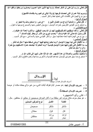 ‫قال‬‫تعالى‬‫رب‬ ):‫أوزعني‬‫أن‬‫اشكر‬‫نعمتك‬‫يا‬ ) (‫أيها‬‫الذين‬‫آمنوا‬‫اصبروا‬‫وصابروا‬‫ورابطوا‬‫واتقوا‬‫ال‬
(
‫ومريم‬ )‫ابنة‬‫عمران‬‫التى‬‫أحصنت‬‫فرجها‬‫وإذا‬ )(‫ابتلى‬‫إبراهيم‬‫ربه‬‫بكلمات‬(‫فأتمهن‬
‫ــ‬‫بين‬‫نوع‬‫الهمزة‬‫فى‬‫الكلمات‬‫التى‬‫تحتها‬‫خط‬‫واذكر‬‫السبب‬.
‫السؤال‬‫الرابع‬:
‫قال‬ -‫أ‬‫تعالى‬‫ثمانية‬ ) :‫أزوا ج‬‫من‬‫الضأن‬‫اثنين‬‫ق‬ * (‫ص‬‫استعن‬ ) :‫بال‬‫ول‬‫تعجز‬.(
‫ـــ‬‫استخرج‬‫من‬‫القولين‬‫الكريمين‬‫همزات‬‫الوصل‬،‫مع‬‫بيان‬‫المقيس‬‫منها‬‫والمسموع‬‫موجها‬‫ما‬‫تقول‬.
‫السؤاللخامس‬-:
‫قال‬‫تعالى‬‫فما‬ ) :‫استقاموا‬‫لكم‬‫فاستقيموا‬‫لهم‬‫إن‬‫ال‬‫يحب‬‫ا‬‫لمتقين‬،‫واذكروا‬‫نعمة‬‫ال‬‫عليكم‬. (
‫قال‬‫رسول‬‫ال‬‫صلى‬‫ال‬‫عليه‬‫وسلم‬‫بحسب‬ "‫امرئ‬‫من‬‫الشر‬‫أن‬‫يحفر‬‫أخاه‬‫المسلم‬. "
‫ـــ‬‫بين‬‫نوعى‬‫الهمزة‬‫فيما‬‫تحته‬‫خط‬‫فيما‬‫سبق‬،‫واذكر‬‫القياسي‬‫منها‬‫والسماعى‬،‫مع‬‫ذكر‬‫السبب‬.
‫السؤال‬‫السادس‬:
‫ما‬ -‫أ‬‫الفعال‬‫التى‬‫تبدأ‬‫بهمزة‬‫الوصل‬‫؟‬‫وما‬‫حكم‬‫زيادتها‬‫فيها‬‫؟‬‫ومتى‬‫تسقط‬‫منها‬‫؟‬‫مثل‬‫لما‬‫تذكر‬.
‫ما‬ -‫ب‬‫الفعال‬‫التى‬‫تكون‬‫فيها‬‫همزة‬‫الوصل‬‫قياسية‬‫؟‬‫وما‬‫الحكم‬‫إذا‬‫اجتمعت‬‫همزة‬‫الستفها م‬‫مع‬‫همزة‬
‫أل‬ )‫؟‬ (‫مثل‬‫لما‬‫تذكر‬
‫السؤال‬‫السابع‬:
‫استعينوا‬ )‫بالصبر‬‫والصلة‬‫إن‬‫عدة‬‫الشهور‬‫عند‬‫ال‬‫اثنا‬‫عشر‬‫شهرا‬‫فى‬‫كتاب‬‫ال‬. (
‫استخرج‬ *‫مما‬‫سبق‬‫همزتين‬‫للوصل‬‫إحداهما‬‫قياسية‬‫والخرى‬‫سماعية‬‫وهمزة‬‫قطع‬‫واذكر‬‫السبب‬.
‫ل‬ً ‫أو‬:‫تعريف‬‫البدال‬
‫أحرف‬‫البدال‬‫هدأت‬‫موطيا‬............................
1–‫تعريف‬‫البدال‬‫لغة‬:‫هو‬‫مصدر‬‫ل‬َ ‫ل‬ ‫د‬َ ‫ل‬‫ب‬ْ‫َد‬‫أ‬َ ‫ل‬‫لقولك‬‫ت‬َ ‫ل‬ ‫ل‬ْ‫َد‬‫د‬َ ‫ل‬‫ب‬ْ‫َد‬‫أ‬َ ‫ل‬‫الشيء‬‫من‬‫غيره‬‫)أي‬‫جعلته‬‫مكانه‬‫أو‬‫ا‬ً ‫عوض‬
(‫عنه‬
2–‫تعريف‬‫البدال‬‫اصطلحا‬:
‫أ‬–‫علي‬‫رأي‬‫الجمهور‬:
-‫هو‬‫جعل‬‫حر ف‬‫مكان‬‫حر ف‬‫آخر‬‫ا‬ً ‫مطلق‬‫سواء‬‫أكان‬‫الحرفان‬‫صحيحين‬‫أو‬‫معتلين‬‫أو‬‫مختلفين‬‫مثل‬ .:
‫الكلمة‬‫الصل‬‫نوع‬‫الحرفين‬‫المبدلين‬
‫كر‬ِ‫ر‬ ‫ذد‬َّ‫د‬‫م‬ُ‫ر‬َ ‫ل‬ ‫ذتك‬ْ‫َد‬ ‫م‬ُ‫صحيحان‬
‫قال‬‫ل‬َ ‫ل‬ ‫و‬َ ‫ل‬ ‫ق‬َ ‫ل‬‫معتلن‬
‫راث‬َ ‫ل‬ ‫ت‬ُ
‫دينار‬
‫راث‬َ ‫ل‬ ‫و‬ِ‫ر‬
‫دنار‬
‫مختلفان‬
‫أ‬‫خميس‬ /‫عادل‬01009401393
5
‫البــدال‬
 
