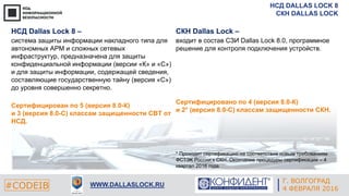 НСД DALLAS LOCK 8
СКН DALLAS LOCK
#CODEIB WWW.DALLASLOCK.RU
Г. ВОЛГОГРАД
4 ФЕВРАЛЯ 2016
НСД Dallas Lock 8 –
система защиты информации накладного типа для
автономных АРМ и сложных сетевых
инфраструктур, предназначена для защиты
конфиденциальной информации (версии «К» и «С»)
и для защиты информации, содержащей сведения,
составляющие государственную тайну (версия «С»)
до уровня совершенно секретно.
Сертифицирован по 5 (версия 8.0-К)
и 3 (версия 8.0-С) классам защищенности СВТ от
НСД.
СКН Dallas Lock –
входит в состав СЗИ Dallas Lock 8.0, программное
решение для контроля подключения устройств.
Сертифицировано по 4 (версия 8.0-К)
и 2* (версия 8.0-С) классам защищенности СКН.
* Проходит сертификацию на соответствие новым требованиям
ФСТЭК России к СКН. Окончание процедуры сертификации – 4
квартал 2016 года.
 