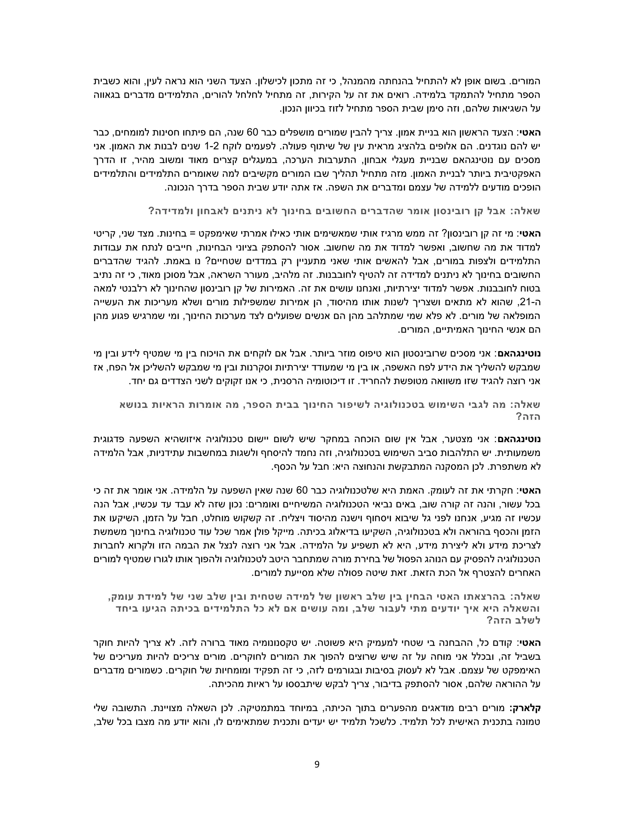 9
‫לכישלון‬ ‫מתכון‬ ‫זה‬ ‫כי‬ ,‫מהמנהל‬ ‫בהנחתה‬ ‫להתחיל‬ ‫לא‬ ‫אופן‬ ‫בשום‬ .‫המורים‬.‫כשבית‬ ‫והוא‬ ,‫לעין‬ ‫נראה‬ ‫הוא‬ ‫השני‬ ‫הצעד‬
‫בגאווה‬ ‫מדברים‬ ‫התלמידים‬ ,‫להורים‬ ‫לחלחל‬ ‫מתחיל‬ ‫זה‬ ,‫הקירות‬ ‫על‬ ‫זה‬ ‫את‬ ‫רואים‬ .‫בלמידה‬ ‫להתמקד‬ ‫מתחיל‬ ‫הספר‬
.‫הנכון‬ ‫בכיוון‬ ‫לזוז‬ ‫מתחיל‬ ‫הספר‬ ‫שבית‬ ‫סימן‬ ‫וזה‬ ,‫שלהם‬ ‫השגיאות‬ ‫על‬
‫האטי‬‫כב‬ ‫מושפלים‬ ‫שמורים‬ ‫להבין‬ ‫צריך‬ .‫אמון‬ ‫בניית‬ ‫הוא‬ ‫הראשון‬ ‫הצעד‬ :‫ר‬60‫כבר‬ ,‫למומחים‬ ‫חסינות‬ ‫פיתחו‬ ‫הם‬ ,‫שנה‬
‫לוקח‬ ‫לפעמים‬ .‫פעולה‬ ‫שיתוף‬ ‫של‬ ‫עין‬ ‫מראית‬ ‫בלהציג‬ ‫אלופים‬ ‫הם‬ .‫נוגדנים‬ ‫להם‬ ‫יש‬1-2‫אני‬ .‫האמון‬ ‫את‬ ‫לבנות‬ ‫שנים‬
‫הדרך‬ ‫זו‬ ,‫מהיר‬ ‫ומשוב‬ ‫מאוד‬ ‫קצרים‬ ‫במעגלים‬ ,‫הערכה‬ ‫התערבות‬ ,‫אבחון‬ ‫מעגלי‬ ‫שבניית‬ ‫נוטינגהאם‬ ‫עם‬ ‫מסכים‬
‫ה‬ ‫לבניית‬ ‫ביותר‬ ‫האפקטיבית‬.‫אמון‬‫ש‬ ‫תהליך‬ ‫מתחיל‬ ‫מזה‬‫וה‬ ‫התלמידים‬ ‫שאומרים‬ ‫למה‬ ‫מקשיבים‬ ‫המורים‬ ‫בו‬‫תלמידים‬
‫ו‬ ‫עצמם‬ ‫של‬ ‫ללמידה‬ ‫מודעים‬ ‫הופכים‬.‫הנכונה‬ ‫בדרך‬ ‫הספר‬ ‫שבית‬ ‫יודע‬ ‫אתה‬ ‫אז‬ .‫השפה‬ ‫את‬ ‫מדברים‬
:‫שאלה‬?‫ולמדידה‬ ‫לאבחון‬ ‫ניתנים‬ ‫לא‬ ‫בחינוך‬ ‫החשובים‬ ‫שהדברים‬ ‫אומר‬ ‫רובינסון‬ ‫קן‬ ‫אבל‬
‫האטי‬‫זה‬ ?‫רובינסון‬ ‫קן‬ ‫זה‬ ‫מי‬ :‫קריטי‬ ,‫שני‬ ‫מצד‬ .‫בחינות‬ = ‫שאימפקט‬ ‫אמרתי‬ ‫כאילו‬ ‫אותי‬ ‫שמאשימים‬ ‫אותי‬ ‫מרגיז‬ ‫ממש‬
‫עבודות‬ ‫את‬ ‫לנתח‬ ‫חייבים‬ ,‫הבחינות‬ ‫בציוני‬ ‫להסתפק‬ ‫אסור‬ .‫שחשוב‬ ‫מה‬ ‫את‬ ‫למדוד‬ ‫ואפשר‬ ,‫שחשוב‬ ‫מה‬ ‫את‬ ‫למדוד‬
‫ש‬ ‫להגיד‬ .‫באמת‬ ‫נו‬ ?‫שטחיים‬ ‫במדדים‬ ‫רק‬ ‫מתעניין‬ ‫שאני‬ ‫אותי‬ ‫להאשים‬ ‫אבל‬ ,‫במורים‬ ‫ולצפות‬ ‫התלמידים‬‫הדברים‬
‫נתיב‬ ‫זה‬ ‫כי‬ ,‫מאוד‬ ‫מסוכן‬ ‫אבל‬ ,‫השראה‬ ‫מעורר‬ ,‫מלהיב‬ ‫זה‬ .‫לחובבנות‬ ‫להטיף‬ ‫זה‬ ‫למדידה‬ ‫ניתנים‬ ‫לא‬ ‫בחינוך‬ ‫החשובים‬
‫לא‬ ‫שהחינוך‬ ‫רובינסון‬ ‫קן‬ ‫של‬ ‫האמירות‬ .‫זה‬ ‫את‬ ‫עושים‬ ‫ואנחנו‬ ,‫יצירתיות‬ ‫למדוד‬ ‫אפשר‬ .‫לחובבנות‬ ‫בטוח‬‫למאה‬ ‫רלבנטי‬
‫ה‬-21,‫שהוא‬,‫מהיסוד‬ ‫אותו‬ ‫לשנות‬ ‫ושצריך‬ ‫מתאים‬ ‫לא‬‫העשייה‬ ‫את‬ ‫מעריכות‬ ‫ושלא‬ ‫מורים‬ ‫שמשפילות‬ ‫אמירות‬ ‫הן‬
‫מהן‬ ‫פגוע‬ ‫שמרגיש‬ ‫ומי‬ ,‫החינוך‬ ‫מערכות‬ ‫לצד‬ ‫שפועלים‬ ‫אנשים‬ ‫הם‬ ‫מהן‬ ‫שמתלהב‬ ‫שמי‬ ‫פלא‬ ‫לא‬ .‫מורים‬ ‫של‬ ‫המופלאה‬
.‫המורים‬ ,‫האמיתיים‬ ‫החינוך‬ ‫אנשי‬ ‫הם‬
‫נוטינגהאם‬‫ב‬ ‫הויכוח‬ ‫את‬ ‫לוקחים‬ ‫אם‬ ‫אבל‬ .‫ביותר‬ ‫מוזר‬ ‫טיפוס‬ ‫הוא‬ ‫שרובינסטון‬ ‫מסכים‬ ‫אני‬ :‫מי‬ ‫ובין‬ ‫לידע‬ ‫שמטיף‬ ‫מי‬ ‫ין‬
‫אז‬ ,‫הפח‬ ‫אל‬ ‫להשליכן‬ ‫שמבקש‬ ‫מי‬ ‫ובין‬ ‫וסקרנות‬ ‫יצירתיות‬ ‫שמעודד‬ ‫מי‬ ‫בין‬ ‫או‬ ,‫האשפה‬ ‫לפח‬ ‫הידע‬ ‫את‬ ‫להשליך‬ ‫שמבקש‬
.‫יחד‬ ‫גם‬ ‫הצדדים‬ ‫לשני‬ ‫זקוקים‬ ‫אנו‬ ‫כי‬ ,‫הרסנית‬ ‫דיכוטומיה‬ ‫זו‬ .‫להחריד‬ ‫מטופשת‬ ‫משוואה‬ ‫שזו‬ ‫להגיד‬ ‫רוצה‬ ‫אני‬
:‫שאלה‬‫לשיפ‬ ‫בטכנולוגיה‬ ‫השימוש‬ ‫לגבי‬ ‫מה‬‫בנושא‬ ‫הראיות‬ ‫אומרות‬ ‫מה‬ ,‫הספר‬ ‫בבית‬ ‫החינוך‬ ‫ור‬
?‫הזה‬
‫נוטינגהאם‬‫פדגוגית‬ ‫השפעה‬ ‫איזושהיא‬ ‫טכנולוגיה‬ ‫יישום‬ ‫לשום‬ ‫שיש‬ ‫במחקר‬ ‫הוכחה‬ ‫שום‬ ‫אין‬ ‫אבל‬ ,‫מצטער‬ ‫אני‬ :
‫הלמידה‬ ‫אבל‬ ,‫עתידניות‬ ‫במחשבות‬ ‫ולשגות‬ ‫להיסחף‬ ‫נחמד‬ ‫וזה‬ ,‫בטכנולוגיה‬ ‫השימוש‬ ‫סביב‬ ‫התלהבות‬ ‫יש‬ .‫משמעותית‬
‫ה‬ ‫לכן‬ .‫משתפרת‬ ‫לא‬.‫הכסף‬ ‫על‬ ‫חבל‬ :‫היא‬ ‫והנחוצה‬ ‫המתבקשת‬ ‫מסקנה‬
‫האטי‬‫כבר‬ ‫שלטכנולוגיה‬ ‫היא‬ ‫האמת‬ .‫לעומק‬ ‫זה‬ ‫את‬ ‫חקרתי‬ :60‫כי‬ ‫זה‬ ‫את‬ ‫אומר‬ ‫אני‬ .‫הלמידה‬ ‫על‬ ‫השפעה‬ ‫שאין‬ ‫שנה‬
‫הנה‬ ‫אבל‬ ,‫עכשיו‬ ‫עד‬ ‫עבד‬ ‫לא‬ ‫שזה‬ ‫נכון‬ :‫ואומרים‬ ‫המשיחיים‬ ‫הטכנולוגיה‬ ‫נביאי‬ ‫באים‬ ,‫שוב‬ ‫קורה‬ ‫זה‬ ‫והנה‬ ,‫עשור‬ ‫בכל‬
‫אנ‬ ,‫מגיע‬ ‫זה‬ ‫עכשיו‬‫את‬ ‫השיקעו‬ ,‫הזמן‬ ‫על‬ ‫חבל‬ ,‫מוחלט‬ ‫קשקוש‬ ‫זה‬ .‫ויצליח‬ ‫מהיסוד‬ ‫וישנה‬ ‫ויסחוף‬ ‫שיבוא‬ ‫גל‬ ‫לפני‬ ‫חנו‬
‫משמשת‬ ‫בחינוך‬ ‫טכנולוגיה‬ ‫עוד‬ ‫שכל‬ ‫אמר‬ ‫פולן‬ ‫מייקל‬ .‫בכיתה‬ ‫בדיאלוג‬ ‫השקיעו‬ ,‫בטכנולוגיה‬ ‫ולא‬ ‫בהוראה‬ ‫והכסף‬ ‫הזמן‬
‫מידע‬ ‫ליצירת‬ ‫ולא‬ ‫מידע‬ ‫לצריכת‬‫לנצ‬ ‫רוצה‬ ‫אני‬ ‫אבל‬ .‫הלמידה‬ ‫על‬ ‫תשפיע‬ ‫לא‬ ‫היא‬ ,‫לחברות‬ ‫ולקרוא‬ ‫הזו‬ ‫הבמה‬ ‫את‬ ‫ל‬
‫למורים‬ ‫שמטיף‬ ‫לגורו‬ ‫אותו‬ ‫ולהפוך‬ ‫לטכנולוגיה‬ ‫היטב‬ ‫שמתחבר‬ ‫מורה‬ ‫בחירת‬ ‫של‬ ‫הפסול‬ ‫הנוהג‬ ‫עם‬ ‫להפסיק‬ ‫הטכנולוגיה‬
.‫למורים‬ ‫מסייעת‬ ‫שלא‬ ‫פסולה‬ ‫שיטה‬ ‫זאת‬ .‫הזאת‬ ‫הכת‬ ‫אל‬ ‫להצטרף‬ ‫האחרים‬
:‫שאלה‬‫שני‬ ‫שלב‬ ‫ובין‬ ‫שטחית‬ ‫למידה‬ ‫של‬ ‫ראשון‬ ‫שלב‬ ‫בין‬ ‫הבחין‬ ‫האטי‬ ‫בהרצאתו‬,‫עומק‬ ‫למידת‬ ‫של‬
‫ביחד‬ ‫הגיעו‬ ‫בכיתה‬ ‫התלמידים‬ ‫כל‬ ‫לא‬ ‫אם‬ ‫עושים‬ ‫ומה‬ ,‫שלב‬ ‫לעבור‬ ‫מתי‬ ‫יודעים‬ ‫איך‬ ‫היא‬ ‫והשאלה‬
?‫הזה‬ ‫לשלב‬
‫האטי‬:‫חוקר‬ ‫להיות‬ ‫צריך‬ ‫לא‬ .‫לזה‬ ‫ברורה‬ ‫מאוד‬ ‫טקסנונומיה‬ ‫יש‬ .‫פשוטה‬ ‫היא‬ ‫למעמיק‬ ‫שטחי‬ ‫בי‬ ‫ההבחנה‬ ,‫כל‬ ‫קודם‬
‫את‬ ‫להפוך‬ ‫שרוצים‬ ‫שיש‬ ‫זה‬ ‫על‬ ‫מוחה‬ ‫אני‬ ‫ובכלל‬ ,‫זה‬ ‫בשביל‬‫של‬ ‫מעריכים‬ ‫להיות‬ ‫צריכים‬ ‫מורים‬ .‫לחוקרים‬ ‫המורים‬
‫מדברים‬ ‫כשמורים‬ .‫חוקרים‬ ‫של‬ ‫ומומחיות‬ ‫תפקיד‬ ‫זה‬ ‫כי‬ ,‫לזה‬ ‫ובגורמים‬ ‫בסיבות‬ ‫לעסוק‬ ‫לא‬ ‫אבל‬ .‫עצמם‬ ‫של‬ ‫האימפקט‬
.‫מהכיתה‬ ‫ראיות‬ ‫על‬ ‫שיתבססו‬ ‫לבקש‬ ‫צריך‬ ,‫בדיבור‬ ‫להסתפק‬ ‫אסור‬ ,‫שלהם‬ ‫ההוראה‬ ‫על‬
:‫קלארק‬‫הכ‬ ‫בתוך‬ ‫מהפערים‬ ‫מודאגים‬ ‫רבים‬ ‫מורים‬‫שלי‬ ‫התשובה‬ .‫מצויינת‬ ‫השאלה‬ ‫לכן‬ .‫במתמטיקה‬ ‫במיוחד‬ ,‫יתה‬
,‫שלב‬ ‫בכל‬ ‫מצבו‬ ‫מה‬ ‫יודע‬ ‫והוא‬ ,‫לו‬ ‫שמתאימים‬ ‫ותכנית‬ ‫יעדים‬ ‫יש‬ ‫תלמיד‬ ‫כלשכל‬ .‫תלמיד‬ ‫לכל‬ ‫האישית‬ ‫בתכנית‬ ‫טמונה‬
 