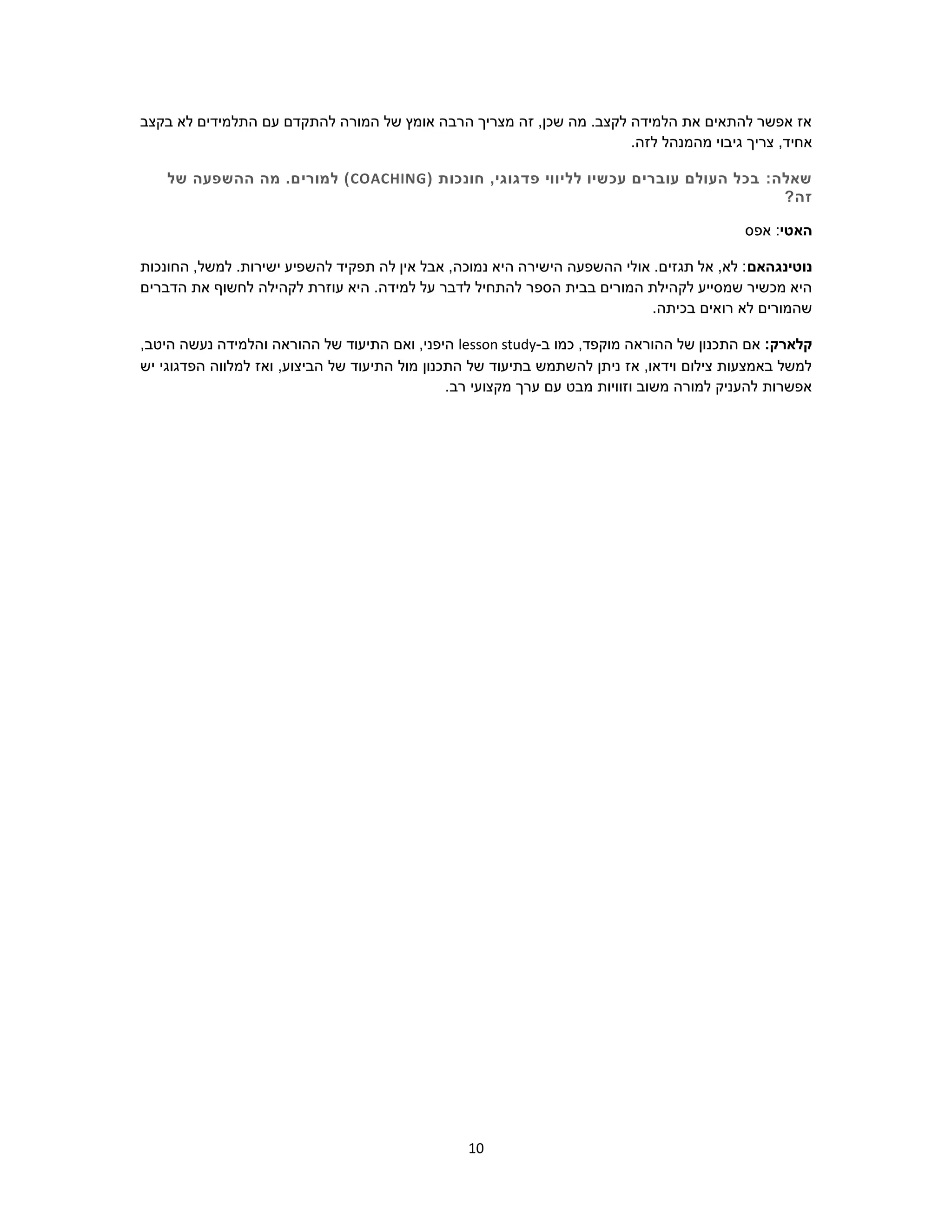10
‫בקצב‬ ‫לא‬ ‫התלמידים‬ ‫עם‬ ‫להתקדם‬ ‫המורה‬ ‫של‬ ‫אומץ‬ ‫הרבה‬ ‫מצריך‬ ‫זה‬ ,‫שכן‬ ‫מה‬ .‫לקצב‬ ‫הלמידה‬ ‫את‬ ‫להתאים‬ ‫אפשר‬ ‫אז‬
‫צריך‬ ,‫אחיד‬.‫לזה‬ ‫מהמנהל‬ ‫גיבוי‬
:‫שאלה‬( ‫חונכות‬ ,‫פדגוגי‬ ‫לליווי‬ ‫עכשיו‬ ‫עוברים‬ ‫העולם‬ ‫בכל‬COACHING‫של‬ ‫ההשפעה‬ ‫מה‬ .‫למורים‬ )
?‫זה‬
‫האטי‬‫אפס‬ :
‫נוטינגהאם‬‫החונכות‬ ,‫למשל‬ .‫ישירות‬ ‫להשפיע‬ ‫תפקיד‬ ‫לה‬ ‫אין‬ ‫אבל‬ ,‫נמוכה‬ ‫היא‬ ‫הישירה‬ ‫ההשפעה‬ ‫אולי‬ .‫תגזים‬ ‫אל‬ ,‫לא‬ :
‫הספ‬ ‫בבית‬ ‫המורים‬ ‫לקהילת‬ ‫שמסייע‬ ‫מכשיר‬ ‫היא‬‫הדברים‬ ‫את‬ ‫לחשוף‬ ‫לקהילה‬ ‫עוזרת‬ ‫היא‬ .‫למידה‬ ‫על‬ ‫לדבר‬ ‫להתחיל‬ ‫ר‬
.‫בכיתה‬ ‫רואים‬ ‫לא‬ ‫שהמורים‬
:‫קלארק‬‫ב‬ ‫כמו‬ ,‫מוקפד‬ ‫ההוראה‬ ‫של‬ ‫התכנון‬ ‫אם‬-lesson study,‫היטב‬ ‫נעשה‬ ‫והלמידה‬ ‫ההוראה‬ ‫של‬ ‫התיעוד‬ ‫ואם‬ ,‫היפני‬
‫הבי‬ ‫של‬ ‫התיעוד‬ ‫מול‬ ‫התכנון‬ ‫של‬ ‫בתיעוד‬ ‫להשתמש‬ ‫ניתן‬ ‫אז‬ ,‫וידאו‬ ‫צילום‬ ‫באמצעות‬ ‫למשל‬‫יש‬ ‫הפדגוגי‬ ‫למלווה‬ ‫ואז‬ ,‫צוע‬
.‫רב‬ ‫מקצועי‬ ‫ערך‬ ‫עם‬ ‫מבט‬ ‫וזוויות‬ ‫משוב‬ ‫למורה‬ ‫להעניק‬ ‫אפשרות‬
 