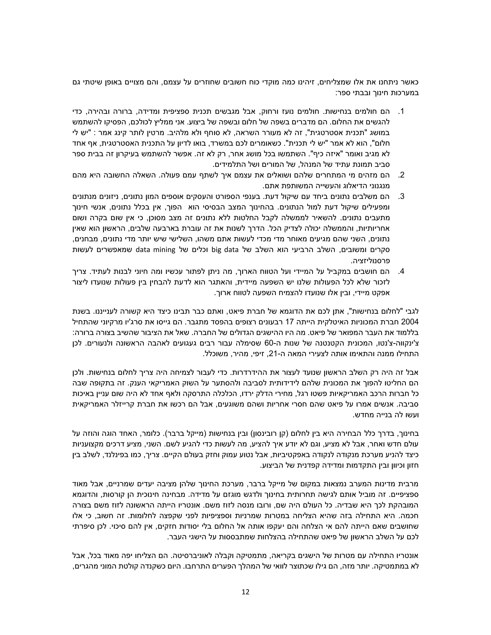 12
‫עצמם‬ ‫על‬ ‫שחוזרים‬ ‫חשובים‬ ‫כוח‬ ‫מוקדי‬ ‫כמה‬ ‫זיהינו‬ ,‫שמצליחים‬ ‫אלו‬ ‫את‬ ‫ניתחנו‬ ‫כאשר‬‫גם‬ ‫שיטתי‬ ‫באופן‬ ‫מצויים‬ ‫והם‬ ,
‫ספר‬ ‫ובבתי‬ ‫חינוך‬ ‫במערכות‬:
1.‫ורחוק‬ ‫נועז‬ ‫חולמים‬ .‫בנחישות‬ ‫חולמים‬ ‫הם‬‫כדי‬ ,‫ובהירה‬ ‫ברורה‬ ,‫ומדידה‬ ‫ספציפית‬ ‫תכנית‬ ‫מגבשים‬ ‫אבל‬ ,
‫להשתמש‬ ‫הפסיקו‬ ,‫לכולכם‬ ‫ממליץ‬ ‫אני‬ .‫ביצוע‬ ‫של‬ ‫ובשפה‬ ‫חלום‬ ‫של‬ ‫בשפה‬ ‫מדברים‬ ‫הם‬ .‫החלום‬ ‫את‬ ‫להגשים‬
‫לי‬ ‫"יש‬ : ‫אמר‬ ‫קינג‬ ‫לותר‬ ‫מרטין‬ .‫מלהיב‬ ‫ולא‬ ‫סוחף‬ ‫לא‬ ,‫השראה‬ ‫מעורר‬ ‫לא‬ ‫זה‬ ,"‫אסטרטגית‬ ‫"תכנית‬ ‫במושג‬
‫לי‬ ‫"יש‬ ‫אמר‬ ‫לא‬ ‫הוא‬ ,"‫חלום‬‫אחד‬ ‫אף‬ ,‫האסטרטגית‬ ‫התכנית‬ ‫על‬ ‫לדיון‬ ‫בואו‬ ,‫במשרד‬ ‫לכם‬ ‫כשאומרים‬ ."‫תכנית‬
.‫זה‬ ‫לא‬ ‫רק‬ ,‫אחר‬ ‫מושג‬ ‫בכל‬ ‫השתמשו‬ ."‫כיף‬ ‫"איזה‬ ‫ואומר‬ ‫מגיב‬ ‫לא‬‫ספר‬ ‫בבית‬ ‫זה‬ ‫בעיקרון‬ ‫להשתמש‬ ‫אפשר‬
.‫התלמידים‬ ‫ושל‬ ‫המורים‬ ‫של‬ ,‫המנהל‬ ‫של‬ ‫עתיד‬ ‫תמונת‬ ‫סביב‬
2.‫לשתף‬ ‫איך‬ ‫עצמם‬ ‫את‬ ‫ושואלים‬ ‫שלהם‬ ‫המתחרים‬ ‫מי‬ ‫מזהים‬ ‫הם‬‫מהם‬ ‫היא‬ ‫החשובה‬ ‫השאלה‬ .‫פעולה‬ ‫עמם‬
.‫אתם‬ ‫המשותפת‬ ‫והעשייה‬ ‫הדיאלוג‬ ‫מנגנוני‬
3.‫מנתונים‬ ‫ניזונים‬ ,‫נתונים‬ ‫המון‬ ‫אוספים‬ ‫והעסקים‬ ‫הספורט‬ ‫בענפי‬ .‫דעת‬ ‫שיקול‬ ‫עם‬ ‫ביחד‬ ‫נתונים‬ ‫משלבים‬ ‫הם‬
‫חינוך‬ ‫אנשי‬ ,‫נתונים‬ ‫בכלל‬ ‫אין‬ ,‫הפוך‬ ‫הוא‬ ‫הבסיסי‬ ‫המצב‬ ‫בהחינוך‬ .‫הנתונים‬ ‫למול‬ ‫דעת‬ ‫שיקול‬ ‫ומפעילים‬
‫מ‬.‫נתונים‬ ‫תעבים‬‫ושום‬ ‫בקרה‬ ‫שום‬ ‫אין‬ ‫כי‬ ,‫מסוכן‬ ‫מצב‬ ‫זה‬ ‫נתונים‬ ‫ללא‬ ‫החלטות‬ ‫לקבל‬ ‫לממשלה‬ ‫להשאיר‬
‫שאין‬ ‫הוא‬ ‫הראשון‬ ,‫שלבים‬ ‫בארבעה‬ ‫עוברת‬ ‫זה‬ ‫את‬ ‫לשנות‬ ‫הדרך‬ .‫הכל‬ ‫לצדיק‬ ‫יכולה‬ ‫והממשלה‬ ,‫אחריותיות‬
‫נתונים‬ ‫מדי‬ ‫יותר‬ ‫שיש‬ ‫השלישי‬ ,‫משהו‬ ‫אתם‬ ‫לעשות‬ ‫מכדי‬ ‫מדי‬ ‫מאוחר‬ ‫מגיעים‬ ‫שהם‬ ‫השני‬ ,‫נתונים‬,‫מבחנים‬ ,
‫של‬ ‫השלב‬ ‫הוא‬ ‫הרביעי‬ ‫השלב‬ ,‫ומשובים‬ ‫סקרים‬big data‫של‬ ‫וכלים‬data mining‫לעשות‬ ‫שמאפשרים‬
.‫פרסנוליזציה‬
4..‫לעתיד‬ ‫לבנות‬ ‫חיוני‬ ‫ומה‬ ‫עכשיו‬ ‫לפתור‬ ‫ניתן‬ ‫מה‬ ,‫הארוך‬ ‫הטווח‬ ‫ועל‬ ‫המיידי‬ ‫על‬ ‫במקביל‬ ‫חושבים‬ ‫הם‬‫צריך‬
‫לד‬ ‫הוא‬ ‫והאתגר‬ ,‫מיידית‬ ‫השפעה‬ ‫יש‬ ‫שלנו‬ ‫הפעולות‬ ‫לכל‬ ‫שלא‬ ‫לזכור‬‫ליצור‬ ‫שנועדו‬ ‫פעולות‬ ‫בין‬ ‫להבחין‬ ‫עת‬
.‫ארוך‬ ‫לטווח‬ ‫השפעה‬ ‫להצמיח‬ ‫שנועדו‬ ‫אלו‬ ‫ובין‬ ,‫מיידי‬ ‫אפקט‬
‫פיאט‬ ‫חברת‬ ‫של‬ ‫הדוגמא‬ ‫את‬ ‫לכם‬ ‫אתן‬ ,"‫בנחישות‬ ‫"לחלום‬ ‫לגבי‬‫לענייננו‬ ‫קשורה‬ ‫היא‬ ‫כיצד‬ ‫תבינו‬ ‫כבר‬ ‫ואתם‬ ,‫בשנת‬ .
2004‫הייתה‬ ‫האיטלקית‬ ‫המכוניות‬ ‫חברת‬17‫מתגב‬ ‫בהפסד‬ ‫רצופים‬ ‫רבעונים‬‫גי‬ ‫הם‬ .‫ר‬‫ש‬ ‫מרקיוני‬ ‫סרג'יו‬ ‫את‬ ‫יסו‬‫התחיל‬
:‫ברורה‬ ‫בצורה‬ ‫שהשיב‬ ‫הציבור‬ ‫את‬ ‫שאל‬ .‫החברה‬ ‫של‬ ‫הגדולים‬ ‫ההישגים‬ ‫היו‬ ‫מה‬ .‫פיאט‬ ‫של‬ ‫המפואר‬ ‫העבר‬ ‫את‬ ‫בללמוד‬
‫צ'ינקווה‬-‫המכוני‬ ,‫צ'נטו‬‫ת‬‫ה‬ ‫שנות‬ ‫של‬ ‫הקטנטנה‬-60‫לכן‬ .‫ולנעורים‬ ‫הראשונה‬ ‫לאהבה‬ ‫געגועים‬ ‫רבים‬ ‫עבור‬ ‫שסימלה‬
‫לצעירי‬ ‫אותה‬ ‫והתאימו‬ ‫ממנה‬ ‫התחילו‬‫ה‬ ‫המאה‬-21.‫משוכלל‬ ,‫מהיר‬ ,‫זיפי‬ ,
‫ולכן‬ .‫בנחישות‬ ‫לחלום‬ ‫צריך‬ ‫היה‬ ‫לצמיחה‬ ‫לעבור‬ ‫כדי‬ .‫ההידרדרות‬ ‫את‬ ‫לעצור‬ ‫שנועד‬ ‫הראשון‬ ‫השלב‬ ‫רק‬ ‫היה‬ ‫זה‬ ‫אבל‬
‫שבה‬ ‫בתקופה‬ ‫זה‬ .‫הענק‬ ‫האמריקאי‬ ‫השוק‬ ‫על‬ ‫ולהסתער‬ ‫לסביבה‬ ‫לידידותית‬ ‫שלהם‬ ‫המכונית‬ ‫את‬ ‫להפוך‬ ‫החליטו‬ ‫הם‬
‫רג‬ ‫פשטו‬ ‫האמריקאיות‬ ‫הרכב‬ ‫חברות‬ ‫כל‬‫באיכות‬ ‫עניין‬ ‫שום‬ ‫היה‬ ‫לא‬ ‫אחד‬ ‫ולאף‬ ‫התרסקה‬ ‫הכלכלה‬ ,‫ירדו‬ ‫הדלק‬ ‫מחירי‬ ,‫ל‬
‫האמריקאית‬ ‫קרייזלר‬ ‫חברת‬ ‫את‬ ‫רכשו‬ ‫הם‬ ‫אבל‬ ,‫משוגעים‬ ‫ושהם‬ ‫אחריות‬ ‫חסרי‬ ‫שהם‬ ‫פיאט‬ ‫על‬ ‫אמרו‬ ‫אנשים‬ .‫סביבה‬
‫ועש‬‫ו‬.‫מחדש‬ ‫בנייה‬ ‫לה‬
‫בדרך‬ ,‫בחינוך‬‫כלל‬‫על‬ ‫והוזה‬ ‫הוגה‬ ‫האחד‬ ,‫כלומר‬ .)‫ברבר‬ ‫(מייקל‬ ‫בנחישות‬ ‫ובין‬ )‫רובינסון‬ ‫(קן‬ ‫לחלום‬ ‫בין‬ ‫היא‬ ‫הבחירה‬
‫מקצועניות‬ ‫דרכים‬ ‫מציע‬ ,‫השני‬ .‫לשם‬ ‫להגיע‬ ‫כדי‬ ‫לעשות‬ ‫מה‬ ,‫להציע‬ ‫איך‬ ‫יודע‬ ‫לא‬ ‫וגם‬ ,‫מציע‬ ‫לא‬ ‫אבל‬ ,‫ואחר‬ ‫חדש‬ ‫עולם‬
‫בעול‬ ‫וחזק‬ ‫עמוק‬ ‫נטוע‬ ‫אבל‬ ,‫באפקטיביות‬ ‫לנקודה‬ ‫מנקודה‬ ‫מערכת‬ ‫להניע‬ ‫כיצד‬‫בין‬ ‫לשלב‬ ,‫בפינלנד‬ ‫כמו‬ ,‫צריך‬ .‫הקיים‬ ‫ם‬
.‫הביצוע‬ ‫של‬ ‫קפדנית‬ ‫ומדידה‬ ‫התקדמות‬ ‫ובין‬ ‫וכיוון‬ ‫חזון‬
‫מאוד‬ ‫אבל‬ ,‫שמרניים‬ ‫יעדים‬ ‫מציבה‬ ‫שלהן‬ ‫החינוך‬ ‫מערכת‬ ,‫ברבר‬ ‫מייקל‬ ‫של‬ ‫במקום‬ ‫נמצאות‬ ‫המערב‬ ‫מדינות‬ ‫מרבית‬
‫מבחינה‬ .‫מדידה‬ ‫על‬ ‫מוגזם‬ ‫ולדגש‬ ‫בחינוך‬ ‫תחרותית‬ ‫לגישה‬ ‫אותם‬ ‫מוביל‬ ‫זה‬ .‫ספציפיים‬‫והדוגמא‬ ,‫קורסות‬ ‫הן‬ ‫חינוכית‬
‫בצורה‬ ‫משם‬ ‫לזוז‬ ‫הראשונה‬ ‫הייתה‬ ‫אונטריו‬ .‫משם‬ ‫לזוז‬ ‫מנסה‬ ‫ורובו‬ ,‫שם‬ ‫היה‬ ‫העולם‬ ‫כל‬ .‫שבדיה‬ ‫היא‬ ‫לכך‬ ‫המובהקת‬
‫אלו‬ ‫כי‬ ,‫חשוב‬ ‫זה‬ .‫לחלומות‬ ‫שקפצה‬ ‫לפני‬ ‫וספציפיות‬ ‫שמרניות‬ ‫במטרות‬ ‫הצליחה‬ ‫שהיא‬ ‫בזה‬ ‫התחילה‬ ‫היא‬ .‫חכמה‬
‫י‬ ‫והם‬ ‫הצלחה‬ ‫אי‬ ‫להם‬ ‫הייתה‬ ‫שאם‬ ‫שחושבים‬‫סיפרתי‬ ‫לכן‬ .‫סיכוי‬ ‫להם‬ ‫אין‬ ,‫חזקים‬ ‫יסודות‬ ‫בלי‬ ‫החלום‬ ‫אל‬ ‫אותה‬ ‫עקפו‬
.‫העבר‬ ‫הישגי‬ ‫על‬ ‫שמתבססות‬ ‫בהצלחות‬ ‫שהתחילה‬ ‫פיאט‬ ‫של‬ ‫הראשון‬ ‫השלב‬ ‫על‬ ‫לכם‬
‫אבל‬ ,‫בכל‬ ‫מאוד‬ ‫יפה‬ ‫הצליחו‬ ‫הם‬ .‫לאוניברסיטה‬ ‫וקבלה‬ ‫מתמטיקה‬ ,‫בקריאה‬ ‫הישגים‬ ‫של‬ ‫מטרות‬ ‫עם‬ ‫התחילה‬ ‫אונטריו‬
‫גי‬ ‫הם‬ ,‫מזה‬ ‫יותר‬ .‫במתמטיקה‬ ‫לא‬,‫מהגרים‬ ‫המוני‬ ‫קולטת‬ ‫כשקנדה‬ ‫היום‬ .‫התרחבו‬ ‫הפערים‬ ‫המהלך‬ ‫של‬ ‫לוואי‬ ‫שכתוצר‬ ‫לו‬
 