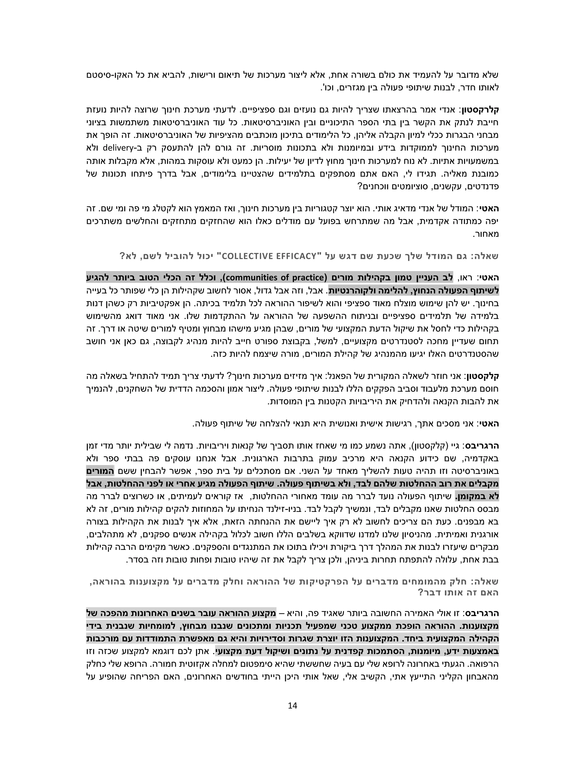 14
‫האקו‬ ‫כל‬ ‫את‬ ‫להביא‬ ,‫ורישות‬ ‫תיאום‬ ‫של‬ ‫מערכות‬ ‫ליצור‬ ‫אלא‬ ,‫אחת‬ ‫בשורה‬ ‫כולם‬ ‫את‬ ‫להעמיד‬ ‫על‬ ‫מדובר‬ ‫שלא‬-‫סיסטם‬
.'‫וכו‬ ,‫מגזרים‬ ‫בין‬ ‫פעולה‬ ‫שיתופי‬ ‫לבנות‬ ,‫חדר‬ ‫לאותו‬
‫קלרקסטון‬‫ספציפיים‬ ‫וגם‬ ‫נועזים‬ ‫גם‬ ‫להיות‬ ‫שצריך‬ ‫בהרצאתו‬ ‫אמר‬ ‫אנדי‬ :‫מערכת‬ ‫לדעתי‬ .‫נועזת‬ ‫להיות‬ ‫שרוצה‬ ‫חינוך‬
‫בציוני‬ ‫משתמשות‬ ‫האוניברסיטאות‬ ‫עוד‬ ‫כל‬ .‫האוניברסיטאות‬ ‫ובין‬ ‫התיכוניים‬ ‫הספר‬ ‫בתי‬ ‫בין‬ ‫הקשר‬ ‫את‬ ‫לנתק‬ ‫חייבת‬
‫את‬ ‫הופך‬ ‫זה‬ .‫האוניברסיטאות‬ ‫של‬ ‫מהציפיות‬ ‫מוכתבים‬ ‫בתיכון‬ ‫הלימודים‬ ‫כל‬ ,‫אליהן‬ ‫הקבלה‬ ‫למיון‬ ‫ככלי‬ ‫הבגרות‬ ‫מבחני‬
‫ובמ‬ ‫בידע‬ ‫לממוקדות‬ ‫החינוך‬ ‫מערכות‬‫ב‬ ‫רק‬ ‫להתעסק‬ ‫להן‬ ‫גורם‬ ‫זה‬ .‫מוסריות‬ ‫בתכונות‬ ‫ולא‬ ‫יומנות‬-delivery‫ולא‬
‫אותה‬ ‫מקבלות‬ ‫אלא‬ ,‫במהות‬ ‫עוסקות‬ ‫ולא‬ ‫כמעט‬ ‫הן‬ .‫יעילות‬ ‫של‬ ‫לדיון‬ ‫מחוץ‬ ‫חינוך‬ ‫למערכות‬ ‫נוח‬ ‫לא‬ .‫אתיות‬ ‫במשמעויות‬
‫תכונות‬ ‫פיתחו‬ ‫בדרך‬ ‫אבל‬ ,‫בלימודים‬ ‫שהצטיינו‬ ‫בתלמידים‬ ‫מסתפקים‬ ‫אתם‬ ‫האם‬ ,‫לי‬ ‫תגידו‬ .‫מאליה‬ ‫כמובנת‬‫של‬
?‫ווכחנים‬ ‫סוציומטים‬ ,‫עקשנים‬ ,‫פדנדטים‬
‫האטי‬‫זה‬ .‫שם‬ ‫ומי‬ ‫פה‬ ‫מי‬ ‫לקטלג‬ ‫הוא‬ ‫המאמץ‬ ‫ואז‬ ,‫חינוך‬ ‫מערכות‬ ‫בין‬ ‫קטגוריות‬ ‫יוצר‬ ‫הוא‬ .‫אותי‬ ‫מדאיג‬ ‫אנדי‬ ‫של‬ ‫המודל‬ :
‫מ‬ ‫והחלשים‬ ‫מתחזקים‬ ‫שהחזקים‬ ‫הוא‬ ‫כאלו‬ ‫מודלים‬ ‫עם‬ ‫בפועל‬ ‫שמתרחש‬ ‫מה‬ ‫אבל‬ ,‫אקדמית‬ ‫כמתודה‬ ‫יפה‬‫ש‬‫תרכים‬
.‫מאחור‬
:‫שאלה‬‫המו‬ ‫גם‬" ‫על‬ ‫דגש‬ ‫שם‬ ‫שכעת‬ ‫שלך‬ ‫דל‬COLLECTIVE EFFICACY?‫לא‬ ,‫לשם‬ ‫להוביל‬ ‫יכול‬ "
‫האטי‬,‫ראו‬ :( ‫מורים‬ ‫בקהילות‬ ‫טמון‬ ‫העניין‬ ‫לב‬communities of practice‫להגיע‬ ‫ביותר‬ ‫הטוב‬ ‫הכלי‬ ‫זה‬ ‫וכלל‬ ,)
‫ולקוהרנטיות‬ ‫להלימה‬ ,‫הנחוץ‬ ‫הפעולה‬ ‫לשיתוף‬‫כל‬ ‫שפותר‬ ‫כלי‬ ‫הן‬ ‫שקהילות‬ ‫לחשוב‬ ‫אסור‬ ,‫גדול‬ ‫אבל‬ ‫וזה‬ ,‫אבל‬ .‫בעייה‬
‫ספציפ‬ ‫מאוד‬ ‫מוצלח‬ ‫שימוש‬ ‫להן‬ ‫יש‬ .‫בחינוך‬‫דנות‬ ‫כשהן‬ ‫רק‬ ‫אפקטיביות‬ ‫הן‬ .‫בכיתה‬ ‫תלמיד‬ ‫לכל‬ ‫ההוראה‬ ‫לשיפור‬ ‫והוא‬ ‫י‬
‫מהשימוש‬ ‫דואג‬ ‫מאוד‬ ‫אני‬ .‫שלו‬ ‫ההתקדמות‬ ‫על‬ ‫ההוראה‬ ‫של‬ ‫ההשפעה‬ ‫ובניתוח‬ ‫ספציפיים‬ ‫תלמידים‬ ‫של‬ ‫בלמידה‬
‫מורים‬ ‫של‬ ‫המקצועי‬ ‫הדעת‬ ‫שיקול‬ ‫את‬ ‫לחסל‬ ‫כדי‬ ‫בקהילות‬‫מגי‬ ‫שבהן‬ ,‫דרך‬ ‫או‬ ‫שיטה‬ ‫למורים‬ ‫ומטיף‬ ‫מבחוץ‬ ‫מישהו‬ ‫ע‬‫זה‬ .
,‫לקבוצה‬ ‫מנהיג‬ ‫להיות‬ ‫חייב‬ ‫ספורט‬ ‫בקבוצת‬ ,‫למשל‬ ,‫מקצועיים‬ ‫לסטנדרטים‬ ‫מחכה‬ ‫שעדיין‬ ‫תחום‬‫חושב‬ ‫אני‬ ‫כאן‬ ‫גם‬
.‫כזה‬ ‫להיות‬ ‫שיצמח‬ ‫מורה‬ ,‫המורים‬ ‫קהילת‬ ‫של‬ ‫מהמנהיג‬ ‫יגיעו‬ ‫האלו‬ ‫שהסטנדרטים‬
‫קלקסטון‬‫איך‬ :‫הפאנל‬ ‫של‬ ‫המקורית‬ ‫לשאלה‬ ‫חוזר‬ ‫אני‬ :‫מה‬ ‫בשאלה‬ ‫להתחיל‬ ‫תמיד‬ ‫צריך‬ ‫לדעתי‬ ?‫חינוך‬ ‫מערכות‬ ‫מזיזים‬
‫להנמיך‬ ,‫השחקנים‬ ‫של‬ ‫הדדית‬ ‫והסכמה‬ ‫אמון‬ ‫ליצור‬ .‫פעולה‬ ‫שיתופי‬ ‫לבנות‬ ‫הללו‬ ‫הפקקים‬ ‫וסביב‬ ‫מלעבוד‬ ‫מערכת‬ ‫חוסם‬
.‫המוסדות‬ ‫בין‬ ‫הקטנות‬ ‫היריבויות‬ ‫את‬ ‫ולהדחיק‬ ‫הקנאה‬ ‫להבות‬ ‫את‬
‫האטי‬‫תנ‬ ‫היא‬ ‫ואנושית‬ ‫אישית‬ ‫רגישות‬ ,‫אתך‬ ‫מסכים‬ ‫אני‬ :.‫פעולה‬ ‫שיתוף‬ ‫של‬ ‫להצלחה‬ ‫אי‬
‫הרגריבס‬‫זמן‬ ‫מדי‬ ‫יותר‬ ‫שבילית‬ ‫לי‬ ‫נדמה‬ .‫ויריבויות‬ ‫קנאות‬ ‫של‬ ‫תסביך‬ ‫אותו‬ ‫שאחז‬ ‫מי‬ ‫כמו‬ ‫נשמע‬ ‫אתה‬ ,)‫(קלקסטון‬ ‫גיי‬ :
‫ולא‬ ‫ספר‬ ‫בבתי‬ ‫פה‬ ‫עוסקים‬ ‫אנחנו‬ ‫אבל‬ .‫הארגונית‬ ‫בתרבות‬ ‫עמוק‬ ‫מרכיב‬ ‫היא‬ ‫הקנאה‬ ‫כידוע‬ ‫שם‬ ,‫באקדמיה‬
‫מאחד‬ ‫להשליך‬ ‫טעות‬ ‫תהיה‬ ‫וזו‬ ‫באוניברסיטה‬‫ששם‬ ‫להבחין‬ ‫אפשר‬ ,‫ספר‬ ‫בית‬ ‫על‬ ‫מסתכלים‬ ‫אם‬ .‫השני‬ ‫על‬‫המורים‬
‫אבל‬ ,‫ההחלטות‬ ‫לפני‬ ‫או‬ ‫אחרי‬ ‫מגיע‬ ‫הפעולה‬ ‫שיתוף‬ .‫פעולה‬ ‫בשיתוף‬ ‫ולא‬ ,‫לבד‬ ‫שלהם‬ ‫ההחלטות‬ ‫רוב‬ ‫את‬ ‫מקבלים‬
.‫במקומן‬ ‫לא‬‫מאח‬ ‫עומד‬ ‫מה‬ ‫לברר‬ ‫נועד‬ ‫הפעולה‬ ‫שיתוף‬,‫ההחלטות‬ ‫ורי‬‫מה‬ ‫לברר‬ ‫כשרוצים‬ ‫או‬ ,‫לעמיתים‬ ‫קוראים‬ ‫אז‬
‫החלט‬ ‫מבסס‬‫בניו‬ .‫לבד‬ ‫לקבל‬ ‫ונמשיך‬ ,‫לבד‬ ‫מקבלים‬ ‫שאנו‬ ‫ות‬-‫לא‬ ‫זה‬ ,‫מורים‬ ‫קהילות‬ ‫להקים‬ ‫המחוזות‬ ‫על‬ ‫הנחיתו‬ ‫זילנד‬
‫בצורה‬ ‫הקהילות‬ ‫את‬ ‫לבנות‬ ‫איך‬ ‫אלא‬ ,‫הזאת‬ ‫ההנחתה‬ ‫את‬ ‫ליישם‬ ‫איך‬ ‫רק‬ ‫לא‬ ‫לחשוב‬ ‫צריכים‬ ‫הם‬ ‫כעת‬ .‫מבפנים‬ ‫בא‬
‫בקה‬ ‫לכלול‬ ‫חשוב‬ ‫הללו‬ ‫בשלבים‬ ‫שדווקא‬ ‫למדנו‬ ‫שלנו‬ ‫מהניסיון‬ .‫ואמיתית‬ ‫אורגנית‬,‫מתהלבים‬ ‫לא‬ ,‫ספקנים‬ ‫אנשים‬ ‫ילה‬
‫קהילות‬ ‫הרבה‬ ‫מקימים‬ ‫כאשר‬ .‫והספקנים‬ ‫המתנגדים‬ ‫את‬ ‫בתוכו‬ ‫ויכילו‬ ‫ביקורת‬ ‫דרך‬ ‫המהלך‬ ‫את‬ ‫לבנות‬ ‫שיעזרו‬ ‫מבקרים‬
.‫בסדר‬ ‫וזה‬ ‫טובות‬ ‫ופחות‬ ‫טובות‬ ‫שיהיו‬ ‫זה‬ ‫את‬ ‫לקבל‬ ‫צריך‬ ‫ולכן‬ ,‫ביניהן‬ ‫תחרות‬ ‫להתפתח‬ ‫עלולה‬ ,‫אחת‬ ‫בבת‬
:‫שאלה‬‫הפרקטיק‬ ‫על‬ ‫מדברים‬ ‫מהמומחים‬ ‫חלק‬,‫בהוראה‬ ‫מקצוענות‬ ‫על‬ ‫מדברים‬ ‫וחלק‬ ‫ההוראה‬ ‫של‬ ‫ות‬
?‫דבר‬ ‫אותו‬ ‫זה‬ ‫האם‬
‫הרגריבס‬‫והיא‬ ,‫פה‬ ‫שאגיד‬ ‫ביותר‬ ‫החשובה‬ ‫האמירה‬ ‫אולי‬ ‫זו‬ :–‫של‬ ‫מהפכה‬ ‫האחרונות‬ ‫בשנים‬ ‫עובר‬ ‫ההוראה‬ ‫מקצוע‬
‫בידי‬ ‫שנבנית‬ ‫למומחיות‬ ,‫מבחוץ‬ ‫שנבנו‬ ‫ומתכונים‬ ‫תכניות‬ ‫שמפעיל‬ ‫טכני‬ ‫ממקצוע‬ ‫הופכת‬ ‫ההוראה‬ .‫מקצוענות‬
‫הקהילה‬‫מורכבות‬ ‫עם‬ ‫התמודדות‬ ‫מאפשרת‬ ‫גם‬ ‫והיא‬ ‫וסדירויות‬ ‫שגרות‬ ‫יוצרת‬ ‫הזו‬ ‫המקצוענות‬ .‫ביחד‬ ‫המקצועית‬
‫מקצועי‬ ‫דעת‬ ‫ושיקול‬ ‫נתונים‬ ‫על‬ ‫קפדנית‬ ‫הסתמכות‬ ,‫מיומנות‬ ,‫ידע‬ ‫באמצעות‬‫וזו‬ ‫שכזה‬ ‫למקצוע‬ ‫דוגמא‬ ‫לכם‬ ‫אתן‬ .
‫אקזוטית‬ ‫למחלה‬ ‫סימפטום‬ ‫שהיא‬ ‫שחששתי‬ ‫בעיה‬ ‫עם‬ ‫שלי‬ ‫לרופא‬ ‫באחרונה‬ ‫הגעתי‬ .‫הרפואה‬‫כחלק‬ ‫שלי‬ ‫הרופא‬ .‫חמורה‬
‫על‬ ‫שהופיע‬ ‫הפריחה‬ ‫האם‬ ,‫האחרונים‬ ‫בחודשים‬ ‫הייתי‬ ‫היכן‬ ‫אותי‬ ‫שאל‬ ,‫אלי‬ ‫הקשיב‬ ,‫אתי‬ ‫התייעץ‬ ‫הקליני‬ ‫מהאבחון‬
 
