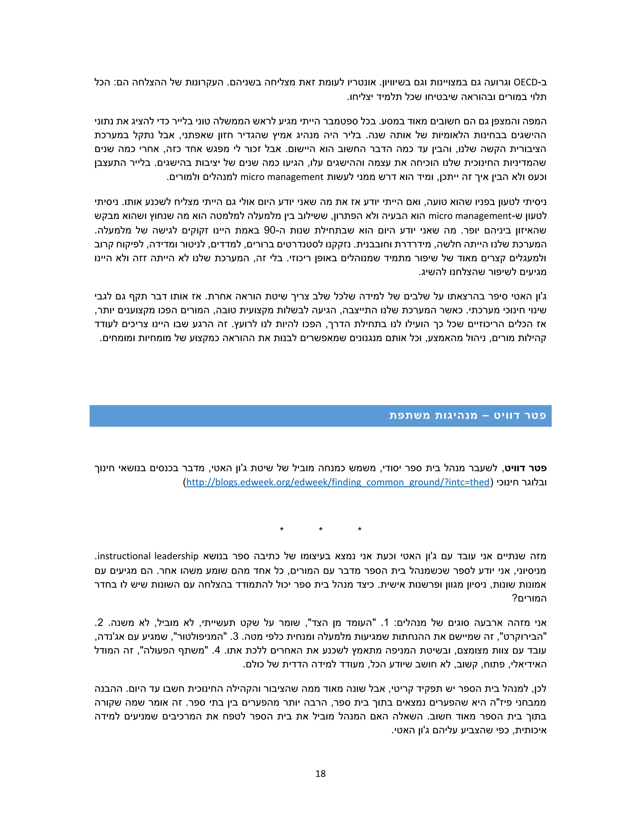 18
‫ב‬-OECD‫וג‬‫ר‬‫ב‬ ‫וגם‬ ‫במצויינות‬ ‫גם‬ ‫ועה‬‫ש‬‫הכל‬ :‫הם‬ ‫ההצלחה‬ ‫של‬ ‫העקרונות‬ .‫בשניהם‬ ‫מצליחה‬ ‫זאת‬ ‫לעומת‬ ‫אונטריו‬ .‫יוויון‬
.‫יצליחו‬ ‫תלמיד‬ ‫שכל‬ ‫שיבטיחו‬ ‫ובהוראה‬ ‫במורים‬ ‫תלוי‬
‫הם‬ ‫גם‬ ‫והמצפן‬ ‫המפה‬‫נתוני‬ ‫את‬ ‫להציג‬ ‫כדי‬ ‫בלייר‬ ‫טוני‬ ‫הממשלה‬ ‫לראש‬ ‫מגיע‬ ‫הייתי‬ ‫ספטמבר‬ ‫בכל‬ .‫במסע‬ ‫מאוד‬ ‫חשובים‬
‫במערכת‬ ‫נתקל‬ ‫אבל‬ ,‫שאפתני‬ ‫חזון‬ ‫שהגדיר‬ ‫אמיץ‬ ‫מנהיג‬ ‫היה‬ ‫בליר‬ .‫שנה‬ ‫אותה‬ ‫של‬ ‫הלאומיות‬ ‫בבחינות‬ ‫ההישגים‬
‫כזה‬ ‫אחד‬ ‫מפגש‬ ‫לי‬ ‫זכור‬ ‫אבל‬ .‫היישום‬ ‫הוא‬ ‫החשוב‬ ‫הדבר‬ ‫כמה‬ ‫עד‬ ‫והבין‬ ,‫שלנו‬ ‫הקשה‬ ‫הציבורית‬‫שנים‬ ‫כמה‬ ‫אחרי‬ ,
‫התעצבן‬ ‫בלייר‬ .‫בהישגים‬ ‫יציבות‬ ‫של‬ ‫שנים‬ ‫כמה‬ ‫הגיעו‬ ,‫עלו‬ ‫וההישגים‬ ‫עצמה‬ ‫את‬ ‫הוכיחה‬ ‫שלנו‬ ‫החינוכית‬ ‫שהמדיניות‬
‫לעשות‬ ‫ממני‬ ‫דרש‬ ‫הוא‬ ‫ומיד‬ ,‫ייתכן‬ ‫זה‬ ‫איך‬ ‫הבין‬ ‫ולא‬ ‫וכעס‬micro management.‫ולמורים‬ ‫למנהלים‬
‫מה‬ ‫את‬ ‫אז‬ ‫יודע‬ ‫הייתי‬ ‫ואם‬ ,‫טועה‬ ‫שהוא‬ ‫בפניו‬ ‫לטעון‬ ‫ניסיתי‬‫ניסיתי‬ .‫אותו‬ ‫לשכנע‬ ‫מצליח‬ ‫הייתי‬ ‫גם‬ ‫אולי‬ ‫היום‬ ‫יודע‬ ‫שאני‬
‫ש‬ ‫לטעון‬-micro management‫מבקש‬ ‫ושהוא‬ ‫שנחוץ‬ ‫מה‬ ‫הוא‬ ‫למלמטה‬ ‫מלמעלה‬ ‫בין‬ ‫ששילוב‬ ,‫הפתרון‬ ‫ולא‬ ‫הבעיה‬ ‫הוא‬
‫ה‬ ‫שנות‬ ‫שבתחילת‬ ‫הוא‬ ‫היום‬ ‫יודע‬ ‫שאני‬ ‫מה‬ .‫יופר‬ ‫ביניהם‬ ‫שהאיזון‬-90.‫מלמעלה‬ ‫של‬ ‫לגישה‬ ‫זקוקים‬ ‫היינו‬ ‫באמת‬
‫שלנ‬ ‫המערכת‬‫קרוב‬ ‫לפיקוח‬ ,‫ומדידה‬ ‫לניטור‬ ,‫למדדים‬ ,‫ברורים‬ ‫לסטנדרטים‬ ‫נזקקנו‬ .‫וחובבנית‬ ‫מידרדרת‬ ,‫חלשה‬ ‫הייתה‬ ‫ו‬
‫היינו‬ ‫ולא‬ ‫זזה‬ ‫הייתה‬ ‫לא‬ ‫שלנו‬ ‫המערכת‬ ,‫זה‬ ‫בלי‬ .‫ריכוזי‬ ‫באופן‬ ‫שמנוהלים‬ ‫מתמיד‬ ‫שיפור‬ ‫של‬ ‫מאוד‬ ‫קצרים‬ ‫ולמעגלים‬
.‫להשיג‬ ‫שהצלחנו‬ ‫לשיפור‬ ‫מגיעים‬
‫של‬ ‫שלבים‬ ‫על‬ ‫בהרצאתו‬ ‫סיפר‬ ‫האטי‬ ‫ג'ון‬‫לגבי‬ ‫גם‬ ‫תקף‬ ‫דבר‬ ‫אותו‬ ‫אז‬ .‫אחרת‬ ‫הוראה‬ ‫שיטת‬ ‫צריך‬ ‫שלב‬ ‫שלכל‬ ‫למידה‬
‫הגיע‬ ,‫התייצבה‬ ‫שלנו‬ ‫המערכת‬ ‫כאשר‬ .‫מערכתי‬ ‫חינוכי‬ ‫שינוי‬‫ה‬,‫טובה‬ ‫מקצועית‬ ‫לבשלות‬,‫יותר‬ ‫מקצוענים‬ ‫הפכו‬ ‫המורים‬
‫צרי‬ ‫היינו‬ ‫שבו‬ ‫הרגע‬ ‫זה‬ .‫לרועץ‬ ‫לנו‬ ‫להיות‬ ‫הפכו‬ ,‫הדרך‬ ‫בתחילת‬ ‫לנו‬ ‫הועילו‬ ‫כך‬ ‫שכל‬ ‫הריכוזיים‬ ‫הכלים‬ ‫אז‬‫לעודד‬ ‫כים‬
.‫ומומחים‬ ‫מומחיות‬ ‫של‬ ‫כמקצוע‬ ‫ההוראה‬ ‫את‬ ‫לבנות‬ ‫שמאפשרים‬ ‫מנגנונים‬ ‫אותם‬ ‫וכל‬ ,‫מהאמצע‬ ‫ניהול‬ ,‫מורים‬ ‫קהילות‬
‫דוויט‬ ‫פטר‬–‫משתפת‬ ‫מנהיגות‬
‫דוויט‬ ‫פטר‬,‫חינוך‬ ‫בנושאי‬ ‫בכנסים‬ ‫מדבר‬ ,‫האטי‬ ‫ג'ון‬ ‫שיטת‬ ‫של‬ ‫מוביל‬ ‫כמנחה‬ ‫משמש‬ ,‫יסודי‬ ‫ספר‬ ‫בית‬ ‫מנהל‬ ‫לשעבר‬
( ‫חינוכי‬ ‫ובלוגר‬http://blogs.edweek.org/edweek/finding_common_ground/?intc=thed)
* * *
‫בנושא‬ ‫ספר‬ ‫כתיבה‬ ‫של‬ ‫בעיצומו‬ ‫נמצא‬ ‫אני‬ ‫וכעת‬ ‫האטי‬ ‫ג'ון‬ ‫עם‬ ‫עובד‬ ‫אני‬ ‫שנתיים‬ ‫מזה‬instructional leadership.
‫עם‬ ‫מגיעים‬ ‫הם‬ .‫אחר‬ ‫משהו‬ ‫שומע‬ ‫מהם‬ ‫אחד‬ ‫כל‬ ,‫המורים‬ ‫עם‬ ‫מדבר‬ ‫הספר‬ ‫בית‬ ‫שכשמנהל‬ ‫לספר‬ ‫יודע‬ ‫אני‬ ,‫מניסיוני‬
‫בחדר‬ ‫לו‬ ‫שיש‬ ‫השונות‬ ‫עם‬ ‫בהצלחה‬ ‫להתמודד‬ ‫יכול‬ ‫ספר‬ ‫בית‬ ‫מנהל‬ ‫כיצד‬ .‫אישית‬ ‫ופרשנות‬ ‫מגוון‬ ‫ניסיון‬ ,‫שונות‬ ‫אמונות‬
?‫המורים‬
:‫מנהלים‬ ‫של‬ ‫סוגים‬ ‫ארבעה‬ ‫מזהה‬ ‫אני‬1" ..‫משנה‬ ‫לא‬ ,‫מוביל‬ ‫לא‬ ,‫תעשייתי‬ ‫שקט‬ ‫על‬ ‫שומר‬ ,"‫הצד‬ ‫מן‬ ‫העומד‬2.
.‫מטה‬ ‫כלפי‬ ‫ומנחית‬ ‫מלמעלה‬ ‫שמגיעות‬ ‫ההנחתות‬ ‫את‬ ‫שמיישם‬ ‫זה‬ ,"‫"הבירוקרט‬3,‫אג'נדה‬ ‫עם‬ ‫שמגיע‬ ,"‫"המניפולטור‬ .
.‫אתו‬ ‫ללכת‬ ‫האחרים‬ ‫את‬ ‫לשכנע‬ ‫מתאמץ‬ ‫המניפה‬ ‫ובשיטת‬ ,‫מצומצם‬ ‫צוות‬ ‫עם‬ ‫עובד‬4‫המודל‬ ‫זה‬ ,"‫הפעולה‬ ‫"משתף‬ .
‫האידי‬.‫כולם‬ ‫של‬ ‫הדדית‬ ‫למידה‬ ‫מעודד‬ ,‫הכל‬ ‫שיודע‬ ‫חושב‬ ‫לא‬ ,‫קשוב‬ ,‫פתוח‬ ,‫אלי‬
‫ההבנה‬ .‫היום‬ ‫עד‬ ‫חשבו‬ ‫החינוכית‬ ‫והקהילה‬ ‫שהציבור‬ ‫ממה‬ ‫מאוד‬ ‫שונה‬ ‫אבל‬ ,‫קריטי‬ ‫תפקיד‬ ‫יש‬ ‫הספר‬ ‫בית‬ ‫למנהל‬ ,‫לכן‬
‫שקור‬ ‫שמה‬ ‫אומר‬ ‫זה‬ .‫ספר‬ ‫בתי‬ ‫בין‬ ‫מהפערים‬ ‫יותר‬ ‫הרבה‬ ,‫ספר‬ ‫בית‬ ‫בתוך‬ ‫נמצאים‬ ‫שהפערים‬ ‫היא‬ ‫פיז"ה‬ ‫ממבחני‬‫ה‬
‫למידה‬ ‫שמניעים‬ ‫המרכיבים‬ ‫את‬ ‫לטפח‬ ‫הספר‬ ‫בית‬ ‫את‬ ‫מוביל‬ ‫המנהל‬ ‫האם‬ ‫השאלה‬ .‫חשוב‬ ‫מאוד‬ ‫הספר‬ ‫בית‬ ‫בתוך‬
.‫האטי‬ ‫ג'ון‬ ‫עליהם‬ ‫שהצביע‬ ‫כפי‬ ,‫איכותית‬
 