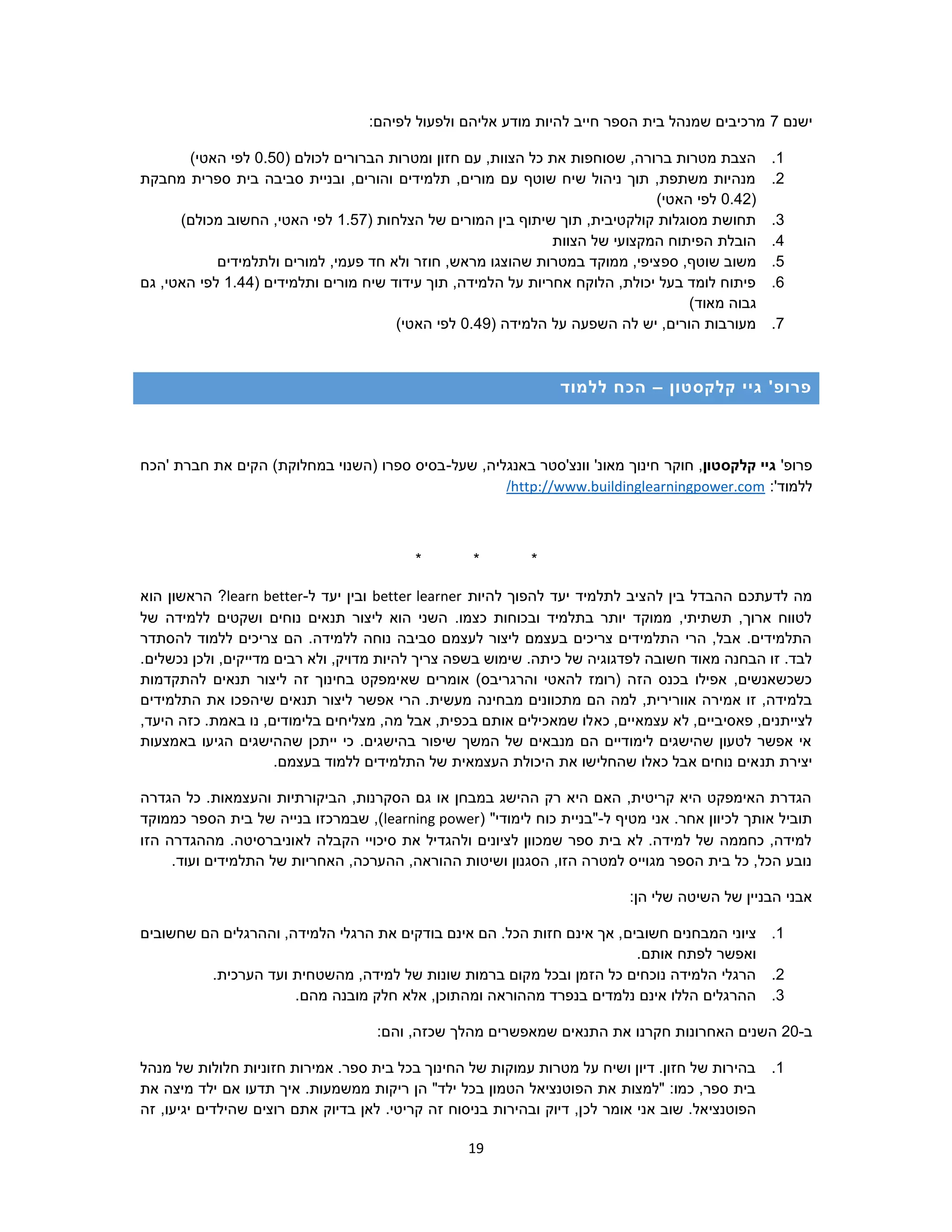 19
‫ישנם‬7:‫לפיהם‬ ‫ולפעול‬ ‫אליהם‬ ‫מודע‬ ‫להיות‬ ‫חייב‬ ‫הספר‬ ‫בית‬ ‫שמנהל‬ ‫מרכיבים‬
1.‫הברורי‬ ‫ומטרות‬ ‫חזון‬ ‫עם‬ ,‫הצוות‬ ‫כל‬ ‫את‬ ‫שסוחפות‬ ,‫ברורה‬ ‫מטרות‬ ‫הצבת‬‫לכולם‬ ‫ם‬(0.50)‫האטי‬ ‫לפי‬
2.‫מחבקת‬ ‫ספרית‬ ‫בית‬ ‫סביבה‬ ‫ובניית‬ ,‫והורים‬ ‫תלמידים‬ ,‫מורים‬ ‫עם‬ ‫שוטף‬ ‫שיח‬ ‫ניהול‬ ‫תוך‬ ,‫משתפת‬ ‫מנהיות‬
(0.42)‫האטי‬ ‫לפי‬
3.( ‫הצלחות‬ ‫של‬ ‫המורים‬ ‫בין‬ ‫שיתוף‬ ‫תוך‬ ,‫קולקטיבית‬ ‫מסוגלות‬ ‫תחושת‬1.57)‫מכולם‬ ‫החשוב‬ ,‫האטי‬ ‫לפי‬
4.‫הצוות‬ ‫של‬ ‫המקצועי‬ ‫הפיתוח‬ ‫הובלת‬
5.‫ספ‬ ,‫שוטף‬ ‫משוב‬‫ולתלמידים‬ ‫למורים‬ ,‫פעמי‬ ‫חד‬ ‫ולא‬ ‫חוזר‬ ,‫מראש‬ ‫שהוצגו‬ ‫במטרות‬ ‫ממוקד‬ ,‫ציפי‬
6.( ‫ותלמידים‬ ‫מורים‬ ‫שיח‬ ‫עידוד‬ ‫תוך‬ ,‫הלמידה‬ ‫על‬ ‫אחריות‬ ‫הלוקח‬ ,‫יכולת‬ ‫בעל‬ ‫לומד‬ ‫פיתוח‬1.44‫גם‬ ,‫האטי‬ ‫לפי‬
)‫מאוד‬ ‫גבוה‬
7.( ‫הלמידה‬ ‫על‬ ‫השפעה‬ ‫לה‬ ‫יש‬ ,‫הורים‬ ‫מעורבות‬0.49)‫האטי‬ ‫לפי‬
‫קלקסטון‬ ‫גיי‬ '‫פרופ‬–‫ללמוד‬ ‫הכח‬
'‫פרופ‬‫קלקסטון‬ ‫גיי‬‫חוקר‬ ,‫שעל‬ ,‫באנגליה‬ ‫וונצ'סטר‬ '‫מאונ‬ ‫חינוך‬-‫'הכח‬ ‫חברת‬ ‫את‬ ‫הקים‬ )‫במחלוקת‬ ‫(השנוי‬ ‫ספרו‬ ‫בסיס‬
:'‫ללמוד‬http://www.buildinglearningpower.com/
* * *
‫להצ‬ ‫בין‬ ‫ההבדל‬ ‫לדעתכם‬ ‫מה‬‫להיות‬ ‫להפוך‬ ‫יעד‬ ‫לתלמיד‬ ‫יב‬better learner‫ל‬ ‫יעד‬ ‫ובין‬-learn better‫הוא‬ ‫הראשון‬ ?
‫של‬ ‫ללמידה‬ ‫ושקטים‬ ‫נוחים‬ ‫תנאים‬ ‫ליצור‬ ‫הוא‬ ‫השני‬ .‫כצמו‬ ‫ובכוחות‬ ‫בתלמיד‬ ‫יותר‬ ‫ממוקד‬ ,‫תשתיתי‬ ,‫ארוך‬ ‫לטווח‬
‫ל‬ ‫צריכים‬ ‫הם‬ .‫ללמידה‬ ‫נוחה‬ ‫סביבה‬ ‫לעצמם‬ ‫ליצור‬ ‫בעצמם‬ ‫צריכים‬ ‫התלמידים‬ ‫הרי‬ ,‫אבל‬ .‫התלמידים‬‫להסתדר‬ ‫למוד‬
.‫נכשלים‬ ‫ולכן‬ ,‫מדייקים‬ ‫רבים‬ ‫ולא‬ ,‫מדויק‬ ‫להיות‬ ‫צריך‬ ‫בשפה‬ ‫שימוש‬ .‫כיתה‬ ‫של‬ ‫לפדגוגיה‬ ‫חשובה‬ ‫מאוד‬ ‫הבחנה‬ ‫זו‬ .‫לבד‬
‫ש‬ ‫אומרים‬ )‫והרגריבס‬ ‫להאטי‬ ‫(רומז‬ ‫הזה‬ ‫בכנס‬ ‫אפילו‬ ,‫כשכשאנשים‬‫א‬‫להתקדמות‬ ‫תנאים‬ ‫ליצור‬ ‫זה‬ ‫בחינוך‬ ‫ימפקט‬
‫מבחי‬ ‫מתכוונים‬ ‫הם‬ ‫למה‬ ,‫אוורירית‬ ‫אמירה‬ ‫זו‬ ,‫בלמידה‬.‫מעשית‬ ‫נה‬‫התלמידים‬ ‫את‬ ‫שיהפכו‬ ‫תנאים‬ ‫ליצור‬ ‫אפשר‬ ‫הרי‬
‫פאסי‬ ,‫לצייתנים‬‫בי‬‫כא‬ ,‫עצמאיים‬ ‫לא‬ ,‫ים‬.‫באמת‬ ‫נו‬ ,‫בלימודים‬ ‫מצליחים‬ ,‫מה‬ ‫אבל‬ ,‫בכפית‬ ‫אותם‬ ‫שמאכילים‬ ‫לו‬,‫היעד‬ ‫כזה‬
‫באמצעות‬ ‫הגיעו‬ ‫שההישגים‬ ‫ייתכן‬ ‫כי‬ .‫בהישגים‬ ‫שיפור‬ ‫המשך‬ ‫של‬ ‫מנבאים‬ ‫הם‬ ‫לימודיים‬ ‫שהישגים‬ ‫לטעון‬ ‫אפשר‬ ‫אי‬
‫תנ‬ ‫יצירת‬.‫בעצמם‬ ‫ללמוד‬ ‫התלמידים‬ ‫של‬ ‫העצמאית‬ ‫היכולת‬ ‫את‬ ‫שהחלישו‬ ‫כאלו‬ ‫אבל‬ ‫נוחים‬ ‫אים‬
‫הגדרה‬ ‫כל‬ .‫והעצמאות‬ ‫הביקורתיות‬ ,‫הסקרנות‬ ‫גם‬ ‫או‬ ‫במבחן‬ ‫ההישג‬ ‫רק‬ ‫היא‬ ‫האם‬ ,‫קריטית‬ ‫היא‬ ‫האימפקט‬ ‫הגדרת‬
‫מטי‬ ‫אני‬ .‫אחר‬ ‫לכיוון‬ ‫אותך‬ ‫תוביל‬‫ף‬‫ל‬-( "‫לימודי‬ ‫כוח‬ ‫"בניית‬learning power‫בית‬ ‫של‬ ‫בנייה‬ ‫שבמרכזו‬ ,)‫כממוקד‬ ‫הספר‬
‫הזו‬ ‫מההגדרה‬ .‫לאוניברסיטה‬ ‫הקבלה‬ ‫סיכויי‬ ‫את‬ ‫ולהגדיל‬ ‫לציונים‬ ‫שמכוון‬ ‫ספר‬ ‫בית‬ ‫לא‬ .‫למידה‬ ‫של‬ ‫כחממה‬ ,‫למידה‬
.‫ועוד‬ ‫התלמידים‬ ‫של‬ ‫האחריות‬ ,‫ההערכה‬ ,‫ההוראה‬ ‫ושיטות‬ ‫הסגנון‬ ,‫הזו‬ ‫למטרה‬ ‫מגוייס‬ ‫הספר‬ ‫בית‬ ‫כל‬ ,‫הכל‬ ‫נובע‬
:‫הן‬ ‫שלי‬ ‫השיטה‬ ‫של‬ ‫הבניין‬ ‫אבני‬
1.‫המבחנים‬ ‫ציוני‬‫חשובים‬‫שחשובים‬ ‫הם‬ ‫וההרגלים‬ ,‫הלמידה‬ ‫הרגלי‬ ‫את‬ ‫בודקים‬ ‫אינם‬ ‫הם‬ .‫הכל‬ ‫חזות‬ ‫אינם‬ ‫אך‬ ,
.‫אותם‬ ‫לפתח‬ ‫ואפשר‬
2.,‫למידה‬ ‫של‬ ‫שונות‬ ‫ברמות‬ ‫מקום‬ ‫ובכל‬ ‫הזמן‬ ‫כל‬ ‫נוכחים‬ ‫הלמידה‬ ‫הרגלי‬‫מה‬.‫הערכית‬ ‫ועד‬ ‫שטחית‬
3.‫ומה‬ ‫מההוראה‬ ‫בנפרד‬ ‫נלמדים‬ ‫אינם‬ ‫הללו‬ ‫ההרגלים‬.‫מהם‬ ‫מובנה‬ ‫חלק‬ ‫אלא‬ ,‫תוכן‬
‫ב‬-20‫האחרונו‬ ‫השנים‬:‫והם‬ ,‫שכזה‬ ‫מהלך‬ ‫שמאפשרים‬ ‫התנאים‬ ‫את‬ ‫חקרנו‬ ‫ת‬
1.‫מנהל‬ ‫של‬ ‫חלולות‬ ‫חזוניות‬ ‫אמירות‬ .‫ספר‬ ‫בית‬ ‫בכל‬ ‫החינוך‬ ‫של‬ ‫עמוקות‬ ‫מטרות‬ ‫על‬ ‫ושיח‬ ‫דיון‬ .‫חזון‬ ‫של‬ ‫בהירות‬
‫את‬ ‫מיצה‬ ‫ילד‬ ‫אם‬ ‫תדעו‬ ‫איך‬ .‫ממשמעות‬ ‫ריקות‬ ‫הן‬ "‫ילד‬ ‫בכל‬ ‫הטמון‬ ‫הפוטנציאל‬ ‫את‬ ‫"למצות‬ :‫כמו‬ ,‫ספר‬ ‫בית‬
‫לכ‬ ‫אומר‬ ‫אני‬ ‫שוב‬ .‫הפוטנציאל‬‫זה‬ ,‫יגיעו‬ ‫שהילדים‬ ‫רוצים‬ ‫אתם‬ ‫בדיוק‬ ‫לאן‬ .‫קריטי‬ ‫זה‬ ‫בניסוח‬ ‫ובהירות‬ ‫דיוק‬ ,‫ן‬
 
