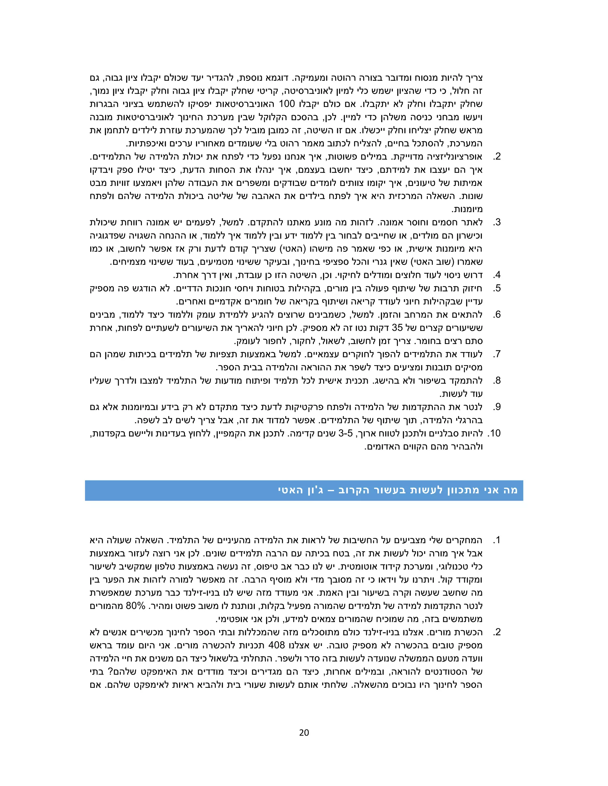 20
‫רהוט‬ ‫בצורה‬ ‫ומדובר‬ ‫מנסוח‬ ‫להיות‬ ‫צריך‬‫ה‬.‫ומעמיקה‬‫גם‬ ,‫גבוה‬ ‫ציון‬ ‫יקבלו‬ ‫שכולם‬ ‫יעד‬ ‫להגדיר‬ ,‫נוספת‬ ‫דוגמא‬
‫צ‬ ‫יקבלו‬ ‫וחלק‬ ‫גבוה‬ ‫ציון‬ ‫יקבלו‬ ‫שחלק‬ ‫קריטי‬ ,‫לאוניברסיטה‬ ‫למיון‬ ‫כלי‬ ‫ישמש‬ ‫שהציון‬ ‫כדי‬ ‫כי‬ ,‫חלול‬ ‫זה‬,‫נמוך‬ ‫יון‬
‫יקבלו‬ ‫כולם‬ ‫אם‬ .‫יתקבלו‬ ‫לא‬ ‫וחלק‬ ‫יתקבלו‬ ‫שחלק‬100‫הבגרות‬ ‫בציוני‬ ‫להשתמש‬ ‫יפסיקו‬ ‫האוניברסיטאות‬
‫מובנה‬ ‫לאוניברסיטאות‬ ‫החינוך‬ ‫מערכת‬ ‫שבין‬ ‫הקלוקל‬ ‫בהסכם‬ ,‫לכן‬ .‫למיין‬ ‫כדי‬ ‫משלהן‬ ‫כניסה‬ ‫מבחני‬ ‫ויעשו‬
‫שהמער‬ ‫לכך‬ ‫מוביל‬ ‫כמובן‬ ‫זה‬ ,‫השיטה‬ ‫זו‬ ‫אם‬ .‫ייכשלו‬ ‫וחלק‬ ‫יצליחו‬ ‫שחלק‬ ‫מראש‬‫את‬ ‫לתחמן‬ ‫לילדים‬ ‫עוזרת‬ ‫כת‬
.‫ואיכפתיות‬ ‫ערכים‬ ‫מאחוריו‬ ‫שעומדים‬ ‫בלי‬ ‫רהוט‬ ‫מאמר‬ ‫לכתוב‬ ‫להצליח‬ ,‫בחיים‬ ‫להסתכל‬ ,‫המערכת‬
2..‫התלמידים‬ ‫של‬ ‫הלמידה‬ ‫יכולת‬ ‫את‬ ‫לפתח‬ ‫כדי‬ ‫נפעל‬ ‫אנחנו‬ ‫איך‬ ,‫פשוטות‬ ‫במילים‬ .‫מדוייקת‬ ‫אופרציונליזציה‬
‫הס‬ ‫את‬ ‫ינהלו‬ ‫איך‬ ,‫בעצמם‬ ‫יחשבו‬ ‫כיצד‬ ,‫למידתם‬ ‫את‬ ‫יעצבו‬ ‫הם‬ ‫איך‬‫ויבדקו‬ ‫ספק‬ ‫יטילו‬ ‫כיצד‬ ,‫הדעת‬ ‫חות‬
‫מבט‬ ‫זוויות‬ ‫ויאמצעו‬ ‫שלהן‬ ‫העבודה‬ ‫את‬ ‫ומשפרים‬ ‫שבודקים‬ ‫לומדים‬ ‫צוותים‬ ‫יקומו‬ ‫איך‬ ,‫טיעונים‬ ‫של‬ ‫אמיתות‬
.‫שונות‬‫היא‬ ‫המרכזית‬ ‫השאלה‬‫ב‬ ‫שליטה‬ ‫של‬ ‫האהבה‬ ‫את‬ ‫בילדים‬ ‫לפתח‬ ‫איך‬‫ולפתח‬ ‫שלהם‬ ‫הלמידה‬ ‫יכולת‬
.‫מיומנות‬
3.‫מונע‬ ‫מה‬ ‫לזהות‬ .‫אמונה‬ ‫וחוסר‬ ‫חסמים‬ ‫לאתר‬‫שיכולת‬ ‫רווחת‬ ‫אמונה‬ ‫יש‬ ‫לפעמים‬ ,‫למשל‬ .‫להתקדם‬ ‫מאתנו‬
‫שפדגוגיה‬ ‫השגויה‬ ‫ההנחה‬ ‫או‬ ,‫ללמוד‬ ‫איך‬ ‫ללמוד‬ ‫ובין‬ ‫ידע‬ ‫ללמוד‬ ‫בין‬ ‫לבחור‬ ‫שחייבים‬ ‫או‬ ,‫מולדים‬ ‫הם‬ ‫וכישרון‬
‫כמו‬ ‫או‬ ,‫לחשוב‬ ‫אפשר‬ ‫אז‬ ‫ורק‬ ‫לדעת‬ ‫קודם‬ ‫שצריך‬ )‫(האטי‬ ‫מישהו‬ ‫פה‬ ‫שאמר‬ ‫כפי‬ ‫או‬ ,‫אישית‬ ‫מיומנות‬ ‫היא‬
‫שאמרו‬‫שאין‬ )‫האטי‬ ‫(שוב‬.‫מצמיחים‬ ‫ששינוי‬ ‫בעוד‬ ,‫מטמיעים‬ ‫ששינוי‬ ‫ובעיקר‬ ,‫בחינוך‬ ‫ספציפי‬ ‫והכל‬ ‫גנרי‬
4..‫אחרת‬ ‫דרך‬ ‫ואין‬ ,‫עובדת‬ ‫כן‬ ‫הזו‬ ‫השיטה‬ ,‫וכן‬ .‫לחיקוי‬ ‫ומודלים‬ ‫חלוצים‬ ‫לעוד‬ ‫ניסוי‬ ‫דרוש‬
5.‫מספיק‬ ‫פה‬ ‫הודגש‬ ‫לא‬ .‫הדדיים‬ ‫חונכות‬ ‫ויחסי‬ ‫בטוחות‬ ‫בקהילות‬ ,‫מורים‬ ‫בין‬ ‫פעולה‬ ‫שיתוף‬ ‫של‬ ‫תרבות‬ ‫חיזוק‬
‫שבקהילות‬ ‫עדיין‬.‫ואחרים‬ ‫אקדמיים‬ ‫חומרים‬ ‫של‬ ‫בקריאה‬ ‫ושיתוף‬ ‫קריאה‬ ‫לעודד‬ ‫חיוני‬
6.‫מבינים‬ ,‫ללמוד‬ ‫כיצד‬ ‫וללמוד‬ ‫עומק‬ ‫ללמידת‬ ‫להגיע‬ ‫שרוצים‬ ‫כשמבינים‬ ,‫למשל‬ .‫והזמן‬ ‫המרחב‬ ‫את‬ ‫להתאים‬
‫של‬ ‫קצרים‬ ‫ששיעורים‬35‫אחרת‬ ,‫לפחות‬ ‫לשעתיים‬ ‫השיעורים‬ ‫את‬ ‫להאריך‬ ‫חיוני‬ ‫לכן‬ .‫מספיק‬ ‫לא‬ ‫זה‬ ‫נטו‬ ‫דקות‬
‫צ‬ .‫בחומר‬ ‫רצים‬ ‫סתם‬.‫לעומק‬ ‫לחפור‬ ,‫לחקור‬ ,‫לשאול‬ ,‫לחשוב‬ ‫זמן‬ ‫ריך‬
7.‫הם‬ ‫שמהן‬ ‫בכיתות‬ ‫תלמידים‬ ‫של‬ ‫תצפיות‬ ‫באמצעות‬ ‫למשל‬ .‫עצמאיים‬ ‫לחוקרים‬ ‫להפוך‬ ‫התלמידים‬ ‫את‬ ‫לעודד‬
.‫הספר‬ ‫בבית‬ ‫והלמידה‬ ‫ההוראה‬ ‫את‬ ‫לשפר‬ ‫כיצד‬ ‫ומציעים‬ ‫תובנות‬ ‫מסיקים‬
8.‫ה‬ ‫של‬ ‫מודעות‬ ‫ופיתוח‬ ‫תלמיד‬ ‫לכל‬ ‫אישית‬ ‫תכנית‬ .‫בהישג‬ ‫ולא‬ ‫בשיפור‬ ‫להתמקד‬‫שעליו‬ ‫ולדרך‬ ‫למצבו‬ ‫תלמיד‬
.‫לעשות‬ ‫עוד‬
9.‫גם‬ ‫אלא‬ ‫ובמיומנות‬ ‫בידע‬ ‫רק‬ ‫לא‬ ‫מתקדם‬ ‫כיצד‬ ‫לדעת‬ ‫פרקטיקות‬ ‫ולפתח‬ ‫הלמידה‬ ‫של‬ ‫ההתקדמות‬ ‫את‬ ‫לנטר‬
.‫לשפה‬ ‫לב‬ ‫לשים‬ ‫צריך‬ ‫אבל‬ ,‫זה‬ ‫את‬ ‫למדוד‬ ‫אפשר‬ .‫התלמידים‬ ‫של‬ ‫שיתוף‬ ‫תוך‬ ,‫הלמידה‬ ‫בהרגלי‬
10.‫להיות‬‫ס‬‫לטוו‬ ‫ולתכנן‬ ‫בלניים‬‫ח‬,‫ארוך‬3-5‫את‬ ‫לתכנן‬ .‫קדימה‬ ‫שנים‬,‫בקפדנות‬ ‫וליישם‬ ‫בעדינות‬ ‫ללחוץ‬ ,‫הקמפיין‬
.‫האדומים‬ ‫הקווים‬ ‫מהם‬ ‫ולהבהיר‬
‫הקרוב‬ ‫בעשור‬ ‫לעשות‬ ‫מתכוון‬ ‫אני‬ ‫מה‬–‫האטי‬ ‫ג'ון‬
1.‫היא‬ ‫שעולה‬ ‫השאלה‬ .‫התלמיד‬ ‫של‬ ‫מהעיניים‬ ‫הלמידה‬ ‫את‬ ‫לראות‬ ‫של‬ ‫החשיבות‬ ‫על‬ ‫מצביעים‬ ‫שלי‬ ‫המחקרים‬
‫תלמידים‬ ‫הרבה‬ ‫עם‬ ‫בכיתה‬ ‫בטח‬ ,‫זה‬ ‫את‬ ‫לעשות‬ ‫יכול‬ ‫מורה‬ ‫איך‬ ‫אבל‬‫באמצעות‬ ‫לעזור‬ ‫רוצה‬ ‫אני‬ ‫לכן‬ .‫שונים‬
‫לשיעור‬ ‫שמקשיב‬ ‫טלפון‬ ‫באמצעות‬ ‫נעשה‬ ‫זה‬ ,‫טיפוס‬ ‫אב‬ ‫כבר‬ ‫לנו‬ ‫יש‬ .‫אוטומטית‬ ‫קידוד‬ ‫ומערכת‬ ,‫טכנולוגי‬ ‫כלי‬
‫בין‬ ‫הפער‬ ‫את‬ ‫לזהות‬ ‫למורה‬ ‫מאפשר‬ ‫זה‬ .‫הרבה‬ ‫מוסיף‬ ‫ולא‬ ‫מדי‬ ‫מסובך‬ ‫זה‬ ‫כי‬ ‫וידאו‬ ‫על‬ ‫ויתרנו‬ .‫קול‬ ‫ומקודד‬
.‫האמת‬ ‫ובין‬ ‫בשיעור‬ ‫וקרה‬ ‫שעשה‬ ‫שחשב‬ ‫מה‬‫בניו‬ ‫לנו‬ ‫שיש‬ ‫מזה‬ ‫מעודד‬ ‫אני‬-‫זי‬‫שמאפשרת‬ ‫מערכת‬ ‫כבר‬ ‫לנד‬
‫ל‬ ‫ונותנת‬ ,‫בקלות‬ ‫מפעיל‬ ‫שהמורה‬ ‫תלמידים‬ ‫של‬ ‫למידה‬ ‫התקדמות‬ ‫לנטר‬‫ו‬.‫ומהיר‬ ‫פשוט‬ ‫משוב‬80%‫מהמורים‬
.‫אופטימי‬ ‫אני‬ ‫ולכן‬ ,‫למידע‬ ‫צמאים‬ ‫שהמורים‬ ‫שמוכיח‬ ‫מה‬ ,‫בזה‬ ‫משתמשים‬
2.‫בניו‬ ‫אצלנו‬ .‫מורים‬ ‫הכשרת‬-‫מתו‬ ‫כולם‬ ‫זילנד‬‫ס‬‫שהמכ‬ ‫מזה‬ ‫כלים‬‫לא‬ ‫אנשים‬ ‫מכשירים‬ ‫לחינוך‬ ‫הספר‬ ‫ובתי‬ ‫ללות‬
‫אצלנו‬ ‫יש‬ .‫טובה‬ ‫מספיק‬ ‫לא‬ ‫בהכשרה‬ ‫טובים‬ ‫מספיק‬408‫בראש‬ ‫עומד‬ ‫היום‬ ‫אני‬ .‫מורים‬ ‫להכשרה‬ ‫תכניות‬
‫הלמידה‬ ‫חיי‬ ‫את‬ ‫משנים‬ ‫הם‬ ‫כיצד‬ ‫בלשאול‬ ‫התחלתי‬ .‫ולשפר‬ ‫סדר‬ ‫בזה‬ ‫לעשות‬ ‫שנועדה‬ ‫הממשלה‬ ‫מטעם‬ ‫וועדה‬
‫ה‬ ‫כיצד‬ ,‫אחרות‬ ‫ובמילים‬ ,‫להוראה‬ ‫הסטודנטים‬ ‫של‬‫בתי‬ ?‫שלהם‬ ‫האימפקט‬ ‫את‬ ‫מודדים‬ ‫וכיצד‬ ‫מגדירים‬ ‫ם‬
‫אם‬ .‫שלהם‬ ‫לאימפקט‬ ‫ראיות‬ ‫ולהביא‬ ‫בית‬ ‫שעורי‬ ‫לעשות‬ ‫אותם‬ ‫שלחתי‬ .‫מהשאלה‬ ‫נבוכים‬ ‫היו‬ ‫לחינוך‬ ‫הספר‬
 