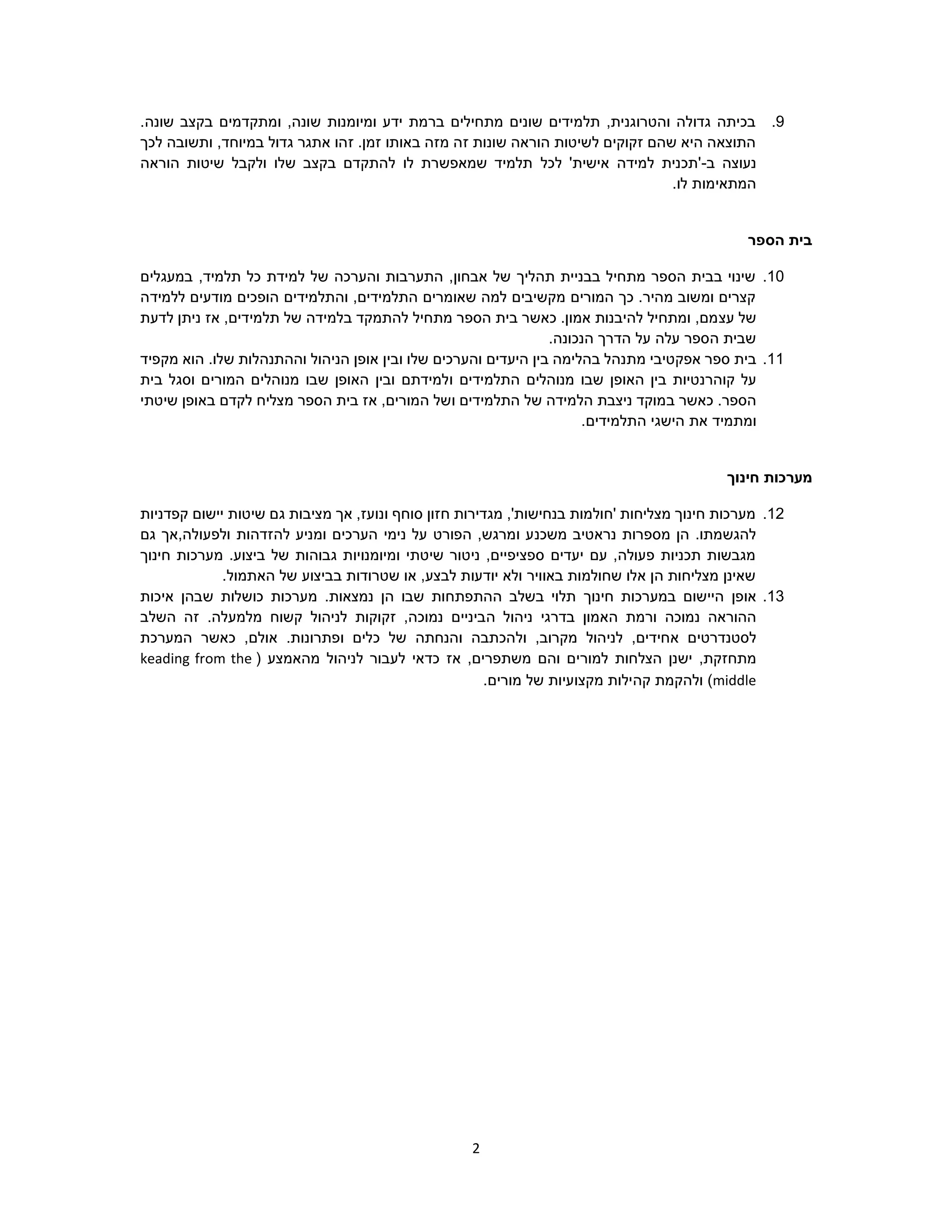 2
9..‫שונה‬ ‫בקצב‬ ‫ומתקדמים‬ ,‫שונה‬ ‫ומיומנות‬ ‫ידע‬ ‫ברמת‬ ‫מתחילים‬ ‫שונים‬ ‫תלמידים‬ ,‫והטרוגנית‬ ‫גדולה‬ ‫בכיתה‬
‫לכך‬ ‫ותשובה‬ ,‫במיוחד‬ ‫גדול‬ ‫אתגר‬ ‫זהו‬ .‫זמן‬ ‫באותו‬ ‫מזה‬ ‫זה‬ ‫שונות‬ ‫הוראה‬ ‫לשיטות‬ ‫זקוקים‬ ‫שהם‬ ‫היא‬ ‫התוצאה‬
‫ב‬ ‫נעוצה‬-‫לכל‬ '‫אישית‬ ‫למידה‬ ‫'תכנית‬‫הוראה‬ ‫שיטות‬ ‫ולקבל‬ ‫שלו‬ ‫בקצב‬ ‫להתקדם‬ ‫לו‬ ‫שמאפשרת‬ ‫תלמיד‬
.‫לו‬ ‫המתאימות‬
‫הספר‬ ‫בית‬
10.‫במעגלים‬ ,‫תלמיד‬ ‫כל‬ ‫למידת‬ ‫של‬ ‫והערכה‬ ‫התערבות‬ ,‫אבחון‬ ‫של‬ ‫תהליך‬ ‫בבניית‬ ‫מתחיל‬ ‫הספר‬ ‫בבית‬ ‫שינוי‬
‫ללמידה‬ ‫מודעים‬ ‫הופכים‬ ‫והתלמידים‬ ,‫התלמידים‬ ‫שאומרים‬ ‫למה‬ ‫מקשיבים‬ ‫המורים‬ ‫כך‬ .‫מהיר‬ ‫ומשוב‬ ‫קצרים‬
‫עצ‬ ‫של‬‫לדעת‬ ‫ניתן‬ ‫אז‬ ,‫תלמידים‬ ‫של‬ ‫בלמידה‬ ‫להתמקד‬ ‫מתחיל‬ ‫הספר‬ ‫בית‬ ‫כאשר‬ .‫אמון‬ ‫להיבנות‬ ‫ומתחיל‬ ,‫מם‬
.‫הנכונה‬ ‫הדרך‬ ‫על‬ ‫עלה‬ ‫הספר‬ ‫שבית‬
11.‫בית‬‫מת‬ ‫אפקטיבי‬ ‫ספר‬‫ובין‬ ‫שלו‬ ‫והערכים‬ ‫היעדים‬ ‫בין‬ ‫בהלימה‬ ‫נהל‬‫שלו‬ ‫וההתנהלות‬ ‫הניהול‬ ‫אופן‬.‫הוא‬‫מקפיד‬
‫קוהר‬ ‫על‬‫האופן‬ ‫בין‬ ‫נטיות‬‫ו‬ ‫התלמידים‬ ‫מנוהלים‬ ‫שבו‬‫מנוהל‬ ‫שבו‬ ‫האופן‬ ‫ובין‬ ‫למידתם‬‫בית‬ ‫וסגל‬ ‫המורים‬ ‫ים‬
.‫הספר‬‫כאשר‬‫ב‬‫ו‬ ‫התלמידים‬ ‫של‬ ‫הלמידה‬ ‫ניצבת‬ ‫מוקד‬‫מצליח‬ ‫הספר‬ ‫בית‬ ‫אז‬ ,‫המורים‬ ‫של‬‫שיטתי‬ ‫באופן‬ ‫לקדם‬
‫ומ‬‫הת‬ ‫הישגי‬ ‫את‬ ‫תמיד‬‫ל‬.‫מידים‬
‫חינוך‬ ‫מערכות‬
12.‫קפדניות‬ ‫יישום‬ ‫שיטות‬ ‫גם‬ ‫מציבות‬ ‫אך‬ ,‫ונועז‬ ‫סוחף‬ ‫חזון‬ ‫מגדירות‬ ,'‫בנחישות‬ ‫'חולמות‬ ‫מצליחות‬ ‫חינוך‬ ‫מערכות‬
‫משכנ‬ ‫נראטיב‬ ‫מספרות‬ ‫הן‬ .‫להגשמתו‬‫גם‬ ‫ולפעולה,אך‬ ‫להזדהות‬ ‫ומניע‬ ‫הערכים‬ ‫נימי‬ ‫על‬ ‫הפורט‬ ,‫ומרגש‬ ‫ע‬
‫חינוך‬ ‫מערכות‬ .‫ביצוע‬ ‫של‬ ‫גבוהות‬ ‫ומיומנויות‬ ‫שיטתי‬ ‫ניטור‬ ,‫ספציפיים‬ ‫יעדים‬ ‫עם‬ ,‫פעולה‬ ‫תכניות‬ ‫מגבשות‬
.‫האתמול‬ ‫של‬ ‫בביצוע‬ ‫שטרודות‬ ‫או‬ ,‫לבצע‬ ‫יודעות‬ ‫ולא‬ ‫באוויר‬ ‫שחולמות‬ ‫אלו‬ ‫הן‬ ‫מצליחות‬ ‫שאינן‬
13.‫או‬‫פ‬‫ן‬‫בשלב‬ ‫תלוי‬ ‫חינוך‬ ‫במערכות‬ ‫היישום‬‫ההתפת‬.‫נמצאות‬ ‫הן‬ ‫שבו‬ ‫חות‬‫מערכות‬‫כושלות‬‫שבהן‬‫איכות‬
‫נמוכה‬ ‫ההוראה‬‫ו‬‫ה‬ ‫רמת‬‫בדרגי‬ ‫אמון‬‫ניהול‬‫ה‬,‫נמוכה‬ ‫ביניים‬‫זקוקו‬‫לניהול‬ ‫ת‬.‫מלמעלה‬ ‫קשוח‬‫זה‬‫השלב‬
‫לסטנדרטי‬‫ל‬ ,‫אחידים‬ ‫ם‬‫ול‬ ,‫מקרוב‬ ‫ניהול‬‫הכתבה‬‫כלי‬ ‫של‬ ‫והנחתה‬‫ם‬‫ופ‬.‫תרונות‬,‫אולם‬‫כאשר‬‫המערכת‬
‫מתחז‬,‫קת‬‫למור‬ ‫הצלחות‬ ‫ישנן‬‫אז‬ ,‫משתפרים‬ ‫והם‬ ‫ים‬‫לניהול‬ ‫לעבור‬ ‫כדאי‬‫מהאמצע‬(keading from the
middle)‫ק‬ ‫ולהקמת‬‫ה‬.‫מורים‬ ‫של‬ ‫מקצועיות‬ ‫ילות‬
 