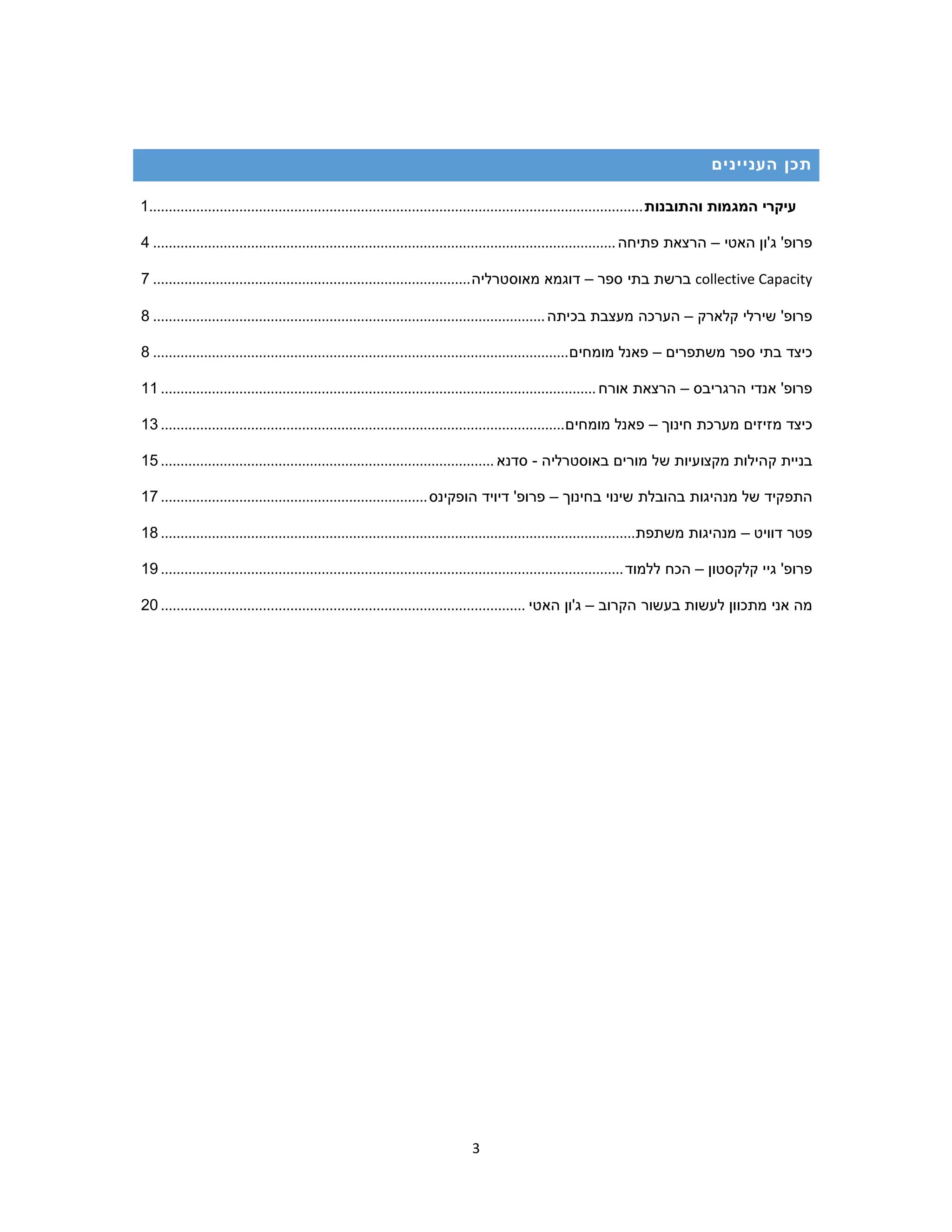 3
‫העניינים‬ ‫תכן‬
‫עיקרי‬‫המגמות‬‫והתובנות‬..............................................................................................................................1
‫פרופ‬'‫ג‬'‫ון‬‫האטי‬–‫הרצאת‬‫פתיחה‬......................................................................................................................4
collective Capacity‫ברשת‬‫בתי‬‫ספר‬–‫דוגמא‬‫מאוסטרליה‬.................................................................................7
‫פרופ‬'‫שירלי‬‫קלארק‬–‫הערכה‬‫מעצבת‬‫בכיתה‬....................................................................................................8
‫כיצד‬‫בתי‬‫ספר‬‫משתפרים‬–‫פאנל‬‫מומחים‬..........................................................................................................8
‫פרופ‬'‫אנדי‬‫הרגריבס‬–‫הרצאת‬‫אורח‬...............................................................................................................11
‫כיצד‬‫מזיזים‬‫מערכת‬‫חינוך‬–‫פאנל‬‫מומחים‬.......................................................................................................13
‫בני‬‫ית‬‫קהילות‬‫מקצועיות‬‫של‬‫מורים‬‫באוסטרליה‬-‫סדנא‬.....................................................................................15
‫התפקיד‬‫של‬‫מנהיגות‬‫בהובלת‬‫שינוי‬‫בחינוך‬–‫פרופ‬'‫דיויד‬‫הופקינס‬....................................................................17
‫פטר‬‫דוויט‬–‫מנהיג‬‫ות‬‫משתפת‬.........................................................................................................................18
‫פרופ‬'‫גיי‬‫קלקסטון‬–‫הכח‬‫ללמוד‬......................................................................................................................19
‫מה‬‫אני‬‫מתכוון‬‫לעשות‬‫בעשור‬‫הקרוב‬–‫ג‬'‫ון‬‫האטי‬.............................................................................................20
 