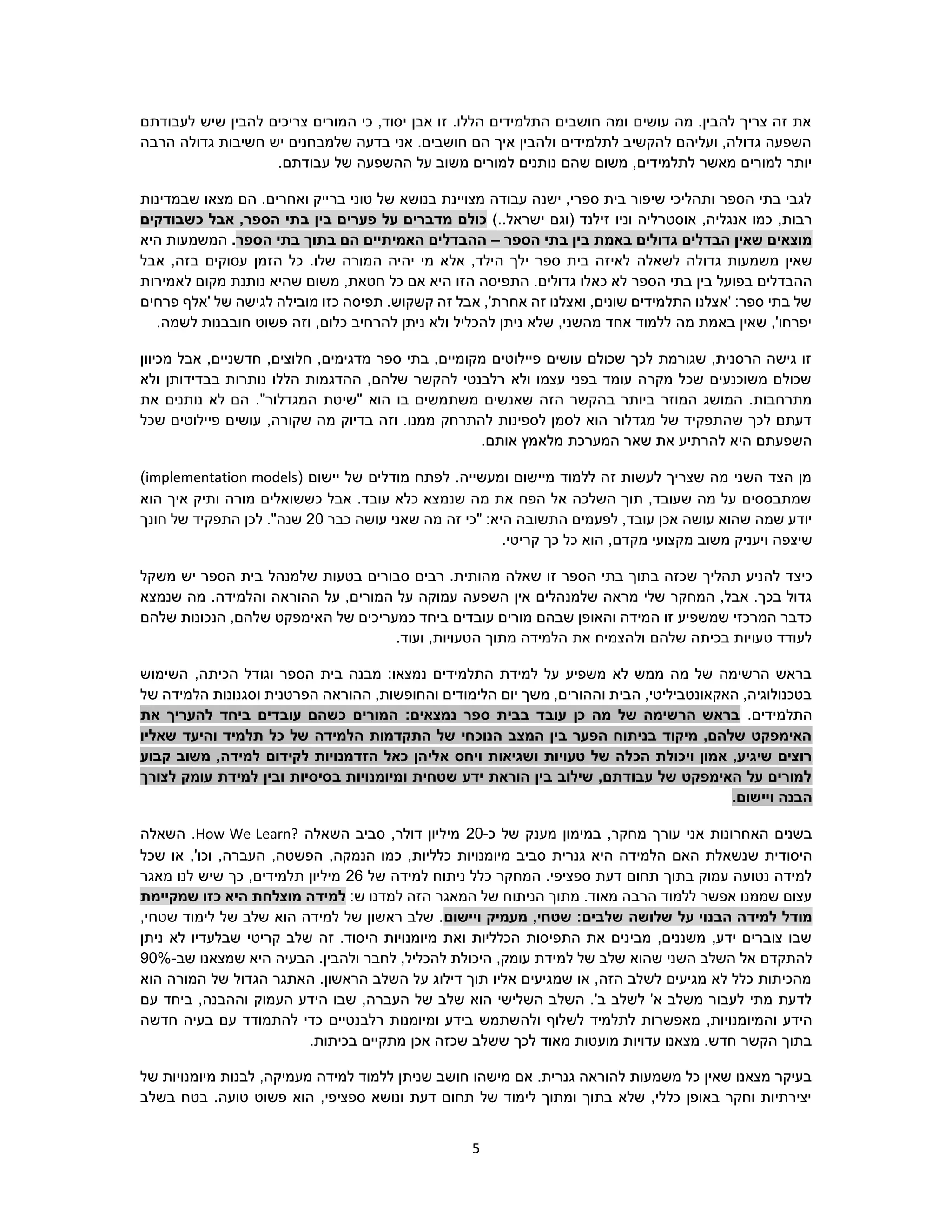 5
‫לעבודתם‬ ‫שיש‬ ‫להבין‬ ‫צריכים‬ ‫המורים‬ ‫כי‬ ,‫יסוד‬ ‫אבן‬ ‫זו‬ .‫הללו‬ ‫התלמידים‬ ‫חושבים‬ ‫ומה‬ ‫עושים‬ ‫מה‬ .‫להבין‬ ‫צריך‬ ‫זה‬ ‫את‬
‫הרבה‬ ‫גדולה‬ ‫חשיבות‬ ‫יש‬ ‫שלמבחנים‬ ‫בדעה‬ ‫אני‬ .‫חושבים‬ ‫הם‬ ‫איך‬ ‫ולהבין‬ ‫לתלמידים‬ ‫להקשיב‬ ‫ועליהם‬ ,‫גדולה‬ ‫השפעה‬
.‫עבודתם‬ ‫של‬ ‫ההשפעה‬ ‫על‬ ‫משוב‬ ‫למורים‬ ‫נותנים‬ ‫שהם‬ ‫משום‬ ,‫לתלמידים‬ ‫מאשר‬ ‫למורים‬ ‫יותר‬
‫שבמדינות‬ ‫מצאו‬ ‫הם‬ .‫ואחרים‬ ‫ברייק‬ ‫טוני‬ ‫של‬ ‫בנושא‬ ‫מצויינת‬ ‫עבודה‬ ‫ישנה‬ ,‫ספרי‬ ‫בית‬ ‫שיפור‬ ‫ותהליכי‬ ‫הספר‬ ‫בתי‬ ‫לגבי‬
‫וניו‬ ‫אוסטרליה‬ ,‫אנגליה‬ ‫כמו‬ ,‫רבות‬)..‫ישראל‬ ‫(וגם‬ ‫זילנד‬‫ב‬ ‫בין‬ ‫פערים‬ ‫על‬ ‫מדברים‬ ‫כולם‬‫כשבודקים‬ ‫אבל‬ ,‫הספר‬ ‫תי‬
‫הספר‬ ‫בתי‬ ‫בין‬ ‫באמת‬ ‫גדולים‬ ‫הבדלים‬ ‫שאין‬ ‫מוצאים‬–‫הספר‬ ‫בתי‬ ‫בתוך‬ ‫הם‬ ‫האמיתיים‬ ‫ההבדלים‬.‫היא‬ ‫המשמעות‬
‫גדו‬ ‫משמעות‬ ‫שאין‬.‫שלו‬ ‫המורה‬ ‫יהיה‬ ‫מי‬ ‫אלא‬ ,‫הילד‬ ‫ילך‬ ‫ספר‬ ‫בית‬ ‫לאיזה‬ ‫לשאלה‬ ‫לה‬‫אבל‬ ,‫בזה‬ ‫עסוקים‬ ‫הזמן‬ ‫כל‬
‫בפועל‬ ‫ההבדלים‬‫הספר‬ ‫בתי‬ ‫בין‬‫התפ‬ .‫גדולים‬ ‫כאלו‬ ‫לא‬‫לאמירות‬ ‫מקום‬ ‫נותנת‬ ‫שהיא‬ ‫משום‬ ,‫חטאת‬ ‫כל‬ ‫אם‬ ‫היא‬ ‫הזו‬ ‫יסה‬
‫פרחים‬ ‫'אלף‬ ‫של‬ ‫לגישה‬ ‫מובילה‬ ‫כזו‬ ‫תפיסה‬ .‫קשקוש‬ ‫זה‬ ‫אבל‬ ,'‫אחרת‬ ‫זה‬ ‫ואצלנו‬ ,‫שונים‬ ‫התלמידים‬ ‫'אצלנו‬ :‫ספר‬ ‫בתי‬ ‫של‬
.‫לשמה‬ ‫חובבנות‬ ‫פשוט‬ ‫וזה‬ ,‫כלום‬ ‫להרחיב‬ ‫ניתן‬ ‫ולא‬ ‫להכליל‬ ‫ניתן‬ ‫שלא‬ ,‫מהשני‬ ‫אחד‬ ‫ללמוד‬ ‫מה‬ ‫באמת‬ ‫שאין‬ ,'‫יפרחו‬
‫מכיוון‬ ‫אבל‬ ,‫חדשניים‬ ,‫חלוצים‬ ,‫מדגימים‬ ‫ספר‬ ‫בתי‬ ,‫מקומיים‬ ‫פיילוטים‬ ‫עושים‬ ‫שכולם‬ ‫לכך‬ ‫שגורמת‬ ,‫הרסנית‬ ‫גישה‬ ‫זו‬
‫ולא‬ ‫בבדידותן‬ ‫נותרות‬ ‫הללו‬ ‫ההדגמות‬ ,‫שלהם‬ ‫להקשר‬ ‫רלבנטי‬ ‫ולא‬ ‫עצמו‬ ‫בפני‬ ‫עומד‬ ‫מקרה‬ ‫שכל‬ ‫משוכנעים‬ ‫שכולם‬
‫הוא‬ ‫בו‬ ‫משתמשים‬ ‫שאנשים‬ ‫הזה‬ ‫בהקשר‬ ‫ביותר‬ ‫המוזר‬ ‫המושג‬ .‫מתרחבות‬‫את‬ ‫נותנים‬ ‫לא‬ ‫הם‬ ."‫המגדלור‬ ‫"שיטת‬
‫שכל‬ ‫פיילוטים‬ ‫עושים‬ ,‫שקורה‬ ‫מה‬ ‫בדיוק‬ ‫וזה‬ .‫ממנו‬ ‫להתרחק‬ ‫לספינות‬ ‫לסמן‬ ‫הוא‬ ‫מגדלור‬ ‫של‬ ‫שהתפקיד‬ ‫לכך‬ ‫דעתם‬
.‫אותם‬ ‫מלאמץ‬ ‫המערכת‬ ‫שאר‬ ‫את‬ ‫להרתיע‬ ‫היא‬ ‫השפעתם‬
( ‫יישום‬ ‫של‬ ‫מודלים‬ ‫לפתח‬ .‫ומעשייה‬ ‫מיישום‬ ‫ללמוד‬ ‫זה‬ ‫לעשות‬ ‫שצריך‬ ‫מה‬ ‫השני‬ ‫הצד‬ ‫מן‬implementation models)
‫הוא‬ ‫איך‬ ‫ותיק‬ ‫מורה‬ ‫כששואלים‬ ‫אבל‬ .‫עובד‬ ‫כלא‬ ‫שנמצא‬ ‫מה‬ ‫את‬ ‫הפח‬ ‫אל‬ ‫השלכה‬ ‫תוך‬ ,‫שעובד‬ ‫מה‬ ‫על‬ ‫שמתבססים‬
‫כבר‬ ‫עושה‬ ‫שאני‬ ‫מה‬ ‫זה‬ ‫"כי‬ :‫היא‬ ‫התשובה‬ ‫לפעמים‬ ,‫עובד‬ ‫אכן‬ ‫עושה‬ ‫שהוא‬ ‫שמה‬ ‫יודע‬20‫חונך‬ ‫של‬ ‫התפקיד‬ ‫לכן‬ ."‫שנה‬
‫שיצפה‬,‫מקדם‬ ‫מקצועי‬ ‫משוב‬ ‫ויעניק‬.‫קריטי‬ ‫כך‬ ‫כל‬ ‫הוא‬
‫כיצ‬‫משקל‬ ‫יש‬ ‫הספר‬ ‫בית‬ ‫שלמנהל‬ ‫בטעות‬ ‫סבורים‬ ‫רבים‬ .‫מהותית‬ ‫שאלה‬ ‫זו‬ ‫הספר‬ ‫בתי‬ ‫בתוך‬ ‫שכזה‬ ‫תהליך‬ ‫להניע‬ ‫ד‬
‫שנמצא‬ ‫מה‬ .‫והלמידה‬ ‫ההוראה‬ ‫על‬ ,‫המורים‬ ‫על‬ ‫עמוקה‬ ‫השפעה‬ ‫אין‬ ‫שלמנהלים‬ ‫מראה‬ ‫שלי‬ ‫המחקר‬ ,‫אבל‬ .‫בכך‬ ‫גדול‬
‫ה‬ ‫של‬ ‫כמעריכים‬ ‫ביחד‬ ‫עובדים‬ ‫מורים‬ ‫שבהם‬ ‫והאופן‬ ‫המידה‬ ‫זו‬ ‫שמשפיע‬ ‫המרכזי‬ ‫כדבר‬‫שלהם‬ ‫הנכונות‬ ,‫שלהם‬ ‫אימפקט‬
.‫ועוד‬ ,‫הטעויות‬ ‫מתוך‬ ‫הלמידה‬ ‫את‬ ‫ולהצמיח‬ ‫שלהם‬ ‫בכיתה‬ ‫טעויות‬ ‫לעודד‬
‫השימוש‬ ,‫הכיתה‬ ‫וגודל‬ ‫הספר‬ ‫בית‬ ‫מבנה‬ :‫נמצאו‬ ‫התלמידים‬ ‫למידת‬ ‫על‬ ‫משפיע‬ ‫לא‬ ‫ממש‬ ‫מה‬ ‫של‬ ‫הרשימה‬ ‫בראש‬
‫הפ‬ ‫ההוראה‬ ,‫והחופשות‬ ‫הלימודים‬ ‫יום‬ ‫משך‬ ,‫וההורים‬ ‫הבית‬ ,‫האקאונטביליטי‬ ,‫בטכנולוגיה‬‫של‬ ‫הלמידה‬ ‫וסגנונות‬ ‫רטנית‬
.‫התלמידים‬‫את‬ ‫להעריך‬ ‫ביחד‬ ‫עובדים‬ ‫כשהם‬ ‫המורים‬ :‫נמצאים‬ ‫ספר‬ ‫בבית‬ ‫עובד‬ ‫כן‬ ‫מה‬ ‫של‬ ‫הרשימה‬ ‫בראש‬
‫שאליו‬ ‫והיעד‬ ‫תלמיד‬ ‫כל‬ ‫של‬ ‫הלמידה‬ ‫התקדמות‬ ‫של‬ ‫הנוכחי‬ ‫המצב‬ ‫בין‬ ‫הפער‬ ‫בניתוח‬ ‫מיקוד‬ ,‫שלהם‬ ‫האימפקט‬
‫א‬ ‫ויחס‬ ‫ושגיאות‬ ‫טעויות‬ ‫של‬ ‫הכלה‬ ‫ויכולת‬ ‫אמון‬ ,‫שיגיע‬ ‫רוצים‬‫קבוע‬ ‫משוב‬ ,‫למידה‬ ‫לקידום‬ ‫הזדמנויות‬ ‫כאל‬ ‫ליהן‬
‫לצורך‬ ‫עומק‬ ‫למידת‬ ‫ובין‬ ‫בסיסיות‬ ‫ומיומנויות‬ ‫שטחית‬ ‫ידע‬ ‫הוראת‬ ‫בין‬ ‫שילוב‬ ,‫עבודתם‬ ‫של‬ ‫האימפקט‬ ‫על‬ ‫למורים‬
.‫ויישום‬ ‫הבנה‬
‫עור‬ ‫אני‬ ‫האחרונות‬ ‫בשנים‬‫ך‬‫כ‬ ‫של‬ ‫מענק‬ ‫במימון‬ ,‫מחקר‬-20‫השאלה‬ ‫סביב‬ ,‫דולר‬ ‫מיליון‬How We Learn?‫השאלה‬ .
‫ש‬ ‫היסודית‬‫מיומנויות‬ ‫סביב‬ ‫גנרית‬ ‫היא‬ ‫הלמידה‬ ‫האם‬ ‫נשאלת‬‫כלליות‬‫שכל‬ ‫או‬ ,'‫וכו‬ ,‫העברה‬ ,‫הפשטה‬ ,‫הנמקה‬ ‫כמו‬ ,
‫של‬ ‫למידה‬ ‫ניתוח‬ ‫כלל‬ ‫המחקר‬ .‫ספציפי‬ ‫דעת‬ ‫תחום‬ ‫בתוך‬ ‫עמוק‬ ‫נטועה‬ ‫למידה‬26‫מאגר‬ ‫לנו‬ ‫שיש‬ ‫כך‬ ,‫תלמידים‬ ‫מיליון‬
‫למד‬ ‫הזה‬ ‫המאגר‬ ‫של‬ ‫הניתוח‬ ‫מתוך‬ .‫מאוד‬ ‫הרבה‬ ‫ללמוד‬ ‫אפשר‬ ‫שממנו‬ ‫עצום‬‫נ‬‫ש‬ ‫ו‬:‫למ‬‫שמקיימת‬ ‫כזו‬ ‫היא‬ ‫מוצלחת‬ ‫ידה‬
‫על‬ ‫הבנוי‬ ‫למידה‬ ‫מודל‬‫שלושה‬‫שלבים‬‫ויישום‬ ‫מעמיק‬ ,‫שטחי‬ :,‫שטחי‬ ‫לימוד‬ ‫של‬ ‫שלב‬ ‫הוא‬ ‫למידה‬ ‫של‬ ‫ראשון‬ ‫שלב‬ .
‫ניתן‬ ‫לא‬ ‫שבלעדיו‬ ‫קריטי‬ ‫שלב‬ ‫זה‬ .‫היסוד‬ ‫מיומנויות‬ ‫ואת‬ ‫הכלליות‬ ‫התפיסות‬ ‫את‬ ‫מבינים‬ ,‫משננים‬ ,‫ידע‬ ‫צוברים‬ ‫שבו‬
‫למ‬ ‫של‬ ‫שלב‬ ‫שהוא‬ ‫השני‬ ‫השלב‬ ‫אל‬ ‫להתקדם‬‫שב‬ ‫שמצאנו‬ ‫היא‬ ‫הבעיה‬ .‫ולהבין‬ ‫לחבר‬ ,‫להכליל‬ ‫היכולת‬ ,‫עומק‬ ‫ידת‬-90%
‫הוא‬ ‫המורה‬ ‫של‬ ‫הגדול‬ ‫האתגר‬ .‫הראשון‬ ‫השלב‬ ‫על‬ ‫דילוג‬ ‫תוך‬ ‫אליו‬ ‫שמגיעים‬ ‫או‬ ,‫הזה‬ ‫לשלב‬ ‫מגיעים‬ ‫לא‬ ‫כלל‬ ‫מהכיתות‬
‫עם‬ ‫ביחד‬ ,‫וההבנה‬ ‫העמוק‬ ‫הידע‬ ‫שבו‬ ,‫העברה‬ ‫של‬ ‫שלב‬ ‫הוא‬ ‫השלישי‬ ‫השלב‬ .'‫ב‬ ‫לשלב‬ '‫א‬ ‫משלב‬ ‫לעבור‬ ‫מתי‬ ‫לדעת‬
‫הי‬‫ולהשתמש‬ ‫לשלוף‬ ‫לתלמיד‬ ‫מאפשרות‬ ,‫והמיומנויות‬ ‫דע‬‫רלבנטיים‬ ‫ומיומנות‬ ‫בידע‬‫חדשה‬ ‫בעיה‬ ‫עם‬ ‫להתמודד‬ ‫כדי‬
.‫בכיתות‬ ‫מתקיים‬ ‫אכן‬ ‫שכזה‬ ‫ששלב‬ ‫לכך‬ ‫מאוד‬ ‫מועטות‬ ‫עדויות‬ ‫מצאנו‬ .‫חדש‬ ‫הקשר‬ ‫בתוך‬
‫מי‬ ‫לבנות‬ ,‫מעמיקה‬ ‫למידה‬ ‫ללמוד‬ ‫שניתן‬ ‫חושב‬ ‫מישהו‬ ‫אם‬ .‫גנרית‬ ‫להוראה‬ ‫משמעות‬ ‫כל‬ ‫שאין‬ ‫מצאנו‬ ‫בעיקר‬‫של‬ ‫ומנויות‬
‫בשלב‬ ‫בטח‬ .‫טועה‬ ‫פשוט‬ ‫הוא‬ ,‫ספציפי‬ ‫ונושא‬ ‫דעת‬ ‫תחום‬ ‫של‬ ‫לימוד‬ ‫ומתוך‬ ‫בתוך‬ ‫שלא‬ ,‫כללי‬ ‫באופן‬ ‫וחקר‬ ‫יצירתיות‬
 