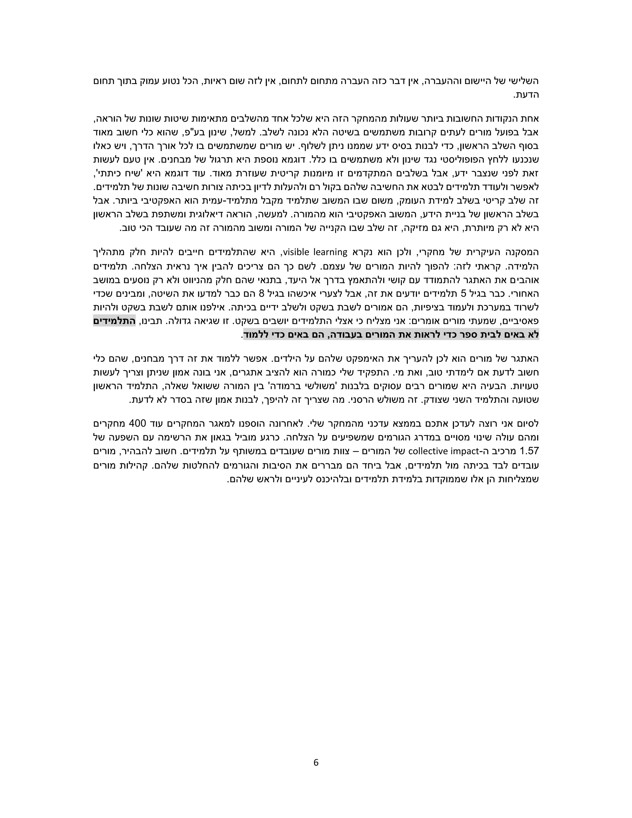 6
‫תחום‬ ‫בתוך‬ ‫עמוק‬ ‫נטוע‬ ‫הכל‬ ,‫ראיות‬ ‫שום‬ ‫לזה‬ ‫אין‬ ,‫לתחום‬ ‫מתחום‬ ‫העברה‬ ‫כזה‬ ‫דבר‬ ‫אין‬ ,‫וההעברה‬ ‫היישום‬ ‫של‬ ‫השלישי‬
.‫הדעת‬
‫ה‬ ‫מהמחקר‬ ‫שעולות‬ ‫ביותר‬ ‫החשובות‬ ‫הנקודות‬ ‫אחת‬,‫הוראה‬ ‫של‬ ‫שונות‬ ‫שיטות‬ ‫מתאימות‬ ‫מהשלבים‬ ‫אחד‬ ‫שלכל‬ ‫היא‬ ‫זה‬
‫מאוד‬ ‫חשוב‬ ‫כלי‬ ‫שהוא‬ ,‫בע"פ‬ ‫שינון‬ ,‫למשל‬ .‫לשלב‬ ‫נכונה‬ ‫הלא‬ ‫בשיטה‬ ‫משתמשים‬ ‫קרובות‬ ‫לעתים‬ ‫מורים‬ ‫בפועל‬ ‫אבל‬
‫כאלו‬ ‫ויש‬ ,‫הדרך‬ ‫אורך‬ ‫לכל‬ ‫בו‬ ‫שמשתמשים‬ ‫מורים‬ ‫יש‬ .‫לשלוף‬ ‫ניתן‬ ‫שממנו‬ ‫ידע‬ ‫בסיס‬ ‫לבנות‬ ‫כדי‬ ,‫הראשון‬ ‫השלב‬ ‫בסוף‬
‫שנכנעו‬‫לעשות‬ ‫טעם‬ ‫אין‬ .‫מבחנים‬ ‫של‬ ‫תרגול‬ ‫היא‬ ‫נוספת‬ ‫דוגמא‬ .‫כלל‬ ‫בו‬ ‫משתמשים‬ ‫ולא‬ ‫שינון‬ ‫נגד‬ ‫הפופוליסטי‬ ‫ללחץ‬
,'‫כיתתי‬ ‫'שיח‬ ‫היא‬ ‫דוגמא‬ ‫עוד‬ .‫מאוד‬ ‫שעוזרת‬ ‫קריטית‬ ‫מיומנות‬ ‫זו‬ ‫המתקדמים‬ ‫בשלבים‬ ‫אבל‬ ,‫ידע‬ ‫שנצבר‬ ‫לפני‬ ‫זאת‬
‫ב‬ ‫לדיון‬ ‫ולהעלות‬ ‫רם‬ ‫בקול‬ ‫שלהם‬ ‫החשיבה‬ ‫את‬ ‫לבטא‬ ‫תלמידים‬ ‫ולעודד‬ ‫לאפשר‬.‫תלמידים‬ ‫של‬ ‫שונות‬ ‫חשיבה‬ ‫צורות‬ ‫כיתה‬
‫מתלמיד‬ ‫מקבל‬ ‫שתלמיד‬ ‫המשוב‬ ‫שבו‬ ‫משום‬ ,‫העומק‬ ‫למידת‬ ‫בשלב‬ ‫קריטי‬ ‫שלב‬ ‫זה‬-‫אבל‬ .‫ביותר‬ ‫האפקטיבי‬ ‫הוא‬ ‫עמית‬
‫הראשון‬ ‫בשלב‬ ‫ומשתפת‬ ‫דיאלוגית‬ ‫הוראה‬ ,‫למעשה‬ .‫מהמורה‬ ‫הוא‬ ‫האפקטיבי‬ ‫המשוב‬ ,‫הידע‬ ‫בניית‬ ‫של‬ ‫הראשון‬ ‫בשלב‬
,‫מזיקה‬ ‫גם‬ ‫היא‬ ,‫מיותרת‬ ‫רק‬ ‫לא‬ ‫היא‬.‫טוב‬ ‫הכי‬ ‫שעובד‬ ‫מה‬ ‫זה‬ ‫מהמורה‬ ‫ומשוב‬ ‫המורה‬ ‫של‬ ‫הקנייה‬ ‫שבו‬ ‫שלב‬ ‫זה‬
‫נקרא‬ ‫הוא‬ ‫ולכן‬ ,‫מחקרי‬ ‫של‬ ‫העיקרית‬ ‫המסקנה‬visible learning‫מתהליך‬ ‫חלק‬ ‫להיות‬ ‫חייבים‬ ‫שהתלמידים‬ ‫היא‬ ,
‫תלמידים‬ .‫הצלחה‬ ‫נראית‬ ‫איך‬ ‫להבין‬ ‫צריכים‬ ‫הם‬ ‫כך‬ ‫לשם‬ .‫עצמם‬ ‫של‬ ‫המורים‬ ‫להיות‬ ‫להפוך‬ :‫לזה‬ ‫קראתי‬ .‫הלמידה‬
‫אוהבי‬‫במושב‬ ‫נוסעים‬ ‫רק‬ ‫ולא‬ ‫מהניווט‬ ‫חלק‬ ‫שהם‬ ‫בתנאי‬ ,‫היעד‬ ‫אל‬ ‫בדרך‬ ‫ולהתאמץ‬ ‫קושי‬ ‫עם‬ ‫להתמודד‬ ‫האתגר‬ ‫את‬ ‫ם‬
‫בגיל‬ ‫כבר‬ .‫האחורי‬5‫בגיל‬ ‫איכשהו‬ ‫לצערי‬ ‫אבל‬ ,‫זה‬ ‫את‬ ‫יודעים‬ ‫תלמידים‬8‫שכדי‬ ‫ומבינים‬ ,‫השיטה‬ ‫את‬ ‫למדעו‬ ‫כבר‬ ‫הם‬
‫בכי‬ ‫ידיים‬ ‫ולשלב‬ ‫בשקט‬ ‫לשבת‬ ‫אמורים‬ ‫הם‬ ,‫בציפיות‬ ‫ולעמוד‬ ‫במערכת‬ ‫לשרוד‬‫ולהיות‬ ‫בשקט‬ ‫לשבת‬ ‫אותם‬ ‫אילפנו‬ .‫תה‬
,‫תבינו‬ .‫גדולה‬ ‫שגיאה‬ ‫זו‬ .‫בשקט‬ ‫יושבים‬ ‫התלמידים‬ ‫אצלי‬ ‫כי‬ ‫מצליח‬ ‫אני‬ :‫אומרים‬ ‫מורים‬ ‫שמעתי‬ ,‫פאסיביים‬‫התלמידים‬
‫ללמוד‬ ‫כדי‬ ‫באים‬ ‫הם‬ ,‫בעבודה‬ ‫המורים‬ ‫את‬ ‫לראות‬ ‫כדי‬ ‫ספר‬ ‫לבית‬ ‫באים‬ ‫לא‬.
.‫הילדים‬ ‫על‬ ‫שלהם‬ ‫האימפקט‬ ‫את‬ ‫להעריך‬ ‫לכן‬ ‫הוא‬ ‫מורים‬ ‫של‬ ‫האתגר‬‫כלי‬ ‫שהם‬ ,‫מבחנים‬ ‫דרך‬ ‫זה‬ ‫את‬ ‫ללמוד‬ ‫אפשר‬
‫אם‬ ‫לדעת‬ ‫חשוב‬‫שלי‬ ‫התפקיד‬ .‫מי‬ ‫ואת‬ ,‫טוב‬ ‫לימדתי‬‫לעשות‬ ‫וצריך‬ ‫שניתן‬ ‫אמון‬ ‫בונה‬ ‫אני‬ ,‫אתגרים‬ ‫להציב‬ ‫הוא‬ ‫כמורה‬
‫הראשון‬ ‫התלמיד‬ ,‫שאלה‬ ‫ששואל‬ ‫המורה‬ ‫בין‬ '‫ברמודה‬ ‫'משולשי‬ ‫בלבנות‬ ‫עסוקים‬ ‫רבים‬ ‫שמורים‬ ‫היא‬ ‫הבעיה‬ .‫טעויות‬
‫שצו‬ ‫השני‬ ‫והתלמיד‬ ‫שטועה‬.‫לדעת‬ ‫לא‬ ‫בסדר‬ ‫שזה‬ ‫אמון‬ ‫לבנות‬ ,‫להיפך‬ ‫זה‬ ‫שצריך‬ ‫מה‬ .‫הרסני‬ ‫משולש‬ ‫זה‬ .‫דק‬
‫עוד‬ ‫המחקרים‬ ‫למאגר‬ ‫הוספנו‬ ‫לאחרונה‬ .‫שלי‬ ‫מהמחקר‬ ‫עדכני‬ ‫בממצא‬ ‫אתכם‬ ‫לעדכן‬ ‫רוצה‬ ‫אני‬ ‫לסיום‬400‫מ‬‫ח‬‫קרים‬
‫כרגע‬ .‫הצלחה‬ ‫על‬ ‫שמשפיעים‬ ‫הגורמים‬ ‫במדרג‬ ‫מסויים‬ ‫שינוי‬ ‫עולה‬ ‫ומהם‬‫מוביל‬‫ש‬ ‫השפעה‬ ‫עם‬ ‫הרשימה‬ ‫את‬ ‫בגאון‬‫ל‬
1.57‫ה‬ ‫מרכיב‬-collective impact‫המורים‬ ‫של‬–‫מורים‬ ,‫להבהיר‬ ‫חשוב‬ .‫תלמידים‬ ‫על‬ ‫במשותף‬ ‫שעובדים‬ ‫מורים‬ ‫צוות‬
‫לבד‬ ‫עובדים‬‫בכיתה‬‫מורים‬ ‫קהילות‬ .‫שלהם‬ ‫להחלטות‬ ‫והגורמים‬ ‫הסיבות‬ ‫את‬ ‫מבררים‬ ‫הם‬ ‫ביחד‬ ‫אבל‬ ,‫תלמידים‬ ‫מול‬
‫תלמידים‬ ‫בלמידת‬ ‫שממוקדות‬ ‫אלו‬ ‫הן‬ ‫שמצליחות‬‫ובלהיכנס‬‫ול‬ ‫לעיניים‬.‫שלהם‬ ‫ראש‬
 