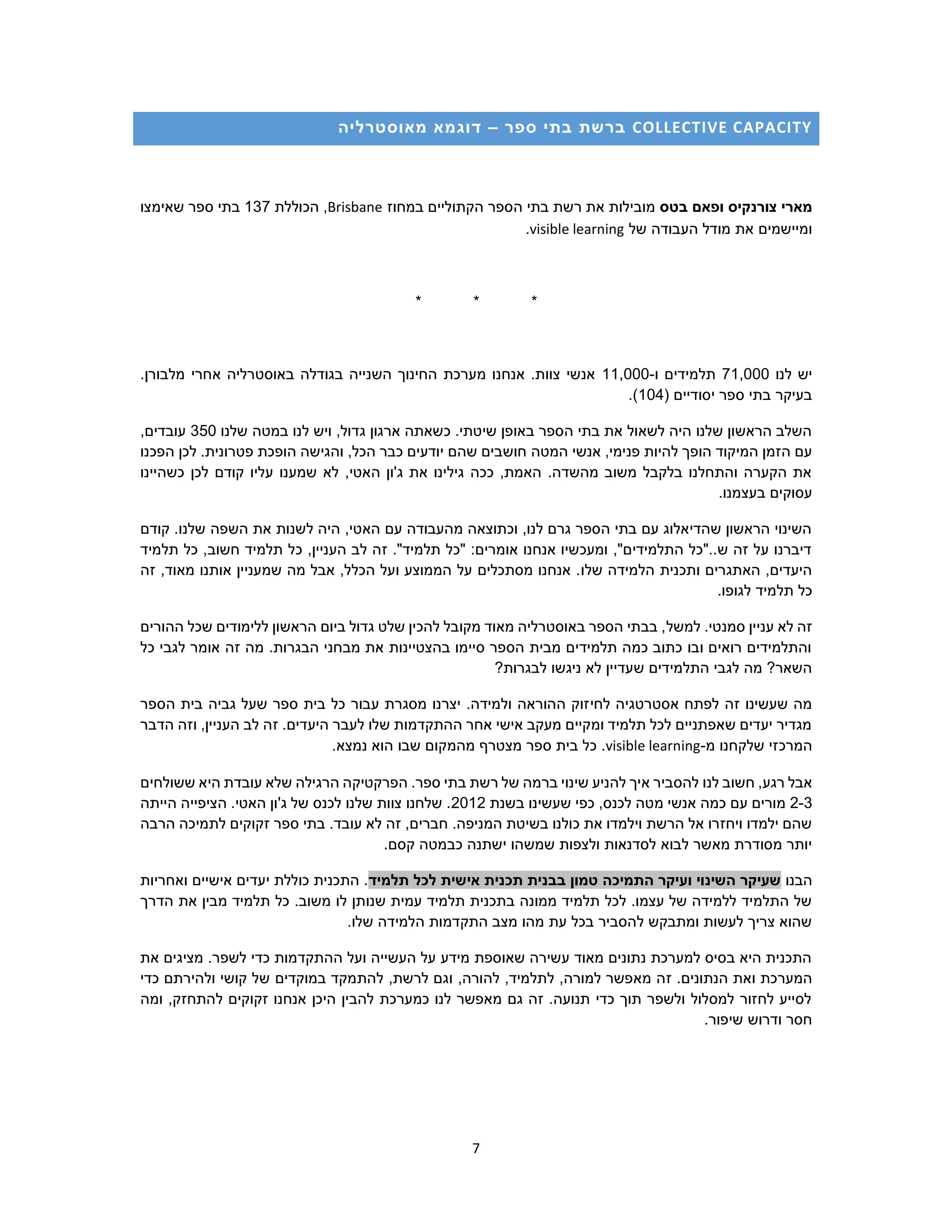 7
COLLECTIVE CAPACITY‫ספר‬ ‫בתי‬ ‫ברשת‬–‫מאוסטרליה‬ ‫דוגמא‬
‫בטס‬ ‫ופאם‬ ‫צורנקיס‬ ‫מארי‬‫במחוז‬ ‫הקתוליים‬ ‫הספר‬ ‫בתי‬ ‫רשת‬ ‫את‬ ‫מובילות‬Brisbane‫הכוללת‬ ,137‫שאימצו‬ ‫ספר‬ ‫בתי‬
‫של‬ ‫העבודה‬ ‫מודל‬ ‫את‬ ‫ומיישמים‬visible learning.
* * *
‫לנו‬ ‫יש‬71,000‫ת‬‫ו‬ ‫למידים‬-11,000.‫מלבורן‬ ‫אחרי‬ ‫באוסטרליה‬ ‫בגודלה‬ ‫השנייה‬ ‫החינוך‬ ‫מערכת‬ ‫אנחנו‬ .‫צוות‬ ‫אנשי‬
( ‫יסודיים‬ ‫ספר‬ ‫בתי‬ ‫בעיקר‬104.)
‫שלנו‬ ‫במטה‬ ‫לנו‬ ‫ויש‬ ,‫גדול‬ ‫ארגון‬ ‫כשאתה‬ .‫שיטתי‬ ‫באופן‬ ‫הספר‬ ‫בתי‬ ‫את‬ ‫לשאול‬ ‫היה‬ ‫שלנו‬ ‫הראשון‬ ‫השלב‬350,‫עובדים‬
‫המטה‬ ‫אנשי‬ ,‫פנימי‬ ‫להיות‬ ‫הופך‬ ‫המיקוד‬ ‫הזמן‬ ‫עם‬‫הפכנו‬ ‫לכן‬ .‫פטרונית‬ ‫הופכת‬ ‫והגישה‬ ,‫הכל‬ ‫כבר‬ ‫יודעים‬ ‫שהם‬ ‫חושבים‬
‫כשהיינו‬ ‫לכן‬ ‫קודם‬ ‫עליו‬ ‫שמענו‬ ‫לא‬ ,‫האטי‬ ‫ג'ון‬ ‫את‬ ‫גילינו‬ ‫ככה‬ ,‫האמת‬ .‫מהשדה‬ ‫משוב‬ ‫בלקבל‬ ‫והתחלנו‬ ‫הקערה‬ ‫את‬
.‫בעצמנו‬ ‫עסוקים‬
‫הש‬ ‫את‬ ‫לשנות‬ ‫היה‬ ,‫האטי‬ ‫עם‬ ‫מהעבודה‬ ‫וכתוצאה‬ ,‫לנו‬ ‫גרם‬ ‫הספר‬ ‫בתי‬ ‫עם‬ ‫שהדיאלוג‬ ‫הראשון‬ ‫השינוי‬‫קודם‬ .‫שלנו‬ ‫פה‬
‫תלמיד‬ ‫כל‬ ,‫חשוב‬ ‫תלמיד‬ ‫כל‬ ,‫העניין‬ ‫לב‬ ‫זה‬ ."‫תלמיד‬ ‫"כל‬ :‫אומרים‬ ‫אנחנו‬ ‫ומעכשיו‬ ,"‫התלמידים‬ ‫ש.."כל‬ ‫זה‬ ‫על‬ ‫דיברנו‬
‫שלו‬ ‫הלמידה‬ ‫ותכנית‬ ‫האתגרים‬ ,‫היעדים‬‫זה‬ ,‫מאוד‬ ‫אותנו‬ ‫שמעניין‬ ‫מה‬ ‫אבל‬ ,‫הכלל‬ ‫ועל‬ ‫הממוצע‬ ‫על‬ ‫מסתכלים‬ ‫אנחנו‬ .
.‫לגופו‬ ‫תלמיד‬ ‫כל‬
.‫סמנטי‬ ‫עניין‬ ‫לא‬ ‫זה‬‫למשל‬‫ההורים‬ ‫שכל‬ ‫ללימודים‬ ‫הראשון‬ ‫ביום‬ ‫גדול‬ ‫שלט‬ ‫להכין‬ ‫מקובל‬ ‫מאוד‬ ‫באוסטרליה‬ ‫הספר‬ ‫בבתי‬ ,
‫כל‬ ‫לגבי‬ ‫אומר‬ ‫זה‬ ‫מה‬ .‫הבגרות‬ ‫מבחני‬ ‫את‬ ‫בהצטיינות‬ ‫סיימו‬ ‫הספר‬ ‫מבית‬ ‫תלמידים‬ ‫כמה‬ ‫כתוב‬ ‫ובו‬ ‫רואים‬ ‫והתלמידים‬
?‫לבגרות‬ ‫ניגשו‬ ‫לא‬ ‫שעדיין‬ ‫התלמידים‬ ‫לגבי‬ ‫מה‬ ?‫השאר‬
‫לחי‬ ‫אסטרטגיה‬ ‫לפתח‬ ‫זה‬ ‫שעשינו‬ ‫מה‬‫הספר‬ ‫בית‬ ‫גביה‬ ‫שעל‬ ‫ספר‬ ‫בית‬ ‫כל‬ ‫עבור‬ ‫מסגרת‬ ‫יצרנו‬ .‫ולמידה‬ ‫ההוראה‬ ‫זוק‬
‫הדבר‬ ‫וזה‬ ,‫העניין‬ ‫לב‬ ‫זה‬ .‫היעדים‬ ‫לעבר‬ ‫שלו‬ ‫ההתקדמות‬ ‫אחר‬ ‫אישי‬ ‫מעקב‬ ‫ומקיים‬ ‫תלמיד‬ ‫לכל‬ ‫שאפתניים‬ ‫יעדים‬ ‫מגדיר‬
‫מ‬ ‫שלקחנו‬ ‫המרכזי‬-visible learning.‫נמצא‬ ‫הוא‬ ‫שבו‬ ‫מהמקום‬ ‫מצטרף‬ ‫ספר‬ ‫בית‬ ‫כל‬ .
‫לנו‬ ‫חשוב‬ ,‫רגע‬ ‫אבל‬‫ששולחים‬ ‫היא‬ ‫עובדת‬ ‫שלא‬ ‫הרגילה‬ ‫הפרקטיקה‬ .‫ספר‬ ‫בתי‬ ‫רשת‬ ‫של‬ ‫ברמה‬ ‫שינוי‬ ‫להניע‬ ‫איך‬ ‫להסביר‬
2-3‫בשנת‬ ‫שעשינו‬ ‫כפי‬ ,‫לכנס‬ ‫מטה‬ ‫אנשי‬ ‫כמה‬ ‫עם‬ ‫מורים‬2012‫הייתה‬ ‫הציפייה‬ .‫האטי‬ ‫ג'ון‬ ‫של‬ ‫לכנס‬ ‫שלנו‬ ‫צוות‬ ‫שלחנו‬ .
‫עוב‬ ‫לא‬ ‫זה‬ ,‫חברים‬ .‫המניפה‬ ‫בשיטת‬ ‫כולנו‬ ‫את‬ ‫וילמדו‬ ‫הרשת‬ ‫אל‬ ‫ויחזרו‬ ‫ילמדו‬ ‫שהם‬.‫ד‬‫הרבה‬ ‫לתמיכה‬ ‫זקוקים‬ ‫ספר‬ ‫בתי‬
.‫קסם‬ ‫כבמטה‬ ‫ישתנה‬ ‫שמשהו‬ ‫ולצפות‬ ‫לסדנאות‬ ‫לבוא‬ ‫מאשר‬ ‫מסודרת‬ ‫יותר‬
‫הבנו‬‫תלמיד‬ ‫לכל‬ ‫אישית‬ ‫תכנית‬ ‫בבנית‬ ‫טמון‬ ‫התמיכה‬ ‫ועיקר‬ ‫השינוי‬ ‫שעיקר‬‫ואחריות‬ ‫אישיים‬ ‫יעדים‬ ‫כוללת‬ ‫התכנית‬ .
‫ל‬ ‫שנותן‬ ‫עמית‬ ‫תלמיד‬ ‫בתכנית‬ ‫ממונה‬ ‫תלמיד‬ ‫לכל‬ .‫עצמו‬ ‫של‬ ‫ללמידה‬ ‫התלמיד‬ ‫של‬‫הדרך‬ ‫את‬ ‫מבין‬ ‫תלמיד‬ ‫כל‬ .‫משוב‬ ‫ו‬
.‫שלו‬ ‫הלמידה‬ ‫התקדמות‬ ‫מצב‬ ‫מהו‬ ‫עת‬ ‫בכל‬ ‫להסביר‬ ‫ומתבקש‬ ‫לעשות‬ ‫צריך‬ ‫שהוא‬
‫את‬ ‫מציגים‬ .‫לשפר‬ ‫כדי‬ ‫ההתקדמות‬ ‫ועל‬ ‫העשייה‬ ‫על‬ ‫מידע‬ ‫שאוספת‬ ‫עשירה‬ ‫מאוד‬ ‫נתונים‬ ‫למערכת‬ ‫בסיס‬ ‫היא‬ ‫התכנית‬
‫ז‬ .‫הנתונים‬ ‫ואת‬ ‫המערכת‬‫ו‬ ,‫להורה‬ ,‫לתלמיד‬ ,‫למורה‬ ‫מאפשר‬ ‫ה‬‫להת‬ ,‫לרשת‬ ‫גם‬‫כדי‬ ‫ולהירתם‬ ‫קושי‬ ‫של‬ ‫במוקדים‬ ‫מקד‬
‫ומה‬ ,‫להתחזק‬ ‫זקוקים‬ ‫אנחנו‬ ‫היכן‬ ‫להבין‬ ‫כמערכת‬ ‫לנו‬ ‫מאפשר‬ ‫גם‬ ‫זה‬ .‫תנועה‬ ‫כדי‬ ‫תוך‬ ‫ולשפר‬ ‫למסלול‬ ‫לחזור‬ ‫לסייע‬
.‫שיפור‬ ‫ודרוש‬ ‫חסר‬
 