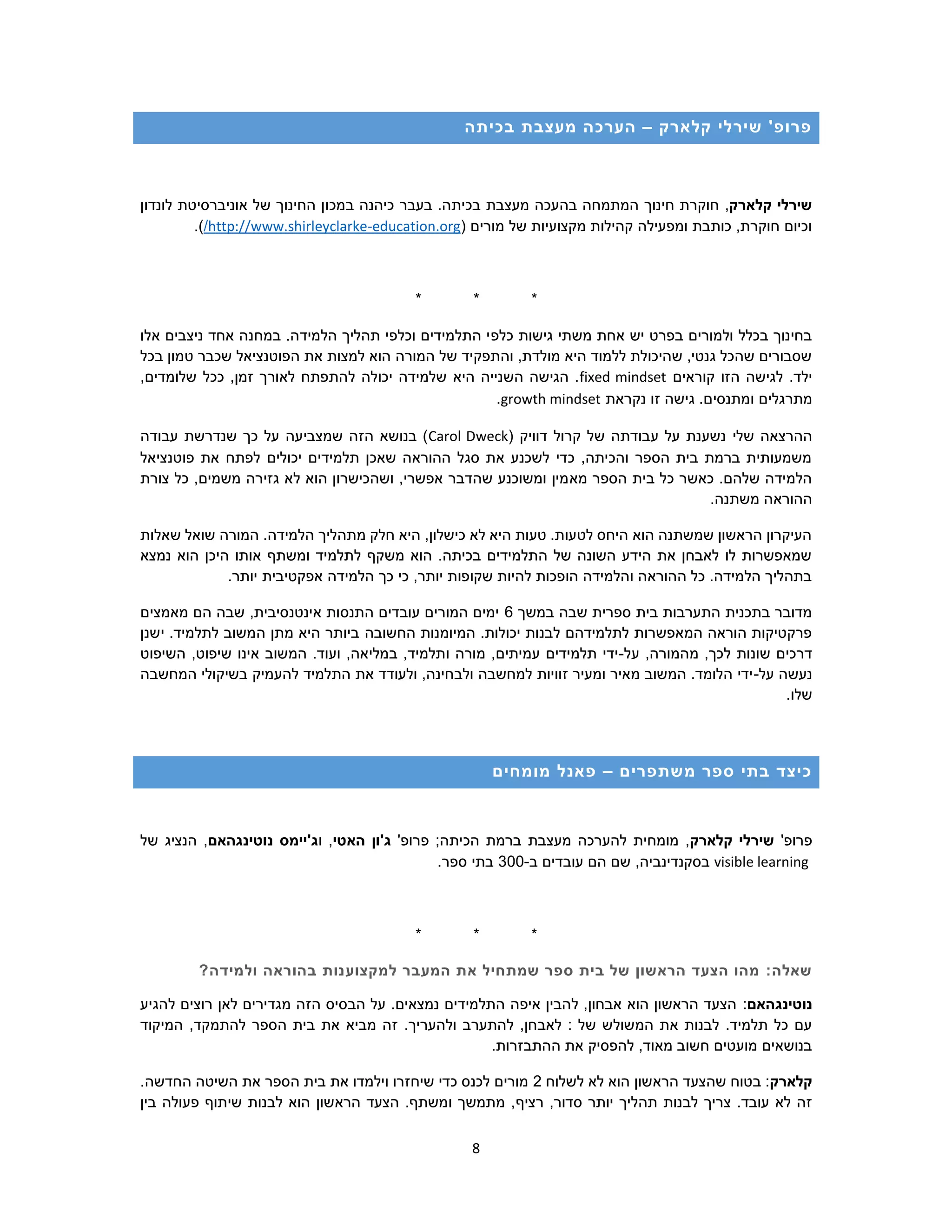 8
‫קלארק‬ ‫שירלי‬ '‫פרופ‬–‫בכיתה‬ ‫מעצבת‬ ‫הערכה‬
‫קלארק‬ ‫שירלי‬,‫במכו‬ ‫כיהנה‬ ‫בעבר‬ .‫בכיתה‬ ‫מעצבת‬ ‫בהעכה‬ ‫המתמחה‬ ‫חינוך‬ ‫חוקרת‬‫לונדון‬ ‫אוניברסיטת‬ ‫של‬ ‫החינוך‬ ‫ן‬
( ‫מורים‬ ‫של‬ ‫מקצועיות‬ ‫קהילות‬ ‫ומפעילה‬ ‫כותבת‬ ,‫חוקרת‬ ‫וכיום‬education.org-http://www.shirleyclarke/.)
* * *
‫כלפ‬ ‫גישות‬ ‫משתי‬ ‫אחת‬ ‫יש‬ ‫בפרט‬ ‫ולמורים‬ ‫בכלל‬ ‫בחינוך‬‫אלו‬ ‫ניצבים‬ ‫אחד‬ ‫במחנה‬ .‫הלמידה‬ ‫תהליך‬ ‫וכלפי‬ ‫התלמידים‬ ‫י‬
‫בכל‬ ‫טמון‬ ‫שכבר‬ ‫הפוטנציאל‬ ‫את‬ ‫למצות‬ ‫הוא‬ ‫המורה‬ ‫של‬ ‫והתפקיד‬ ,‫מולדת‬ ‫היא‬ ‫ללמוד‬ ‫שהיכולת‬ ,‫גנטי‬ ‫שהכל‬ ‫שסבורים‬
‫קוראים‬ ‫הזו‬ ‫לגישה‬ .‫ילד‬fixed mindset,‫שלומדים‬ ‫ככל‬ ,‫זמן‬ ‫לאורך‬ ‫להתפתח‬ ‫יכולה‬ ‫שלמידה‬ ‫היא‬ ‫השנייה‬ ‫הגישה‬ .
‫מתרגלים‬‫נקראת‬ ‫זו‬ ‫גישה‬ .‫ומתנסים‬growth mindset.
‫שלי‬ ‫ההרצאה‬( ‫דוויק‬ ‫קרול‬ ‫של‬ ‫עבודתה‬ ‫על‬ ‫נשענת‬Carol Dweck‫עבודה‬ ‫שנדרשת‬ ‫כך‬ ‫על‬ ‫שמצביעה‬ ‫הזה‬ ‫בנושא‬ )
‫פוטנציאל‬ ‫את‬ ‫לפתח‬ ‫יכולים‬ ‫תלמידים‬ ‫שאכן‬ ‫ההוראה‬ ‫סגל‬ ‫את‬ ‫לשכנע‬ ‫כדי‬ ,‫והכיתה‬ ‫הספר‬ ‫בית‬ ‫ברמת‬ ‫משמעותית‬
‫מא‬ ‫הספר‬ ‫בית‬ ‫כל‬ ‫כאשר‬ .‫שלהם‬ ‫הלמידה‬‫צורת‬ ‫כל‬ ,‫משמים‬ ‫גזירה‬ ‫לא‬ ‫הוא‬ ‫ושהכישרון‬ ,‫אפשרי‬ ‫שהדבר‬ ‫ומשוכנע‬ ‫מין‬
.‫משתנה‬ ‫ההוראה‬
‫שאלות‬ ‫שואל‬ ‫המורה‬ .‫הלמידה‬ ‫מתהליך‬ ‫חלק‬ ‫היא‬ ,‫כישלון‬ ‫לא‬ ‫היא‬ ‫טעות‬ .‫לטעות‬ ‫היחס‬ ‫הוא‬ ‫שמשתנה‬ ‫הראשון‬ ‫העיקרון‬
‫היכ‬ ‫אותו‬ ‫ומשתף‬ ‫לתלמיד‬ ‫משקף‬ ‫הוא‬ .‫בכיתה‬ ‫התלמידים‬ ‫של‬ ‫השונה‬ ‫הידע‬ ‫את‬ ‫לאבחן‬ ‫לו‬ ‫שמאפשרות‬‫נמצא‬ ‫הוא‬ ‫ן‬
.‫יותר‬ ‫אפקטיבית‬ ‫הלמידה‬ ‫כך‬ ‫כי‬ ,‫יותר‬ ‫שקופות‬ ‫להיות‬ ‫הופכות‬ ‫והלמידה‬ ‫ההוראה‬ ‫כל‬ .‫הלמידה‬ ‫בתהליך‬
‫במשך‬ ‫שבה‬ ‫ספרית‬ ‫בית‬ ‫התערבות‬ ‫בתכנית‬ ‫מדובר‬6‫מאמצים‬ ‫הם‬ ‫שבה‬ ,‫אינטנסיבית‬ ‫התנסות‬ ‫עובדים‬ ‫המורים‬ ‫ימים‬
‫החשובה‬ ‫המיומנות‬ .‫יכולות‬ ‫לבנות‬ ‫לתלמידהם‬ ‫המאפשרות‬ ‫הוראה‬ ‫פרקטיקות‬‫ישנן‬ .‫לתלמיד‬ ‫המשוב‬ ‫מתן‬ ‫היא‬ ‫ביותר‬
‫על‬ ,‫מהמורה‬ ,‫לכך‬ ‫שונות‬ ‫דרכים‬-‫השיפוט‬ ,‫שיפוט‬ ‫אינו‬ ‫המשוב‬ .‫ועוד‬ ,‫במליאה‬ ,‫ותלמיד‬ ‫מורה‬ ,‫עמיתים‬ ‫תלמידים‬ ‫ידי‬
‫על‬ ‫נעשה‬-‫המחשבה‬ ‫בשיקולי‬ ‫להעמיק‬ ‫התלמיד‬ ‫את‬ ‫ולעודד‬ ,‫ולבחינה‬ ‫למחשבה‬ ‫זוויות‬ ‫ומעיר‬ ‫מאיר‬ ‫המשוב‬ .‫הלומד‬ ‫ידי‬
.‫שלו‬
‫משתפרי‬ ‫ספר‬ ‫בתי‬ ‫כיצד‬‫ם‬–‫מומחים‬ ‫פאנל‬
'‫פרופ‬‫קלארק‬ ‫שירלי‬;‫הכיתה‬ ‫ברמת‬ ‫מעצבת‬ ‫להערכה‬ ‫מומחית‬ ,'‫פרופ‬‫האטי‬ ‫ג'ון‬‫ו‬ ,‫נוטינגהאם‬ ‫ג'יימס‬‫של‬ ‫הנציג‬ ,
visible learning‫ב‬ ‫עובדים‬ ‫הם‬ ‫שם‬ ,‫בסקנדינביה‬-300.‫ספר‬ ‫בתי‬
* * *
:‫שאלה‬‫למקצוע‬ ‫המעבר‬ ‫את‬ ‫שמתחיל‬ ‫ספר‬ ‫בית‬ ‫של‬ ‫הראשון‬ ‫הצעד‬ ‫מהו‬?‫ולמידה‬ ‫בהוראה‬ ‫נות‬
‫נוטינגהאם‬:‫להגיע‬ ‫רוצים‬ ‫לאן‬ ‫מגדירים‬ ‫הזה‬ ‫הבסיס‬ ‫על‬ .‫נמצאים‬ ‫התלמידים‬ ‫איפה‬ ‫להבין‬ ,‫אבחון‬ ‫הוא‬ ‫הראשון‬ ‫הצעד‬
.‫ולהעריך‬ ‫להתערב‬ ,‫לאבחן‬ : ‫של‬ ‫המשולש‬ ‫את‬ ‫לבנות‬ .‫תלמיד‬ ‫כל‬ ‫עם‬‫המיקוד‬ ,‫להתמקד‬ ‫הספר‬ ‫בית‬ ‫את‬ ‫מביא‬ ‫זה‬
.‫ההתבזרות‬ ‫את‬ ‫להפסיק‬ ,‫מאוד‬ ‫חשוב‬ ‫מועטים‬ ‫בנושאים‬
‫קלארק‬‫לשלוח‬ ‫לא‬ ‫הוא‬ ‫הראשון‬ ‫שהצעד‬ ‫בטוח‬ :2.‫החדשה‬ ‫השיטה‬ ‫את‬ ‫הספר‬ ‫בית‬ ‫את‬ ‫וילמדו‬ ‫שיחזרו‬ ‫כדי‬ ‫לכנס‬ ‫מורים‬
,‫סדור‬ ‫יותר‬ ‫תהליך‬ ‫לבנות‬ ‫צריך‬ .‫עובד‬ ‫לא‬ ‫זה‬‫רציף‬‫בין‬ ‫פעולה‬ ‫שיתוף‬ ‫לבנות‬ ‫הוא‬ ‫הראשון‬ ‫הצעד‬ .‫ומשתף‬ ‫מתמשך‬ ,
 