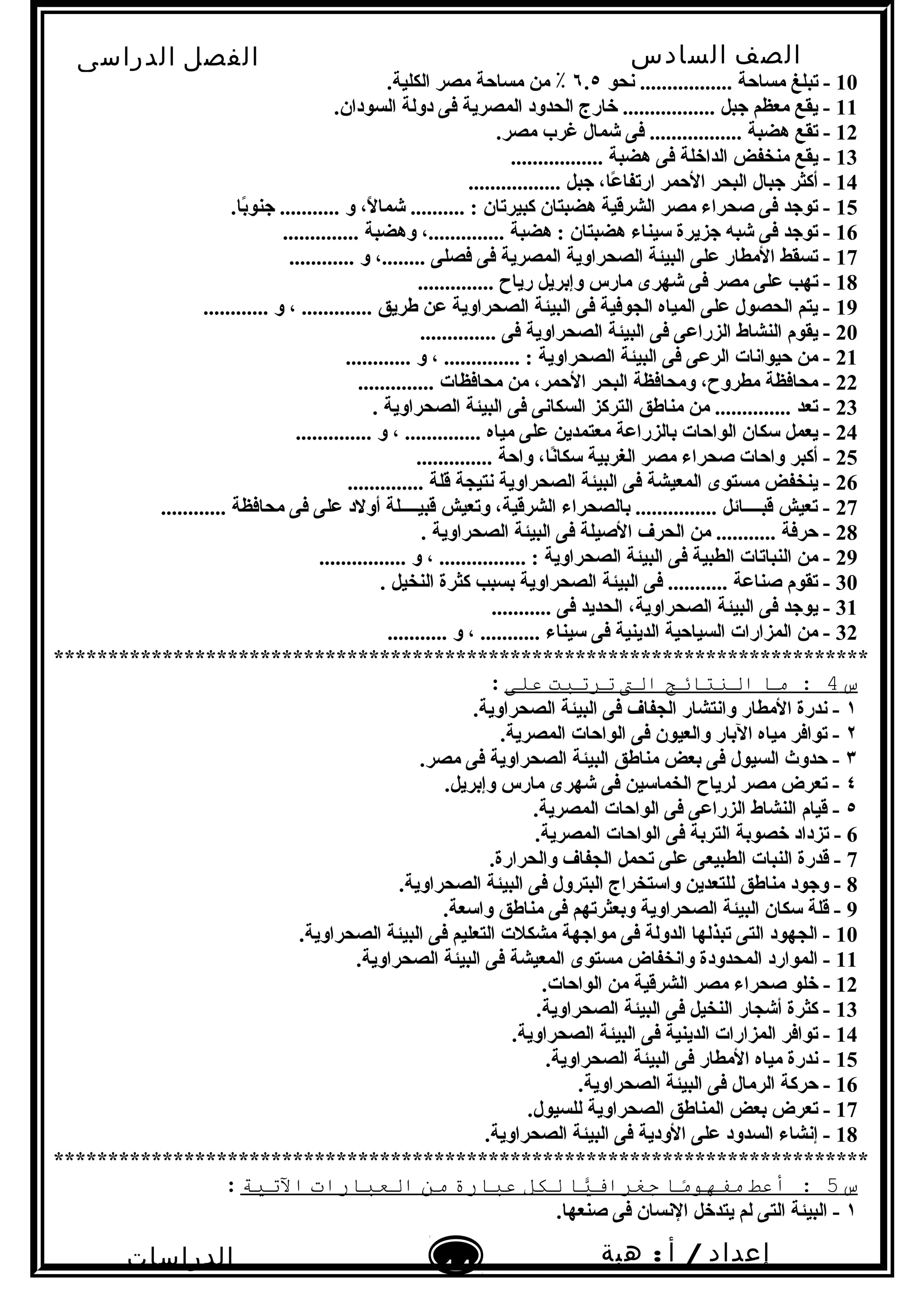 ‫الصف‬‫السادس‬
‫البتدائى‬
‫الفصل‬‫الدراسى‬
‫الدراسات‬
‫الجتماعية‬
14
‫إعداد‬/‫أ‬:‫هبة‬
‫سعيد‬
10‫نحو‬ ................. ‫مساحة‬ ‫تبلغ‬ -٦.٥.‫الكلية‬ ‫مصر‬ ‫مساحة‬ ‫من‬ ٪
11.‫السودان‬ ‫دولة‬ ‫فى‬ ‫المصرية‬ ‫الحدود‬ ‫خارج‬ ................. ‫جبل‬ ‫معظم‬ ‫يقع‬ -
12.‫مصر‬ ‫غرب‬ ‫شمال‬ ‫فى‬ ................. ‫هضبة‬ ‫تقع‬ -
13................. ‫هضبة‬ ‫فى‬ ‫الداخلة‬ ‫منخفض‬ ‫يقع‬ -
14................. ‫جبل‬ ،‫عا‬ً  ‫ارتفا‬ ‫الحمر‬ ‫البحر‬ ‫جبال‬ ‫أكثر‬ -
15.‫با‬ً ‫جنو‬ ........... ‫و‬ ،‫ل‬ً  ‫شما‬ .......... : ‫كبيرتان‬ ‫هضبتان‬ ‫الشرقية‬ ‫مصر‬ ‫صحراء‬ ‫فى‬ ‫توجد‬ -
16.............. ‫وهضبة‬ ،.............. ‫هضبة‬ : ‫هضبتان‬ ‫سيناء‬ ‫جزيرة‬ ‫شبه‬ ‫فى‬ ‫توجد‬ -
17............ ‫و‬ ،........ ‫فصلى‬ ‫فى‬ ‫المصرية‬ ‫الصحراوية‬ ‫البيئة‬ ‫على‬ ‫المطار‬ ‫تسقط‬ -
18.............. ‫رياح‬ ‫وإبريل‬ ‫مارس‬ ‫شهرى‬ ‫فى‬ ‫مصر‬ ‫على‬ ‫تهب‬ -
19............ ‫و‬ ، ............. ‫طريق‬ ‫عن‬ ‫الصحراوية‬ ‫البيئة‬ ‫فى‬ ‫الجوفية‬ ‫المياه‬ ‫على‬ ‫الحصول‬ ‫يتم‬ -
20.............. ‫فى‬ ‫الصحراوية‬ ‫البيئة‬ ‫فى‬ ‫الزراعى‬ ‫النشاط‬ ‫يقوم‬ -
21............ ‫و‬ ، .............. : ‫الصحراوية‬ ‫البيئة‬ ‫فى‬ ‫الرعى‬ ‫حيوانات‬ ‫من‬ -
22.............. ‫محافظات‬ ‫من‬ ،‫الحمر‬ ‫البحر‬ ‫ومحافظة‬ ،‫مطروح‬ ‫محافظة‬ -
23. ‫الصحراوية‬ ‫البيئة‬ ‫فى‬ ‫السكانى‬ ‫التركز‬ ‫مناطق‬ ‫من‬ .............. ‫تعد‬ -
24.............. ‫و‬ ، .............. ‫مياه‬ ‫على‬ ‫معتمدين‬ ‫بالزراعة‬ ‫الواحات‬ ‫سكان‬ ‫يعمل‬ -
25.............. ‫واحة‬ ،‫نا‬ً ‫سكا‬ ‫الغربية‬ ‫مصر‬ ‫صحراء‬ ‫واحات‬ ‫أكبر‬ -
26.............. ‫قلة‬ ‫نتيجة‬ ‫الصحراوية‬ ‫البيئة‬ ‫فى‬ ‫المعيشة‬ ‫مستوى‬ ‫ينخفض‬ -
27............ ‫محافظة‬ ‫فى‬ ‫على‬ ‫أولد‬ ‫قبيــــلة‬ ‫وتعيش‬ ،‫الشرقية‬ ‫بالصحراء‬ ............... ‫قبــــائل‬ ‫تعيش‬ -
28. ‫الصحراوية‬ ‫البيئة‬ ‫فى‬ ‫الصيلة‬ ‫الحرف‬ ‫من‬ ........... ‫حرفة‬ -
29................ ‫و‬ ، ................ : ‫الصحراوية‬ ‫البيئة‬ ‫فى‬ ‫الطبية‬ ‫النباتات‬ ‫من‬ -
30. ‫النخيل‬ ‫كثرة‬ ‫بسبب‬ ‫الصحراوية‬ ‫البيئة‬ ‫فى‬ ........... ‫صناعة‬ ‫تقوم‬ -
31........... ‫فى‬ ‫الحديد‬ ،‫الصحراوية‬ ‫البيئة‬ ‫فى‬ ‫يوجد‬ -
32........... ‫و‬ ، ........... ‫سيناء‬ ‫فى‬ ‫الدينية‬ ‫السياحية‬ ‫المزارات‬ ‫من‬ -
***************************************************************************
‫س‬4‫ما‬ :‫النتائج‬‫الت‬‫ترتبت‬‫على‬:
١.‫الصحراوية‬ ‫البيئة‬ ‫فى‬ ‫الجفاف‬ ‫وانتشار‬ ‫المطار‬ ‫ندرة‬ -
٢.‫المصرية‬ ‫الواحات‬ ‫فى‬ ‫والعيون‬ ‫البار‬ ‫مياه‬ ‫توافر‬ -
٣.‫مصر‬ ‫فى‬ ‫الصحراوية‬ ‫البيئة‬ ‫مناطق‬ ‫بعض‬ ‫فى‬ ‫السيول‬ ‫حدو ث‬ -
٤.‫وإبريل‬ ‫مارس‬ ‫شهرى‬ ‫فى‬ ‫الخماسين‬ ‫لرياح‬ ‫مصر‬ ‫تعرض‬ -
٥.‫المصرية‬ ‫الواحات‬ ‫فى‬ ‫الزراعى‬ ‫النشاط‬ ‫قيام‬ -
6.‫المصرية‬ ‫الواحات‬ ‫فى‬ ‫التربة‬ ‫خصوبة‬ ‫تزداد‬ -
7.‫والحرارة‬ ‫الجفاف‬ ‫تحمل‬ ‫على‬ ‫الطبيعى‬ ‫النبات‬ ‫قدرة‬ -
8.‫الصحراوية‬ ‫البيئة‬ ‫فى‬ ‫البترول‬ ‫واستخراج‬ ‫للتعدين‬ ‫مناطق‬ ‫وجود‬ -
9.‫واسعة‬ ‫مناطق‬ ‫فى‬ ‫وبعثرتهم‬ ‫الصحراوية‬ ‫البيئة‬ ‫سكان‬ ‫قلة‬ -
10.‫الصحراوية‬ ‫البيئة‬ ‫فى‬ ‫التعليم‬ ‫مشكلت‬ ‫مواجهة‬ ‫فى‬ ‫الدولة‬ ‫تبذلها‬ ‫التى‬ ‫الجهود‬ -
11.‫الصحراوية‬ ‫البيئة‬ ‫فى‬ ‫المعيشة‬ ‫مستوى‬ ‫وانخفاض‬ ‫المحدودة‬ ‫الموارد‬ -
12.‫الواحات‬ ‫من‬ ‫الشرقية‬ ‫مصر‬ ‫صحراء‬ ‫خلو‬ -
13.‫الصحراوية‬ ‫البيئة‬ ‫فى‬ ‫النخيل‬ ‫أشجار‬ ‫كثرة‬ -
14.‫الصحراوية‬ ‫البيئة‬ ‫فى‬ ‫الدينية‬ ‫المزارات‬ ‫توافر‬ -
15.‫الصحراوية‬ ‫البيئة‬ ‫فى‬ ‫المطار‬ ‫مياه‬ ‫ندرة‬ -
16.‫الصحراوية‬ ‫البيئة‬ ‫فى‬ ‫الرمال‬ ‫حركة‬ -
17.‫للسيول‬ ‫الصحراوية‬ ‫المناطق‬ ‫بعض‬ ‫تعرض‬ -
18.‫الصحراوية‬ ‫البيئة‬ ‫فى‬ ‫الودية‬ ‫على‬ ‫السدود‬ ‫إنشاء‬ -
***************************************************************************
‫س‬5‫أعط‬ :‫ما‬ً‫ا‬‫مفهو‬‫يا‬ًّ‫جغراف‬‫لكل‬‫عبارة‬‫من‬‫العبارات‬‫التية‬:
١.‫صنعها‬ ‫فى‬ ‫النسان‬ ‫يتدخل‬ ‫لم‬ ‫التى‬ ‫البيئة‬ -
 
