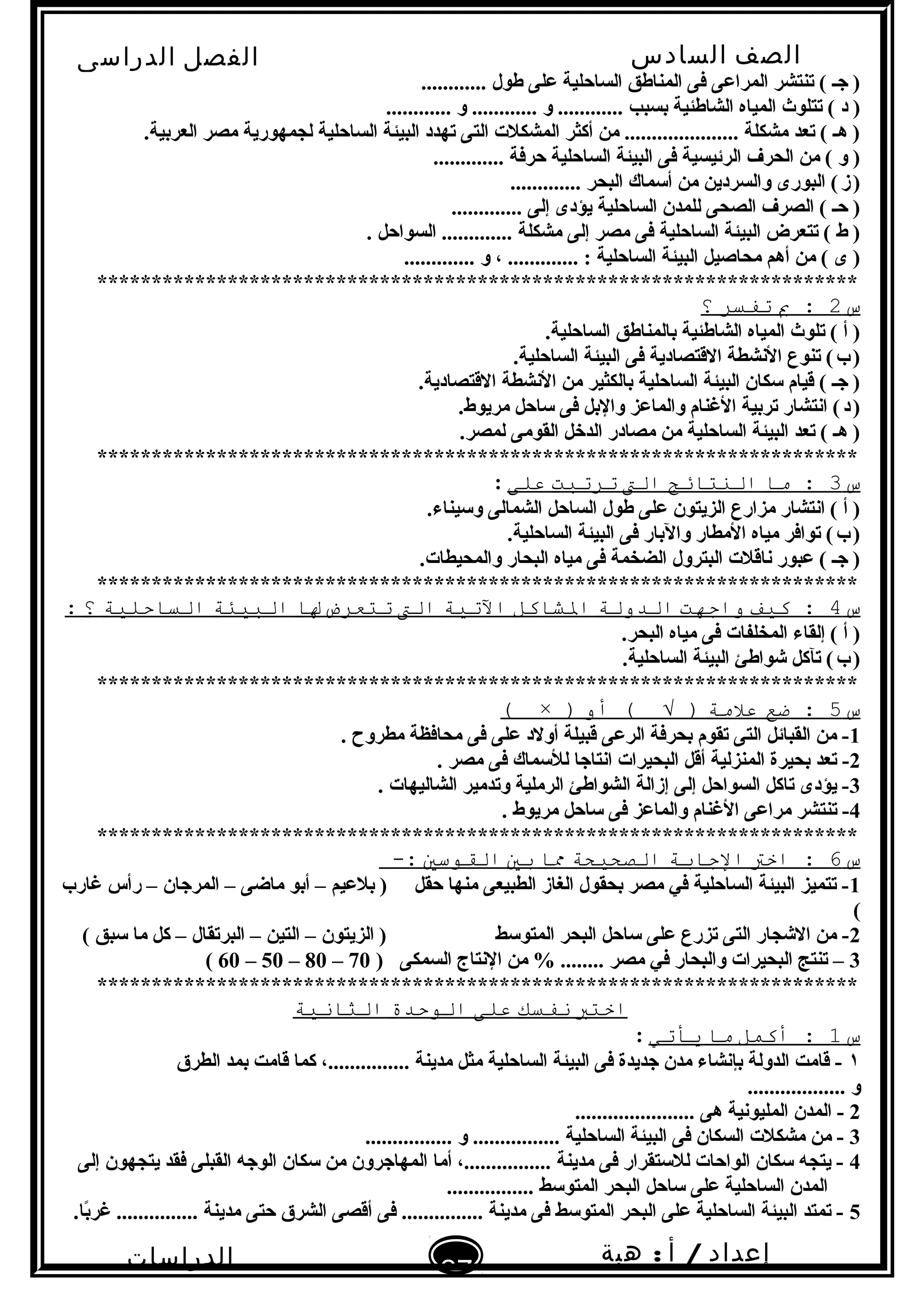 ‫الصف‬‫السادس‬
‫البتدائى‬
‫الفصل‬‫الدراسى‬
‫الدراسات‬
‫الجتماعية‬
27
‫إعداد‬/‫أ‬:‫هبة‬
‫سعيد‬
............ ‫طول‬ ‫على‬ ‫الساحلية‬ ‫المناطق‬ ‫فى‬ ‫المراعى‬ ‫تنتشر‬ ( ‫جـ‬ )
............ ‫و‬ ............ ‫و‬ ............ ‫تبسبب‬ ‫الشاطئية‬ ‫المياه‬ ‫تتلو ث‬ ( ‫د‬ )
.‫العرتبية‬ ‫مصر‬ ‫لجمهورية‬ ‫الساحلية‬ ‫البيئة‬ ‫تهدد‬ ‫التى‬ ‫المشكلت‬ ‫أكثر‬ ‫من‬ ..................... ‫مشكلة‬ ‫تعد‬ ( ‫هـ‬ )
............. ‫حرفة‬ ‫الساحلية‬ ‫البيئة‬ ‫فى‬ ‫الرئيسية‬ ‫الحرف‬ ‫من‬ ( ‫و‬ )
............. ‫البحر‬ ‫ألسماك‬ ‫من‬ ‫والسردين‬ ‫البورى‬ (‫ز‬)   
............. ‫إلى‬ ‫يؤدى‬ ‫الساحلية‬ ‫للمدن‬ ‫الصحى‬ ‫الصرف‬ ( ‫حـ‬ )
. ‫السواحل‬ ............. ‫مشكلة‬ ‫إلى‬ ‫مصر‬ ‫فى‬ ‫الساحلية‬ ‫البيئة‬ ‫تتعرض‬ ( ‫ط‬ )
............. ‫و‬ ، ............. : ‫الساحلية‬ ‫البيئة‬ ‫محاصيل‬ ‫أهم‬ ‫من‬ ( ‫ى‬ )
**********************************************************************
‫س‬2‫ب‬ :‫تفتسر‬‫؟‬
.‫الساحلية‬ ‫تبالمناطق‬ ‫الشاطئية‬ ‫المياه‬ ‫تلو ث‬ ( ‫أ‬ )
.‫الساحلية‬ ‫البيئة‬ ‫فى‬ ‫القتصادية‬ ‫البنشطة‬ ‫تنوع‬ (‫ب‬)   
.‫القتصادية‬ ‫البنشطة‬ ‫من‬ ‫تبالكثير‬ ‫الساحلية‬ ‫البيئة‬ ‫لسكان‬ ‫قيام‬ ( ‫جـ‬ )
.‫مريوط‬ ‫لساحل‬ ‫فى‬ ‫والتبل‬ ‫والماعز‬ ‫الغنام‬ ‫ترتبية‬ ‫ابنتشار‬ (‫د‬)   
.‫لمصر‬ ‫القومى‬ ‫الدخل‬ ‫مصادر‬ ‫من‬ ‫الساحلية‬ ‫البيئة‬ ‫تعد‬ ( ‫هـ‬ )
**********************************************************************
‫س‬3‫ما‬ :‫النتائج‬‫الت‬‫ترتبت‬‫على‬:
.‫ولسيناء‬ ‫الشمالى‬ ‫الساحل‬ ‫طول‬ ‫على‬ ‫الزيتون‬ ‫مزارع‬ ‫ابنتشار‬ ( ‫أ‬ )
.‫الساحلية‬ ‫البيئة‬ ‫فى‬ ‫والتبار‬ ‫المطار‬ ‫مياه‬ ‫توافر‬ (‫ب‬)   
.‫والمحيطات‬ ‫البحار‬ ‫مياه‬ ‫فى‬ ‫الضخمة‬ ‫البترول‬ ‫بناقلت‬ ‫عبور‬ ( ‫جـ‬ )
**********************************************************************
‫س‬4‫كيف‬ :‫واجهت‬‫الدولة‬‫الشاكل‬‫التية‬‫الت‬‫تتعرض‬‫لا‬‫البيئة‬‫التساحلية‬‫؟‬:
.‫البحر‬ ‫مياه‬ ‫فى‬ ‫المخلفات‬ ‫إلقاء‬ ( ‫أ‬ )
.‫الساحلية‬ ‫البيئة‬ ‫شواطئ‬ ‫تآكل‬ (‫ب‬)   
**********************************************************************
‫س‬5‫ضع‬ :‫علمة‬‫أو‬ ( √ ))×(
1. ‫مطروح‬ ‫محافظة‬ ‫فى‬ ‫على‬ ‫أولد‬ ‫قبيلة‬ ‫الرعى‬ ‫تبحرفة‬ ‫تقوم‬ ‫التى‬ ‫القبائل‬ ‫من‬ -
2. ‫مصر‬ ‫فى‬ ‫لللسماك‬ ‫ابنتاجا‬ ‫البحيرات‬ ‫أقل‬ ‫المنزلية‬ ‫تبحيرة‬ ‫تعد‬ -
3. ‫الشاليهات‬ ‫وتدمير‬ ‫الرملية‬ ‫الشواطئ‬ ‫إزالة‬ ‫إلى‬ ‫السواحل‬ ‫تاكل‬ ‫يؤدى‬ -
4. ‫مريوط‬ ‫لساحل‬ ‫فى‬ ‫والماعز‬ ‫الغنام‬ ‫مراعى‬ ‫تنتشر‬ -
**********************************************************************
‫س‬6‫اخت‬ :‫الجابة‬‫الصحيحة‬‫ما‬‫بي‬‫الاقوسي‬-:
1‫غارب‬ ‫رأس‬ – ‫المرجان‬ – ‫ماضى‬ ‫أتبو‬ – ‫تبلعيم‬ ) ‫حقل‬ ‫منها‬ ‫الطبيعى‬ ‫الغاز‬ ‫تبحقول‬ ‫مصر‬ ‫في‬ ‫الساحلية‬ ‫البيئة‬ ‫تتميز‬ -
(
2( ‫لسبق‬ ‫ما‬ ‫كل‬ – ‫البرتقال‬ – ‫التين‬ – ‫الزيتون‬ ) ‫المتولسط‬ ‫البحر‬ ‫لساحل‬ ‫على‬ ‫تزرع‬ ‫التى‬ ‫الشجار‬ ‫من‬ -
3) ‫السمكى‬ ‫البنتاج‬ ‫من‬ % ........ ‫مصر‬ ‫في‬ ‫والبحار‬ ‫البحيرات‬ ‫تنتج‬ –70–80–50–60(
**********************************************************************
‫اختب‬‫نفتسك‬‫على‬‫الوحدة‬‫الثانية‬
‫س‬1‫أكمل‬ :‫ما‬‫ةيأتي‬:
١‫الطرق‬ ‫تبمد‬ ‫قامت‬ ‫كما‬ ،............... ‫مدينة‬ ‫مثل‬ ‫الساحلية‬ ‫البيئة‬ ‫فى‬ ‫جديدة‬ ‫مدن‬ ‫تبإبنشاء‬ ‫الدولة‬ ‫قامت‬ -
.................. ‫و‬
2...................... ‫هى‬ ‫المليوبنية‬ ‫المدن‬ -
3................ ‫و‬ ................ ‫الساحلية‬ ‫البيئة‬ ‫فى‬ ‫السكان‬ ‫مشكلت‬ ‫من‬ -
4‫إلى‬ ‫يتجهون‬ ‫فقد‬ ‫القبلى‬ ‫الوجه‬ ‫لسكان‬ ‫من‬ ‫المهاجرون‬ ‫أما‬ ،................ ‫مدينة‬ ‫فى‬ ‫لللستقرار‬ ‫الواحات‬ ‫لسكان‬ ‫يتجه‬ -
................ ‫المتولسط‬ ‫البحر‬ ‫لساحل‬ ‫على‬ ‫الساحلية‬ ‫المدن‬
5.‫تبا‬ً‫غرا‬ ............... ‫مدينة‬ ‫حتى‬ ‫الشرق‬ ‫أقصى‬ ‫فى‬ ............... ‫مدينة‬ ‫فى‬ ‫المتولسط‬ ‫البحر‬ ‫على‬ ‫الساحلية‬ ‫البيئة‬ ‫تمتد‬ -
 
