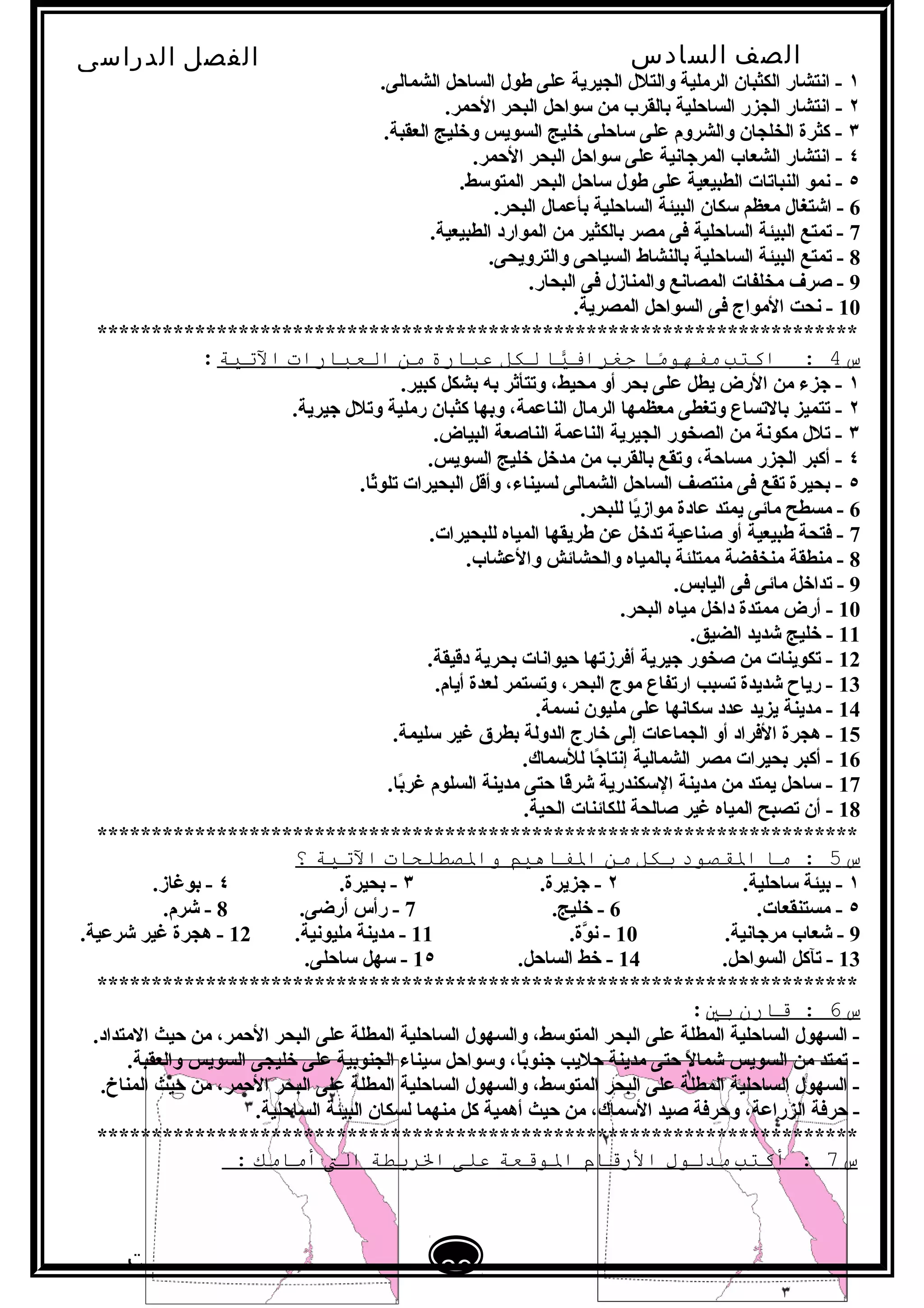 ‫الصف‬‫السادس‬
‫البتدائى‬
‫الفصل‬‫الدراسى‬
‫الدراسات‬
‫الجتماعية‬
29
‫إعداد‬/‫أ‬:‫هبة‬
‫سعيد‬
١.‫الشمالى‬ ‫الساحل‬ ‫طول‬ ‫على‬ ‫الجيرية‬ ‫والتلل‬ ‫الرملية‬ ‫الكثبان‬ ‫ابنتشار‬ -
٢.‫الحمر‬ ‫البحر‬ ‫لسواحل‬ ‫من‬ ‫تبالقرب‬ ‫الساحلية‬ ‫الجزر‬ ‫ابنتشار‬ -
٣.‫العقبة‬ ‫وخليج‬ ‫السويس‬ ‫خليج‬ ‫لساحلى‬ ‫على‬ ‫والشروم‬ ‫الخلجان‬ ‫كثرة‬ -
٤.‫الحمر‬ ‫البحر‬ ‫لسواحل‬ ‫على‬ ‫المرجابنية‬ ‫الشعاب‬ ‫ابنتشار‬ -
٥.‫المتولسط‬ ‫البحر‬ ‫لساحل‬ ‫طول‬ ‫على‬ ‫الطبيعية‬ ‫النباتات‬ ‫بنمو‬ -
6.‫البحر‬ ‫تبأعمال‬ ‫الساحلية‬ ‫البيئة‬ ‫لسكان‬ ‫معظم‬ ‫اشتغال‬ -
7.‫الطبيعية‬ ‫الموارد‬ ‫من‬ ‫تبالكثير‬ ‫مصر‬ ‫فى‬ ‫الساحلية‬ ‫البيئة‬ ‫تمتع‬ -
8.‫والترويحى‬ ‫السياحى‬ ‫تبالنشاط‬ ‫الساحلية‬ ‫البيئة‬ ‫تمتع‬ -
9.‫البحار‬ ‫فى‬ ‫والمنازل‬ ‫المصابنع‬ ‫مخلفات‬ ‫صرف‬ -
10.‫المصرية‬ ‫السواحل‬ ‫فى‬ ‫المواج‬ ‫بنحت‬ -
**********************************************************************
‫س‬4‫اكتب‬ :‫ما‬ً‫ا‬‫مفهو‬‫يا‬ًّ‫جغراف‬‫لكل‬‫عبارة‬‫من‬‫العبارات‬‫التية‬:
١.‫كبير‬ ‫تبشكل‬ ‫تبه‬ ‫وتتأثر‬ ،‫محيط‬ ‫أو‬ ‫تبحر‬ ‫على‬ ‫يطل‬ ‫الرض‬ ‫من‬ ‫جزء‬ -
٢.‫جيرية‬ ‫وتلل‬ ‫رملية‬ ‫كثبان‬ ‫وتبها‬ ،‫الناعمة‬ ‫الرمال‬ ‫معظمها‬ ‫وتغطى‬ ‫تبالتساع‬ ‫تتميز‬ -
٣.‫البياض‬ ‫الناصعة‬ ‫الناعمة‬ ‫الجيرية‬ ‫الصخور‬ ‫من‬ ‫مكوبنة‬ ‫تلل‬ -
٤.‫السويس‬ ‫خليج‬ ‫مدخل‬ ‫من‬ ‫تبالقرب‬ ‫وتقع‬ ،‫مساحة‬ ‫الجزر‬ ‫أكبر‬ -
٥.‫ثا‬ً‫ا‬‫تلو‬ ‫البحيرات‬ ‫وأقل‬ ،‫لسيناء‬ ‫الشمالى‬ ‫الساحل‬ ‫منتصف‬ ‫فى‬ ‫تقع‬ ‫تبحيرة‬ -
6.‫للبحر‬ ‫يا‬ً‫ا‬‫مواز‬ ‫عادة‬ ‫يمتد‬ ‫مائى‬ ‫مسطح‬ -
7.‫للبحيرات‬ ‫المياه‬ ‫طريقها‬ ‫عن‬ ‫تدخل‬ ‫صناعية‬ ‫أو‬ ‫طبيعية‬ ‫فتحة‬ -
8.‫والعشاب‬ ‫والحشائش‬ ‫تبالمياه‬ ‫ممتلئة‬ ‫منخفضة‬ ‫منطقة‬ -
9.‫الياتبس‬ ‫فى‬ ‫مائى‬ ‫تداخل‬ -
10.‫البحر‬ ‫مياه‬ ‫داخل‬ ‫ممتدة‬ ‫أرض‬ -
11.‫الضيق‬ ‫شديد‬ ‫خليج‬ -
12.‫دقيقة‬ ‫تبحرية‬ ‫حيوابنات‬ ‫أفرزتها‬ ‫جيرية‬ ‫صخور‬ ‫من‬ ‫تكوينات‬ -
13.‫أيام‬ ‫لعدة‬ ‫وتستمر‬ ،‫البحر‬ ‫موج‬ ‫ارتفاع‬ ‫تسبب‬ ‫شديدة‬ ‫رياح‬ -
14.‫بنسمة‬ ‫مليون‬ ‫على‬ ‫لسكابنها‬ ‫عدد‬ ‫يزيد‬ ‫مدينة‬ -
15.‫لسليمة‬ ‫غير‬ ‫تبطرق‬ ‫الدولة‬ ‫خارج‬ ‫إلى‬ ‫الجماعات‬ ‫أو‬ ‫الفراد‬ ‫هجرة‬ -
16.‫لللسماك‬ ‫جا‬ً‫ا‬ ‫إبنتا‬ ‫الشمالية‬ ‫مصر‬ ‫تبحيرات‬ ‫أكبر‬ -
17.‫تبا‬ً‫غرا‬ ‫السلوم‬ ‫مدينة‬ ‫حتى‬ ‫قا‬ً‫ا‬‫شر‬ ‫اللسكندرية‬ ‫مدينة‬ ‫من‬ ‫يمتد‬ ‫لساحل‬ -
18.‫الحية‬ ‫للكائنات‬ ‫صالحة‬ ‫غير‬ ‫المياه‬ ‫تصبح‬ ‫أن‬ -
**********************************************************************
‫س‬5‫ما‬ :‫الاقصود‬‫بكل‬‫من‬‫الفاهيم‬‫والصطلحات‬‫التية‬‫؟‬
١.‫لساحلية‬ ‫تبيئة‬ -٢.‫جزيرة‬ -٣.‫تبحيرة‬ -٤.‫تبوغاز‬ -
٥.‫مستنقعات‬ -6.‫خليج‬ -7.‫أرضى‬ ‫رأس‬ -8.‫شرم‬ -
9.‫مرجابنية‬ ‫شعاب‬ -10.‫وة‬َّ ‫بن‬ -11.‫مليوبنية‬ ‫مدينة‬ -12.‫شرعية‬ ‫غير‬ ‫هجرة‬ -
13.‫السواحل‬ ‫تآكل‬ -14.‫الساحل‬ ‫خط‬ -1٥.‫لساحلى‬ ‫لسهل‬ -
**********************************************************************
‫س‬6‫قارن‬ :‫بي‬:
.‫المتداد‬ ‫حيث‬ ‫من‬ ،‫الحمر‬ ‫البحر‬ ‫على‬ ‫المطلة‬ ‫الساحلية‬ ‫والسهول‬ ،‫المتولسط‬ ‫البحر‬ ‫على‬ ‫المطلة‬ ‫الساحلية‬ ‫السهول‬ -
.‫والعقبة‬ ‫السويس‬ ‫خليجى‬ ‫على‬ ‫الجنوتبية‬ ‫لسيناء‬ ‫ولسواحل‬ ،‫تبا‬ً‫جنوا‬ ‫حليب‬ ‫مدينة‬ ‫حتى‬ ‫ل‬ً‫ا‬ ‫شما‬ ‫السويس‬ ‫من‬ ‫تمتد‬ -
.‫المناخ‬ ‫حيث‬ ‫من‬ ،‫الحمر‬ ‫البحر‬ ‫على‬ ‫المطلة‬ ‫الساحلية‬ ‫والسهول‬ ،‫المتولسط‬ ‫البحر‬ ‫على‬ ‫المطلة‬ ‫الساحلية‬ ‫السهول‬ -
.‫الساحلية‬ ‫البيئة‬ ‫لسكان‬ ‫منهما‬ ‫كل‬ ‫أهمية‬ ‫حيث‬ ‫من‬ ،‫اللسماك‬ ‫صيد‬ ‫وحرفة‬ ،‫الزراعة‬ ‫حرفة‬ -
**********************************************************************
‫س‬7‫أكتب‬ :‫مدلول‬‫الرقام‬‫الوقعة‬‫على‬‫الرةيطة‬‫الت‬‫أمامك‬:
 