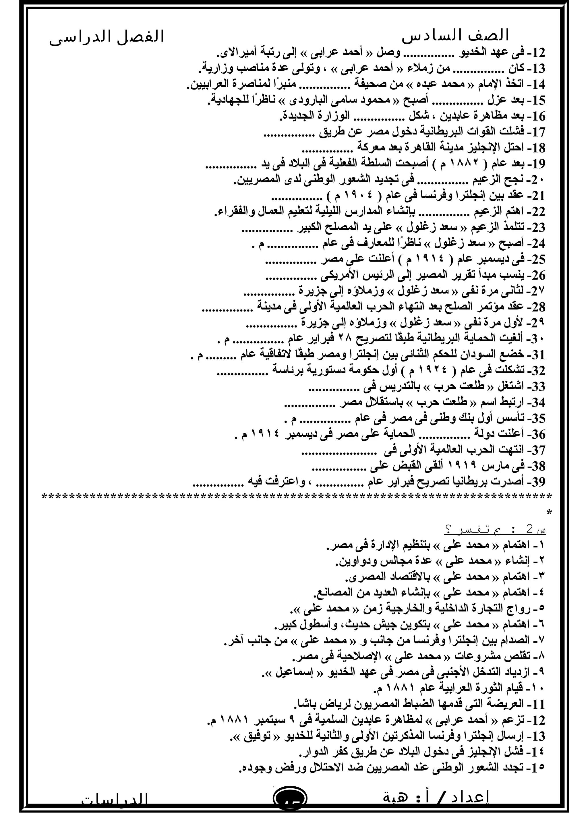 ‫الصف‬‫السادس‬
‫البتدائى‬
‫الفصل‬‫الدراسى‬
‫الدراسات‬
‫الجتماعية‬
45
‫إعداد‬/‫أ‬:‫هبة‬
‫سعيد‬
12.‫أميرالى‬ ‫رتبة‬ ‫إلى‬ « ‫عرابى‬ ‫أحمد‬ » ‫وصل‬ ............... ‫الخديو‬ ‫عهد‬ ‫فى‬ -
13.‫وزارية‬ ‫مناصب‬ ‫عدة‬ ‫وتولى‬ ، « ‫عرابى‬ ‫أحمد‬ » ‫زملء‬ ‫من‬ ............... ‫كان‬ -
14.‫العرابيين‬ ‫لمناصرة‬ ‫را‬ً . ‫منب‬ ............... ‫صحيفة‬ ‫من‬ « ‫عبده‬ ‫محمد‬ » ‫المام‬ ‫اتخذ‬ -
15.‫للجهادية‬ ‫را‬ً . ‫ناظ‬ « ‫البارودى‬ ‫سامى‬ ‫محمود‬ » ‫أصبح‬ ............... ‫عزل‬ ‫بعد‬ -
16.‫الجديدة‬ ‫الوزارة‬ ............... ‫شكل‬ ، ‫عابدين‬ ‫مظاهرة‬ ‫بعد‬ -
17............... ‫طريق‬ ‫عن‬ ‫مصر‬ ‫دخول‬ ‫البريطانية‬ ‫القوات‬ ‫فشلت‬ -
18............... ‫معركة‬ ‫بعد‬ ‫القاهرة‬ ‫مدينة‬ ‫النجليز‬ ‫احتل‬ -
19) ‫عام‬ ‫بعد‬ -١٨٨٢............... ‫يد‬ ‫فى‬ ‫البلد‬ ‫فى‬ ‫الفعلية‬ ‫السلطة‬ ‫أصبحت‬ ( ‫م‬
2٠.‫المصريين‬ ‫لدى‬ ‫الوطنى‬ ‫الشعور‬ ‫تجديد‬ ‫فى‬ ............... ‫الزعيم‬ ‫نجح‬ -
21) ‫عام‬ ‫فى‬ ‫وفرنسا‬ ‫إنجلترا‬ ‫بين‬ ‫عقد‬ -١٩٠٤............... ( ‫م‬
22.‫والفقراء‬ ‫العمال‬ ‫لتعليم‬ ‫الليلية‬ ‫المدارس‬ ‫بإنشاء‬ ............... ‫الزعيم‬ ‫اهتم‬ -
23............... ‫الكبير‬ ‫المصلح‬ ‫يد‬ ‫على‬ « ‫زغلول‬ ‫سعد‬ » ‫الزعيم‬ ‫تتلمذ‬ -
24. ‫م‬ ............... ‫عام‬ ‫فى‬ ‫للمعار ف‬ ‫را‬ً . ‫ناظ‬ « ‫زغلول‬ ‫سعد‬ » ‫أصبح‬ -
25) ‫عام‬ ‫ديسمبر‬ ‫فى‬ -١٩١٤............... ‫مصر‬ ‫على‬ ‫أعلنت‬ ( ‫م‬
26............... ‫المريكى‬ ‫الرئيس‬ ‫إلى‬ ‫المصير‬ ‫تقرير‬ ‫مبدأ‬ ‫ينسب‬ -
2٧............... ‫نجزيرة‬ ‫إلى‬ ‫وزملؤه‬ « ‫زغلول‬ ‫سعد‬ » ‫نفى‬ ‫مرة‬ ‫لثانى‬ -
28............... ‫مدينة‬ ‫فى‬ ‫الولى‬ ‫العالمية‬ ‫الحرب‬ ‫انتهاء‬ ‫بعد‬ ‫الصلح‬ ‫مؤتمر‬ ‫عقد‬ -
2٩............... ‫نجزيرة‬ ‫إلى‬ ‫وزملؤه‬ « ‫زغلول‬ ‫سعد‬ » ‫نفى‬ ‫مرة‬ ‫لول‬ -
3٠‫لتصريح‬ ‫قا‬ً .‫طب‬ ‫البريطانية‬ ‫الحماية‬ ‫ألغيت‬ -٢٨. ‫م‬ ............... ‫عام‬ ‫فبراير‬
31. ‫م‬ ......... ‫عام‬ ‫لتفاقية‬ ‫قا‬ً .‫طب‬ ‫ومصر‬ ‫إنجلترا‬ ‫بين‬ ‫الثنائى‬ ‫للحكم‬ ‫السودان‬ ‫خضع‬ -
32) ‫عام‬ ‫فى‬ ‫تشكلت‬ -١٩٢٤............... ‫برئاسة‬ ‫دستورية‬ ‫حكومة‬ ‫أول‬ ( ‫م‬
33............... ‫فى‬ ‫بالتدريس‬ « ‫حرب‬ ‫طلعت‬ » ‫اشتغل‬ -
34............... ‫مصر‬ ‫باستقلل‬ « ‫حرب‬ ‫طلعت‬ » ‫اسم‬ ‫ارتبط‬ -
35. ‫م‬ ............... ‫عام‬ ‫فى‬ ‫مصر‬ ‫فى‬ ‫وطنى‬ ‫بنك‬ ‫أول‬ ‫تأسس‬ -
36‫ديسمبر‬ ‫فى‬ ‫مصر‬ ‫على‬ ‫الحماية‬ ............... ‫دولة‬ ‫أعلنت‬ -١٩١٤. ‫م‬
37‫فى‬ ‫الولى‬ ‫العالمية‬ ‫الحرب‬ ‫انتهت‬ -......................
38‫مارس‬ ‫فى‬ -١٩١٩................ ‫على‬ ‫القبض‬ ‫ألقى‬
39............... ‫فيه‬ ‫واعترفت‬ ، .............. ‫عام‬ ‫فبراير‬ ‫تصريح‬ ‫بريطانيا‬ ‫أصدرت‬ -
**************************************************************************
*
‫س‬2‫ب‬ :‫تفسر‬‫؟‬
١.‫مصر‬ ‫فى‬ ‫الدارة‬ ‫بتنظيم‬ « ‫على‬ ‫محمد‬ » ‫اهتمام‬ -
٢.‫ودواوين‬ ‫مجالس‬ ‫عدة‬ « ‫على‬ ‫محمد‬ » ‫إنشاء‬ -
٣.‫المصرى‬ ‫بالقتصاد‬ « ‫على‬ ‫محمد‬ » ‫اهتمام‬ -
٤.‫المصانع‬ ‫من‬ ‫العديد‬ ‫بإنشاء‬ « ‫على‬ ‫محمد‬ » ‫اهتمام‬ -
٥.« ‫على‬ ‫محمد‬ » ‫زمن‬ ‫والخارنجية‬ ‫الداخلية‬ ‫التجارة‬ ‫رواج‬ -
٦.‫كبير‬ ‫وأسطول‬ ،‫حديث‬ ‫نجيش‬ ‫بتكوين‬ « ‫على‬ ‫محمد‬ » ‫اهتمام‬ -
٧.‫آخر‬ ‫نجانب‬ ‫من‬ « ‫على‬ ‫محمد‬ » ‫و‬ ‫نجانب‬ ‫من‬ ‫وفرنسا‬ ‫إنجلترا‬ ‫بين‬ ‫الصدام‬ -
٨.‫مصر‬ ‫فى‬ ‫الصلحية‬ « ‫على‬ ‫محمد‬ » ‫مشروعات‬ ‫تقلص‬ -
٩.« ‫إسماعيل‬ » ‫الخديو‬ ‫عهد‬ ‫فى‬ ‫مصر‬ ‫فى‬ ‫النجنبى‬ ‫التدخل‬ ‫ازدياد‬ -
١٠‫عام‬ ‫العرابية‬ ‫الثورة‬ ‫قيام‬ -١٨٨١.‫م‬
11.‫باشا‬ ‫لرياض‬ ‫المصريون‬ ‫الضباط‬ ‫قدمها‬ ‫التى‬ ‫العريضة‬ -
12‫فى‬ ‫السلمية‬ ‫عابدين‬ ‫لمظاهرة‬ « ‫عرابى‬ ‫أحمد‬ » ‫تزعم‬ -٩‫سبتمبر‬١٨٨١.‫م‬
13.« ‫توفيق‬ » ‫للخديو‬ ‫والثانية‬ ‫الولى‬ ‫المذكرتين‬ ‫وفرنسا‬ ‫إنجلترا‬ ‫إرسال‬ -
1٤.‫الدوار‬ ‫كفر‬ ‫طريق‬ ‫عن‬ ‫البلد‬ ‫دخول‬ ‫فى‬ ‫النجليز‬ ‫فشل‬ -
1٥.‫ونجوده‬ ‫ورفض‬ ‫الحتلل‬ ‫ضد‬ ‫المصريين‬ ‫عند‬ ‫الوطنى‬ ‫الشعور‬ ‫تجدد‬ -
 