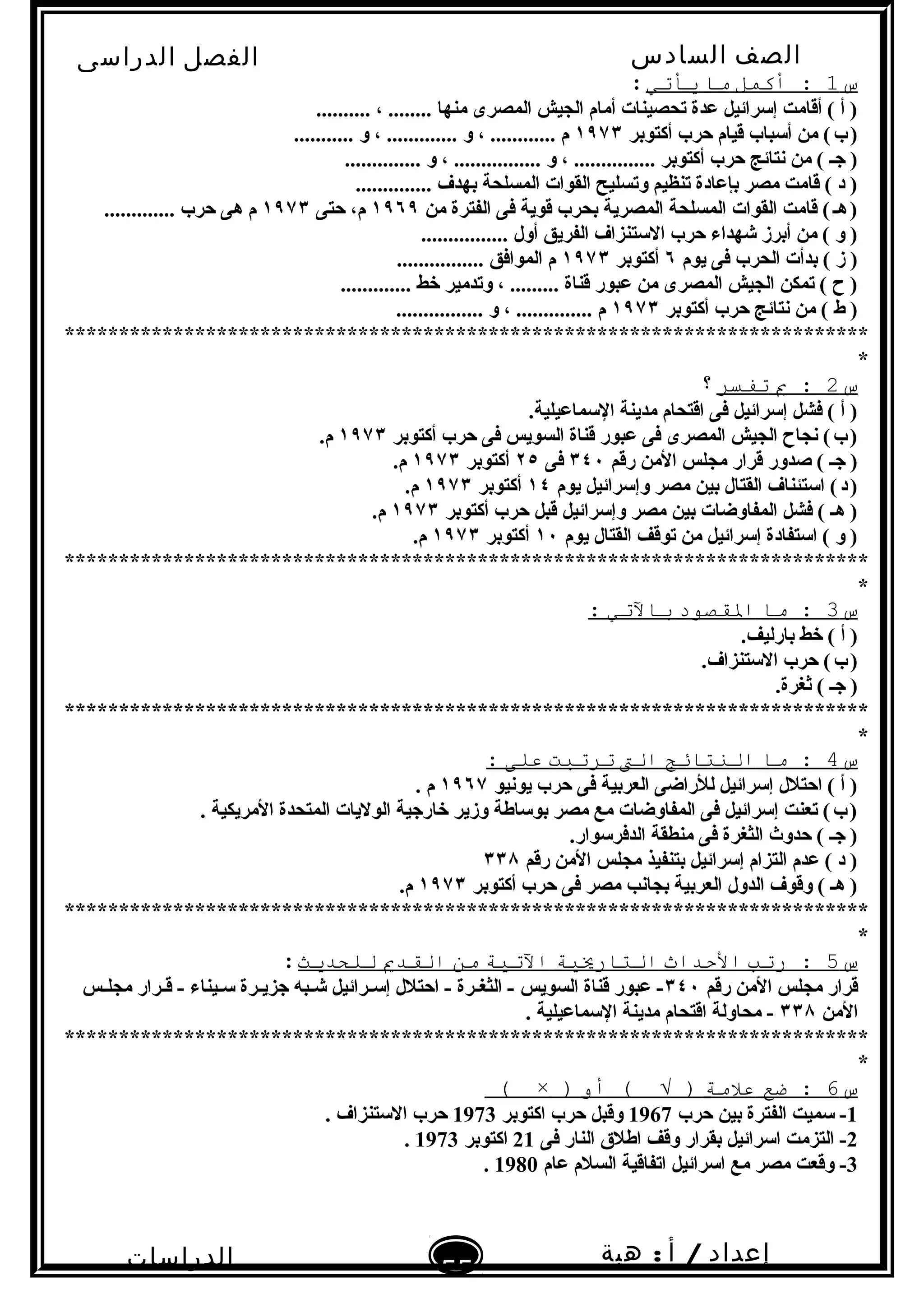 ‫الصف‬‫السادس‬
‫البتدائى‬
‫الفصل‬‫الدراسى‬
‫الدراسات‬
‫الجتماعية‬
55
‫إعداد‬/‫أ‬:‫هبة‬
‫سعيد‬
‫س‬1‫أكمل‬ :‫ما‬‫يأتي‬:
.......... ، ........ ‫منها‬ ‫المصرى‬ ‫الجيش‬ ‫أمام‬ ‫تحصينات‬ ‫عدة‬ ‫إتسرائيل‬ ‫أقامت‬ ( ‫أ‬ )
‫أكتوبر‬ ‫حرب‬ ‫قيام‬ ‫أتسباب‬ ‫من‬ (‫ب‬)   ١٩٧٣........... ‫و‬ ، ............. ‫و‬ ، ............ ‫م‬
.............. ‫و‬ ، ................ ‫و‬ ، ............... ‫أكتوبر‬ ‫حرب‬ ‫نتائج‬ ‫من‬ ( ‫جـ‬ )
.............. ‫بهدف‬ ‫المسلحة‬ ‫القوات‬ ‫وتسليح‬ ‫تنظيم‬ ‫بإعادة‬ ‫مصر‬ ‫قامت‬ ( ‫د‬ )
‫من‬ ‫الفترة‬ ‫فى‬ ‫قوية‬ ‫بحرب‬ ‫المصرية‬ ‫المسلحة‬ ‫القوات‬ ‫قامت‬ (‫هـ‬)   ١٩٦٩‫حتى‬ ،‫م‬١٩٧٣............. ‫حرب‬ ‫هى‬ ‫م‬
................ ‫أول‬ ‫الفريق‬ ‫التستنزاف‬ ‫حرب‬ ‫شهداء‬ ‫أبرز‬ ‫من‬ ( ‫و‬ )
‫يوم‬ ‫فى‬ ‫الحرب‬ ‫بدأت‬ ( ‫ز‬ )٦‫أكتوبر‬١٩٧٣................ ‫الموافق‬ ‫م‬
............. ‫خط‬ ‫وتدمير‬ ، ......... ‫قناة‬ ‫عبور‬ ‫من‬ ‫المصرى‬ ‫الجيش‬ ‫تمكن‬ ( ‫ ح‬ )
‫أكتوبر‬ ‫حرب‬ ‫نتائج‬ ‫من‬ ( ‫ط‬ )١٩٧٣................ ‫و‬ ، .............. ‫م‬
**************************************************************************
*
‫س‬2‫ب‬ :‫تفسر‬‫؟‬
.‫التسماعيلية‬ ‫مدينة‬ ‫اقتحام‬ ‫فى‬ ‫إتسرائيل‬ ‫فشل‬ ( ‫أ‬ )
‫أكتوبر‬ ‫حرب‬ ‫فى‬ ‫السويس‬ ‫قناة‬ ‫عبور‬ ‫فى‬ ‫المصرى‬ ‫الجيش‬ ‫نجا ح‬ (‫ب‬)   ١٩٧٣.‫م‬
‫رقم‬ ‫المن‬ ‫مجلس‬ ‫قرار‬ ‫صدور‬ ( ‫جـ‬ )٣٤٠‫فى‬٢٥‫أكتوبر‬١٩٧٣.‫م‬
‫يوم‬ ‫وإتسرائيل‬ ‫مصر‬ ‫بين‬ ‫القتال‬ ‫اتستئناف‬ (‫د‬)   ١٤‫أكتوبر‬١٩٧٣.‫م‬
‫أكتوبر‬ ‫حرب‬ ‫قبل‬ ‫وإتسرائيل‬ ‫مصر‬ ‫بين‬ ‫المفاوضات‬ ‫فشل‬ ( ‫هـ‬ )١٩٧٣.‫م‬
‫يوم‬ ‫القتال‬ ‫توقف‬ ‫من‬ ‫إتسرائيل‬ ‫اتستفادة‬ ( ‫و‬ )١٠‫أكتوبر‬١٩٧٣.‫م‬
**************************************************************************
*
‫س‬3‫ما‬ :‫الصقصود‬‫بالتي‬:
.‫بارليف‬ ‫خط‬ ( ‫أ‬ )
.‫التستنزاف‬ ‫حرب‬ (‫ب‬)   
.‫ثغرة‬ ( ‫جـ‬ )
**************************************************************************
*
‫س‬4‫ما‬ :‫النتائج‬‫الت‬‫ترتبت‬‫على‬:
‫يونيو‬ ‫حرب‬ ‫فى‬ ‫العربية‬ ‫للراضى‬ ‫إتسرائيل‬ ‫احتلل‬ ( ‫أ‬ )١٩٦٧. ‫م‬
. ‫المريكية‬ ‫المتحدة‬ ‫الوليات‬ ‫خارجية‬ ‫وزير‬ ‫بوتساطة‬ ‫مصر‬ ‫مع‬ ‫المفاوضات‬ ‫فى‬ ‫إتسرائيل‬ ‫تعنت‬ (‫ب‬)   
.‫الدفرتسوار‬ ‫منطقة‬ ‫فى‬ ‫الثغرة‬ ‫حدوث‬ ( ‫جـ‬ )
‫رقم‬ ‫المن‬ ‫مجلس‬ ‫بتنفيذ‬ ‫إتسرائيل‬ ‫التزام‬ ‫عدم‬ ( ‫د‬ )٣٣٨
‫أكتوبر‬ ‫حرب‬ ‫فى‬ ‫مصر‬ ‫بجانب‬ ‫العربية‬ ‫الدول‬ ‫وقوف‬ ( ‫هـ‬ )١٩٧٣.‫م‬
**************************************************************************
*
‫س‬5‫رتب‬ :‫الدحداث‬‫التاريةية‬‫التةية‬‫من‬‫الصقدي‬‫للحديث‬:
‫رقم‬ ‫المن‬ ‫مجلس‬ ‫قرار‬٣٤٠‫ـس‬‫ـ‬‫مجل‬ ‫ـرار‬‫ـ‬‫ق‬ - ‫ـيناء‬‫ـ‬‫تس‬ ‫ـرة‬‫ـ‬‫جزي‬ ‫ـبه‬‫ـ‬‫ش‬ ‫ـرائيل‬‫ـ‬‫إتس‬ ‫احتلل‬ - ‫ـرة‬‫ـ‬‫الثغ‬ - ‫السويس‬ ‫قناة‬ ‫عبور‬ -
‫المن‬٣٣٨. ‫التسماعيلية‬ ‫مدينة‬ ‫اقتحام‬ ‫محاولة‬ -
**************************************************************************
*
‫س‬6‫ضع‬ :‫علمة‬‫أو‬ ( √ ))×(
1‫حرب‬ ‫بين‬ ‫الفترة‬ ‫تسميت‬ -1967‫اكتوبر‬ ‫حرب‬ ‫وقبل‬1973. ‫التستنزاف‬ ‫حرب‬
2‫فى‬ ‫النار‬ ‫اطلق‬ ‫وقف‬ ‫بقرار‬ ‫اتسرائيل‬ ‫التزمت‬ -21‫اكتوبر‬1973.
3‫عام‬ ‫السلم‬ ‫اتفاقية‬ ‫اتسرائيل‬ ‫مع‬ ‫مصر‬ ‫وقعت‬ -1980.
 