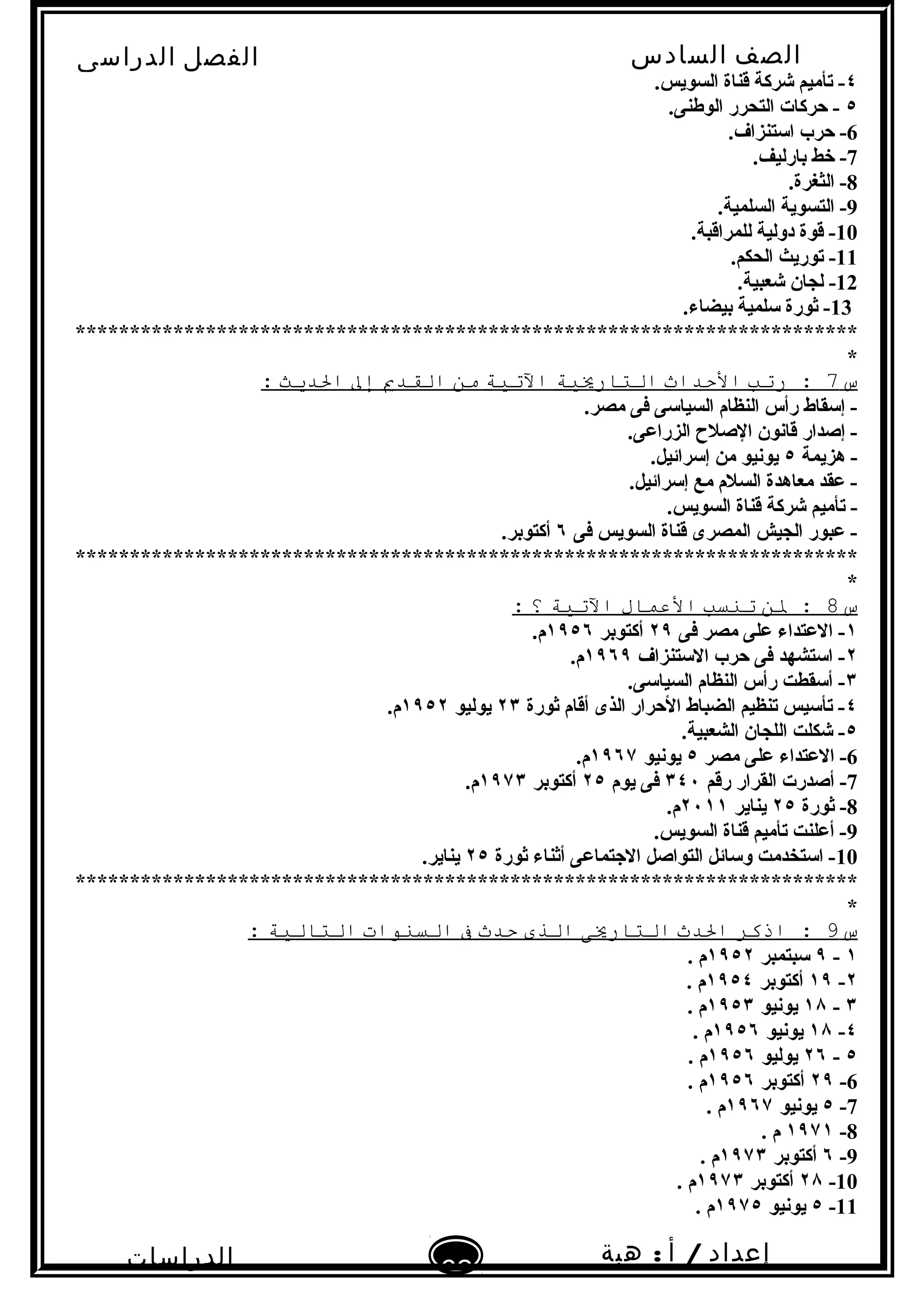 ‫الصف‬‫السادس‬
‫البتدائى‬
‫الفصل‬‫الدراسى‬
‫الدراسات‬
‫الجتماعية‬
62
‫إعداد‬/‫أ‬:‫هبة‬
‫سعيد‬
٤.‫السويس‬ ‫قناة‬ ‫شركة‬ ‫تأميم‬ -
٥.‫الوطنى‬ ‫التحرر‬ ‫حركات‬ -
6.‫اتستنزاف‬ ‫حرب‬ -
7.‫بارليف‬ ‫خط‬ -
8.‫الثغرة‬ -
9.‫السلمية‬ ‫التسوية‬ -
10.‫للمراقبة‬ ‫دولية‬ ‫قوة‬ -
11.‫الحكم‬ ‫توريث‬ -
12.‫شعبية‬ ‫لجان‬ -
13.‫بيضاء‬ ‫تسلمية‬ ‫ثورة‬ -
************************************************************************
*
‫س‬7‫رتب‬ :‫الدحداث‬‫التاريةية‬‫التةية‬‫من‬‫الصقدي‬‫إل‬‫الديث‬:
.‫مصر‬ ‫فى‬ ‫السياتسى‬ ‫النظام‬ ‫رأس‬ ‫إتسقاط‬ -
.‫الزراعى‬ ‫الصل ح‬ ‫قانون‬ ‫إصدار‬ -
‫هزيمة‬ -٥.‫إتسرائيل‬ ‫من‬ ‫يونيو‬
.‫إتسرائيل‬ ‫مع‬ ‫السلم‬ ‫معاهدة‬ ‫عقد‬ -
.‫السويس‬ ‫قناة‬ ‫شركة‬ ‫تأميم‬ -
‫فى‬ ‫السويس‬ ‫قناة‬ ‫المصرى‬ ‫الجيش‬ ‫عبور‬ -٦.‫أكتوبر‬
************************************************************************
*
‫س‬8‫لن‬ :‫تنسب‬‫العمال‬‫التةية‬‫؟‬:
١‫فى‬ ‫مصر‬ ‫على‬ ‫العتداء‬ -٢٩‫أكتوبر‬١٩٥٦.‫م‬
٢‫التستنزاف‬ ‫حرب‬ ‫فى‬ ‫اتستشهد‬ -١٩٦٩.‫م‬
٣.‫السياتسى‬ ‫النظام‬ ‫رأس‬ ‫أتسقطت‬ -
٤‫ثورة‬ ‫أقام‬ ‫الذى‬ ‫الحرار‬ ‫الضباط‬ ‫تنظيم‬ ‫تأتسيس‬ -٢٣‫يوليو‬١٩٥٢.‫م‬
٥.‫الشعبية‬ ‫اللجان‬ ‫شكلت‬ -
6‫مصر‬ ‫على‬ ‫العتداء‬ -٥‫يونيو‬١٩٦٧.‫م‬
7‫رقم‬ ‫القرار‬ ‫أصدرت‬ -٣٤٠‫يوم‬ ‫فى‬٢٥‫أكتوبر‬١٩٧٣.‫م‬
8‫ثورة‬ -٢٥‫يناير‬٢٠١١.‫م‬
9.‫السويس‬ ‫قناة‬ ‫تأميم‬ ‫أعلنت‬ -
10‫ثورة‬ ‫أثناء‬ ‫الجتماعى‬ ‫التواصل‬ ‫وتسائل‬ ‫اتستخدمت‬ -٢٥.‫يناير‬
************************************************************************
*
‫س‬9‫اذكر‬ :‫الدث‬‫التاريى‬‫الذى‬‫دحدث‬‫ف‬‫السنوات‬‫التالةية‬:
١-٩‫تسبتمبر‬١٩٥٢. ‫م‬
٢-١٩‫أكتوبر‬١٩٥٤. ‫م‬
٣-١٨‫يونيو‬١٩٥٣. ‫م‬
٤-١٨‫يونيو‬١٩٥٦. ‫م‬
٥-٢٦‫يوليو‬١٩٥٦. ‫م‬
6-٢٩‫أكتوبر‬١٩٥٦. ‫م‬
7-٥‫يونيو‬١٩٦٧. ‫م‬
8-١٩٧١. ‫م‬
9-٦‫أكتوبر‬١٩٧٣. ‫م‬
10-٢٨‫أكتوبر‬١٩٧٣. ‫م‬
11-٥‫يونيو‬١٩٧٥. ‫م‬
 