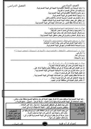 ‫الصف‬‫السادس‬
‫البتدائى‬
‫الفصل‬‫الدراسى‬
‫الدراسات‬
‫الجتماعية‬
10
‫إعداد‬/‫أ‬:‫هبة‬
‫سعيد‬
.‫الصحراوية‬ ‫البيئة‬ ‫فى‬ ‫المهمة‬ ‫القتصادية‬ ‫النشطة‬ ‫من‬ ‫السياحة‬ ‫تعد‬ ( ‫أ‬ )
.‫الغربية‬ ‫الصحراء‬ ‫فى‬ ‫الزراعة‬ ‫قيام‬ (‫ب‬)   
.‫الصحراوية‬ ‫البيئة‬ ‫فى‬ ‫القتصادية‬ ‫النشطة‬ ‫تنوع‬ ( ‫جـ‬ )
.‫الصحراوية‬ ‫البيئة‬ ‫فى‬ ‫التعدين‬ ‫نشاط‬ ‫وجود‬ ( ‫د‬ )
.‫والبل‬ ‫والغنام‬ ‫الماعز‬ ‫بتربية‬ ‫الصحراء‬ ‫بدو‬ ‫اهتمام‬ ( ‫هـ‬ )
.‫الطبية‬ ‫النباتات‬ ‫الصحراوية‬ ‫البيئة‬ ‫نباتات‬ ‫بعض‬ ‫على‬ ‫يطلق‬ (‫و‬)   
.‫الصحراوية‬ ‫البيئة‬ ‫فى‬ ‫الهامة‬ ‫الصناعات‬ ‫من‬ ‫التمور‬ ‫حفظ‬ ‫صناعة‬ ‫تعد‬ ( ‫ز‬ )
***************************************************************************
‫س‬3‫ما‬ :‫النتائج‬‫الت‬‫ترتبت‬‫على‬:
.‫الشرقية‬ ‫مصر‬ ‫صحراء‬ ‫فى‬ ‫واحات‬ ‫وجود‬ ‫عدم‬ ( ‫أ‬ )
.‫الصحراوية‬ ‫البيئة‬ ‫سكان‬ ‫عند‬ ‫خام‬ ‫كمادة‬ ‫الصوف‬ ‫توافر‬ (‫ب‬)   
.‫الصحراوية‬ ‫البيئة‬ ‫مناطق‬ ‫بعض‬ ‫فى‬ ‫والبترول‬ ‫المعادن‬ ‫توافر‬ ( ‫جـ‬ )
***************************************************************************
‫س‬4‫برهن‬ :‫على‬‫صحة‬‫العبارتي‬‫التيتي‬:
.‫المعدنية‬ ‫الموارد‬ ‫بوفرة‬ ‫مصر‬ ‫فى‬ ‫الصحراوية‬ ‫البيئة‬ ‫تنعم‬ ( ‫أ‬ )
.‫الصحراوية‬ ‫البيئة‬ ‫فى‬ ‫مهم‬ ‫اقتصادى‬ ‫نشاط‬ ‫السياحة‬ (‫ب‬)   
***************************************************************************
‫س‬5‫أين‬ :‫تنتشر‬‫النشطة‬‫االقتصادية‬‫التية‬‫ف‬‫البيئة‬‫الصحراوية‬‫؟‬:
.‫الرعى‬ ( ‫أ‬ )
.‫الزراعة‬ (‫ب‬)   
.‫السياحة‬ ( ‫جـ‬ )
**********************************************************************
‫س‬6‫ضع‬ :‫علمة‬‫أو‬ ( √ ))×(
1. ‫البحرية‬ ‫الواحات‬ ‫مناجم‬ ‫فى‬ ‫مصر‬ ‫فى‬ ‫الحديد‬ ‫يوجد‬ -
2. ‫على‬ ‫أولد‬ ‫قبيلة‬ ‫مطروح‬ ‫محافظة‬ ‫فى‬ ‫الرعى‬ ‫بحرفة‬ ‫تقوم‬ ‫التى‬ ‫القبائل‬ ‫من‬ -
3. ‫الصحراوية‬ ‫البيئة‬ ‫فى‬ ‫الدينية‬ ‫السياحية‬ ‫المزارات‬ ‫من‬ ‫كاترين‬ ‫سانت‬ ‫دير‬ -
4. ‫سيناء‬ ‫صحراء‬ ‫فى‬ ‫على‬ ‫أولد‬ ‫قبيلة‬ ‫تعيش‬ -
5. ‫الصحراوية‬ ‫البيئة‬ ‫فى‬ ‫الهامة‬ ‫الصناعات‬ ‫من‬ ‫التمور‬ ‫وتعليب‬ ‫حفظ‬ ‫صناعة‬ -
6. ‫سيناء‬ ‫جزيرة‬ ‫شبه‬ ‫فى‬ ‫مصر‬ ‫فى‬ ‫المنجنيز‬ ‫يوجد‬ -
7. ‫الجديد‬ ‫الوادى‬ ‫محافظة‬ ‫فى‬ ‫العبابدة‬ ‫قبائل‬ ‫تنتشر‬ -
***************************************************************************
. ‫سكانى‬ ‫جذب‬ ‫منطقة‬ ‫لتصبح‬ ‫مشاكلها‬ ‫حل‬ ‫فى‬ ‫الدولة‬ ‫جهود‬ ‫تتركز‬ ‫لذا‬ ‫مصر‬ ‫مستقبل‬ ‫الصحراوية‬ ‫البيئة‬ ‫تعد‬ –
. ( ‫التربة‬ ‫تملح‬ – ‫السيول‬ – ‫الرمال‬ ‫حركة‬ – ‫المياه‬ ‫ندرة‬ ) ‫ومنها‬ ‫الصحراوية‬ ‫البيئة‬ ‫فى‬ ‫المشكلت‬ ‫تتعدد‬ –
)1(‫ندرة‬
‫المياه‬
–‫الصحراوية‬ ‫المناطق‬ ‫فى‬ ‫المطر‬ ‫مياه‬ ‫تندر‬. ‫النباتات‬ ‫على‬ ‫ا‬ً ‫سلب‬ ‫يؤثر‬ ‫مما‬ :
–‫البار‬ ‫فى‬ ‫المياه‬ ‫منسوب‬ ‫ينخفض‬. ‫المياه‬ ‫فى‬ ‫الزائد‬ ‫للستهلك‬ ‫نتيجة‬ :
)2(‫حركة‬
‫الرمال‬
–‫من‬ ‫بتحريكها‬ ‫الرياح‬ ‫تقوم‬ ‫المفككة‬ ‫الرمال‬ ‫من‬ ‫كبيرة‬ ‫كميات‬ ‫وجود‬ ‫هى‬
. ‫التربة‬ ‫يفسد‬ ‫مما‬ ‫الزراعية‬ ‫الراضى‬ ‫نحو‬ ‫ا‬ً ‫وأحيان‬ ‫لخر‬ ‫مكان‬
–: ‫إلى‬ ‫فتؤدى‬ ‫الصحراوية‬ ‫البيئة‬ ‫على‬ ‫الرياح‬ ‫بفعل‬ ‫الرمال‬ ‫حركة‬ ‫تؤثر‬
)1. ‫الزراعية‬ ‫الحقول‬ ‫إتلف‬ (
‫التصحر‬
‫التربة‬ ‫تدهور‬ ‫هو‬
‫وانخفاض‬ ‫الزراعية‬
. ‫النتاجية‬ ‫القدرة‬
 