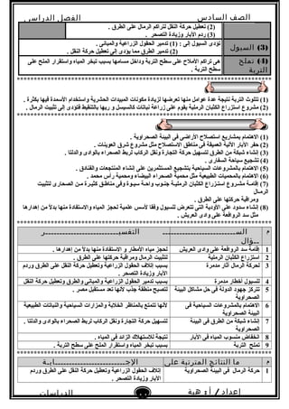 ‫الصف‬‫السادس‬
‫البتدائى‬
‫الفصل‬‫الدراسى‬
‫الدراسات‬
‫الجتماعية‬
11
‫إعداد‬/‫أ‬:‫هبة‬
‫سعيد‬
)2. ‫الطرق‬ ‫على‬ ‫الرمال‬ ‫لتراكم‬ ‫النقل‬ ‫حركة‬ ‫تعطيل‬ (
)3. ‫التصحر‬ ‫وزيادة‬ ‫البار‬ ‫ردم‬ (
)3(‫السيول‬
) : ‫إلى‬ ‫السيول‬ ‫تؤدى‬1(. ‫والمبانى‬ ‫الزراعية‬ ‫الحقول‬ ‫تدمير‬
)2(. ‫النقل‬ ‫حركة‬ ‫تعطيل‬ ‫إلى‬ ‫يؤدى‬ ‫مما‬ ‫الطرق‬ ‫تدمير‬
)4(‫تملح‬
‫التربة‬
‫على‬ ‫الملح‬ ‫واستقرار‬ ‫المياه‬ ‫تبخر‬ ‫بسبب‬ ‫مسامها‬ ‫وداخل‬ ‫التربة‬ ‫سطح‬ ‫على‬ ‫الملح‬ ‫تراكم‬ ‫هى‬
. ‫التربة‬ ‫سطح‬
***************************************************************************
)1. ‫بكثرة‬ ‫فيها‬ ‫السمدة‬ ‫واستخدام‬ ‫الحشرية‬ ‫المبيدات‬ ‫مكونات‬ ‫لزيادة‬ ‫تعرضها‬ ‫منها‬ ‫عوامل‬ ‫عدة‬ ‫نتيجة‬ ‫التربة‬ ‫تتلو ث‬ (
)2. ‫الرمال‬ ‫تثبيت‬ ‫إلى‬ ‫فتؤدى‬ ‫بالتنقيط‬ ‫ريها‬ ‫و‬ ‫كالسيسل‬ ‫نباتات‬ ‫زراعة‬ ‫على‬ ‫يقوم‬ ‫الرملية‬ ‫الكثبان‬ ‫استزراع‬ ‫مشروع‬ (
***************************************************************************
)1. ‫الصحراوية‬ ‫البيئة‬ ‫فى‬ ‫الراضى‬ ‫استصلح‬ ‫بمشاريع‬ ‫الهتمام‬ (
)2. ‫العوينات‬ ‫شرق‬ ‫مشروع‬ ‫مثل‬ ‫الستصلح‬ ‫مناطق‬ ‫فى‬ ‫العميقة‬ ‫اللية‬ ‫البار‬ ‫حفر‬ (
)3. ‫والدلتا‬ ‫بالوادى‬ ‫الصحراء‬ ‫لربط‬ ‫الركاب‬ ‫ونقل‬ ‫التجارة‬ ‫حركة‬ ‫لتسهيل‬ ‫الطرق‬ ‫من‬ ‫شبكة‬ ‫إنشاء‬ (
)4. ‫السفارى‬ ‫سياحة‬ ‫تشجيع‬ (
)5. ‫والفنادق‬ ‫المنتجعات‬ ‫إنشاء‬ ‫على‬ ‫المستثمرين‬ ‫بتشجيع‬ ‫السياحية‬ ‫بالمشروعات‬ ‫الهتمام‬ (
)6. ‫محمد‬ ‫رأس‬ ‫ومحمية‬ ‫البيضاء‬ ‫الصحراء‬ ‫محمية‬ ‫مثل‬ ‫الطبيعية‬ ‫بالمحميات‬ ‫الهتمام‬ (
)7‫لتثبيت‬ ‫الصحارى‬ ‫مـن‬ ‫كثيـرة‬ ‫مناطـق‬ ‫وفى‬ ‫سيـوة‬ ‫واحـة‬ ‫جنـوب‬ ‫الرمليـة‬ ‫الكثبان‬ ‫استـزراع‬ ‫مشـروع‬ ‫إقامـة‬ (
‫الرمـال‬
. ‫الطرق‬ ‫على‬ ‫حركتها‬ ‫ومراقبة‬
)8‫إهدارها‬ ‫من‬ ‫ل‬ً  ‫بد‬ ‫منها‬ ‫والستفادة‬ ‫المياه‬ ‫لحجز‬ ‫علمية‬ ‫لسس‬ ‫وفقا‬ ‫للسيول‬ ‫تتعرض‬ ‫التى‬ ‫الودية‬ ‫على‬ ‫سدود‬ ‫إنشاء‬ (
. ‫العريش‬ ‫وادى‬ ‫على‬ ‫الروافعة‬ ‫سد‬ ‫مثل‬
***************************************************************************
‫م‬‫الســــــــــــــــــــــــــ‬
‫ــؤال‬
‫التفسيــــــــــــــــــــــــــر‬
1‫العريش‬ ‫وادى‬ ‫على‬ ‫الروافعة‬ ‫سد‬ ‫إقامة‬. ‫إهدارها‬ ‫من‬ ‫ل‬ً  ‫بد‬ ‫منها‬ ‫الستفادة‬ ‫و‬ ‫المطار‬ ‫مياه‬ ‫لحجز‬
2‫الرملية‬ ‫الكثبان‬ ‫استزراع‬. ‫الطرق‬ ‫على‬ ‫حركتها‬ ‫ومراقبة‬ ‫الرمال‬ ‫لتثبيت‬
3‫مدمرة‬ ‫آثار‬ ‫الرمال‬ ‫لحركة‬‫وردم‬ ‫الطرق‬ ‫على‬ ‫النقل‬ ‫حركة‬ ‫وتعطيل‬ ‫الزراعية‬ ‫الحقول‬ ‫إتلف‬ ‫بسبب‬
. ‫التصحر‬ ‫وزيادة‬ ‫البار‬
4‫مدمرة‬ ‫أخطار‬ ‫للسيول‬‫النقل‬ ‫حركة‬ ‫وتعطيل‬ ‫والطرق‬ ‫والمبانى‬ ‫الزراعية‬ ‫الحقول‬ ‫تدمير‬ ‫بسبب‬
5‫البيئة‬ ‫مشاكل‬ ‫حل‬ ‫فى‬ ‫الدولة‬ ‫جهود‬ ‫تتركز‬
‫الصحراوية‬
. ‫مصر‬ ‫مستقبل‬ ‫تعد‬ ‫لنها‬ ‫جذب‬ ‫منطقة‬ ‫لتصبح‬
6‫فى‬ ‫السياحية‬ ‫بالمشروعات‬ ‫الهتمام‬
‫الصحراوية‬ ‫البيئة‬
‫الطبيعية‬ ‫والنباتات‬ ‫السياحية‬ ‫والمزارات‬ ‫الخلبة‬ ‫بالمناظر‬ ‫تتمتع‬ ‫لنها‬
7‫البيئة‬ ‫فى‬ ‫الطرق‬ ‫من‬ ‫شبكة‬ ‫إنشاء‬
‫الصحراوية‬
. ‫والدلتا‬ ‫بالوادى‬ ‫الصحراء‬ ‫لربط‬ ‫الركاب‬ ‫ونقل‬ ‫التجارة‬ ‫حركة‬ ‫لتسهيل‬
8‫البار‬ ‫فى‬ ‫المياه‬ ‫منسوب‬ ‫انخفاض‬. ‫المياه‬ ‫فى‬ ‫الزائد‬ ‫للستهلك‬ ‫نتيجة‬
9‫التربة‬ ‫تملح‬. ‫التربة‬ ‫سطح‬ ‫على‬ ‫الملح‬ ‫واستقرار‬ ‫المياه‬ ‫تبخر‬ ‫بسبب‬
***************************************************************************
‫م‬‫ما‬‫النتائج‬‫المترتبة‬‫على‬‫الجـــــــــــــــــــــــــابـة‬
1‫الصحراوية‬ ‫البيئة‬ ‫فى‬ ‫الرمال‬ ‫حركة‬‫وردم‬ ‫الطرق‬ ‫على‬ ‫النقل‬ ‫حركة‬ ‫وتعطيل‬ ‫الزراعية‬ ‫الحقول‬ ‫إتلف‬
. ‫التصحر‬ ‫وزيادة‬ ‫البار‬
 