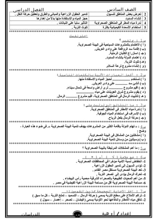 ‫الصف‬‫السادس‬
‫البتدائى‬
‫الفصل‬‫الدراسى‬
‫الدراسات‬
‫الجتماعية‬
12
‫إعداد‬/‫أ‬:‫هبة‬
‫سعيد‬
2‫للسيول‬ ‫المناطق‬ ‫بعض‬ ‫تعرض‬. ‫النقل‬ ‫حركة‬ ‫وتعطيل‬ ‫والطرق‬ ‫والمبانى‬ ‫الزراعية‬ ‫الحقول‬ ‫تدمير‬
3‫السدود‬ ‫إنشاء‬‫إهدارها‬ ‫من‬ ‫ل‬ً  ‫بد‬ ‫منها‬ ‫والستفادة‬ ‫المياه‬ ‫حجز‬
4‫الصحراوية‬ ‫المناطق‬ ‫فى‬ ‫المطر‬ ‫مياه‬ ‫ندرة‬. ‫النباتات‬ ‫على‬ ‫ا‬ً ‫سلب‬ ‫التأثير‬
5‫بكثرة‬ ‫الكيميائية‬ ‫السمدة‬ ‫استخدام‬. ‫التربة‬ ‫تلو ث‬
***************************************************************************
‫اختب‬‫نفسك‬
‫س‬1‫ب‬ :‫تفسر‬‫؟‬
.‫الصحراوية‬ ‫البيئة‬ ‫فى‬ ‫السياحية‬ ‫بالمشروعات‬ ‫الهتمام‬ ( ‫أ‬ )
.‫العريش‬ ‫وادى‬ ‫على‬ ‫الروافعة‬ ‫سد‬ ‫إقامة‬ (‫ب‬)   
.‫الرملية‬ ‫الكثبان‬ ‫استزراع‬ ( ‫جـ‬ )
.‫السدود‬ ‫بإنشاء‬ ‫الدولة‬ ‫اهتمام‬ ( ‫د‬ )
.‫التربة‬ ‫تلو ث‬ (‫هـ‬)   
.‫السلم‬ ‫ترعة‬ ‫مشروع‬ ‫إنشاء‬ ( ‫و‬ )
***************************************************************************
‫س‬2‫أكمل‬ :‫العبارات‬‫التية‬‫بالكلمات‬‫الناسبة‬:
.‫منها‬ ‫والستفادة‬ ‫المياه‬ ‫لحجز‬ ................... ‫تستخدم‬ ( ‫أ‬ )
.‫العريش‬ ‫وادى‬ ‫على‬ ............. ‫سد‬ ‫أنشئ‬ (‫ب‬)   
.‫سيناء‬ ‫شمال‬ ‫فى‬ ‫واسعة‬ ‫ض‬ٍ  ‫أرا‬ ‫لرى‬ ............... ‫مشروع‬ ‫أقيم‬ ( ‫جـ‬ )
................... ‫مياه‬ ‫على‬ ‫العوينات‬ ‫شرق‬ ‫مشروع‬ ‫يقوم‬ ( ‫د‬ )
.‫الرمال‬ ............ ‫مشروع‬ ‫أقيم‬ ،‫الصحراوية‬ ‫المناطق‬ ‫فى‬ ‫الرمال‬ ‫لتثبيت‬ ( ‫هـ‬ )
***************************************************************************
‫س‬3‫ما‬ :‫النتائج‬‫الت‬‫ترتبت‬‫على‬:
.‫الصحراوية‬ ‫المناطق‬ ‫فى‬ ‫المطار‬ ‫مياه‬ ‫ندرة‬ ( ‫أ‬ )
.‫الجوفية‬ ‫المياه‬ ‫استخدام‬ ‫فى‬ ‫السراف‬ (‫ب‬)   
.‫الرياح‬ ‫بفعل‬ ‫الرمال‬ ‫حركة‬ ( ‫جـ‬ )
***************************************************************************
‫س‬4، ‫العبارة‬ ‫هذه‬ ‫ضوء‬ ‫فى‬ .« ‫الصحراوية‬ ‫البيئة‬ ‫تنمية‬ ‫بهدف‬ ‫المشروعات‬ ‫من‬ ‫الكثير‬ ‫بإقامة‬ ‫الدولة‬ ‫تهتم‬ » :
: ‫وضح‬
.‫الصحراوية‬ ‫البيئة‬ ‫فى‬ ‫المشاكل‬ ‫من‬ ‫مشكلتين‬ ( ‫أ‬ )
.‫الصحراوية‬ ‫البيئة‬ ‫تنمية‬ ‫وسائل‬ ‫من‬ ‫وسيلتين‬ (‫ب‬ ) 
***************************************************************************
‫س‬5‫؟‬ ‫الصحراوية‬ ‫بالبيئة‬ ‫المرتبطة‬ ‫المشكلت‬ ‫أهم‬ ‫ما‬ :
***************************************************************************
‫س‬6‫ضع‬ :‫علمة‬‫أو‬ ( √ ))×(
1. ‫الصحراوية‬ ‫المحافظات‬ ‫في‬ ‫مؤخرا‬ ‫المية‬ ‫نسبة‬ ‫انخفاض‬ -
2. ‫الزراعية‬ ‫الحقول‬ ‫تدمير‬ ‫إلى‬ ‫السيول‬ ‫تؤدى‬ -
3. ‫القادم‬ ‫مصر‬ ‫مستقل‬ ‫الصحراوية‬ ‫البيئة‬ ‫تعد‬ -
4. ‫التربة‬ ‫تصحر‬ ‫إلى‬ ‫يؤدى‬ ‫الرمال‬ ‫تحرك‬ -
5. ‫البيضاء‬ ‫رأس‬ ‫محمية‬ ‫الشرقية‬ ‫بالصحراء‬ ‫الطبيعية‬ ‫المحيات‬ ‫أهم‬ ‫من‬ -
6. ‫مصر‬ ‫في‬ ‫الفيضية‬ ‫الزراعية‬ ‫البيئة‬ ‫مساحة‬ ‫من‬ ‫أقل‬ ‫الصحراوية‬ ‫البيئة‬ ‫مساحة‬ -
**********************************************************************
‫س‬7‫اخت‬ :‫االجابة‬‫الصحيحة‬‫ما‬‫بي‬‫القوسي‬-:
1( ‫سبق‬ ‫ما‬ ‫كل‬ – ‫التربة‬ ‫تملح‬ – ‫التسميد‬ – ‫الرمال‬ ‫حركة‬ ) ‫يسمى‬ ‫التربة‬ ‫سطح‬ ‫على‬ ‫الملح‬ ‫تراكم‬ -
2( ‫سيول‬ – ‫إعصار‬ – ‫تصحر‬ – ‫فيضان‬ ) ‫يسمى‬ ‫الودية‬ ‫نحو‬ ‫واندفاعها‬ ‫المطار‬ ‫مياه‬ ‫تدفق‬ -
***********************************************************************
 