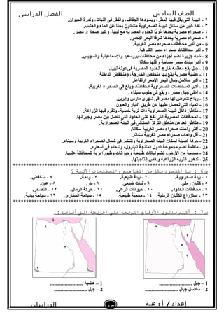 ‫الصف‬‫السادس‬
‫البتدائى‬
‫الفصل‬‫الدراسى‬
‫الدراسات‬
‫الجتماعية‬
15
‫إعداد‬/‫أ‬:‫هبة‬
‫سعيد‬
٢.‫الحيوان‬ ‫وندرة‬ ،‫النبات‬ ‫فى‬ ‫والفقر‬ ،‫الجفاف‬ ‫ويسودها‬ ،‫المطر‬ ‫فيها‬ ‫يقل‬ ‫التى‬ ‫البيئة‬ -
٣.‫والعشب‬ ‫الماء‬ ‫عن‬ ‫ثا‬ً ‫بح‬ ‫متنقلون‬ ‫الصحراوية‬ ‫البيئة‬ ‫سكان‬ ‫من‬ ‫كبير‬ ‫عدد‬ -
٤.‫مصر‬ ‫صحارى‬ ‫وأكبر‬ ،‫ليبيا‬ ‫مع‬ ‫المصرية‬ ‫الحدود‬ ‫با‬ً ‫غر‬ ‫يحدها‬ ‫مصرية‬ ‫صحراء‬ -
٥.‫الحمر‬ ‫البحر‬ ‫قا‬ً ‫شر‬ ‫يحدها‬ ‫مصرية‬ ‫صحراء‬ -
6.‫الغربية‬ ‫مصر‬ ‫صحراء‬ ‫محافظات‬ ‫أكبر‬ ‫من‬ -
7.‫الشرقية‬ ‫مصر‬ ‫صحراء‬ ‫محافظات‬ ‫أكبر‬ -
8.‫والسويس‬ ‫والسماعيلية‬ ‫بورسعيد‬ ‫محافظات‬ ‫من‬ ‫أجزاء‬ ‫تضم‬ ‫جزيرة‬ ‫شبه‬ -
9.‫نا‬ً ‫سكا‬ ‫وأقلها‬ ‫مساحة‬ ‫مصر‬ ‫بيئات‬ ‫أكبر‬ -
10.‫ليبيا‬ ‫دولة‬ ‫فى‬ ‫المصرية‬ ‫الحدود‬ ‫خارج‬ ‫معظمه‬ ‫يقع‬ ‫جبل‬ -
11.‫الداخلة‬ ‫ومنخفض‬ ،‫الخارجة‬ ‫منخفض‬ ‫بها‬ ‫يقع‬ ‫مصرية‬ ‫هضبة‬ -
12.‫عا‬ً  ‫ارتفا‬ ‫الحمر‬ ‫البحر‬ ‫جبال‬ ‫سلسل‬ ‫أكبر‬ -
13.‫الغربية‬ ‫الصحراء‬ ‫فى‬ ‫ويقع‬ ،‫ضا‬ً  ‫انخفا‬ ‫الصحراوية‬ ‫المنخفضات‬ ‫أكبر‬ -
14. ‫سيناء‬ ‫جنوب‬ ‫فى‬ ‫ويقع‬ ، ‫مصر‬ ‫جبال‬ ‫أعلى‬ -
15.‫وإبريل‬ ‫مارس‬ ‫شهرى‬ ‫فى‬ ‫مصر‬ ‫لها‬ ‫تتعرض‬ ‫رياح‬ -
16.‫والعيون‬ ‫البار‬ ‫طريق‬ ‫عن‬ ‫عليها‬ ‫نحصل‬ ‫التى‬ ‫المياه‬ -
17.‫الزراعة‬ ‫فيها‬ ‫وتقوم‬ ،‫خصبة‬ ‫تربة‬ ‫ذات‬ ‫الصحراوية‬ ‫البيئة‬ ‫داخل‬ ‫مناطق‬ -
18.‫وجيرانها‬ ‫مصر‬ ‫بين‬ ‫تفصل‬ ‫التى‬ ‫الحدود‬ ‫على‬ ‫تقع‬ ‫التى‬ ‫المصرية‬ ‫المحافظات‬ -
19.‫الصحراوية‬ ‫البيئة‬ ‫فى‬ ‫السكانى‬ ‫التركز‬ ‫مناطق‬ ‫من‬ ‫تعد‬ ‫مناطق‬ -
20.‫نا‬ً ‫سكا‬ ‫الغربية‬ ‫مصر‬ ‫صحراء‬ ‫واحات‬ ‫أكثر‬ -
21.‫نا‬ً ‫سكا‬ ‫الغربية‬ ‫مصر‬ ‫صحراء‬ ‫واحات‬ ‫أقل‬ -
22.‫وسيناء‬ ‫الغربية‬ ‫الصحراء‬ ‫شمال‬ ‫فى‬ ‫وتنتشر‬ ‫الصحراوية‬ ‫البيئة‬ ‫لسكان‬ ‫أصيلة‬ ‫حرفة‬ -
23.‫أسعاره‬ ‫فى‬ ‫وتتحكم‬ ،‫للبترول‬ ‫المنتجة‬ ‫الدول‬ ‫مجموعة‬ ‫تضم‬ ‫منظمة‬ -
24.‫عليها‬ ‫للمحافظة‬ ‫برية‬ ‫را‬ً  ‫وطيو‬ ‫وحيوانات‬ ‫طبيعية‬ ‫نباتات‬ ‫تضم‬ ،‫الرض‬ ‫من‬ ‫مساحة‬ -
25.‫إنتاجيتها‬ ‫ونقص‬ ‫الزراعية‬ ‫التربة‬ ‫تدهور‬ -
***************************************************************************
‫س‬6‫ما‬ :‫القصود‬‫بكل‬‫من‬‫الفاهيم‬‫والصطلحات‬‫التية‬‫؟‬
١.‫صحراوية‬ ‫بيئة‬ -٢.‫طبيعية‬ ‫بيئة‬ -٣.‫واحة‬ -٤.‫منخفض‬ -
٥.‫رملي‬ ‫كثبان‬ -٦.‫طبيعى‬ ‫نبات‬ -٧.‫بئر‬ -٨.‫عين‬ -
٩.‫الحدود‬ ‫محافظات‬ -١٠.‫الرعى‬ ‫حيوانات‬ -١١.‫الرمال‬ ‫حركة‬ -١٢.‫التصحر‬ -
١٣.‫الرملية‬ ‫الكثبان‬ ‫استزراع‬ -١٤.‫طبيعية‬ ‫محمية‬ -١٥.‫السفارى‬ ‫سياحة‬ -١٦.‫بيئية‬ ‫سياحة‬ -
***************************************************************************
‫س‬7‫أكتب‬ :‫مدلول‬‫الرقام‬‫الوقعة‬‫على‬‫الريطة‬‫الت‬‫أمامك‬:
1......................... ‫جبل‬ –1......................... ‫هضبة‬ –
2......................... ‫جبال‬ ‫سلسل‬ –2......................... ‫جبل‬ –
 
