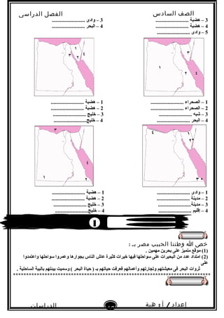 ‫الصف‬‫السادس‬
‫البتدائى‬
‫الفصل‬‫الدراسى‬
‫الدراسات‬
‫الجتماعية‬
16
‫إعداد‬/‫أ‬:‫هبة‬
‫سعيد‬
3......................... ‫هضبة‬ –3......................... ‫وادى‬ –
4......................... ‫هضبة‬ –4......................... ‫البحر‬ –
5......................... ‫وادى‬ –
1......................... ‫الصحراء‬ –1......................... ‫هضبة‬ –
2......................... ‫الصحراء‬ –2......................... ‫هضبة‬ –
3......................... ‫شبه‬ –3......................... ‫خليج‬ –
4......................... ‫البحر‬ –4.........................‫خليج‬ –
1......................... ‫وادى‬ –1......................... ‫هضبة‬ –
2......................... ‫مدينة‬ –2......................... ‫هضبة‬ –
3.........................‫مدينة‬ –3......................... ‫خليج‬ –
4......................... ‫إقليم‬ –4.........................‫خليج‬ –
‫خص‬‫ا‬‫وطننا‬‫الحبيب‬‫مصر‬‫بـ‬:
)1. ‫مهمين‬ ‫بحرين‬ ‫على‬ ‫متميز‬ ‫موقع‬ (
)2‫واعتمدوا‬ ‫سواحلها‬ ‫وعمروا‬ ‫بجوارها‬ ‫الناس‬ ‫عاش‬ ‫كثيرة‬ ‫خيرات‬ ‫فيها‬ ‫سواحلها‬ ‫على‬ ‫البحيرات‬ ‫من‬ ‫عدد‬ ‫امتداد‬ (
‫على‬
. ‫الساحلية‬ ‫بالبية‬ ‫بيئتهم‬ ‫وسميت‬ ( ‫البحر‬ ‫حياة‬ ) ‫بـ‬ ‫حياتهم‬ ‫فعرفت‬ ‫وأعمالهم‬ ‫وتجارتهم‬ ‫معيشتهم‬ ‫فى‬ ‫البحر‬ ‫ثروات‬
***************************************************************************
1
 