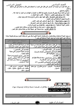 ‫الصف‬‫السادس‬
‫البتدائى‬
‫الفصل‬‫الدراسى‬
‫الدراسات‬
‫الجتماعية‬
17
‫إعداد‬/‫أ‬:‫هبة‬
‫سعيد‬
‫مناخها‬ ‫فى‬ ‫كبير‬ ‫بشكل‬ ‫به‬ ‫تتأثر‬ ‫والتى‬ ‫المحيط‬ ‫أو‬ ‫البحر‬ ‫على‬ ‫تطل‬ ‫التى‬ ‫الرض‬ ‫أو‬ ‫اليابسة‬ ‫من‬ ‫الجزء‬ ‫ذلك‬ ‫هى‬ –
‫وأعمال‬
. ‫وعاداتهم‬ ‫سكانها‬
. ‫عنه‬ ‫البعد‬ ‫أو‬ ‫البحر‬ ‫من‬ ‫الهضاب‬ ‫أو‬ ‫الجبال‬ ‫لقتراب‬ ‫ا‬ً ‫تبع‬ ‫يضيق‬ ‫أو‬ ‫يتسع‬ ‫قد‬ ‫سهلى‬ ‫شريط‬ ‫شكل‬ ‫فى‬ ‫تبدو‬ –
‫أمثلة‬) :1(‫الحمر‬ ‫البحر‬ ‫سواحل‬. ( ‫الجبال‬ ‫منها‬ ‫تقترب‬ – ‫ضيقة‬ ) :
)2(‫المتوسط‬ ‫البحر‬ ‫سواحل‬. ‫جبال‬ ‫وجود‬ ‫لعدم‬ ‫وممتد‬ ‫متسع‬ ‫ساحلى‬ ‫سهل‬ ‫فيها‬ ‫يظهر‬ :
: ‫فمنها‬ ‫مصر‬ ‫فى‬ ‫الساحلية‬ ‫السهول‬ ‫تتنوع‬ –
)1(‫ضيقة‬ ‫ساحلية‬ ‫سهول‬. ‫الحمر‬ ‫البحر‬ ‫على‬ ‫الساحلى‬ ‫السهل‬ ‫مثل‬ :
)2(‫واسعة‬ ‫ساحلية‬ ‫سهول‬. ‫المتوسط‬ ‫البحر‬ ‫على‬ ‫الساحلى‬ ‫السهل‬ ‫مثل‬ :
) : ‫الساحلية‬ ‫البيئة‬ ‫عناصر‬ –1(‫الساحل‬ ‫خط‬. ‫والماء‬ ‫اليابسة‬ ‫بين‬ ‫يفصل‬ ‫خط‬ :
)2(‫ساحلى‬ ‫سهل‬. ‫اليابس‬ ‫داخل‬ ‫مسافات‬ ‫إلى‬ ‫الساحل‬ ‫خط‬ ‫من‬ ‫تمتد‬ ‫أرض‬ :
)3(‫القريب‬ ‫الشاطئ‬. ‫البحر‬ ‫داخل‬ ‫الساحل‬ ‫خط‬ ‫من‬ ‫تمتد‬ ‫عميقة‬ ‫غير‬ ‫ضحلة‬ ‫مياه‬ :
‫ممتدة‬ ‫طويلة‬ ‫بسواحل‬ ‫العزيز‬ ‫وطننا‬ ‫ال‬ ‫حبى‬ ‫وقد‬ ‫الكبيرة‬ ‫المائية‬ ‫والمسطحات‬ ‫بالبحار‬ ‫يرتبط‬ ‫الساحلية‬ ‫البيئة‬ ‫وجود‬ ‫إن‬
‫؟‬ ‫مصر‬ ‫فى‬ ‫الساحلية‬ ‫البيئة‬ ‫توجد‬ ‫أين‬ ‫تعرف‬ ‫فهل‬ ‫كبيرة‬ ‫لمسافات‬
‫وجه‬
‫القارنة‬
‫البيئة‬‫الساحلية‬‫على‬‫البحر‬
‫التوسط‬
‫البيئة‬‫الساحلية‬‫على‬
‫البحر‬‫المحر‬
‫امتدادها‬‫مدينة‬ ‫من‬ ‫وتمتد‬ ‫المتوسط‬ ‫البحر‬ ‫ساحل‬ ‫طول‬ ‫على‬ ‫تمتد‬
. ‫با‬ً ‫غر‬ ‫السلوم‬ ‫مدينة‬ ‫حتى‬ ‫الشرق‬ ‫أقصى‬ ‫فى‬ ‫رفح‬
‫جنوب‬ ‫إلى‬ ‫ل‬ً  ‫شما‬ ‫طابا‬ ‫مدينة‬ ‫من‬ ‫تمتد‬
. ‫السودانية‬ ‫الحدود‬ ‫حتى‬ ‫حليب‬ ‫مدينة‬
‫أقسامها‬
‫تنقسم‬‫إلى‬‫ثلثة‬‫أقسام‬:
)1(‫الساحل‬‫الشمالى‬‫لشبه‬‫جزيرة‬
‫سيناء‬‫أكثر‬ ‫طوله‬ ‫يبلغ‬ :
‫من‬200. ‫كـم‬
)2(‫ساحل‬‫دلتا‬‫النيل‬‫لمسافة‬ ‫يمتد‬ :220‫كم‬
. ‫السكندرية‬ ‫غرب‬ ‫حتى‬ ‫سعيد‬ ‫بور‬ ‫من‬
)3(‫الساحل‬‫الشمالى‬‫الغربى‬‫من‬ :
. ‫السلوم‬ ‫حتى‬ ‫السكندرية‬
‫تنقسم‬‫إلى‬‫قسمين‬:
)1‫مدينة‬ ‫حتى‬ ‫السويس‬ ‫مدينة‬ ‫من‬ (
. ‫ا‬ً ‫جنوب‬ ‫حليب‬
)2(‫على‬‫خليج‬‫العقبة‬‫مدينة‬ ‫من‬
‫محمد‬ ‫رأس‬ ‫إلـى‬ ‫طابا‬‫وعلى‬‫خليج‬
‫السويس‬‫إلـى‬ ‫محمد‬ ‫رأس‬ ‫مدينة‬ ‫من‬
. ‫الـسـويـس‬ ‫مدينة‬
‫أهم‬‫مدنا‬
‫بورسعيد‬ – ‫مطروح‬ ‫مرسى‬ – ‫العريش‬ – ‫السكندرية‬
. ‫السلوم‬ –
– ‫علم‬ ‫مرسى‬ – ‫السويس‬ – ‫الغردقة‬
– ‫طابا‬ – ‫حليب‬ – ‫الشيخ‬ ‫شرم‬ –‫سفاجا‬
‫دهب‬ – ‫نويبع‬
***************************************************************************
‫تتمتع‬‫البيئة‬‫الساحلية‬‫المصرية‬‫بظاهرات‬‫طبيعية‬‫جميلة‬‫وخلبة‬‫ومتنوعة‬‫منها‬:
( )‫سهول‬ ‫أ‬‫ساحلية‬‫شواطئ‬‫رملية‬
: ‫إلى‬ ‫وتنقسم‬
)1‫سهول‬ (‫ساحلية‬‫مطلة‬‫على‬‫البحر‬‫التوسط‬
 