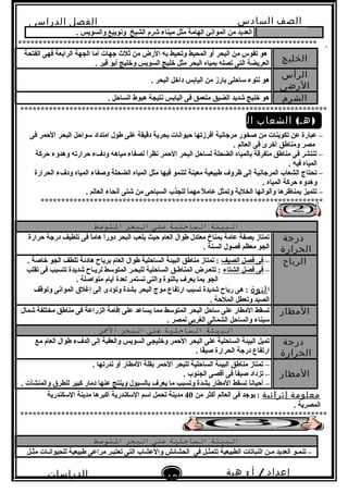 ‫الصف‬‫السادس‬
‫البتدائى‬
‫الفصل‬‫الدراسى‬
‫الدراسات‬
‫الجتماعية‬
19
‫إعداد‬/‫أ‬:‫هبة‬
‫سعيد‬
. ‫والسويس‬ ‫وبنويبع‬ ‫الشيخ‬ ‫شرم‬ ‫ميناء‬ ‫مثل‬ ‫الهامة‬ ‫الموابنئ‬ ‫من‬ ‫العديد‬
*************************************************************************
‫الخليج‬
‫الفتحة‬ ‫فهى‬ ‫الراتبعة‬ ‫الجهة‬ ‫أما‬ ‫جهات‬ ‫ثل ث‬ ‫من‬ ‫الرض‬ ‫تبه‬ ‫وتحيط‬ ‫المحيط‬ ‫أو‬ ‫البحر‬ ‫من‬ ‫تقوس‬ ‫هو‬
. ‫قير‬ ‫أتبو‬ ‫وخليج‬ ‫السويس‬ ‫خليج‬ ‫مثل‬ ‫البحر‬ ‫تبمياه‬ ‫تصله‬ ‫التى‬ ‫العريضة‬
‫الرأس‬
‫الرضى‬
. ‫البحر‬ ‫داخل‬ ‫الياتبس‬ ‫من‬ ‫تبارز‬ ‫لساحلى‬ ‫بنتوء‬ ‫هو‬
‫الشرم‬. ‫الساحل‬ ‫هبوط‬ ‫بنتيجة‬ ‫الياتبس‬ ‫فى‬ ‫متعمق‬ ‫الضيق‬ ‫شديد‬ ‫خليج‬ ‫هو‬
***************************************************************************
( )‫الشعاب‬ ‫هـ‬‫المرجانية‬
‫فى‬ ‫الحمر‬ ‫البحر‬ ‫لسواحل‬ ‫امتداد‬ ‫طول‬ ‫على‬ ‫دقيقة‬ ‫تبحرية‬ ‫حيوابنات‬ ‫أفرزتها‬ ‫مرجابنية‬ ‫صخور‬ ‫من‬ ‫تكوينات‬ ‫عن‬ ‫عبارة‬ –
. ‫العالم‬ ‫فى‬ ‫أخرى‬ ‫ومناطق‬ ‫مصر‬
‫حركة‬ ‫وهدوء‬ ‫حرارته‬ ‫ودفء‬ ‫مياهه‬ ‫لصفاء‬ ‫ا‬ً‫ا‬‫بنظر‬ ‫الحمر‬ ‫البحر‬ ‫لساحل‬ ‫الضحلة‬ ‫تبالمياه‬ ‫متفرقة‬ ‫مناطق‬ ‫فى‬ ‫تنتشر‬ –
. ‫فيه‬ ‫المياه‬
‫الحرارة‬ ‫ودفء‬ ‫المياه‬ ‫وصفاء‬ ‫الضحلة‬ ‫المياه‬ ‫مثل‬ ‫فيها‬ ‫لتنمو‬ ‫معينة‬ ‫طبيعية‬ ‫ظروف‬ ‫إلى‬ ‫المرجابنية‬ ‫الشعاب‬ ‫تحتاج‬ –
. ‫المياه‬ ‫حركة‬ ‫وهدوء‬
. ‫العالم‬ ‫أبنحاء‬ ‫شتى‬ ‫من‬ ‫السياحى‬ ‫للجذب‬ ‫ا‬ً‫ا‬‫مهم‬ ‫ل‬ً‫ا‬ ‫عام‬ ‫وتمثل‬ ‫الخلتبة‬ ‫وألوابنها‬ ‫تبمناظرها‬ ‫تتميز‬ –
*********************************************************************
‫البيئة‬‫التساحلية‬‫على‬‫البحر‬‫التوسط‬
‫درجة‬
‫الحرارة‬
‫حرارة‬ ‫درجة‬ ‫تلطيف‬ ‫فى‬ ‫ا‬ً‫ا‬‫هام‬ ‫ا‬ً‫ا‬‫دور‬ ‫البحر‬ ‫يلعب‬ ‫حيث‬ ‫العام‬ ‫طوال‬ ‫معتدل‬ ‫تبمناخ‬ ‫عامة‬ ‫تبصفة‬ ‫تمتاز‬
. ‫السنة‬ ‫فصول‬ ‫معظم‬ ‫الجو‬
‫الرياح‬–‫الصيف‬ ‫فصل‬ ‫فى‬. ‫خاصة‬ ‫الجو‬ ‫تلطف‬ ‫هادئة‬ ‫تبرياح‬ ‫العام‬ ‫طوال‬ ‫الساحلية‬ ‫البيئة‬ ‫مناطق‬ ‫تمتاز‬ :
–‫الشتاء‬ ‫فصل‬ ‫فى‬‫تقلب‬ ‫فى‬ ‫تتسبب‬ ‫شديدة‬ ‫لريـاح‬ ‫المتولسط‬ ‫للبحـر‬ ‫الساحلية‬ ‫المناطـق‬ ‫تتعـرض‬ :
. ‫متواصلة‬ ‫أيام‬ ‫لعدة‬ ‫تستمر‬ ‫والتى‬ ‫تبالنوة‬ ‫يعرف‬ ‫تبما‬ ‫الجو‬
‫ا‬‫لنوة‬‫وتوقف‬ ‫الموابنى‬ ‫إغلق‬ ‫إلى‬ ‫وتؤدى‬ ‫تبشدة‬ ‫البحر‬ ‫موج‬ ‫ارتفاع‬ ‫تسبب‬ ‫شديدة‬ ‫رياح‬ ‫هى‬ :
. ‫الملحة‬ ‫وتعطل‬ ‫الصيد‬
‫المطار‬‫شمال‬ ‫مختلفة‬ ‫مناطق‬ ‫فى‬ ‫الزراعة‬ ‫إقامة‬ ‫على‬ ‫يساعد‬ ‫مما‬ ‫المتولسط‬ ‫البحر‬ ‫لساحل‬ ‫على‬ ‫المطار‬ ‫تسقط‬
. ‫لمصر‬ ‫الغرتبى‬ ‫الشمالى‬ ‫والساحل‬ ‫لسيناء‬
‫البيئة‬‫التساحلية‬‫على‬‫البحر‬‫المحر‬
‫درجة‬
‫الحرارة‬
‫مع‬ ‫العام‬ ‫طوال‬ ‫الدفء‬ ‫إلى‬ ‫والعقبة‬ ‫السويس‬ ‫وخليجى‬ ‫الحمر‬ ‫البحر‬ ‫على‬ ‫الساحلية‬ ‫البيئة‬ ‫تميل‬
. ‫فا‬ً‫ا‬‫صي‬ ‫الحرارة‬ ‫درجة‬ ‫ارتفاع‬
‫المطار‬
–. ‫بندرتها‬ ‫أو‬ ‫المطار‬ ‫تبقلة‬ ‫الحمر‬ ‫للبحر‬ ‫الساحلية‬ ‫البيئة‬ ‫مناطق‬ ‫تمتاز‬
–. ‫الجنوب‬ ‫أقصى‬ ‫فى‬ ‫ا‬ً‫ا‬‫صيف‬ ‫تزداد‬
–‫وتسبب‬ ‫تبشدة‬ ‫المطار‬ ‫تسقط‬ ‫ا‬ً‫ا‬‫أحيابن‬‫عنها‬ ‫وينتج‬ ‫تبالسيول‬ ‫يعرف‬ ‫ما‬. ‫والمنشآت‬ ‫للطرق‬ ‫كبير‬ ‫دمار‬
‫معلومة‬‫إثرائية‬‫من‬ ‫أكثر‬ ‫العالم‬ ‫فى‬ ‫يوجد‬ :40‫اللسكندرية‬ ‫مدينة‬ ‫أكبرها‬ ‫اللسكندرية‬ ‫السم‬ ‫تحمل‬ ‫مدينة‬
. ‫المصرية‬
***************************************************************************
‫البيئة‬‫التساحلية‬‫على‬‫البحر‬‫التوسط‬
‫مثـل‬ ‫للحيوابنـات‬ ‫طبيعية‬ ‫مراعى‬ ‫تعتبـر‬ ‫التى‬ ‫والعشاب‬ ‫الحشائش‬ ‫فى‬ ‫تتمثـل‬ ‫الطبيعية‬ ‫النباتات‬ ‫مـن‬ ‫العديد‬ ‫تنمـو‬ –
 