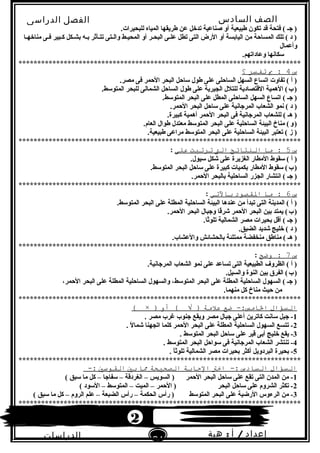 ‫الصف‬‫السادس‬
‫البتدائى‬
‫الفصل‬‫الدراسى‬
‫الدراسات‬
‫الجتماعية‬
21
‫إعداد‬/‫أ‬:‫هبة‬
‫سعيد‬
.‫للبحيرات‬ ‫المياه‬ ‫طريقها‬ ‫عن‬ ‫تدخل‬ ‫صناعية‬ ‫أو‬ ‫طبيعية‬ ‫تكون‬ ‫قد‬ ‫فتحة‬ ( ‫جـ‬ )
‫مناخهـا‬ ‫فـى‬ ‫كـبير‬ ‫تبشـكل‬ ‫تبـه‬ ‫تتـأثر‬ ‫والـتى‬ ‫المحيـط‬ ‫أو‬ ‫البحـر‬ ‫علـى‬ ‫تطل‬ ‫التى‬ ‫الرض‬ ‫أو‬ ‫الياتبسة‬ ‫من‬ ‫المساحة‬ ‫تلك‬ ( ‫د‬ )
‫وأعمال‬
.‫وعاداتهم‬ ‫لسكابنها‬
***************************************************************************
‫س‬4‫ب‬ :‫تفتسر‬‫؟‬
.‫مصر‬ ‫فى‬ ‫الحمر‬ ‫البحر‬ ‫لساحل‬ ‫طول‬ ‫على‬ ‫الساحلى‬ ‫السهل‬ ‫اتساع‬ ‫تفاوت‬ ( ‫أ‬ )
.‫المتولسط‬ ‫للبحر‬ ‫الشمالى‬ ‫الساحل‬ ‫طول‬ ‫على‬ ‫الجيرية‬ ‫للتلل‬ ‫القتصادية‬ ‫الهمية‬ (‫ب‬)   
.‫المتولسط‬ ‫البحر‬ ‫على‬ ‫المطل‬ ‫الساحلى‬ ‫السهل‬ ‫اتساع‬ ( ‫جـ‬ )
.‫الحمر‬ ‫البحر‬ ‫لساحل‬ ‫على‬ ‫المرجابنية‬ ‫الشعاب‬ ‫بنمو‬ ( ‫د‬ )
.‫كبيرة‬ ‫أهمية‬ ‫الحمر‬ ‫البحر‬ ‫فى‬ ‫المرجابنية‬ ‫للشعاب‬ ( ‫هـ‬ )
.‫العام‬ ‫طوال‬ ‫معتدل‬ ‫المتولسط‬ ‫البحر‬ ‫على‬ ‫الساحلية‬ ‫البيئة‬ ‫مناخ‬ (‫و‬)   
.‫طبيعية‬ ‫مراعى‬ ‫المتولسط‬ ‫البحر‬ ‫على‬ ‫الساحلية‬ ‫البيئة‬ ‫تعتبر‬ ( ‫ز‬ )
***************************************************************************
‫س‬5‫ما‬ :‫النتائج‬‫الت‬‫ترتبت‬‫على‬:
.‫لسيول‬ ‫شكل‬ ‫على‬ ‫الغزيرة‬ ‫المطار‬ ‫لسقوط‬ ( ‫أ‬ )
.‫المتولسط‬ ‫البحر‬ ‫لساحل‬ ‫على‬ ‫كبيرة‬ ‫تبكميات‬ ‫المطار‬ ‫لسقوط‬ (‫ب‬)   
.‫الحمر‬ ‫تبالبحر‬ ‫الساحلية‬ ‫الجزر‬ ‫ابنتشار‬ ( ‫جـ‬ )
***************************************************************************
‫س‬6‫ما‬ :‫الاقصود‬‫بالتي‬:
.‫المتولسط‬ ‫البحر‬ ‫على‬ ‫المطلة‬ ‫الساحلية‬ ‫البيئة‬ ‫عندها‬ ‫من‬ ‫تبدأ‬ ‫التى‬ ‫المدينة‬ ( ‫أ‬ )
.‫الحمر‬ ‫البحر‬ ‫وجبال‬ ‫قا‬ً‫ا‬‫شر‬ ‫الحمر‬ ‫البحر‬ ‫تبين‬ ‫يمتد‬ (‫ب‬)   
.‫ثا‬ً‫ا‬‫تلو‬ ‫الشمالية‬ ‫مصر‬ ‫تبحيرات‬ ‫أقل‬ ( ‫جـ‬ )
.‫الضيق‬ ‫شديد‬ ‫خليج‬ ( ‫د‬ )
.‫والعشاب‬ ‫تبالحشائش‬ ‫ممتلئة‬ ‫منخفضة‬ ‫مناطق‬ ( ‫هـ‬ )
***************************************************************************
‫س‬7‫وضح‬ ::
.‫المرجابنية‬ ‫الشعاب‬ ‫بنمو‬ ‫على‬ ‫تساعد‬ ‫التى‬ ‫الطبيعية‬ ‫الظروف‬ ( ‫أ‬ )
.‫والسيل‬ ‫النوة‬ ‫تبين‬ ‫الفرق‬ (‫ب‬)   
،‫الحمر‬ ‫البحر‬ ‫على‬ ‫المطلة‬ ‫الساحلية‬ ‫والسهول‬ ،‫المتولسط‬ ‫البحر‬ ‫على‬ ‫المطلة‬ ‫الساحلية‬ ‫السهول‬ ( ‫جـ‬ )
.‫منهما‬ ‫كل‬ ‫مناخ‬ ‫حيث‬ ‫من‬
***************************************************************************
‫التسؤال‬‫ضع‬ -:‫الامس‬‫علمة‬‫أو‬ ( √ ))×(
1. ‫مصر‬ ‫غرب‬ ‫جنوب‬ ‫ويقع‬ ‫مصر‬ ‫جبال‬ ‫أعلى‬ ‫كاترين‬ ‫لسابنت‬ ‫جبل‬ -
2. ‫ل‬ً‫ا‬ ‫شما‬ ‫اتجهنا‬ ‫كلما‬ ‫الحمر‬ ‫البحر‬ ‫على‬ ‫المطلة‬ ‫الساحلية‬ ‫السهول‬ ‫تتسع‬ -
3. ‫المتولسط‬ ‫البحر‬ ‫لساحل‬ ‫على‬ ‫قير‬ ‫أتبى‬ ‫خليج‬ ‫يقع‬ -
4. ‫المتولسط‬ ‫البحر‬ ‫لسواحل‬ ‫فى‬ ‫المرجابنية‬ ‫الشعاب‬ ‫تنتشر‬ -
5. ‫ا‬ً‫ا‬‫تلوث‬ ‫الشمالية‬ ‫مصر‬ ‫تبحيرات‬ ‫أكثر‬ ‫البردويل‬ ‫تبحيرة‬ -
***************************************************************************
‫التسؤال‬‫التسادس‬‫اخت‬ -:‫الجابة‬‫الصحيحة‬‫ما‬‫بي‬‫الاقوسي‬-:
1( ‫لسبق‬ ‫ما‬ ‫كل‬ – ‫لسفاجا‬ – ‫الغردقة‬ – ‫السويس‬ ) ‫الحمر‬ ‫البحر‬ ‫لساحل‬ ‫على‬ ‫تقع‬ ‫التى‬ ‫المدن‬ ‫من‬ -
2( ‫اللسود‬ – ‫المتولسط‬ – ‫الميت‬ – ‫الحمر‬ ) ‫البحر‬ ‫لساحل‬ ‫على‬ ‫الشروم‬ ‫تكثر‬ -
3( ‫لسبق‬ ‫ما‬ ‫كل‬ – ‫الروم‬ ‫علم‬ – ‫الضبعة‬ ‫رأس‬ – ‫الحكمة‬ ‫رأس‬ ) ‫المتولسط‬ ‫البحر‬ ‫على‬ ‫الرضية‬ ‫الرءوس‬ ‫من‬ -
***************************************************************************
2
 