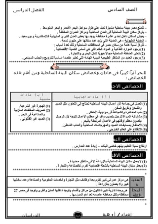 ‫الصف‬‫السادس‬
‫البتدائى‬
‫الفصل‬‫الدراسى‬
‫الدراسات‬
‫الجتماعية‬
22
‫إعداد‬/‫أ‬:‫هبة‬
‫سعيد‬
. ‫المتولسط‬ ‫والبحر‬ ‫الحمر‬ ‫البحر‬ ‫لسواحل‬ ‫طول‬ ‫على‬ ‫تمتد‬ ‫متميزة‬ ‫لساحلية‬ ‫تببيئة‬ ‫مصر‬ ‫تتمتع‬ –
. ‫المختلفة‬ ‫العمران‬ ‫ومراكز‬ ‫الساحلية‬ ‫المدن‬ ‫فى‬ ‫الساحلية‬ ‫البيئة‬ ‫لسكان‬ ‫يتركز‬ –
. ‫تبورلسعيد‬ ‫و‬ ‫كاللسكندرية‬ ‫المليوبنية‬ ‫الكبرى‬ ‫المدن‬ ‫تبعض‬ ‫تبها‬ ‫يوجد‬ ‫محافظة‬ ‫عشرة‬ ‫إحدى‬ ‫داخل‬ ‫السكان‬ ‫يعيش‬ –
–‫المليوبنية‬ ‫المدينة‬‫هى‬ :. ‫بنسمة‬ ‫مليون‬ ‫على‬ ‫لسكابنها‬ ‫عدد‬ ‫يزيد‬ ‫التى‬ ‫المدينة‬
: ‫ألسباب‬ ‫لعدة‬ ‫وذلك‬ ‫الساحلية‬ ‫المحافظات‬ ‫فى‬ ‫مصر‬ ‫لسكان‬ ‫من‬ ‫هامة‬ ‫بنسبة‬ ‫تتركز‬ –
)1. ‫القتصادية‬ ‫التنمية‬ ‫ألساس‬ ‫هى‬ ‫التى‬ ‫الخام‬ ‫المواد‬ ‫و‬ ‫الغذائية‬ ‫الموارد‬ ‫وجود‬ (
)2. ‫والتجارة‬ ‫البحرى‬ ‫للنقل‬ ‫يا‬ً‫ا‬‫حيو‬ ‫ل‬ً‫ا‬ ‫مجا‬ ‫الساحلية‬ ‫المنطقة‬ ‫تعتبر‬ (
)3. ‫السياحى‬ ‫والجذب‬ ‫للترويح‬ ‫ا‬ً‫ا‬‫ألسالسي‬ ‫ا‬ً‫ا‬‫مقصد‬ ‫تعتبر‬ ‫التى‬ ‫الهامة‬ ‫البيئية‬ ‫الطبيعية‬ ‫المناظر‬ ‫من‬ ‫العديد‬ ‫وجود‬ (
***************************************************************************
‫للبحر‬‫أثرا‬‫كبيرا‬‫فى‬‫عادات‬‫وخصائص‬‫سكان‬‫البيئة‬‫الساحلية‬‫ومن‬‫أهم‬‫هذه‬
‫الخصائص‬:
‫الخصائص‬‫الجتماعية‬
‫أ‬ )‫عادات‬ (‫ايابية‬
‫ب‬ )‫عادات‬ (
‫سلبية‬
)1‫الصيد‬ ‫مثل‬ ‫التعاون‬ ‫إلى‬ ‫تحتاج‬ ‫الساحلية‬ ‫البيئة‬ ‫أعمـال‬ ‫لن‬ ‫جماعة‬ ‫فى‬ ‫العمـل‬ (
. ‫السفن‬ ‫وتفريغ‬ ‫والشحن‬
)2(. ‫الخطار‬ ‫مواجهة‬ ‫فى‬ ‫والشجاعة‬ ‫المخاطرة‬ ‫حب‬
)3(‫الرجـال‬ ‫لن‬ ‫بنتيجة‬ ‫العمال‬ ‫معظـم‬ ‫فى‬ ‫وافر‬ ‫تبنصيب‬ ‫للرجـل‬ ‫المـرأة‬ ‫مشاركـة‬
. ‫تبالبحر‬ ‫المرتبطة‬ ‫العمال‬ ‫فى‬ ‫أوقاتهم‬ ‫معظم‬ ‫يقضون‬
)4. ‫الشاطئ‬ ‫وألعـاب‬ ‫الساحلية‬ ‫والمهرجابنـات‬ ‫الصيد‬ ‫تبمساتبقـات‬ ‫الحتفـال‬ (
)5. ‫الخارجى‬ ‫العالم‬ ‫على‬ ‫البنفتاح‬ (
)1(.‫الشرعية‬ ‫غير‬ ‫الهجرة‬
)2(‫المنزلية‬ ‫المخلفات‬ ‫تصريف‬
. ‫البحر‬ ‫فى‬ ‫والصناعية‬
)3. ‫القابنوبنى‬ ‫غير‬ ‫الصيد‬ (
***************************************************************************
‫الخصائص‬‫التعليمية‬
. ‫المدارس‬ ‫عدد‬ ‫زيادة‬ – ‫البنات‬ ‫خاصى‬ ‫تبينهم‬ ‫التعليم‬ ‫بنسبة‬ ‫ارتفاع‬
***************************************************************************
‫الخصائص‬‫القتصادية‬
)1. ‫محدودة‬ ‫مناطق‬ ‫فى‬ ‫إل‬ ‫تبالزراعة‬ ‫الساحلية‬ ‫البيئة‬ ‫لسكان‬ ‫يعمل‬ ‫ل‬ (
)2. ‫والتجارة‬ ‫كالصناعة‬ ‫أخرى‬ ‫اقتصادية‬ ‫تبأبنشطة‬ ‫الساحلية‬ ‫البيئة‬ ‫لسكان‬ ‫يعمل‬ (
************************************************************************
*
‫المدين‬
‫ة‬
‫هى‬‫و‬ ‫والصناعة‬ ‫الحكومية‬ ‫والخدمات‬ ‫التجارة‬ ‫مثل‬ ‫وظائف‬ ‫تبعدة‬ ‫تقوم‬ ‫كبير‬ ‫عمرابنى‬ ‫مركز‬‫لسكابنها‬ ‫عدد‬
. ‫تبالزراعة‬ ‫يعملون‬ ‫ول‬ ‫كبير‬
‫المحا‬
‫فظة‬
‫مصر‬ ‫فى‬ ‫وتوجد‬ ‫والقرى‬ ‫المدن‬ ‫داخلها‬ ‫وتوجد‬ ‫وأقسام‬ ‫مراكز‬ ‫من‬ ‫تتكون‬ ‫كبيرة‬ ‫إدارية‬ ‫وحدة‬ ‫هى‬27
. ‫تبها‬ ‫المدن‬ ‫أهم‬ ‫تعد‬ ‫عاصمة‬ ‫محافظة‬ ‫ولكل‬ ‫محافظة‬
************************************************************************
*
 