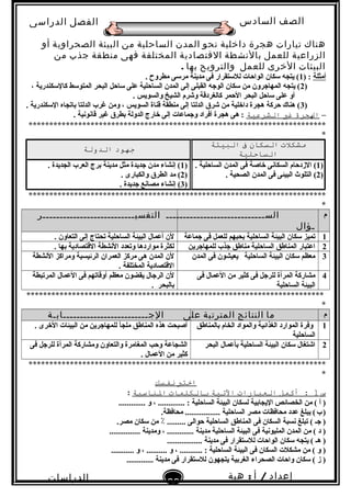 ‫الصف‬‫السادس‬
‫البتدائى‬
‫الفصل‬‫الدراسى‬
‫الدراسات‬
‫الجتماعية‬
23
‫إعداد‬/‫أ‬:‫هبة‬
‫سعيد‬
‫هناك‬‫تيارات‬‫هجرة‬‫داخلية‬‫نحو‬‫المدن‬‫الساحلية‬‫من‬‫البيئة‬‫الصحراوية‬‫أو‬
‫الزراعية‬‫للعمل‬‫بالنشطة‬‫القتصادية‬‫المختلفة‬‫فهى‬‫منطقة‬‫جذب‬‫من‬
‫البيئات‬‫الخرى‬‫للعمل‬‫والترويح‬‫بها‬.
‫أمثلة‬) :1. ‫مطروح‬ ‫مرلسى‬ ‫مدينة‬ ‫فى‬ ‫لللستقرار‬ ‫الواحات‬ ‫لسكان‬ ‫يتجه‬ (
)2، ‫كاللسكندرية‬ ‫المتولسط‬ ‫البحر‬ ‫لساحل‬ ‫على‬ ‫الساحلية‬ ‫المدن‬ ‫إلى‬ ‫القبلى‬ ‫الوجه‬ ‫لسكان‬ ‫من‬ ‫المهاجرون‬ ‫يتجه‬ (
. ‫والسويس‬ ‫الشيخ‬ ‫وشرم‬ ‫كالغردقة‬ ‫الحمر‬ ‫البحر‬ ‫لساحل‬ ‫على‬ ‫أو‬
)3. ‫اللسكندرية‬ ‫تباتجاه‬ ‫الدلتا‬ ‫غرب‬ ‫ومن‬ ، ‫السويس‬ ‫قناة‬ ‫منطقة‬ ‫إلى‬ ‫الدلتا‬ ‫شرق‬ ‫من‬ ‫داخلية‬ ‫هجرة‬ ‫حركة‬ ‫هناك‬ (
–‫الرجرة‬‫غري‬‫الشرعية‬. ‫قابنوبنية‬ ‫غير‬ ‫تبطرق‬ ‫الدولة‬ ‫خارج‬ ‫إلى‬ ‫وجماعات‬ ‫أفراد‬ ‫هجرة‬ ‫هى‬ :
************************************************************************
*
‫مشكلت‬‫التسكان‬‫ف‬‫البيئة‬
‫التساحلية‬
‫جهود‬‫الدولة‬
)1(. ‫الساحلية‬ ‫المدن‬ ‫فى‬ ‫خاصة‬ ‫السكابنى‬ ‫الزدحام‬
)2(. ‫الصحية‬ ‫المدن‬ ‫فى‬ ‫البيئى‬ ‫التلو ث‬
)1. ‫الجديدة‬ ‫العرب‬ ‫تبرج‬ ‫مدينة‬ ‫مثل‬ ‫جديدة‬ ‫مدن‬ ‫إبنشاء‬ (
)2(. ‫والكبارى‬ ‫الطرق‬ ‫مد‬
)3(. ‫جديدة‬ ‫مصابنع‬ ‫إبنشاء‬
************************************************************************
*
‫م‬‫الســـــــــــــــــــــــــــــ‬
‫ـؤال‬
‫التفسيـــــــــــــــــــــــــــر‬
1‫جماعة‬ ‫فى‬ ‫للعمل‬ ‫تبحبهم‬ ‫الساحلية‬ ‫البيئة‬ ‫لسكان‬ ‫تميز‬. ‫التعاون‬ ‫إلى‬ ‫تحتاج‬ ‫الساحلية‬ ‫البيئة‬ ‫أعمال‬ ‫لن‬
2‫للمهاجرين‬ ‫جذب‬ ‫مناطق‬ ‫الساحلية‬ ‫المناطق‬ ‫اعتبار‬. ‫تبها‬ ‫القتصادية‬ ‫البنشطة‬ ‫وتعدد‬ ‫مواردها‬ ‫لكثرة‬
3‫المدن‬ ‫فى‬ ‫يعيشون‬ ‫الساحلية‬ ‫البيئة‬ ‫لسكان‬ ‫معظم‬‫البنشطة‬ ‫ومراكز‬ ‫الرئيسية‬ ‫العمران‬ ‫مركز‬ ‫هى‬ ‫المدن‬ ‫لن‬
. ‫المختلفة‬ ‫القتصادية‬
4‫فى‬ ‫العمال‬ ‫من‬ ‫كثير‬ ‫فى‬ ‫للرجل‬ ‫المرأة‬ ‫مشاركة‬
‫الساحلية‬ ‫البيئة‬
‫المرتبطة‬ ‫العمال‬ ‫فى‬ ‫أوقاتهم‬ ‫معظم‬ ‫يقضون‬ ‫الرجال‬ ‫لن‬
. ‫تبالبحر‬
************************************************************************
*
‫م‬‫ما‬‫النتائج‬‫المترتبة‬‫على‬‫الجـــــــــــــــــــــــــابـة‬
1‫تبالمناطق‬ ‫الخام‬ ‫والمواد‬ ‫الغذائية‬ ‫الموارد‬ ‫وفرة‬
‫الساحلية‬
. ‫الخرى‬ ‫البيئات‬ ‫من‬ ‫للمهاجرين‬ ‫ملجأ‬ ‫المناطق‬ ‫هذه‬ ‫أصبحت‬
2‫البحر‬ ‫تبأعمال‬ ‫الساحلية‬ ‫البيئة‬ ‫لسكان‬ ‫اشتغال‬‫فى‬ ‫للرجل‬ ‫المرأة‬ ‫ومشاركة‬ ‫والتعاون‬ ‫المغامرة‬ ‫وحب‬ ‫الشجاعة‬
. ‫العمال‬ ‫من‬ ‫كثير‬
************************************************************************
*
‫اختب‬‫نفتسك‬
‫س‬1‫أكمل‬ :‫العبارات‬‫التية‬‫بالكلمات‬‫الناسبة‬:
............. ‫و‬ ، ............. : ‫الساحلية‬ ‫البيئة‬ ‫لسكان‬ ‫اليجاتبية‬ ‫الخصائص‬ ‫من‬ ( ‫أ‬ )
.‫محافظة‬ ................. ‫الساحلية‬ ‫مصر‬ ‫محافظات‬ ‫عدد‬ ‫يبلغ‬ (‫ب‬)   
.‫مصر‬ ‫لسكان‬ ‫من‬ ٪ ......... ‫حوالى‬ ‫الساحلية‬ ‫المناطق‬ ‫فى‬ ‫السكان‬ ‫بنسبة‬ ‫تبلغ‬ ( ‫جـ‬ )
............... ‫ومدينة‬ ، ............. ‫مدينة‬ ‫الساحلية‬ ‫البيئة‬ ‫فى‬ ‫المليوبنية‬ ‫المدن‬ ‫من‬ ( ‫د‬ )
................. ‫مدينة‬ ‫فى‬ ‫لللستقرار‬ ‫الواحات‬ ‫لسكان‬ ‫يتجه‬ ( ‫هـ‬ )
........... ‫و‬ ، .......... ‫و‬ ، ........... : ‫الساحلية‬ ‫البيئة‬ ‫فى‬ ‫السكان‬ ‫مشكلت‬ ‫من‬ ( ‫و‬ )
............. ‫مدينة‬ ‫فى‬ ‫لللستقرار‬ ‫يتجهون‬ ‫الغرتبية‬ ‫الصحراء‬ ‫واحات‬ ‫لسكان‬ ( ‫ز‬ )
 
