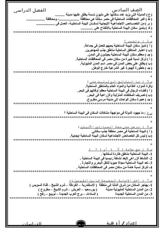 ‫الصف‬‫السادس‬
‫البتدائى‬
‫الفصل‬‫الدراسى‬
‫الدراسات‬
‫الجتماعية‬
24
‫إعداد‬/‫أ‬:‫هبة‬
‫سعيد‬
.......... ‫مدينة‬ ‫عليها‬ ‫يطلق‬ ‫بنسمة‬ ‫مليون‬ ‫على‬ ‫لسكابنها‬ ‫عدد‬ ‫يزيد‬ ‫التى‬ ‫المدينة‬ (‫ح‬)   
................... ‫ومحافظة‬ ،..................... ‫محافظة‬ ‫هى‬ ‫بنا‬ً‫لسكاا‬ ‫مصر‬ ‫فى‬ ‫الساحلية‬ ‫المحافظات‬ ‫أكبر‬ ( ‫ط‬ )
................... ‫فى‬ ‫العمـل‬ ،‫الساحليـة‬ ‫البيئة‬ ‫لسكــان‬ ‫اليجاتبية‬ ‫الجتماعيـة‬ ‫الخصــائص‬ ‫من‬ ( ‫ى‬ )
............. ‫على‬ ‫تبالبنفتاح‬ ‫الساحلية‬ ‫البيئة‬ ‫لسكان‬ ‫يتميز‬ ( ‫ك‬ )
************************************************************************
*
‫س‬2‫ب‬ :‫تفتسر‬‫؟‬
.‫جماعة‬ ‫فى‬ ‫للعمل‬ ‫تبحبهم‬ ‫الساحلية‬ ‫البيئة‬ ‫لسكان‬ ‫تميز‬ ( ‫أ‬ )
.‫للمهاجرين‬ ‫جذب‬ ‫مناطق‬ ‫الساحلية‬ ‫المناطق‬ ‫اعتبار‬ (‫ب‬)   
.‫المدن‬ ‫فى‬ ‫يعيشون‬ ‫الساحلية‬ ‫البيئة‬ ‫لسكان‬ ‫معظم‬ ( ‫جـ‬ )
.‫الساحلية‬ ‫المحافظات‬ ‫فى‬ ‫مصر‬ ‫لسكان‬ ‫من‬ ‫كبيرة‬ ‫بنسبة‬ ‫تركز‬ ( ‫أ‬ )
.‫المليوبنية‬ ‫المدن‬ ‫السم‬ ‫مصر‬ ‫فى‬ ‫المدن‬ ‫تبعض‬ ‫على‬ ‫يطلق‬ (‫ب‬)   
.‫الوطن‬ ‫خارج‬ ‫الشرعية‬ ‫غير‬ ‫الهجرة‬ ‫خطورة‬ ( ‫جـ‬ )
************************************************************************
*
‫س‬3‫ما‬ :‫النتائج‬‫الت‬‫ترتبت‬‫على‬:
.‫الساحلية‬ ‫تبالمناطق‬ ‫الخام‬ ‫والمواد‬ ‫الغذائية‬ ‫الموارد‬ ‫وفرة‬
.‫البحر‬ ‫فى‬ ‫أوقاتهم‬ ‫معظم‬ ‫الساحلية‬ ‫البيئة‬ ‫فى‬ ‫الرجال‬ ‫قضاء‬ ( ‫أ‬ )
.‫البحر‬ ‫فى‬ ‫والزراعية‬ ‫المنزلية‬ ‫المخلفات‬ ‫تصريف‬ (‫ب‬)   
.‫مطروح‬ ‫مرلسى‬ ‫مدينة‬ ‫إلى‬ ‫الواحات‬ ‫لسكان‬ ‫هجرة‬ ( ‫جـ‬ )
************************************************************************
*
‫س‬4‫؟‬ ‫الساحلية‬ ‫البيئة‬ ‫فى‬ ‫السكان‬ ‫مشكلت‬ ‫مواجهة‬ ‫فى‬ ‫الدولة‬ ‫جهود‬ ‫ما‬ :
************************************************************************
*
‫س‬5‫برهن‬ :‫على‬‫صحة‬‫العبارتي‬‫التيتي‬:
.‫لسكابنى‬ ‫جذب‬ ‫منطقة‬ ‫مصر‬ ‫فى‬ ‫الساحلية‬ ‫البيئة‬ ( ‫أ‬ )
.‫إيجاتبية‬ ‫الساحلية‬ ‫البيئة‬ ‫لسكان‬ ‫الجتماعية‬ ‫الخصائص‬ ‫كل‬ ‫ليس‬ (‫ب‬)   
************************************************************************
*
‫س‬6‫ضع‬ :‫علمة‬‫أو‬ ( √ ))×(
1. ‫لسكابنها‬ ‫طاردة‬ ‫مناطق‬ ‫الساحلية‬ ‫البيئة‬ -
2. ‫الساحلية‬ ‫البيئة‬ ‫فى‬ ‫رئيسيا‬ ‫ا‬ً‫ا‬‫بنشاط‬ ‫ليعد‬ ‫الزراعى‬ ‫النشاط‬ -
3. ‫والتجارة‬ ‫البحرى‬ ‫للنقل‬ ‫حيويا‬ ‫مجال‬ ‫الساحلية‬ ‫البيئة‬ ‫تعد‬ -
4. ‫الساحلية‬ ‫المحافظات‬ ‫فى‬ ‫مصر‬ ‫لسكان‬ ‫من‬ ‫هامة‬ ‫بنسبة‬ ‫تتركز‬ -
************************************************************************
*
‫س‬7‫اخت‬ :‫الجابة‬‫الصحيحة‬‫ما‬‫بي‬‫الاقوسي‬-:
1( ‫السويس‬ ‫قناة‬ – ‫الشيخ‬ ‫شرم‬ – ‫الغردقة‬ – ‫اللسكندرية‬ ) ‫منطقة‬ ‫إلى‬ ‫الدلتا‬ ‫شرق‬ ‫من‬ ‫السكان‬ ‫يهاجر‬ -
2( ‫مطروح‬ – ‫الشيخ‬ ‫شرم‬ – ‫العريش‬ – ‫تبورلسعيد‬ ) ‫مدينة‬ ‫المليوبنية‬ ‫الساحلية‬ ‫المدن‬ ‫من‬ -
3( ‫رفح‬ – ‫بنويبع‬ – ‫الجديدة‬ ‫العرب‬ ‫تبرج‬ – ‫السادات‬ ) ‫الجديدة‬ ‫الساحلية‬ ‫المدن‬ ‫من‬ -
***************************************************************************
 