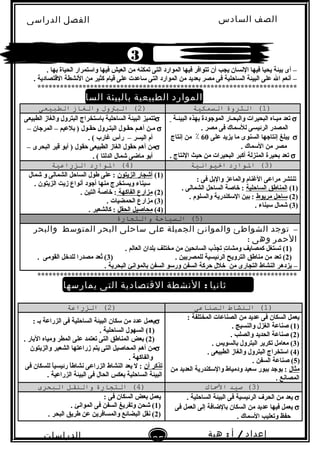 ‫الصف‬‫السادس‬
‫البتدائى‬
‫الفصل‬‫الدراسى‬
‫الدراسات‬
‫الجتماعية‬
25
‫إعداد‬/‫أ‬:‫هبة‬
‫سعيد‬
. ‫تبها‬ ‫الحياة‬ ‫والستمرار‬ ‫فيها‬ ‫العيش‬ ‫من‬ ‫تمكنه‬ ‫التى‬ ‫الموارد‬ ‫فيها‬ ‫تتوافر‬ ‫أن‬ ‫يجب‬ ‫البنسان‬ ‫فيها‬ ‫يحيا‬ ‫تبيئة‬ ‫أى‬ –
. ‫القتصادية‬ ‫البنشطة‬ ‫من‬ ‫كثير‬ ‫قيام‬ ‫على‬ ‫لساعدت‬ ‫التى‬ ‫الموارد‬ ‫من‬ ‫تبعديد‬ ‫مصر‬ ‫فى‬ ‫الساحلية‬ ‫البيئة‬ ‫على‬ ‫ال‬ ‫أبنعم‬ –
*********************************************************************
‫ل‬ً ‫أو‬:‫الموارد‬‫الطبيعية‬‫بالبيئة‬‫الساحلية‬
)1(‫الثروة‬‫التسمكية‬)2(‫البتول‬‫والغاز‬‫الطبيعى‬
σ‫البيئـة‬ ‫تبهذه‬ ‫الموجودة‬ ‫والبحـار‬ ‫البحيرات‬ ‫ميـاه‬ ‫تعد‬
. ‫مصر‬ ‫فى‬ ‫لللسماك‬ ‫الرئيسى‬ ‫المصدر‬
σ‫على‬ ‫يزيد‬ ‫ما‬ ‫السنوى‬ ‫إبنتاجها‬ ‫يبلغ‬60‫إبنتاج‬ ‫من‬ ٪
. ‫اللسماك‬ ‫من‬ ‫مصر‬
σ. ‫البنتاج‬ ‫حيث‬ ‫من‬ ‫البحيرات‬ ‫أكبر‬ ‫المنزلة‬ ‫تبحيرة‬ ‫تعد‬
σ‫الطبيعى‬ ‫والغاز‬ ‫البترول‬ ‫تبالستخراج‬ ‫الساحلية‬ ‫البيئة‬ ‫تتميز‬
σ– ‫المرجان‬ – ‫تبلعيم‬ ) ‫حقـول‬ ‫البتـرول‬ ‫حقـول‬ ‫أهـم‬ ‫مـن‬
. ( ‫غارب‬ ‫رأس‬ – ‫اليسر‬ ‫أم‬
σ– ‫البحرى‬ ‫قير‬ ‫أتبو‬ ) ‫حقول‬ ‫الطبيعى‬ ‫الغاز‬ ‫حقول‬ ‫أهم‬ ‫من‬
. ( ‫الدلتا‬ ‫شمال‬ ‫ماضى‬ ‫أتبو‬
)3(‫الوارد‬‫اليوانية‬)4(‫الوارد‬‫الزراعية‬
: ‫فى‬ ‫والتبل‬ ‫والماعز‬ ‫الغنام‬ ‫مراعى‬ ‫تنتشر‬
)1(‫الساحلية‬ ‫المناطق‬. ‫الشمالى‬ ‫الساحل‬ ‫خاصة‬ :
)2(‫مريوط‬ ‫لساحل‬. ‫والسلوم‬ ‫اللسكندرية‬ ‫تبين‬ :
)3(. ‫لسيناء‬ ‫شمال‬
)1(‫الزيتون‬ ‫أشجار‬‫شمال‬ ‫و‬ ‫الشمالى‬ ‫الساحل‬ ‫طول‬ ‫على‬ :
. ‫الزيتون‬ ‫زيت‬ ‫أبنواع‬ ‫أجود‬ ‫منها‬ ‫ويستخرج‬ ‫لسيناء‬
)2(‫الفاكهة‬ ‫مزارع‬. ‫التين‬ ‫خاصة‬ :
)3. ‫الحمضيات‬ ‫مزارع‬ (
)4(‫الحقل‬ ‫محاصيل‬. ‫كالشعير‬ :
)5‫التسياحة‬ (‫والترجارة‬
–‫توجد‬‫الشواطئ‬‫والموانئ‬‫الجميلة‬‫على‬‫ساحلى‬‫البحر‬‫المتوسط‬‫والبحر‬
‫الحمر‬‫وهى‬:
)1. ‫العالم‬ ‫تبلدان‬ ‫مختلف‬ ‫من‬ ‫السائحين‬ ‫تجذب‬ ‫ت‬ٍ  ‫ومشا‬ ‫كمصايف‬ ‫تستغل‬ (
)2) . ‫للمصريين‬ ‫الرئيسية‬ ‫الترويح‬ ‫مناطق‬ ‫من‬ ‫تعد‬ (3. ‫القومى‬ ‫للدخل‬ ‫مصدرا‬ ‫تعد‬ُ‫ع‬ (
–. ‫البحرية‬ ‫تبالموابنئ‬ ‫السفن‬ ‫ورلسو‬ ‫السفن‬ ‫حركة‬ ‫خلل‬ ‫من‬ ‫التجارى‬ ‫النشاط‬ ‫يزدهر‬
*********************************************************************
‫ثانيا‬:‫النشطة‬‫القتصادية‬‫التى‬‫يمارسها‬‫سكان‬‫البيئة‬
‫الساحلية‬
)1(‫النشاط‬‫الصناعى‬)2(‫الزراعة‬
: ‫المختلفة‬ ‫الصناعات‬ ‫من‬ ‫عديد‬ ‫فى‬ ‫السكان‬ ‫يعمل‬
)1. ‫والنسيج‬ ‫الغزل‬ ‫صناعة‬ (
)2. ‫والصلب‬ ‫الحديد‬ ‫صناعة‬ (
)3. ‫تبالسويس‬ ‫البترول‬ ‫تكرير‬ ‫معامل‬ (
)4. ‫الطبيعى‬ ‫والغاز‬ ‫البترول‬ ‫الستخراج‬ (
)5. ‫السفن‬ ‫صناعة‬ (
‫مثال‬‫من‬ ‫العديد‬ ‫واللسكندرية‬ ‫ودمياط‬ ‫لسعيد‬ ‫تببور‬ ‫يوجد‬ :
. ‫المصابنع‬
σ: ‫تبـ‬ ‫الزراعة‬ ‫فى‬ ‫الساحلية‬ ‫البيئة‬ ‫لسكان‬ ‫من‬ ‫عدد‬ ‫يعمل‬
)1. ‫الساحلية‬ ‫السهول‬ (
)2. ‫التبار‬ ‫ومياه‬ ‫المطر‬ ‫على‬ ‫تعتمد‬ ‫التى‬ ‫المناطق‬ ‫تبعض‬ (
σ‫والزيتون‬ ‫الشعير‬ ‫زراعتها‬ ‫يتم‬ ‫التى‬ ‫المحاصيل‬ ‫أهم‬ ‫من‬
. ‫والفاكهة‬
‫أن‬ ‫تذكر‬‫فى‬ ‫للسكان‬ ‫ا‬ً‫ا‬‫رئيسي‬ ‫ا‬ً‫ا‬‫بنشاط‬ ‫الزراعى‬ ‫النشاط‬ ‫يعد‬ ‫ل‬ :
. ‫الزراعية‬ ‫البيئة‬ ‫فى‬ ‫الحال‬ ‫تبعكس‬ ‫الساحلية‬ ‫البيئة‬
)3(‫صيد‬‫المساك‬)4(‫الترجارة‬‫والناقل‬‫البحرى‬
σ. ‫الساحلية‬ ‫البيئة‬ ‫فى‬ ‫الرئيسية‬ ‫الحرف‬ ‫من‬ ‫يعد‬
σ‫فى‬ ‫العمل‬ ‫إلى‬ ‫تبالضافة‬ ‫السكان‬ ‫من‬ ‫عديد‬ ‫فيها‬ ‫يعمل‬
. ‫اللسماك‬ ‫وتعليب‬ ‫حفظ‬
: ‫فى‬ ‫السكان‬ ‫تبعض‬ ‫يعمل‬
)1. ‫الموابنئ‬ ‫فى‬ ‫السفن‬ ‫وتفريغ‬ ‫شحن‬ (
)2. ‫البحر‬ ‫طريق‬ ‫عن‬ ‫والمسافرين‬ ‫البضائع‬ ‫بنقل‬ (
3
 