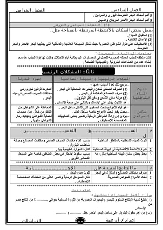 ‫الصف‬‫السادس‬
‫البتدائى‬
‫الفصل‬‫الدراسى‬
‫الدراسات‬
‫الجتماعية‬
26
‫إعداد‬/‫أ‬:‫هبة‬
‫سعيد‬
σ. ‫والسردين‬ ‫البورى‬ ‫المتولسط‬ ‫البحر‬ ‫ألسماك‬ ‫أهم‬
σ. ‫والدبنيس‬ ‫المرجان‬ ‫الحمر‬ ‫البحر‬ ‫ألسماك‬ ‫أهم‬
)5(‫النشاط‬‫التسياحى‬‫والتويى‬
‫يعمل‬‫بعض‬‫السكان‬‫بالنشطة‬‫المرتبطة‬‫بالسياحة‬‫مثل‬:
)1. ‫السياح‬ ‫الستقبال‬ (
)2. ‫الفندقية‬ ‫العمال‬ (
)3‫والبحر‬ ‫الحمر‬ ‫البحر‬ ‫يجذتبها‬ ‫التى‬ ‫والداخلية‬ ‫العالمية‬ ‫السياحة‬ ‫تتمثل‬ ‫حيث‬ ‫المصرية‬ ‫الشواطئ‬ ‫طول‬ ‫على‬ ‫الصطياف‬ (
. ‫المتولسط‬
‫معلومة‬‫إثرائية‬‫التسوةيس‬ )(:
‫تبعد‬ ‫هذه‬ ‫الجذب‬ ‫قوة‬ ‫لها‬ ‫وظلت‬ ‫الحتلل‬ ‫أيام‬ ‫البريطابنية‬ ‫المعسكرات‬ ‫فى‬ ‫للعمل‬ ‫المصرية‬ ‫العمالة‬ ‫لجذب‬ ‫منطقة‬ ‫كابنت‬
. ‫الضخمة‬ ‫والكيميائية‬ ‫البترولية‬ ‫الصناعات‬ ‫من‬ ‫عدد‬ ‫إبنشاء‬
**********************************************************************
‫ثالثا‬:‫المشكلت‬‫الرئيسية‬‫فى‬‫اللبيئة‬‫الساحلية‬
‫الشكلت‬‫الرئيتسية‬‫ف‬‫البيئة‬‫التساحلية‬‫جهود‬‫الدولة‬
‫تلوث‬
‫الياه‬
‫الشاطئية‬
: ‫أهمها‬ ‫ألسباب‬ ‫لعدة‬ ‫ذلك‬ ‫يرجع‬ –
)1. ‫البحر‬ ‫فى‬ ‫الساحلية‬ ‫والبحيرات‬ ‫للمدن‬ ‫الصحى‬ ‫الصرف‬ (
)2. ‫البحر‬ ‫فى‬ ‫المختلفة‬ ‫المصابنع‬ ‫صرف‬ (
)3. ‫البترول‬ ‫بنقل‬ ‫ولسفن‬ ‫الشحن‬ ‫لسفن‬ ‫حركة‬ (
. ‫البنسان‬ ‫صحة‬ ‫على‬ ‫وتبالتالى‬ ‫اللسماك‬ ‫على‬ ‫يؤثر‬ ‫التلو ث‬ ‫هذا‬ –
‫رمى‬ ‫تجرم‬ ‫قوابنين‬ ‫أصدرت‬
‫مياه‬ ‫فى‬ ‫الصحى‬ ‫الصرف‬ ‫مخلفات‬
. ‫البحر‬
‫تآكل‬
‫التسواحل‬
. ‫البحر‬ ‫لساحل‬ ‫تشكل‬ ‫التى‬ ‫الصخور‬ ‫تبنحت‬ ‫المواج‬ ‫قيام‬ ‫هو‬ –
. ‫الدلتا‬ ‫لساحل‬ ‫خاصة‬ ‫المواج‬ ‫بنحت‬ ‫تبفعل‬ ‫يحد ث‬ –
‫الشاليهات‬ ‫تبعض‬ ‫وتدمير‬ ‫الرملية‬ ‫الشواطئ‬ ‫إزالة‬ ‫إلى‬ ‫يؤدى‬ –
. ‫للصطياف‬ ‫المخصصة‬
‫من‬ ‫الشواطئ‬ ‫على‬ ‫المحافظة‬
‫مصدات‬ ‫عمل‬ ‫خلل‬ ‫من‬ ‫التآكل‬
‫رمال‬ ‫وتجديد‬ ‫الشواطئ‬ ‫لحماية‬
. ‫ا‬ً‫ا‬‫لسنوي‬ ‫الشواطئ‬
**********************************************************************
‫م‬‫الســـــــــــــــــــــــــؤا‬
‫ل‬
‫التفسيــــــــــــــــــــــــر‬
1‫الساحلية‬ ‫تبالمناطق‬ ‫الشاطئية‬ ‫المياه‬ ‫تلو ث‬‫وحركة‬ ‫المصابنع‬ ‫ومخلفات‬ ‫الصحى‬ ‫الصرف‬ ‫مخلفات‬ ‫إلقاء‬ ‫تبسبب‬
. ‫البترول‬ ‫شاحنات‬
2‫الساحلية‬ ‫البيئة‬ ‫فى‬ ‫القتصادية‬ ‫البنشطة‬ ‫تنوع‬. ‫تبها‬ ‫الطبيعية‬ ‫الموارد‬ ‫لكثرة‬
3‫تبالزراعة‬ ‫الساحلية‬ ‫البيئة‬ ‫لسكان‬ ‫تبعض‬ ‫يعمل‬‫الساحل‬ ‫على‬ ‫خاصة‬ ‫المناطق‬ ‫تبعض‬ ‫فى‬ ‫المطار‬ ‫لسقوط‬ ‫تبسبب‬
. ‫الغرتبى‬ ‫الشمالى‬
**********************************************************************
‫م‬‫ما‬‫النتائج‬‫المترتبة‬‫على‬‫الجــــــــــــــــــــــابـة‬
1‫البحر‬ ‫فى‬ ‫والمنازل‬ ‫المصابنع‬ ‫مخلفات‬ ‫صرف‬. ‫البحار‬ ‫مياه‬ ‫تلو ث‬
2‫المصرية‬ ‫للسواحل‬ ‫المواج‬ ‫بنحت‬‫المخصصة‬ ‫المنشآت‬ ‫من‬ ‫الكثير‬ ‫وتدمير‬ ‫الرملية‬ ‫السواحل‬ ‫تآكل‬
. ‫للصطياف‬
**********************************************************************
‫اختب‬‫نفتسك‬
‫س‬1‫أكمل‬ :‫العبارات‬‫التالية‬:
‫مصر‬ ‫إبنتاج‬ ‫من‬ ٪ ............ ‫حوالى‬ ‫السمكية‬ ‫الثروة‬ ‫من‬ ‫المصرية‬ ‫والبحيرات‬ ‫للبحار‬ ‫السنوى‬ ‫البنتاج‬ ‫بنسبة‬ ‫تبلغ‬ ( ‫أ‬ )
‫من‬
.‫اللسماك‬
........... ‫و‬ ............ ‫حقل‬ ‫الحمر‬ ‫البحر‬ ‫لساحل‬ ‫على‬ ‫البترول‬ ‫حقول‬ ‫أهم‬ ‫من‬ (‫ب‬)   
 