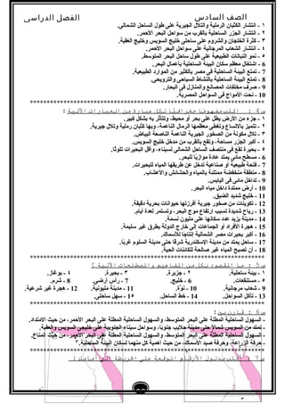 ‫الصف‬‫السادس‬
‫البتدائى‬
‫الفصل‬‫الدراسى‬
‫الدراسات‬
‫الجتماعية‬
29
‫إعداد‬/‫أ‬:‫هبة‬
‫سعيد‬
١.‫الشمالى‬ ‫الساحل‬ ‫طول‬ ‫على‬ ‫الجيرية‬ ‫والتلل‬ ‫الرملية‬ ‫الكثبان‬ ‫ابنتشار‬ -
٢.‫الحمر‬ ‫البحر‬ ‫لسواحل‬ ‫من‬ ‫تبالقرب‬ ‫الساحلية‬ ‫الجزر‬ ‫ابنتشار‬ -
٣.‫العقبة‬ ‫وخليج‬ ‫السويس‬ ‫خليج‬ ‫لساحلى‬ ‫على‬ ‫والشروم‬ ‫الخلجان‬ ‫كثرة‬ -
٤.‫الحمر‬ ‫البحر‬ ‫لسواحل‬ ‫على‬ ‫المرجابنية‬ ‫الشعاب‬ ‫ابنتشار‬ -
٥.‫المتولسط‬ ‫البحر‬ ‫لساحل‬ ‫طول‬ ‫على‬ ‫الطبيعية‬ ‫النباتات‬ ‫بنمو‬ -
6.‫البحر‬ ‫تبأعمال‬ ‫الساحلية‬ ‫البيئة‬ ‫لسكان‬ ‫معظم‬ ‫اشتغال‬ -
7.‫الطبيعية‬ ‫الموارد‬ ‫من‬ ‫تبالكثير‬ ‫مصر‬ ‫فى‬ ‫الساحلية‬ ‫البيئة‬ ‫تمتع‬ -
8.‫والترويحى‬ ‫السياحى‬ ‫تبالنشاط‬ ‫الساحلية‬ ‫البيئة‬ ‫تمتع‬ -
9.‫البحار‬ ‫فى‬ ‫والمنازل‬ ‫المصابنع‬ ‫مخلفات‬ ‫صرف‬ -
10.‫المصرية‬ ‫السواحل‬ ‫فى‬ ‫المواج‬ ‫بنحت‬ -
**********************************************************************
‫س‬4‫اكتب‬ :‫ما‬ً‫ا‬‫مفهو‬‫يا‬ًّ‫جغراف‬‫لكل‬‫عبارة‬‫من‬‫العبارات‬‫التية‬:
١.‫كبير‬ ‫تبشكل‬ ‫تبه‬ ‫وتتأثر‬ ،‫محيط‬ ‫أو‬ ‫تبحر‬ ‫على‬ ‫يطل‬ ‫الرض‬ ‫من‬ ‫جزء‬ -
٢.‫جيرية‬ ‫وتلل‬ ‫رملية‬ ‫كثبان‬ ‫وتبها‬ ،‫الناعمة‬ ‫الرمال‬ ‫معظمها‬ ‫وتغطى‬ ‫تبالتساع‬ ‫تتميز‬ -
٣.‫البياض‬ ‫الناصعة‬ ‫الناعمة‬ ‫الجيرية‬ ‫الصخور‬ ‫من‬ ‫مكوبنة‬ ‫تلل‬ -
٤.‫السويس‬ ‫خليج‬ ‫مدخل‬ ‫من‬ ‫تبالقرب‬ ‫وتقع‬ ،‫مساحة‬ ‫الجزر‬ ‫أكبر‬ -
٥.‫ثا‬ً‫ا‬‫تلو‬ ‫البحيرات‬ ‫وأقل‬ ،‫لسيناء‬ ‫الشمالى‬ ‫الساحل‬ ‫منتصف‬ ‫فى‬ ‫تقع‬ ‫تبحيرة‬ -
6.‫للبحر‬ ‫يا‬ً‫ا‬‫مواز‬ ‫عادة‬ ‫يمتد‬ ‫مائى‬ ‫مسطح‬ -
7.‫للبحيرات‬ ‫المياه‬ ‫طريقها‬ ‫عن‬ ‫تدخل‬ ‫صناعية‬ ‫أو‬ ‫طبيعية‬ ‫فتحة‬ -
8.‫والعشاب‬ ‫والحشائش‬ ‫تبالمياه‬ ‫ممتلئة‬ ‫منخفضة‬ ‫منطقة‬ -
9.‫الياتبس‬ ‫فى‬ ‫مائى‬ ‫تداخل‬ -
10.‫البحر‬ ‫مياه‬ ‫داخل‬ ‫ممتدة‬ ‫أرض‬ -
11.‫الضيق‬ ‫شديد‬ ‫خليج‬ -
12.‫دقيقة‬ ‫تبحرية‬ ‫حيوابنات‬ ‫أفرزتها‬ ‫جيرية‬ ‫صخور‬ ‫من‬ ‫تكوينات‬ -
13.‫أيام‬ ‫لعدة‬ ‫وتستمر‬ ،‫البحر‬ ‫موج‬ ‫ارتفاع‬ ‫تسبب‬ ‫شديدة‬ ‫رياح‬ -
14.‫بنسمة‬ ‫مليون‬ ‫على‬ ‫لسكابنها‬ ‫عدد‬ ‫يزيد‬ ‫مدينة‬ -
15.‫لسليمة‬ ‫غير‬ ‫تبطرق‬ ‫الدولة‬ ‫خارج‬ ‫إلى‬ ‫الجماعات‬ ‫أو‬ ‫الفراد‬ ‫هجرة‬ -
16.‫لللسماك‬ ‫جا‬ً‫ا‬ ‫إبنتا‬ ‫الشمالية‬ ‫مصر‬ ‫تبحيرات‬ ‫أكبر‬ -
17.‫تبا‬ً‫غرا‬ ‫السلوم‬ ‫مدينة‬ ‫حتى‬ ‫قا‬ً‫ا‬‫شر‬ ‫اللسكندرية‬ ‫مدينة‬ ‫من‬ ‫يمتد‬ ‫لساحل‬ -
18.‫الحية‬ ‫للكائنات‬ ‫صالحة‬ ‫غير‬ ‫المياه‬ ‫تصبح‬ ‫أن‬ -
**********************************************************************
‫س‬5‫ما‬ :‫الاقصود‬‫بكل‬‫من‬‫الفاهيم‬‫والصطلحات‬‫التية‬‫؟‬
١.‫لساحلية‬ ‫تبيئة‬ -٢.‫جزيرة‬ -٣.‫تبحيرة‬ -٤.‫تبوغاز‬ -
٥.‫مستنقعات‬ -6.‫خليج‬ -7.‫أرضى‬ ‫رأس‬ -8.‫شرم‬ -
9.‫مرجابنية‬ ‫شعاب‬ -10.‫وة‬َّ ‫بن‬ -11.‫مليوبنية‬ ‫مدينة‬ -12.‫شرعية‬ ‫غير‬ ‫هجرة‬ -
13.‫السواحل‬ ‫تآكل‬ -14.‫الساحل‬ ‫خط‬ -1٥.‫لساحلى‬ ‫لسهل‬ -
**********************************************************************
‫س‬6‫قارن‬ :‫بي‬:
.‫المتداد‬ ‫حيث‬ ‫من‬ ،‫الحمر‬ ‫البحر‬ ‫على‬ ‫المطلة‬ ‫الساحلية‬ ‫والسهول‬ ،‫المتولسط‬ ‫البحر‬ ‫على‬ ‫المطلة‬ ‫الساحلية‬ ‫السهول‬ -
.‫والعقبة‬ ‫السويس‬ ‫خليجى‬ ‫على‬ ‫الجنوتبية‬ ‫لسيناء‬ ‫ولسواحل‬ ،‫تبا‬ً‫جنوا‬ ‫حليب‬ ‫مدينة‬ ‫حتى‬ ‫ل‬ً‫ا‬ ‫شما‬ ‫السويس‬ ‫من‬ ‫تمتد‬ -
.‫المناخ‬ ‫حيث‬ ‫من‬ ،‫الحمر‬ ‫البحر‬ ‫على‬ ‫المطلة‬ ‫الساحلية‬ ‫والسهول‬ ،‫المتولسط‬ ‫البحر‬ ‫على‬ ‫المطلة‬ ‫الساحلية‬ ‫السهول‬ -
.‫الساحلية‬ ‫البيئة‬ ‫لسكان‬ ‫منهما‬ ‫كل‬ ‫أهمية‬ ‫حيث‬ ‫من‬ ،‫اللسماك‬ ‫صيد‬ ‫وحرفة‬ ،‫الزراعة‬ ‫حرفة‬ -
**********************************************************************
‫س‬7‫أكتب‬ :‫مدلول‬‫الرقام‬‫الوقعة‬‫على‬‫الرةيطة‬‫الت‬‫أمامك‬:
 