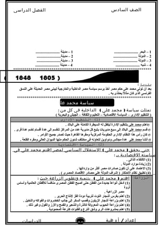 ‫الصف‬‫السادس‬
‫البتدائى‬
‫الفصل‬‫الدراسى‬
‫الدراسات‬
‫الجتماعية‬
30
‫إعداد‬/‫أ‬:‫هبة‬
‫سعيد‬
1......................... ‫البحر‬ –1......................... ‫مدينة‬ –
2......................... ‫الدولة‬ –2.........................‫مدينة‬ –
3......................... ‫الدولة‬ –3.........................‫مدينة‬ –
4......................... ‫شبه‬ –4......................... ‫مدينة‬ –
************************************************************************
‫ماقدمة‬:
‫النسق‬ ‫على‬ ‫الحديثة‬ ‫مصر‬ ‫ليبنى‬ ‫والخارجية‬ ‫الداخلية‬ ‫مصر‬ ‫لسيالسة‬ ‫يرلسم‬ ‫أخذ‬ ‫مصر‬ ‫حكم‬ ‫على‬ ‫محمد‬ ‫تولى‬ ‫أن‬ ‫تبعد‬
. ‫تبه‬ ‫يحتذى‬ ‫ل‬ً‫ا‬ ‫مثا‬ ‫كان‬ ‫الذى‬ ‫الفربنسى‬
**********************************************************************
‫سياسة‬‫محمد‬‫على‬‫الداخية‬‫فى‬‫مصر‬
‫تمثلت‬‫سياسة‬)‫محمد‬‫على‬(‫الداخلية‬‫فى‬‫كل‬‫من‬:
( ‫والبحرية‬ ‫الجيش‬ – ‫والثقافة‬ ‫التعليم‬ – ‫القتصادية‬ ‫السيالسة‬ – ‫الدارى‬ ‫التنظيم‬ )
)1(‫التنظيم‬‫الدارى‬
σ‫اهتم‬‫على‬ ‫محمد‬. ‫البلد‬ ‫على‬ ‫الكاملة‬ ‫السيطرة‬ ‫له‬ ‫ليكفل‬ ‫الدارة‬ ‫تبتنظيم‬
σ‫قسم‬‫على‬ ‫محمد‬. ‫قرى‬ ‫عدة‬ ‫تضم‬ ‫أقسام‬ ‫عدة‬ ‫إلى‬ ‫تنقسم‬ ‫المراكز‬ ‫من‬ ‫عدد‬ ‫مديرية‬ ‫كل‬ ‫يتبع‬ ‫مديريات‬ ‫لسبع‬ ‫إلى‬ ‫البلد‬
σ. ‫الوامر‬ ‫جميع‬ ‫تصدر‬ ‫حيث‬ ‫القاهرة‬ ‫ومقرها‬ ‫المركزية‬ ‫الحكومة‬ ‫الدارى‬ ‫النظام‬ ‫هذا‬ ‫رأس‬ ‫كان‬
σ‫أبنشأ‬‫على‬ ‫محمد‬. ‫القلعة‬ ‫ومقره‬ ‫العالى‬ ‫الديوان‬ ‫منها‬ ‫الحكم‬ ‫شئون‬ ‫مختلف‬ ‫فى‬ ‫لتعاوبنه‬ ‫ودواوين‬ ‫مجالس‬ ‫عدة‬
)2(‫التسياسة‬‫القتصادةية‬
‫حتى‬‫يحقق‬)‫محمد‬‫على‬(‫الستقلل‬‫السياسى‬‫لمصر‬‫اهتم‬‫محمد‬‫على‬‫فى‬
‫سياسته‬‫القتصادية‬‫بـ‬:
)1. ‫الذاتى‬ ‫الكتفاء‬ (
)2. ‫الدولة‬ ‫موارد‬ ‫زيادة‬ (
)3. ‫وارداتها‬ ‫من‬ ‫أكثر‬ ‫مصر‬ ‫صادرات‬ ‫تكون‬ ‫أن‬ ‫على‬ ‫العتماد‬ (
)4. ( ‫المصرى‬ ‫القتصاد‬ ‫مصادر‬ ‫على‬ ‫الدولة‬ ‫إشراف‬ ) ‫الحتكار‬ ‫بنظام‬ ‫تطبيق‬ (
‫الزراعة‬‫اهتم‬)‫محمد‬‫على‬(‫بتنمية‬‫وتطوير‬‫الزراعة‬‫حيث‬:
)1‫وألساس‬ ‫العالمية‬ ‫للقطان‬ ‫ا‬ً‫ا‬‫منافس‬ ‫المصرى‬ ‫القطن‬ ‫أصبح‬ ‫حتى‬ ‫القطن‬ ‫من‬ ‫جديدة‬ ‫ا‬ً‫ا‬‫أبنواع‬ ‫أدخل‬ (
‫ثروة‬
. ‫الزراعية‬ ‫مصر‬
)2. ‫الحرير‬ ‫لبنتاج‬ ‫القز‬ ‫دودة‬ ‫لترتبية‬ ‫التوت‬ ‫أشجار‬ ‫تبغرس‬ ‫أهتم‬ (
)3. ‫والنخيل‬ ‫والفواكه‬ ‫الخضروات‬ ‫جابنب‬ ‫إلى‬ ‫السكر‬ ‫وقصب‬ ‫الزيتون‬ ‫أشجار‬ ‫تبزراعة‬ ‫اهتم‬ (
)4. ‫ذلك‬ ‫وغير‬ ‫والفول‬ ‫والرز‬ ‫والقمح‬ ‫والشعير‬ ‫كالذرة‬ ‫المعروفة‬ ‫الحبوب‬ ‫تبزراعة‬ ‫اهتم‬ (
)5. ‫المحمودية‬ ‫كترعة‬ ‫والقنوات‬ ‫الترع‬ ‫وشق‬ ‫الرى‬ ‫تبمشروعات‬ ‫اهتم‬ (
 