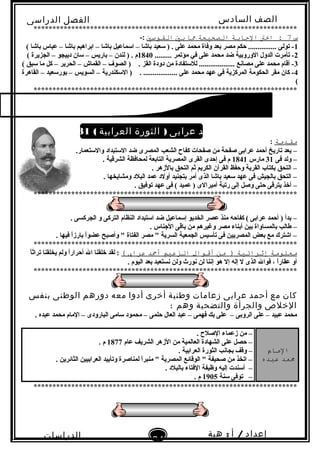 ‫الصف‬‫السادس‬
‫البتدائى‬
‫الفصل‬‫الدراسى‬
‫الدراسات‬
‫الجتماعية‬
34
‫إعداد‬/‫أ‬:‫هبة‬
‫سعيد‬
**********************************************************************
‫س‬7‫اخت‬ :‫الجابة‬‫الصحيحة‬‫ما‬‫بي‬‫الاقوسي‬-:
1( ‫تباشا‬ ‫عباس‬ – ‫تباشا‬ ‫اتبراهيم‬ – ‫تباشا‬ ‫السماعيل‬ – ‫تباشا‬ ‫لسعيد‬ ) . ‫على‬ ‫محمد‬ ‫وفاة‬ ‫تبعد‬ ‫مصر‬ ‫حكم‬ ............... ‫تولى‬ -
2......... ‫مؤتمر‬ ‫في‬ ‫على‬ ‫محمد‬ ‫ضد‬ ‫الوروتبية‬ ‫الدول‬ ‫تأمرت‬ -1840( ‫الجزيرة‬ – ‫دييجو‬ ‫لسان‬ – ‫تباريس‬ – ‫لندن‬ ) . ‫م‬
3( ‫لسبق‬ ‫ما‬ ‫كل‬ – ‫الحرير‬ – ‫القماش‬ – ‫الصوف‬ ) . ‫القز‬ ‫دودة‬ ‫من‬ ‫لللستفادة‬ ................... ‫مصابنع‬ ‫على‬ ‫محمد‬ ‫أقام‬ -
4‫القاهرة‬ – ‫تبورلسعيد‬ – ‫السويس‬ – ‫اللسكندرية‬ ) . .................. ‫على‬ ‫محمد‬ ‫عهد‬ ‫في‬ ‫المركزية‬ ‫الحكومة‬ ‫مقر‬ ‫كان‬ -
(
**********************************************************************
( )‫أحمد‬ ‫أ‬‫عرابى‬)‫الثورة‬‫العرابية‬(1881‫م‬
‫ماقدمة‬:
.‫واللستعمار‬ ‫اللستبداد‬ ‫ضد‬ ‫المصرى‬ ‫الشعب‬ ‫كفاح‬ ‫صفحات‬ ‫من‬ ‫صفحة‬ ‫عراتبى‬ ‫أحمد‬ ‫تاريخ‬ ‫يعد‬ –
‫فى‬ ‫ولد‬ –31‫مارس‬1841. ‫الشرقية‬ ‫لمحافظة‬ ‫التاتبعة‬ ‫المصرية‬ ‫القرى‬ ‫إحدى‬ ‫فى‬ ‫م‬
. ‫تبالزهر‬ ‫التحق‬ ‫ثم‬ ‫الكريم‬ ‫القرآن‬ ‫وحفظ‬ ‫القرية‬ ‫تبكتاب‬ ‫التحق‬ –
. ‫ومشايخها‬ ‫البلد‬ ‫عمد‬ ‫أولد‬ ‫تبتجنيد‬ ‫أمر‬ ‫الذى‬ ‫تباشا‬ ‫لسعيد‬ ‫عهد‬ ‫فى‬ ‫تبالجيش‬ ‫التحق‬ –
. ‫توفيق‬ ‫عهد‬ ‫فى‬ ( ‫عميد‬ ) ‫أميرالى‬ ‫رتبة‬ ‫إلى‬ ‫وصل‬ ‫حتى‬ ‫يترقى‬ ‫أخذ‬ –
**********************************************************************
. ‫الجركسى‬ ‫و‬ ‫التركى‬ ‫النظام‬ ‫الستبداد‬ ‫ضد‬ ‫إلسماعيل‬ ‫الخديو‬ ‫عصر‬ ‫منذ‬ ‫كفاحه‬ ( ‫عراتبى‬ ‫أحمد‬ ) ‫تبدأ‬ –
. ‫الجناس‬ ‫تباقى‬ ‫من‬ ‫وغيرهم‬ ‫مصر‬ ‫أتبناء‬ ‫تبين‬ ‫تبالمساواة‬ ‫طالب‬ –
. ‫فيها‬ ‫ا‬ً‫ا‬‫تبارز‬ ‫ا‬ً‫ا‬‫عضو‬ ‫وأصبح‬ " ‫الفتاة‬ ‫مصر‬ " ‫السرية‬ ‫الجمعية‬ ‫تألسيس‬ ‫فى‬ ‫المصريين‬ ‫تبعض‬ ‫مع‬ ‫اشترك‬ –
**********************************************************************
‫معلومة‬‫إثرائية‬‫من‬ )‫أقوال‬‫الزعيم‬‫أمحد‬‫عراب‬(‫ا‬ً‫ا‬‫تراث‬ ‫يخلقنا‬ ‫ولم‬ ‫ا‬ً‫ا‬‫أحرار‬ ‫ال‬ ‫خلقنا‬ ‫لقد‬ :
. ‫اليوم‬ ‫تبعد‬ ‫بنستعبد‬ ‫ولن‬ ‫بنور ث‬ ‫لن‬ ‫إبننا‬ ‫هو‬ ‫إل‬ ‫إله‬ ‫ل‬ ‫الذى‬ ‫فوال‬ ، ‫ا‬ً‫ا‬‫عقار‬ ‫أو‬
**********************************************************************
‫كان‬‫مع‬‫أحمد‬‫عرابى‬‫زعامات‬‫وطنية‬‫أخرى‬‫أدوا‬‫معه‬‫دورهم‬‫الوطنى‬‫بنفس‬
‫الخلص‬‫والجرأة‬‫والتضحية‬‫وهم‬:
. ‫عبده‬ ‫محمد‬ ‫المام‬ – ‫البارودى‬ ‫لسامى‬ ‫محمود‬ – ‫حلمى‬ ‫العال‬ ‫عبد‬ – ‫فهمى‬ ‫تبك‬ ‫على‬ – ‫الروتبى‬ ‫على‬ – ‫عبيد‬ ‫محمد‬
‫المام‬
‫ممد‬‫عبده‬
. ‫الصلح‬ ‫زعماء‬ ‫من‬ –
‫عام‬ ‫الشريف‬ ‫الزهر‬ ‫من‬ ‫العالمية‬ ‫الشهادة‬ ‫على‬ ‫حصل‬ –1877. ‫م‬
. ‫العراتبية‬ ‫الثورة‬ ‫تبجابنب‬ ‫وقف‬ –
. ‫الثائرين‬ ‫العراتبيين‬ ‫وتأييد‬ ‫لمناصرة‬ ‫ا‬ً‫ا‬‫منبر‬ " ‫المصرية‬ ‫الوقائع‬ " ‫صحيفة‬ ‫من‬ ‫اتخذ‬ –
. ‫تبالبلد‬ ‫الفتاء‬ ‫وظيفة‬ ‫إليه‬ ‫ألسندت‬ –
‫لسنة‬ ‫توفى‬ –1905. ‫م‬
**********************************************************************
 