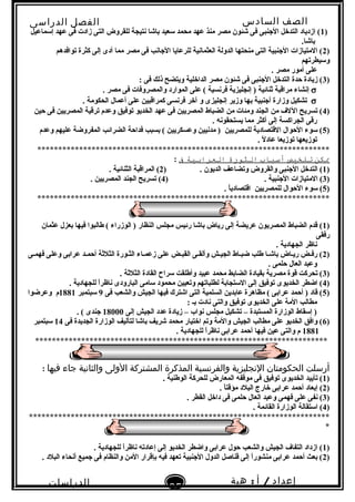 ‫الصف‬‫السادس‬
‫البتدائى‬
‫الفصل‬‫الدراسى‬
‫الدراسات‬
‫الجتماعية‬
35
‫إعداد‬/‫أ‬:‫هبة‬
‫سعيد‬
)1‫إسماعيل‬ ‫عهد‬ ‫فى‬ ‫زادت‬ ‫التى‬ ‫للقروض‬ ‫نتيجة‬ ‫باشا‬ ‫سعيد‬ ‫محمد‬ ‫عهد‬ ‫منذ‬ ‫مصر‬ ‫شئون‬ ‫فى‬ ‫النجنبى‬ ‫التدخل‬ ‫ازدياد‬ (
.‫باشا‬
)2‫توافدهم‬ ‫كثرة‬ ‫إلى‬ ‫أدى‬ ‫مما‬ ‫مصر‬ ‫فى‬ ‫النجانب‬ ‫للرعايا‬ ‫العثمانية‬ ‫الدولة‬ ‫منحتها‬ ‫التى‬ ‫النجنبية‬ ‫المتيازات‬ (
‫وسيطرتهم‬
. ‫مصر‬ ‫أمور‬ ‫على‬
)3: ‫فى‬ ‫ذلك‬ ‫ويتضح‬ ‫الداخلية‬ ‫مصر‬ ‫شئون‬ ‫فى‬ ‫النجنبى‬ ‫التدخل‬ ‫حدة‬ ‫زيادة‬ (
σ. ‫مصر‬ ‫فى‬ ‫والمصروفات‬ ‫الموارد‬ ‫على‬ ( ‫فرنسية‬ ‫إنجليزية‬ ) ‫ثنائية‬ ‫مراقبة‬ ‫إنشاء‬
σ. ‫الحكومة‬ ‫أعمال‬ ‫على‬ ‫كمراقبين‬ ‫فرنسى‬ ‫آخر‬ ‫و‬ ‫إنجليزى‬ ‫وزير‬ ‫بها‬ ‫أنجنبية‬ ‫وزارة‬ ‫تشكيل‬
)4‫حين‬ ‫فى‬ ‫المصريين‬ ‫ترقية‬ ‫وعدم‬ ‫توفيق‬ ‫الخديو‬ ‫عهد‬ ‫فى‬ ‫المصريين‬ ‫الضباط‬ ‫من‬ ‫ومئات‬ ‫الجند‬ ‫من‬ ‫الل ف‬ ‫تسريح‬ (
. ‫يستحقونه‬ ‫مما‬ ‫أكثر‬ ‫إلى‬ ‫الجراكسة‬ ‫رقى‬
)5‫وعدم‬ ‫عليهم‬ ‫المفروضة‬ ‫الضرائب‬ ‫فداحة‬ ‫بسبب‬ ( ‫وعسكريين‬ ‫مدنيين‬ ) ‫للمصريين‬ ‫القتصادية‬ ‫الحوال‬ ‫سوء‬ (
. ‫ل‬ً . ‫عاد‬ ‫توزيعا‬ ‫توزيعها‬
**********************************************************************
‫ينكن‬‫تلخيص‬‫أسباب‬‫الثورة‬‫العرابية‬‫ف‬:
)1) . ‫الديون‬ ‫وتضاعف‬ ‫والقروض‬ ‫النجنبى‬ ‫التدخل‬ (2. ‫الثنائية‬ ‫المراقبة‬ (
)3) . ‫النجنبية‬ ‫المتيازات‬ (4. ‫المصريين‬ ‫الجند‬ ‫تسريح‬ (
)5. ‫ا‬ً .‫اقتصادي‬ ‫للمصريين‬ ‫الحوال‬ ‫سوء‬ (
**********************************************************************
)1‫عثمان‬ ‫بعزل‬ ‫فيها‬ ‫طالبوا‬ ( ‫الوزراء‬ ) ‫النظار‬ ‫مجلس‬ ‫رئيس‬ ‫باشا‬ ‫رياض‬ ‫إلى‬ ‫عريضة‬ ‫المصريون‬ ‫الضباط‬ ‫قدم‬ (
‫رفقى‬
. ‫الجهادية‬ ‫ناظر‬
)2‫فهمـى‬ ‫وعلى‬ ‫عرابى‬ ‫أحمـد‬ ‫الثلثة‬ ‫الثـورة‬ ‫زعمـاء‬ ‫على‬ ‫القبـض‬ ‫وألقـى‬ ‫الجيـش‬ ‫ضبـاط‬ ‫طلب‬ ‫باشـا‬ ‫ريـاض‬ ‫رفـض‬ (
. ‫حلمى‬ ‫العال‬ ‫وعبد‬
)3. ‫الثلثة‬ ‫القادة‬ ‫سراح‬ ‫وأطلقت‬ ‫عبيد‬ ‫محمد‬ ‫الضابط‬ ‫بقيادة‬ ‫مصرية‬ ‫قوة‬ ‫تحركت‬ (
)4. ‫للجهادية‬ ‫ا‬ً .‫ر‬‫ناظ‬ ‫البارودى‬ ‫سامى‬ ‫محمود‬ ‫وتعيين‬ ‫لطلباتهم‬ ‫الستجابة‬ ‫إلى‬ ‫توفيق‬ ‫الخديوى‬ ‫اضطر‬ (
)5‫فى‬ ‫والشعب‬ ‫الجيش‬ ‫فيها‬ ‫اشترك‬ ‫التى‬ ‫السلمية‬ ‫عابدين‬ ‫مظاهرة‬ ( ‫عرابى‬ ‫أحمد‬ ) ‫قاد‬ (9‫سبتمبر‬1881‫وعرضوا‬ ‫م‬
: ‫بـ‬ ‫نادت‬ ‫والتى‬ ‫توفيق‬ ‫الخديوى‬ ‫على‬ ‫المة‬ ‫مطالب‬
‫إلى‬ ‫الجيش‬ ‫عدد‬ ‫زيادة‬ – ‫نواب‬ ‫مجلس‬ ‫تشكيل‬ – ‫المستبدة‬ ‫الوزارة‬ ‫إسقاط‬ )18000. ( ‫نجندى‬
)6‫فى‬ ‫الجديدة‬ ‫الوزارة‬ ‫لتأليف‬ ‫باشا‬ ‫شريف‬ ‫محمد‬ ‫اختيار‬ ‫وتم‬ ‫والمة‬ ‫الجيش‬ ‫مطالب‬ ‫على‬ ‫الخديو‬ ‫وافق‬ (14‫سبتمبر‬
1881. ‫للجهادية‬ ‫ا‬ً .‫ر‬‫ناظ‬ ‫عرابى‬ ‫أحمد‬ ‫فيها‬ ‫عين‬ ‫والتى‬ ‫م‬
**********************************************************************
‫أرسلت‬‫الحكومتان‬‫النجليزية‬‫والفرنسية‬‫المذكرة‬‫المشتركة‬‫الولى‬‫والثانية‬‫جاء‬‫فيها‬:
)1. ‫الوطنية‬ ‫للحركة‬ ‫المعارض‬ ‫موقفه‬ ‫فى‬ ‫توفيق‬ ‫الخديوى‬ ‫تأييد‬ (
)2. ‫ا‬ً .‫مؤقت‬ ‫البلد‬ ‫خارج‬ ‫عرابى‬ ‫أحمد‬ ‫إبعاد‬ (
)3. ‫القطر‬ ‫داخل‬ ‫فى‬ ‫حلمى‬ ‫العال‬ ‫وعبد‬ ‫فهمى‬ ‫على‬ ‫نفى‬ (
)4. ‫القائمة‬ ‫الوزارة‬ ‫استقالة‬ (
************************************************************************
*
)1. ‫للجهادية‬ ‫ا‬ً .‫ر‬‫ناظ‬ ‫إعادته‬ ‫إلى‬ ‫الخديو‬ ‫واضطر‬ ‫عرابى‬ ‫حول‬ ‫والشعب‬ ‫الجيش‬ ‫التفا ف‬ ‫ازداد‬ (
)2. ‫البلد‬ ‫أنحاء‬ ‫نجميع‬ ‫فى‬ ‫والنظام‬ ‫المن‬ ‫بإقرار‬ ‫فيه‬ ‫تعهد‬ ‫النجنبية‬ ‫الدول‬ ‫قناصل‬ ‫إلى‬ ‫ا‬ً .‫ر‬‫منشو‬ ‫عرابى‬ ‫أحمد‬ ‫بعث‬ (
 