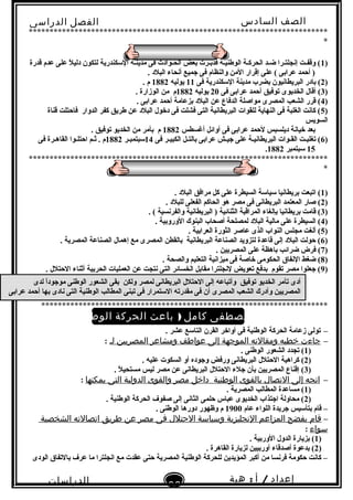 ‫الصف‬‫السادس‬
‫البتدائى‬
‫الفصل‬‫الدراسى‬
‫الدراسات‬
‫الجتماعية‬
36
‫إعداد‬/‫أ‬:‫هبة‬
‫سعيد‬
************************************************************************
*
)1‫قدرة‬ ‫عدم‬ ‫على‬ ‫ل‬ً . ‫دلي‬ ‫لتكون‬ ‫السكندرية‬ ‫مدينـة‬ ‫فى‬ ‫الحـوادث‬ ‫بعض‬ ‫فدبـرت‬ ‫الوطنيـة‬ ‫الحركـة‬ ‫ضـد‬ ‫إنجلتـرا‬ ‫وقفـت‬ (
. ‫البلد‬ ‫أنحاء‬ ‫نجميع‬ ‫فى‬ ‫والنظام‬ ‫المن‬ ‫إقرار‬ ‫على‬ ( ‫عرابى‬ ‫أحمد‬ )
)2‫فى‬ ‫السكندرية‬ ‫مدينة‬ ‫بضرب‬ ‫البريطانيون‬ ‫بادر‬ (11‫يوليه‬1882. ‫م‬
)3‫فى‬ ‫عرابى‬ ‫أحمد‬ ‫توفيق‬ ‫الخديوى‬ ‫أقال‬ (20‫يوليه‬1882. ‫الوزارة‬ ‫من‬ ‫م‬
)4. ‫عرابى‬ ‫أحمد‬ ‫بزعامة‬ ‫البلد‬ ‫عن‬ ‫الدفاع‬ ‫مواصلة‬ ‫المصرى‬ ‫الشعب‬ ‫قرر‬ (
)5‫قناة‬ ‫فاحتلت‬ ‫الدوار‬ ‫كفر‬ ‫طريق‬ ‫عن‬ ‫البلد‬ ‫دخول‬ ‫فى‬ ‫فشلت‬ ‫التى‬ ‫البريطانية‬ ‫للقوات‬ ‫النهاية‬ ‫فى‬ ‫الغلبة‬ ‫كانت‬ (
‫السويس‬
‫أغسطس‬ ‫أوائل‬ ‫فى‬ ‫عرابى‬ ‫لحمد‬ ‫ديلسبس‬ ‫خيانة‬ ‫بعد‬1882. ‫توفيق‬ ‫الخديو‬ ‫من‬ ‫بأمر‬ ‫م‬
)6‫فى‬ ‫الكبيـر‬ ‫بالتـل‬ ‫عرابى‬ ‫نجيـش‬ ‫على‬ ‫البريطانيـة‬ ‫القـوات‬ ‫تغلبـت‬ (14‫سبتمبـر‬1882‫فى‬ ‫القاهـرة‬ ‫احتلـوا‬ ‫ثـم‬ . ‫م‬
15‫سبتمبر‬1882.
************************************************************************
*
)1. ‫البلد‬ ‫مرافق‬ ‫كل‬ ‫على‬ ‫السيطرة‬ ‫سياسة‬ ‫بريطانيا‬ ‫اتبعت‬ (
)2. ‫للبلد‬ ‫الفعلى‬ ‫الحاكم‬ ‫هو‬ ‫مصر‬ ‫فى‬ ‫البريطانى‬ ‫المعتمد‬ ‫صار‬ (
)3. ( ‫والفرنسية‬ ‫البريطانية‬ ) ‫الثنائية‬ ‫المراقبة‬ ‫بإلغاء‬ ‫بريطانيا‬ ‫قامت‬ (
)4. ‫الوروبية‬ ‫البنوك‬ ‫أصحاب‬ ‫لمصلحة‬ ‫البلد‬ ‫مالية‬ ‫على‬ ‫السيطرة‬ (
)5. ‫العرابية‬ ‫الثورة‬ ‫عاصر‬ ‫الذى‬ ‫النواب‬ ‫مجلس‬ ‫ألغت‬ (
)6. ‫المصرية‬ ‫الصناعة‬ ‫إهمال‬ ‫مع‬ ‫المصرى‬ ‫بالقطن‬ ‫البريطانية‬ ‫الصناعة‬ ‫لتزويد‬ ‫قاعدة‬ ‫إلى‬ ‫البلد‬ ‫حولت‬ (
)7. ‫المصريين‬ ‫على‬ ‫باهظة‬ ‫ضرائب‬ ‫فرض‬ (
)8. ‫والصحة‬ ‫التعليم‬ ‫ميزانية‬ ‫فى‬ ‫خاصة‬ ‫الحكومى‬ ‫النفاق‬ ‫ضغط‬ (
)9. ‫الحتلل‬ ‫أثناء‬ ‫الحربية‬ ‫العمليات‬ ‫عن‬ ‫نتجت‬ ‫التى‬ ‫الخسائر‬ ‫مقابل‬ ‫لنجلترا‬ ‫تعويض‬ ‫بدفع‬ ‫تقوم‬ ‫مصر‬ ‫نجعلوا‬ (
*********************************************************************
( )‫مصطفى‬ ‫ب‬‫كامل‬)‫باعث‬‫الحركة‬‫الوطنية‬(
–. ‫عشر‬ ‫التاسع‬ ‫القرن‬ ‫أواخر‬ ‫فى‬ ‫الوطنية‬ ‫الحركة‬ ‫زعامة‬ ‫تولى‬
–‫جاءت‬‫خطبه‬‫ومقالته‬‫الموجهة‬‫إلى‬‫عواطف‬‫ومشاعر‬‫المصريين‬‫لـ‬:
)1. ‫الوطنى‬ ‫الشعور‬ ‫تجدد‬ (
)2. ‫عليه‬ ‫السكوت‬ ‫أو‬ ‫ونجوده‬ ‫ورفض‬ ‫البريطانى‬ ‫الحتلل‬ ‫كراهية‬ (
)3. ‫ل‬ً . ‫مستحي‬ ‫ليس‬ ‫مصر‬ ‫عن‬ ‫البريطانى‬ ‫الحتلل‬ ‫نجلء‬ ‫بأن‬ ‫المصريين‬ ‫إقناع‬ (
–‫اتجه‬‫إلى‬‫التصال‬‫بالقوى‬‫الوطنية‬‫داخل‬‫مصر‬‫والقوى‬‫الدولية‬‫التى‬‫يمكنها‬:
)1. ‫المصرية‬ ‫المطالب‬ ‫مساعدة‬ (
)2. ‫الوطنية‬ ‫الحركة‬ ‫صفو ف‬ ‫إلى‬ ‫الثانى‬ ‫حلمى‬ ‫عباس‬ ‫الخديوى‬ ‫انجتذاب‬ ‫محاولة‬ (
‫عام‬ ‫اللواء‬ ‫نجريدة‬ ‫بتأسيس‬ ‫قام‬ –1900. ‫الوطنى‬ ‫دورها‬ ‫وظهور‬ ‫م‬
–‫قام‬‫بفضح‬‫المزاعم‬‫النجليزية‬‫وسياسة‬‫الحتلل‬‫فى‬‫مصر‬‫عن‬‫طريق‬‫اتصالته‬‫الشخصية‬
‫سواء‬:
)1. ‫الوربية‬ ‫الدول‬ ‫بزيارة‬ (
)2. ‫القاهرة‬ ‫لزيارة‬ ‫أوربيين‬ ‫أصدقاء‬ ‫بدعوة‬ (
‫الودى‬ ‫بالتفاق‬ ‫عر ف‬ ‫ما‬ ‫انجلترا‬ ‫مع‬ ‫عقدت‬ ‫حتى‬ ‫المصرية‬ ‫الوطنية‬ ‫للحركة‬ ‫المؤيدين‬ ‫أكبر‬ ‫من‬ ‫فرنسا‬ ‫حكومة‬ ‫كانت‬ –
‫لدى‬ ‫ا‬ً .‫د‬‫مونجو‬ ‫الوطنى‬ ‫الشعور‬ ‫بقى‬ ‫ولكن‬ ‫لمصر‬ ‫البريطانى‬ ‫الحتلل‬ ‫إلى‬ ‫وأتباعه‬ ‫توفيق‬ ‫الخديو‬ ‫تآمر‬ ‫أدى‬
‫عرابى‬ ‫أحمد‬ ‫بها‬ ‫نادى‬ ‫التى‬ ‫الوطنية‬ ‫المطالب‬ ‫تبنى‬ ‫فى‬ ‫الستمرار‬ ‫مقدرته‬ ‫فى‬ ‫أن‬ ‫المصرى‬ ‫الشعب‬ ‫وأدرك‬ ‫المصريين‬
 