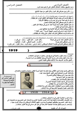 ‫الصف‬‫السادس‬
‫البتدائى‬
‫الفصل‬‫الدراسى‬
‫الدراسات‬
‫الجتماعية‬
39
‫إعداد‬/‫أ‬:‫هبة‬
‫سعيد‬
.‫فريد‬ ‫محمد‬ ‫الزعيم‬ ‫على‬ ‫الخناق‬ ‫الحتلل‬ ‫سلطات‬ ‫تضييق‬ ( ‫نجـ‬ )
*********************************************************************
‫س‬5.‫النتائج‬ ‫حيث‬ ‫من‬ ‫الكبير‬ ‫والتل‬ ‫الدوار‬ ‫كفر‬ ‫معركتى‬ ‫بين‬ ‫قارن‬ :
*********************************************************************
‫السؤال‬‫ضع‬ -:‫الامس‬‫علمة‬‫أو‬ ( √ ))×(
1‫عام‬ ‫الودى‬ ‫التفاق‬ ‫قبل‬ ‫الوطنية‬ ‫الحركة‬ ‫نجانب‬ ‫إلى‬ ‫فرنسا‬ ‫وقفت‬ -1904.
2. ‫الشرقية‬ ‫محافظة‬ ‫قرى‬ ‫احدى‬ ‫فى‬ ‫عرابى‬ ‫أحمد‬ ‫الزعيم‬ ‫ولد‬ -
3. ‫للعمال‬ ‫نقابات‬ ‫بقيام‬ ‫كامل‬ ‫مصطفى‬ ‫الزعيم‬ ‫طالب‬ -
4. ‫الكبير‬ ‫التل‬ ‫موقعة‬ ‫فى‬ ‫عرابى‬ ‫أحمد‬ ‫هزيمة‬ ‫بعد‬ ‫القاهرة‬ ‫النجليز‬ ‫دخل‬ -
5. ‫إنجلترا‬ ‫فى‬ ‫فريد‬ ‫محمد‬ ‫توفى‬ -
6. ‫مصر‬ ‫احتللها‬ ‫بعد‬ ‫الثنائية‬ ‫المراقبة‬ ‫بالغاء‬ ‫بريطانيا‬ ‫قاكن‬ -
7" ‫الفتاة‬ ‫مصر‬ " ‫السرية‬ ‫الجبهة‬ ‫تاسيس‬ ‫فى‬ ‫عرابى‬ ‫احمد‬ ‫اشترك‬ -
8‫عام‬ ‫وفاته‬ ‫حتى‬ ‫انجلترا‬ ‫ضد‬ ‫كامل‬ ‫مصطفى‬ ‫فرنسا‬ ‫ساعدت‬ -1908. ‫م‬
*********************************************************************
‫السؤال‬‫السادس:-اخت‬‫الاجابة‬‫الصحيحة‬‫ما‬‫بي‬‫القوسي‬-:
1( ‫قير‬ ‫أبى‬ – ‫رشيد‬ – ‫الكبير‬ ‫التل‬ – ‫الدوار‬ ‫كفر‬ ) ‫معركة‬ ‫في‬ ‫عرابى‬ ‫احمد‬ ‫النجليز‬ ‫هزم‬ -
2( ‫الوقائع‬ – ‫اللواء‬ – ‫الوثقى‬ ‫العروة‬ – ‫الهرام‬ ) ‫نجريدة‬ ‫كامل‬ ‫مصطفى‬ ‫أسس‬ -
3( ‫مكرم‬ ‫عمر‬ – ‫زغلول‬ ‫سعد‬ – ‫فريد‬ ‫محمد‬ – ‫عرابى‬ ‫أحمد‬ ) ‫البريطانى‬ ‫الحتلل‬ ‫مقاومة‬ ‫في‬ ‫كامل‬ ‫مصطفى‬ ‫خلف‬ -
**********************************************************************
‫مقدمة‬:
‫ثورة‬ ‫زعيم‬ ‫باعتباره‬ ‫مصر‬ ‫تاريخ‬ ‫فى‬ ‫أهمية‬ ( ‫زغلول‬ ‫سعد‬ ) ‫اكتسب‬ –1919‫م‬
–‫يوليه‬ ‫فى‬ ‫الغربية‬ ‫مدرية‬ ‫قرى‬ ‫بإحدى‬ ‫زغلول‬ ‫سعد‬ ‫ولد‬1858. ‫مصرية‬ ‫أسرة‬ ‫من‬ ‫م‬
–‫سنة‬ ‫الشريف‬ ‫بالزهر‬ ‫التحق‬1872. ‫الدينى‬ ‫تعليمه‬ ‫ليتلقى‬ ‫م‬
************************************************************************
*
)1. ‫والصلح‬ ‫والتجديد‬ ‫والبحث‬ ‫التفكير‬ ‫حرية‬ ‫أهمية‬ ‫منه‬ ‫تعلم‬ ‫حيث‬ ‫الفغانى‬ ‫الدين‬ ‫نجمال‬ ‫بالسيد‬ ‫التقى‬ (
)2. ‫عبده‬ ‫محمد‬ ‫الشيخ‬ ‫الكبير‬ ‫الدينى‬ ‫المصلح‬ ‫يد‬ ‫على‬ ‫تتلمذ‬ (
)3. ‫المصرية‬ ‫الوقائع‬ ‫صحيفة‬ ‫فى‬ ‫ا‬ً .‫ر‬‫محر‬ ‫عمل‬ (
)4. ‫العرابية‬ ‫الثورة‬ ‫إلى‬ ‫انضم‬ (
)5. ‫بالقضاء‬ ‫عمل‬ ‫ثم‬ ‫بالمحاماة‬ ‫اشتغل‬ (
)6. ‫المصرية‬ ‫الجامعة‬ ‫لنشاء‬ ‫الدعوة‬ ‫فى‬ ‫شارك‬ (
)7‫سنة‬ ‫فى‬ ‫المعار ف‬ ‫نظارة‬ ‫تولى‬ (1906. ‫م‬
)8‫سنة‬ ‫فى‬ ( ‫ا‬ً .‫حالي‬ ‫العدل‬ ) ‫للحقانية‬ ‫ا‬ً .‫ر‬‫وزي‬ ‫اختياره‬ ‫تم‬ (1910. ‫م‬
)9‫سنة‬ ‫فى‬ ‫التشريعية‬ ‫بالجمعية‬ ‫ا‬ً .‫و‬‫عض‬ ‫انتخب‬ (1913. ‫م‬
************************************************************************
*
‫فى‬ ‫الولى‬ ‫العالمية‬ ‫الحرب‬ ‫بدأت‬ –4‫أغسطس‬1914. ‫م‬
‫إلى‬ ‫تضحيات‬ ‫من‬ ‫المصريين‬ ‫على‬ ‫فرضته‬ ‫وما‬ ‫الولى‬ ‫العالمية‬ ‫الحرب‬ ‫أثناء‬ ‫والنجتماعية‬ ‫القتصادية‬ ‫الظرو ف‬ ‫أدت‬ –
: ‫حيث‬ ‫الحرب‬ ‫ويلت‬ ‫من‬ ‫البريطانى‬ ‫الحتلل‬ ‫عليهم‬ ‫نجره‬ ‫وبما‬ ‫المهضومة‬ ‫بحقوقهم‬ ‫المصريين‬ ‫شعور‬ ‫ازدياد‬
)1‫فى‬ ‫مسمى‬ ‫غير‬ ‫أنجل‬ ‫إلى‬ ‫التشرعية‬ ‫الجمعية‬ ‫نجلسات‬ ‫بتأنجيل‬ ‫مرسوم‬ ‫صدر‬ (18‫أكتوبر‬1914. ‫م‬
‫ةثـــورة‬
‫فى‬ ‫أساسى‬ ‫تغيير‬ ‫هى‬
‫السياسية‬ ‫الوضاع‬
‫به‬ ‫يقوم‬ ‫والنجتماعية‬
. ‫الشعب‬
 