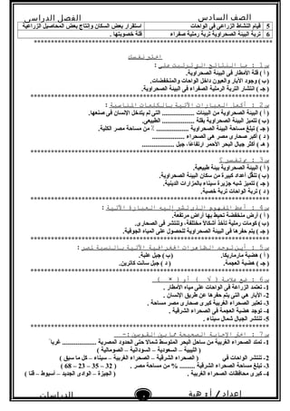 ‫الصف‬‫السادس‬
‫البتدائى‬
‫الفصل‬‫الدراسى‬
‫الدراسات‬
‫الجتماعية‬
4
‫إعداد‬/‫أ‬:‫هبة‬
‫سعيد‬
5‫الواحات‬ ‫فى‬ ‫الزراعى‬ ‫النشاط‬ ‫قيام‬‫الزراعية‬ ‫المحاصيل‬ ‫بعض‬ ‫وإنتاج‬ ‫السكان‬ ‫بعض‬ ‫استقرار‬
6‫صفراء‬ ‫رملية‬ ‫تربة‬ ‫الصحراوية‬ ‫البيئة‬ ‫تربة‬. ‫خصوبتها‬ ‫قلة‬
**********************************************************************
‫اختب‬‫نفسك‬
‫س‬1‫ما‬ :‫النتائج‬‫الت‬‫ترتبت‬‫على‬:
.‫الصحراوية‬ ‫البيئة‬ ‫فى‬ ‫المطار‬ ‫قلة‬ ( ‫أ‬ )
.‫والمنخفضات‬ ‫الواحات‬ ‫داخل‬ ‫والعيون‬ ‫البار‬ ‫وجود‬ (‫ب‬)   
.‫الصحراوية‬ ‫البيئة‬ ‫فى‬ ‫الصفراء‬ ‫الرملية‬ ‫التربة‬ ‫انتشار‬ ( ‫جـ‬ )
**********************************************************************
‫س‬2‫أكمل‬ :‫العبارات‬‫التية‬‫بالكلمات‬‫الناسبة‬:
.‫صنعها‬ ‫فى‬ ‫النسان‬ ‫يتدخل‬ ‫لم‬ ‫التى‬ ................... ‫البيئات‬ ‫من‬ ‫الصحراوية‬ ‫البيئة‬ ( ‫أ‬ )
.‫الطبيعى‬ ................... ‫بقلة‬ ‫الصحراوية‬ ‫البيئة‬ ‫تتميز‬ (‫ب‬)   
.‫الكلية‬ ‫مصر‬ ‫مساحة‬ ‫من‬ ٪ ................... ‫الصحراوية‬ ‫البيئة‬ ‫مساحة‬ ‫تبلغ‬ ( ‫جـ‬ )
................... ‫الصحراء‬ ‫هى‬ ‫مصر‬ ‫صحارى‬ ‫أكبر‬ ( ‫د‬ )
................... ‫جبل‬ ،‫عا‬ً  ‫ارتفا‬ ‫الحمر‬ ‫البحر‬ ‫جبال‬ ‫أكثر‬ ( ‫هـ‬ )
**********************************************************************
‫س‬3‫ب‬ :‫تفسر‬‫؟‬
.‫طبيعية‬ ‫بيئة‬ ‫الصحراوية‬ ‫البيئة‬ ( ‫أ‬ )
.‫الصحراوية‬ ‫البيئة‬ ‫سكان‬ ‫من‬ ‫كبيرة‬ ‫أعداد‬ ‫قل‬ّ‫تن‬ (‫ب‬)   
.‫الدينية‬ ‫بالمزارات‬ ‫سيناء‬ ‫جزيرة‬ ‫شبه‬ ‫تتميز‬ ( ‫جـ‬ )
.‫خصبة‬ ‫تربة‬ ‫الواحات‬ ‫تربة‬ ( ‫د‬ )
**********************************************************************
‫س‬4‫أعط‬ :‫الفهوم‬‫الذى‬‫تشي‬‫إليه‬‫العبارة‬‫التية‬:
.‫مرتفعة‬ ‫ض‬ٍ  ‫أرا‬ ‫بها‬ ‫تحيط‬ ‫منخفضة‬ ‫أرض‬ ( ‫أ‬ )
.‫الصحارى‬ ‫فى‬ ‫وتنتشر‬ ،‫مختلفة‬ ‫ل‬ً  ‫أشكا‬ ‫تأخذ‬ ‫رملية‬ ‫كومات‬ (‫ب‬)   
.‫الجوفية‬ ‫المياه‬ ‫على‬ ‫للحصول‬ ‫الصحراوية‬ ‫البيئة‬ ‫فى‬ ‫حفرها‬ ‫يتم‬ ( ‫جـ‬ )
**********************************************************************
‫س‬5‫أين‬ :‫توجد‬‫الظاهرات‬‫الغرافية‬‫التية‬‫بالنسبة‬‫لصر‬:
.‫علبة‬ ‫جبل‬ (‫ب‬) .‫مارماريكا‬ ‫هضبة‬ ( ‫أ‬ )   
.‫العجمة‬ ‫هضبة‬ ( ‫جـ‬ ).‫كاترين‬ ‫سانت‬ ‫جبل‬ ( ‫د‬ )
**********************************************************************
‫س‬6‫ضع‬ :‫علمة‬‫أو‬ ( √ ))×(
1. ‫المطار‬ ‫مياه‬ ‫على‬ ‫الواحات‬ ‫فى‬ ‫الزراعة‬ ‫تعتمد‬ -
2. ‫النسان‬ ‫طريق‬ ‫عن‬ ‫حفرها‬ ‫يتم‬ ‫التى‬ ‫هي‬ ‫البار‬ -
3. ‫مساحة‬ ‫مصر‬ ‫صحارى‬ ‫كبرى‬ ‫الغربية‬ ‫الصحراء‬ ‫تعتبر‬ -
4. ‫الشرقية‬ ‫الصحراء‬ ‫فى‬ ‫العجمة‬ ‫هضبة‬ ‫توجد‬ -
5. ‫سيناء‬ ‫شمال‬ ‫الجبال‬ ‫تنتشر‬ -
**********************************************************************
‫س‬7‫اخت‬ :‫الجابة‬‫الصحيحة‬‫ما‬‫بي‬‫القوسي‬-:
1ً ‫غربا‬ .................... ‫المصرية‬ ‫الحدود‬ ‫حتى‬ ‫شمال‬ ‫المتوسط‬ ‫البحر‬ ‫ساحل‬ ‫من‬ ‫الغربية‬ ‫الصحراء‬ ‫تمتد‬ -
( ‫الصومالية‬ – ‫السودانية‬ – ‫السعودية‬ – ‫الليبية‬ )
2( ‫سبق‬ ‫ما‬ ‫كل‬ – ‫سيناء‬ – ‫الغربية‬ ‫الصحراء‬ – ‫الشرقية‬ ‫الصحراء‬ ) ‫في‬ ‫الواحات‬ ‫تنتشر‬ -
3) . ‫مصر‬ ‫مساحة‬ ‫من‬ % ......... ‫الشرقية‬ ‫الصحراء‬ ‫مساحة‬ ‫تبلغ‬ -32–35–23–68(
4( ‫قنا‬ – ‫أسيوط‬ – ‫الجديد‬ ‫الوادى‬ – ‫الجيزة‬ ) . ‫الغربية‬ ‫الصحراء‬ ‫محافظات‬ ‫كبرى‬ -
 