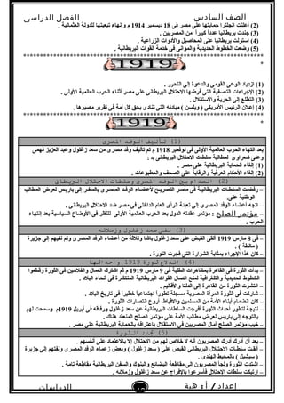 ‫الصف‬‫السادس‬
‫البتدائى‬
‫الفصل‬‫الدراسى‬
‫الدراسات‬
‫الجتماعية‬
40
‫إعداد‬/‫أ‬:‫هبة‬
‫سعيد‬
)2‫فى‬ ‫مصر‬ ‫على‬ ‫حمايتها‬ ‫انجلترا‬ ‫أعلنت‬ (18‫ديسمبر‬1914. ‫العثمانية‬ ‫للدولة‬ ‫تبعيتها‬ ‫وإنهاء‬ ‫م‬
)3. ‫المصريين‬ ‫من‬ ‫ا‬ً .‫ر‬‫كبي‬ ‫ا‬ً .‫د‬‫عد‬ ‫بريطانيا‬ ‫نجندت‬ (
)4. ‫الزراعية‬ ‫والدوات‬ ‫المحاصيل‬ ‫على‬ ‫بريطانيا‬ ‫استولت‬ (
)5. ‫البريطانية‬ ‫القوات‬ ‫خدمة‬ ‫فى‬ ‫والموانى‬ ‫الحديدية‬ ‫الخطوط‬ ‫وضعت‬ (
************************************************************************
*
)1. ‫التحرر‬ ‫إلى‬ ‫والدعوة‬ ‫القومى‬ ‫الوعى‬ ‫ازدياد‬ (
)2. ‫الولى‬ ‫العالمية‬ ‫الحرب‬ ‫أثناء‬ ‫مصر‬ ‫على‬ ‫البريطانى‬ ‫الحتلل‬ ‫فرضها‬ ‫التى‬ ‫التعسفية‬ ‫النجراءات‬ (
)3. ‫والستقلل‬ ‫الحرية‬ ‫إلى‬ ‫التطلع‬ (
)4. ‫مصيرها‬ ‫تقرير‬ ‫فى‬ ‫أمة‬ ‫كل‬ ‫بحق‬ ‫تنادى‬ ‫التى‬ ‫مبادئه‬ ( ‫ويلسن‬ ) ‫المريكى‬ ‫الرئيس‬ ‫إعلن‬ (
************************************************************************
*
)1‫تأليف‬ (‫الوفد‬‫الصرى‬
‫نوفمبر‬ ‫فى‬ ‫الولى‬ ‫العالمية‬ ‫الحرب‬ ‫انتهاء‬ ‫بعد‬1918‫فهمى‬ ‫العزيز‬ ‫وعبد‬ ‫زغلول‬ ‫سعد‬ ‫من‬ ‫مصرى‬ ‫وفد‬ ‫تأليف‬ ‫تم‬ ‫م‬
: ‫بـ‬ ‫البريطانى‬ ‫الحتلل‬ ‫سلطات‬ ‫لمطالبة‬ ‫شعراوى‬ ‫وعلى‬
)1. ‫مصر‬ ‫على‬ ‫البريطانية‬ ‫الحماية‬ ‫إلغاء‬ (
)2. ‫والمطبوعات‬ ‫الصحف‬ ‫على‬ ‫والرقابة‬ ‫العرفية‬ ‫الحكام‬ ‫إلغاء‬ (
)2‫الصدام‬ (‫بي‬‫الوفد‬‫الصرى‬‫وسلطات‬‫التحتلل‬‫البطيطان‬
‫المطالب‬ ‫لعرض‬ ‫باريـس‬ ‫إلى‬ ‫بالسفـر‬ ‫المصـرى‬ ‫الوفـد‬ ‫لعضـاء‬ ‫التصريـح‬ ‫مصـر‬ ‫فى‬ ‫البريطانيـة‬ ‫السلطـات‬ ‫رفضـت‬ –
.‫على‬ ‫الوطنية‬
. ‫البريطانى‬ ‫الحتلل‬ ‫ضد‬ ‫مصر‬ ‫فى‬ ‫الداخلى‬ ‫العام‬ ‫الرأى‬ ‫تعبئة‬ ‫إلى‬ ‫المصرى‬ ‫الوفد‬ ‫أعضاء‬ ‫اتجه‬ –
–‫مؤتمر‬‫الصلح‬‫إنتهاء‬ ‫بعد‬ ‫السياسية‬ ‫الوضاع‬ ‫فى‬ ‫للنظر‬ ‫الولى‬ ‫العالمية‬ ‫الحرب‬ ‫بعد‬ ‫الدول‬ ‫عقدته‬ ‫مؤتمر‬ :
. ‫الحرب‬
)3‫نفى‬ (‫سعد‬‫زغلول‬‫وزملئه‬
‫فى‬ –8‫مارس‬1919‫نجزيرة‬ ‫إلى‬ ‫نفيهم‬ ‫وتم‬ ‫المصرى‬ ‫الوفد‬ ‫أعضاء‬ ‫من‬ ‫وثلثة‬ ‫باشا‬ ‫زغلول‬ ‫سعد‬ ‫على‬ ‫القبض‬ ‫ألقى‬
. ( ‫مالطة‬ )
‫كان‬ –. ‫الثورة‬ ‫فجرت‬ ‫التى‬ ‫الشرارة‬ ‫بمثابة‬ ‫النجراء‬ ‫هذا‬
)4‫اندل ع‬ (‫ةثورة‬1919‫وأتحداةثها‬
‫فى‬ ‫الطلبة‬ ‫بمظاهرات‬ ‫القاهرة‬ ‫فى‬ ‫الثورة‬ ‫بدأت‬ –9‫مارس‬1919‫وقطعوا‬ ‫الثورة‬ ‫فى‬ ‫والفلحين‬ ‫العمال‬ ‫اشترك‬ ‫ثم‬ ‫م‬
. ‫البلد‬ ‫أنحاء‬ ‫فى‬ ‫المنتشرة‬ ‫البريطانية‬ ‫القوات‬ ‫اتصال‬ ‫لمنع‬ ‫والتلغرافية‬ ‫الحديدية‬ ‫الخطوط‬
. ‫والقاليم‬ ‫الدلتا‬ ‫إلى‬ ‫القاهرة‬ ‫من‬ ‫الثورة‬ ‫انتشرت‬ –
. ‫البلد‬ ‫تاريخ‬ ‫فى‬ ‫ا‬ً .‫ر‬‫خطي‬ ‫ا‬ً .‫انجتماعي‬ ‫ا‬ً .‫ر‬‫تطو‬ ‫مسجلة‬ ‫المصرية‬ ‫المرأة‬ ‫الثورة‬ ‫فى‬ ‫شاركت‬ –
‫كان‬ –. ‫الثورة‬ ‫انتصارات‬ ‫أروع‬ ‫والقباط‬ ‫المسلمين‬ ‫من‬ ‫المة‬ ‫أبناء‬ ‫انضمام‬
‫أبريل‬ ‫فى‬ ‫ورفاقه‬ ‫زغلول‬ ‫سعد‬ ‫عن‬ ‫البريطانية‬ ‫السلطات‬ ‫أفرنجت‬ ‫الثورة‬ ‫أحداث‬ ‫لتطور‬ ‫نتيجة‬ –1919‫لهم‬ ‫وسمحت‬ ‫م‬
. ‫هناك‬ ‫المنعقد‬ ‫الصلح‬ ‫مؤتمر‬ ‫على‬ ‫المة‬ ‫مطالب‬ ‫لعرض‬ ‫باريس‬ ‫إلى‬ ‫بالتونجه‬
‫خيب‬ –. ‫مصر‬ ‫على‬ ‫البريطانية‬ ‫بالحماية‬ ‫باعترافه‬ ‫الستقلل‬ ‫فى‬ ‫المصريين‬ ‫آمال‬ ‫الصلح‬ ‫مؤتمر‬
)5‫تدد‬ (‫الثورة‬
. ‫أنفسهم‬ ‫على‬ ‫بالعتماد‬ ‫إل‬ ‫الحتلل‬ ‫من‬ ‫لهم‬ ‫خل ص‬ ‫ل‬ ‫أنه‬ ‫المصريون‬ ‫أدرك‬ ‫أدرك‬ ‫أن‬ ‫بعد‬ –
‫نجزيرة‬ ‫إلى‬ ‫ونفتهم‬ ‫المصرى‬ ‫الوفد‬ ‫زعماء‬ ‫وبعض‬ ( ‫زغلول‬ ‫سعد‬ ) ‫على‬ ‫القبض‬ ‫البريطانى‬ ‫الحتـلل‬ ‫سلطـات‬ ‫ألقـت‬ –
. ‫الهندى‬ ‫بالمحيط‬ ( ‫سيشيل‬ )
. ‫تامة‬ ‫مقاطعة‬ ‫البريطانية‬ ‫والسفن‬ ‫والبنوك‬ ‫البضائع‬ ‫مقاطعة‬ ‫إلى‬ ‫المصريون‬ ‫ولجأ‬ ‫الثورة‬ ‫اشتدت‬ –
. ‫وزملئه‬ ‫زغلول‬ ‫سعد‬ ‫عن‬ ‫بالفراج‬ ‫فأسرعوا‬ ‫الحتلل‬ ‫سلطات‬ ‫ارتبكت‬ –
 