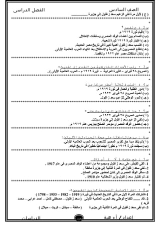 ‫الصف‬‫السادس‬
‫البتدائى‬
‫الفصل‬‫الدراسى‬
‫الدراسات‬
‫الجتماعية‬
42
‫إعداد‬/‫أ‬:‫هبة‬
‫سعيد‬
................. ‫نجزيرة‬ ‫إلى‬ ‫زغلول‬ ‫سعد‬ ‫الزعيم‬ ‫نفى‬ ‫مرة‬ ‫لول‬ ( ‫ح‬ )
**************************************************************************
*
‫س‬2‫ب‬ :‫تفسر‬‫؟‬
‫ثورة‬ ‫قيام‬ ( ‫أ‬ )١٩١٩.‫م‬
.‫الحتلل‬ ‫وسلطات‬ ‫المصرى‬ ‫الوفد‬ ‫أعضاء‬ ‫بين‬ ‫الصدام‬ (‫ب‬)   
‫ثورة‬ ‫اعتبار‬ ( ‫نجـ‬ )١٩١٩.‫شعبية‬ ‫ثورة‬
.‫الحديث‬ ‫مصر‬ ‫تاريخ‬ ‫فى‬ ‫كبيرة‬ ‫أهمية‬ ‫زغلول‬ ‫سعد‬ ‫اكتسب‬ ( ‫د‬ )
.‫الولى‬ ‫العالمية‬ ‫الحرب‬ ‫انتهاء‬ ‫بعد‬ ‫والستقلل‬ ‫الحرية‬ ‫إلى‬ ‫المصريون‬ ‫تطلع‬ (‫هـ‬)   
‫عام‬ ‫مصر‬ ‫استقلل‬ ‫كان‬ ( ‫و‬ )١٩٢٢.‫صا‬ً . ‫ناق‬ ‫م‬
**************************************************************************
*
‫س‬3‫رتب‬ :‫التحداث‬‫التاريية‬‫من‬‫القدي‬‫إل‬‫الدطيث‬:
‫تصريح‬ )٢٨‫العرابية‬ ‫الثورة‬ ‫ــ‬ ‫فبراير‬‫ــ‬‫ثورة‬١٩١٩. ( ‫الولى‬ ‫العالمية‬ ‫الحرب‬ ‫ــ‬ ‫م‬
**************************************************************************
*
‫س‬4‫اكتب‬ :‫ف‬‫ةثلةثة‬‫أسطر‬‫عن‬‫كل‬‫من‬:
‫ثورة‬ ‫فى‬ ‫والعمال‬ ‫الطلبة‬ ‫دور‬ ( ‫أ‬ )١٩١٩.‫م‬
‫تصريح‬ ‫أهمية‬ (‫ب‬)   ٢٨‫فبراير‬١٩٢٢.‫م‬
.‫زغلول‬ ‫سعد‬ ‫للزعيم‬ ‫الوطنى‬ ‫الدور‬ ( ‫نجـ‬ )
**************************************************************************
*
‫س‬5‫ما‬ :‫الانتائج‬‫الت‬‫ترتبت‬‫على‬:
‫تصريح‬ ‫صدور‬ ( ‫أ‬ )٢٨‫فبراير‬١٩٢٢.‫م‬
.‫سيشل‬ ‫نجزيرة‬ ‫إلى‬ ‫زغلول‬ ‫سعد‬ ‫الزعيم‬ ‫نفى‬ (‫ب‬)   
‫عام‬ ‫بباريس‬ ‫الصلح‬ ‫مؤتمر‬ ‫المصرى‬ ‫الوفد‬ ‫حضور‬ ( ‫نجـ‬ )١٩١٩.‫م‬
**************************************************************************
*
‫س‬6‫برهن‬ :‫يا‬ًّ‫ا‬‫تاري‬‫على‬‫صحة‬‫العبارتي‬‫التيتي‬:
.‫الولى‬ ‫العالمية‬ ‫الحرب‬ ‫بعد‬ ‫للشعوب‬ ‫المصير‬ ‫تقرير‬ ‫حق‬ ‫مبدأ‬ ‫ينفذ‬ ‫لم‬ ( ‫أ‬ )
‫ثورة‬ ‫سجلت‬ (‫ب‬)   ١٩١٩.‫البلد‬ ‫تاريخ‬ ‫فى‬ ‫را‬ً . ‫خطي‬ ‫يا‬ًّ‫انجتماع‬ ‫را‬ً . ‫تطو‬ ‫م‬
**************************************************************************
*
‫س‬7‫ضع‬ :‫علمة‬‫أو‬ ( √ ))×(
1‫عام‬ ‫فى‬ ‫المصرى‬ ‫الوفد‬ ‫اعضاء‬ ‫من‬ ‫ومجموعة‬ ‫زغلول‬ ‫سعد‬ ‫على‬ ‫القبض‬ ‫القى‬ -1917.
2. ‫مالطة‬ ‫نجزيرة‬ ‫إلى‬ ‫الثانية‬ ‫المرة‬ ‫فى‬ ‫زغلول‬ ‫سعد‬ ‫نفى‬ -
3. ‫الصلح‬ ‫مؤتمر‬ ‫لحضور‬ ‫لندن‬ ‫إلى‬ ‫المصرى‬ ‫الوفد‬ ‫سافر‬ -
4‫عام‬ ‫للحقانية‬ ‫وزيرا‬ ‫زغلول‬ ‫سعد‬ ‫اختيار‬ ‫تم‬ -1910.
**************************************************************************
*
‫س‬8‫اخت‬ :‫الاجابة‬‫الصحيحة‬‫ما‬‫بي‬‫القوسي‬-:
1) ‫ثورة‬ ‫في‬ ‫الحديث‬ ‫التاريخ‬ ‫في‬ ‫مرة‬ ‫لول‬ ‫المراة‬ ‫-اشتركت‬1919–1982–1953–1798(
2‫محمد‬ – ‫عرابى‬ ‫احمد‬ – ‫كامل‬ ‫مصطفى‬ – ‫زغلول‬ ‫سعد‬ ) ‫الولى‬ ‫العالمية‬ ‫الحرب‬ ‫بعد‬ ‫الوطنى‬ ‫الكفاح‬ ....... ‫قاد‬ -
( ‫فريد‬
3( ‫ميلن‬ – ‫كريت‬ – ‫سيشل‬ – ‫مالطة‬ ) ‫نجزيرة‬ ‫إلى‬ ‫الثانية‬ ‫المرة‬ ‫في‬ ‫زغلول‬ ‫سعد‬ ‫نفى‬ ‫تم‬ -
 