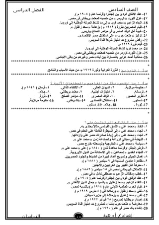 ‫الصف‬‫السادس‬
‫البتدائى‬
‫الفصل‬‫الدراسى‬
‫الدراسات‬
‫الجتماعية‬
46
‫إعداد‬/‫أ‬:‫هبة‬
‫سعيد‬
1٦) ‫عام‬ ‫وفرنسا‬ ‫إنجلترا‬ ‫بين‬ ‫الودى‬ ‫التفاق‬ ‫عقد‬ -١٩٠٤.( ‫م‬
1٧.‫مصر‬ ‫فى‬ ‫بريطانى‬ ‫كمعتمد‬ ‫منصبه‬ ‫من‬ « ‫كرومر‬ » ‫اللورد‬ ‫عزل‬ -
18.‫أوروبا‬ ‫إلى‬ ‫الوطنية‬ ‫الحركة‬ ‫نشاط‬ ‫مد‬ ‫إلى‬ « ‫فريد‬ ‫محمد‬ » ‫الزعيم‬ ‫اتجاه‬ -
1٩) ‫بثورة‬ ‫المصريين‬ ‫قيام‬ -١٩١٩.« ‫زغلول‬ ‫سعد‬ » ‫بزعامة‬ ( ‫م‬
2٠.‫بباريس‬ ‫الصلح‬ ‫مؤتمر‬ ‫فى‬ ‫المصرى‬ ‫الوفد‬ ‫أمل‬ ‫خيبة‬ -
2١.‫القتصادى‬ ‫مصر‬ ‫استقلل‬ ‫على‬ « ‫حرب‬ ‫طلعت‬ » ‫تركيز‬ -
22.‫السويس‬ ‫قناة‬ ‫شركة‬ ‫امتياز‬ ‫مد‬ ‫مشروع‬ ‫رفض‬ -
23‫ثورة‬ ‫قيام‬ -١٩١٩.‫م‬
24.‫أوروبا‬ ‫إلى‬ ‫الوطنية‬ ‫الحركة‬ ‫نشاط‬ ‫فريد‬ ‫محمد‬ ‫مد‬ -
25.‫مصر‬ ‫فى‬ ‫بريطانى‬ ‫كمعتمد‬ ‫منصبه‬ ‫من‬ ‫كرومر‬ ‫اللورد‬ ‫عزل‬ -
26.‫النجناس‬ ‫باقى‬ ‫من‬ ‫وغيرهم‬ ‫مصر‬ ‫أبناء‬ ‫بين‬ ‫بالمساواة‬ ‫عرابى‬ ‫أحمد‬ ‫مطالبة‬ -
**************************************************************************
*
‫س‬3‫قارن‬ :‫بي‬‫وثورة‬ ‫العرابية‬ ‫الثورة‬ :١٩١٩.‫والنتائج‬ ‫السباب‬ ‫حيث‬ ‫من‬ ،‫م‬
**************************************************************************
*
‫س‬4‫ما‬ :‫القصود‬‫بنكل‬‫من‬‫الفاهيم‬‫والصطلحات‬‫التية‬‫؟‬
١.‫مركزية‬ ‫حكومة‬ -٢.‫العالى‬ ‫الديوان‬ -٣.‫الذاتى‬ ‫الكتفاء‬ -٤) ‫فرمان‬ -١٨٤١.( ‫م‬
٥.‫ترسانة‬ -٦.‫أنجنبية‬ ‫امتيازات‬ -٧.‫بريطانى‬ ‫معتمد‬ -٨.‫نجلء‬ -
٩.‫المصير‬ ‫تقرير‬ -١٠.‫المصرى‬ ‫الوفد‬ -11.‫الصلح‬ ‫مؤتمر‬ -1٢.‫ثورة‬ -
1٣.‫دستور‬ -1٤.‫اقتصادى‬ ‫استقلل‬ -1٥.‫وطنى‬ ‫بنك‬ -16.‫مركزية‬ ‫حكومة‬ -
17. ‫ثورة‬ -18.‫نجلء‬ -19.‫دستور‬ -
**************************************************************************
*
‫س‬5‫ما‬ :‫الانتائج‬‫الت‬‫ترتبت‬‫على‬:
١.‫به‬ ‫يحتذى‬ ‫ل‬ً . ‫مثا‬ ‫الفرنسى‬ ‫النسق‬ « ‫على‬ ‫محمد‬ » ‫اتخاذ‬ -
٢.‫مصر‬ ‫فى‬ ‫الحكم‬ ‫على‬ ‫الكاملة‬ ‫السيطرة‬ ‫إلى‬ « ‫على‬ ‫محمد‬ » ‫اتجاه‬ -
٣.‫وارداتها‬ ‫على‬ ‫مصر‬ ‫صادرات‬ ‫زيادة‬ ‫إلى‬ « ‫على‬ ‫محمد‬ » ‫اتجاه‬ -
٤.« ‫على‬ ‫محمد‬ » ‫زمن‬ ‫والصناعة‬ ‫الزراعة‬ ‫مجالى‬ ‫فى‬ ‫النهضة‬ -
٥.‫مصر‬ ‫خارج‬ ‫وتوسعاته‬ ‫الخارنجية‬ « ‫على‬ ‫محمد‬ » ‫سياسة‬ -
٦) ‫لندن‬ ‫معاهدة‬ ‫وفرنسا‬ ‫إنجلترا‬ ‫فرض‬ -١٨٤٠.« ‫على‬ ‫محمد‬ » ‫على‬ ( ‫م‬
٧.‫الوروبية‬ ‫الدول‬ ‫من‬ ‫الستدانة‬ ‫إلى‬ « ‫إسماعيل‬ » ‫الخديو‬ ‫التجاء‬ -
٨.‫المصريين‬ ‫والجنود‬ ‫الضباط‬ ‫من‬ ‫كبيرة‬ ‫أعداد‬ ‫وتسريح‬ ‫الجيش‬ ‫إهمال‬ -
٩‫فى‬ ‫السلمية‬ ‫عابدين‬ ‫مظاهرة‬ -٩) ‫سبتمبر‬١٨٨١.( ‫م‬
١٠.‫والنجليز‬ ‫العرابيين‬ ‫بين‬ ‫الكبير‬ ‫التل‬ ‫معركة‬ -
11‫فى‬ ‫لمصر‬ ‫البريطانى‬ ‫الحتلل‬ -١٥) ‫سبتمبر‬١٨٨٢.( ‫م‬
1٢.‫مصر‬ ‫فى‬ « ‫كامل‬ ‫مصطفى‬ » ‫الزعيم‬ ‫ومقالت‬ ‫خطب‬ -
1٣) ‫عام‬ ‫وفرنسا‬ ‫إنجلترا‬ ‫بين‬ ‫الودى‬ ‫الوفاق‬ ‫عقد‬ -١٩٠٤.( ‫م‬
1٤.« ‫الفغانى‬ ‫الدين‬ ‫نجمال‬ » ‫بالسيد‬ « ‫زغلول‬ ‫سعد‬ » ‫الزعيم‬ ‫التقاء‬ -
1٥) ‫عام‬ ‫الولى‬ ‫العالمية‬ ‫الحرب‬ ‫قيام‬ -١٩١٤.‫لمصر‬ ‫بالنسبة‬ ( ‫م‬
١6) ‫فى‬ ‫وزملئه‬ « ‫زغلول‬ ‫سعد‬ » ‫نفى‬ -٨‫مارس‬١٩١٩.( ‫م‬
17.‫سيشل‬ ‫نجزيرة‬ ‫إلى‬ ‫وزملئه‬ « ‫زغلول‬ ‫سعد‬ » ‫نفى‬ -
18) ‫تصريح‬ ‫بريطانيا‬ ‫إصدار‬ -٢٨‫فبراير‬١٩٢٢.( ‫م‬
19.‫السويس‬ ‫قناة‬ ‫امتياز‬ ‫مد‬ ‫لمشروع‬ « ‫باشا‬ ‫حرب‬ ‫طلعت‬ » ‫معارضة‬ -
20) ‫عام‬ ‫فى‬ ‫مصر‬ ‫بنك‬ ‫إنشاء‬ -١٩٢٠.( ‫م‬
 