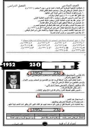 ‫الصف‬‫السادس‬
‫البتدائى‬
‫الفصل‬‫الدراسى‬
‫الدراسات‬
‫الجتماعية‬
48
‫إعداد‬/‫أ‬:‫هبة‬
‫سعيد‬
٨‫يوم‬ « ‫عرابى‬ ‫أحمد‬ » ‫قادها‬ ‫التى‬ ‫العسكرية‬ ‫الشعبية‬ ‫المظاهرة‬ -٩) ‫ سبتمبر‬١٨٨١.( ‫م‬
٩.‫للبلد‬ ‫الفعلى‬ ‫الحكم‬ ‫وصاحب‬ ،‫مصر‬ ‫فى‬ ‫البريطانى‬ ‫الحتلل‬ ‫ممثل‬ -
١٠.‫احتلتها‬ ‫التى‬ ‫الدولة‬ ‫أراضى‬ ‫من‬ ‫المحتلة‬ ‫القوات‬ ‫خروج‬ -
11) ‫عام‬ ‫عقد‬ ‫اتفاق‬ -١٩٠٤.‫وفرنسا‬ ‫إنجلترا‬ ‫بين‬ ( ‫م‬
1٢.‫الولى‬ ‫العالمية‬ ‫الحرب‬ ‫أثناء‬ « ‫ويلسن‬ » ‫المريكى‬ ‫الرئيس‬ ‫أصدره‬ ‫مبدأ‬ -
1٣.‫المصرى‬ ‫الوفد‬ ‫وحضره‬ ،‫الولى‬ ‫العالمية‬ ‫الحرب‬ ‫بعد‬ ‫عقد‬ ‫مؤتمر‬ -
1٤.‫القائمة‬ ‫النظم‬ ‫فى‬ ‫نجذرية‬ ‫تغييرات‬ ‫لتحقيق‬ ‫السلطة‬ ‫إلى‬ ‫الوصول‬ -
1٥.‫المصرى‬ ‫المجتمع‬ ‫فى‬ ‫الحكم‬ ‫نظام‬ ‫تحدد‬ ‫التى‬ ‫والقواعد‬ ‫المبادئ‬ ‫مجموعة‬ -
1٦‫تصريح‬ ‫فى‬ ‫مصر‬ ‫على‬ ‫إنجلترا‬ ‫فرضتها‬ ( ‫شروط‬ ) ‫قيود‬ -٢٨) ‫فبراير‬     ١٩٢٢.( ‫م‬
17.‫الوطنى‬ ‫المال‬ ‫رأس‬ ‫على‬ ‫والعتماد‬ ،‫أنجنبية‬ ‫سيطرة‬ ‫لى‬ ‫المصرى‬ ‫القتصاد‬ ‫تبعية‬ ‫عدم‬ -
1٨.‫مصرية‬ ‫أموال‬ ‫برءوس‬ ،‫المصريون‬ ‫يديره‬ ‫بنك‬ -
**************************************************************************
*
‫س‬9‫ضع‬ :‫أمام‬‫كل‬‫سانة‬‫من‬‫السانوات‬‫التية‬‫ةثا‬ً‫تحدا‬‫يا‬ًّ‫ا‬‫تاري‬‫ما‬ًّ‫ا‬‫مه‬:
١) -١٨٠٥. ( ‫م‬٢) -١٨٤٠. ( ‫م‬٣) -١٨٤١. ( ‫م‬٤) -١٨٥٤. ( ‫م‬
٥) -١٨٦٣. ( ‫م‬6) -١٨٨١. ( ‫م‬7) -١٨٨٢. ( ‫م‬8) -١٩٠٤. ( ‫م‬
9) -١٩٠٨. ( ‫م‬10) -١٩١٩. ( ‫م‬1١) -١٩٢٠. ( ‫م‬1٢) -١٩٢٢. ( ‫م‬
13) -١٩٢٣. ( ‫م‬1٤) -١٩٢٤. ( ‫م‬
**************************************************************************
*
)1(‫عانى‬‫المجتمع‬‫المصرى‬‫تحت‬‫الحتلل‬‫البريطانى‬‫من‬:
–. ‫والمرض‬ ‫والجهل‬ ‫الفقر‬
–. ‫الموال‬ ‫رؤوس‬ ‫أصحاب‬ ‫من‬ ‫الفاسدين‬ ‫من‬ ‫عدد‬ ‫يد‬ ‫فى‬ ‫السلطة‬ ‫ركزوا‬ ‫الذين‬ ‫الحكام‬ ‫فساد‬
)2. ‫الزراعية‬ ‫الراضى‬ ‫امتلك‬ ‫من‬ ‫الفلحون‬ ‫حرم‬ (
)3(‫تدهور‬‫أحوال‬‫الجيش‬‫مما‬‫أدى‬‫إلى‬:
–. ‫الشرفاء‬ ‫الضباط‬ ‫بعض‬ ‫تذمر‬
–‫ثورة‬ ‫قاد‬ ‫والذى‬ ‫الحرار‬ ‫الضباط‬ ‫تنظيم‬ ‫تأسيس‬23‫يوليو‬1952. ‫م‬
***********************************************************************
–‫الناصر‬ ‫عبد‬ ‫نجمال‬ ‫أسسه‬.
–. ‫بوطنيتهم‬ ‫المعروفين‬ ‫الضباط‬ ‫من‬ ‫مجموعة‬ ‫ضم‬
–‫عنهم‬ ‫نيابة‬ ‫الشعب‬ ‫أمام‬ ‫يظهر‬ ‫الذى‬ ‫الكبير‬ ‫القائد‬ ‫هو‬ ‫نجيب‬ ‫محمد‬ ‫اللواء‬ ‫يكون‬ ‫أن‬ ‫اتفق‬ ‫الضباط‬ ‫نادى‬ ‫انتخابات‬ ‫بعد‬.
***********************************************************************
‫السباب‬‫السياسية‬‫السباب‬‫القتصادطية‬‫السباب‬‫الاجتماعية‬
‫وفساد‬ ‫لمصر‬ ‫البريطانى‬ ‫الحتلل‬‫الدخل‬ ‫وقلة‬ ‫السعار‬ ‫ارتفاع‬‫العدالة‬ ‫وغياب‬ ‫الثروات‬ ‫توزيع‬ ‫سوء‬
1
 