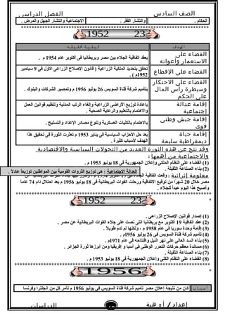 ‫الصف‬‫السادس‬
‫البتدائى‬
‫الفصل‬‫الدراسى‬
‫الدراسات‬
‫الجتماعية‬
49
‫إعداد‬/‫أ‬:‫هبة‬
‫سعيد‬
. ‫الحكام‬. ‫الفقر‬ ‫وانتشار‬. ‫والمرض‬ ‫الجهل‬ ‫وانتشار‬ ‫النجتماعية‬
***********************************************************************
‫الدف‬‫كيفية‬‫تقيقه‬
‫القضاء‬‫على‬
‫الستعمار‬‫وأعوانه‬
‫عام‬ ‫أكتوبر‬ ‫فى‬ ‫وبريطانيا‬ ‫مصر‬ ‫بين‬ ‫الجلء‬ ‫إتفاقية‬ ‫بعقد‬1954. ‫م‬
‫القضاء‬‫على‬‫القطاع‬
‫فى‬ ‫الول‬ ‫الزراعى‬ ‫الصلح‬ ‫قانون‬ ) ‫الزراعية‬ ‫الملكية‬ ‫بتحديد‬ ‫تحقق‬9‫سبتمبر‬
1952. ( ‫م‬
‫القضاء‬‫على‬‫الحتكار‬
‫وسيطرة‬‫رأس‬‫المال‬
‫على‬‫الحكم‬
‫السويس‬ ‫قناة‬ ‫شركة‬ ‫بتأميم‬26‫يوليو‬1956. ‫والبنوك‬ ‫الشركات‬ ‫وتمصير‬ ‫م‬
‫إقامة‬‫عدالة‬
‫إجتماعية‬
‫العمل‬ ‫قوانين‬ ‫وتنظيم‬ ‫المدنية‬ ‫الرتب‬ ‫وإلغاء‬ ‫الزراعية‬ ‫الراضى‬ ‫توزيع‬ ‫بإعادة‬
. ‫الصحية‬ ‫والرعاية‬ ‫بالتعليم‬ ‫والهتمام‬
‫إقامة‬‫جيش‬‫وطنى‬
‫قوى‬
. ‫والتسليح‬ ‫العداد‬ ‫مصادر‬ ‫وتنوع‬ ‫العسكرية‬ ‫بالكليات‬ ‫بالهتمام‬
‫إقامة‬‫حياة‬
‫ديمقراطية‬‫سليمة‬
‫يناير‬ ‫فى‬ ‫السياسية‬ ‫الحزاب‬ ‫حل‬ ‫بعد‬1953‫هذا‬ ‫تحقيق‬ ‫فى‬ ‫الثورة‬ ‫تعثرت‬ ‫م‬
. ‫كثيرة‬ ‫لسباب‬ ‫الهد ف‬
‫وقد‬‫نتج‬‫عن‬‫هذه‬‫الثورة‬‫العديد‬‫من‬‫التحولت‬‫السياسية‬‫والقتصادية‬
‫والجتماعية‬‫من‬‫أهمها‬:
)1‫فى‬ ‫الجمهورية‬ ‫وإعلن‬ ‫الملكى‬ ‫النظام‬ ‫على‬ ‫القضاء‬ (18‫يونيو‬1953. ‫م‬
)2. ‫الثقيلة‬ ‫الصناعة‬ ‫بناء‬ (
‫معلومة‬‫إثرائية‬‫فى‬ ‫الجلء‬ ‫اتفاقية‬ ‫وقعت‬ :19‫أكتوبر‬1954‫عن‬ ‫البريطانية‬ ‫القوات‬ ‫نجلء‬ ‫فيها‬ ‫وتقرر‬ ، ‫م‬
‫خلل‬ ‫مصر‬20‫فى‬ ‫البريطانية‬ ‫القوات‬ ‫ورحلت‬ ‫التفاقية‬ ‫توقيع‬ ‫من‬ ‫را‬ً . ‫شه‬18‫يونيو‬1956‫دام‬ ‫احتلل‬ ‫بعد‬ ‫م‬74‫ا‬ً .‫عام‬
. ‫للجلء‬ ‫ا‬ً .‫د‬‫عي‬ ‫اليوم‬ ‫هذا‬ ‫وأصبح‬
**************************************************************************
*
)1(. ‫الزراعى‬ ‫الصلح‬ ‫قوانين‬ ‫إصدار‬
)2‫اتفاقية‬ ‫عقد‬ (19. ‫مصر‬ ‫عن‬ ‫البريطانية‬ ‫القوات‬ ‫نجلء‬ ‫على‬ ‫نصت‬ ‫التى‬ ‫بريطانيا‬ ‫مع‬ ‫أكتوبر‬
)3‫عام‬ ‫فى‬ ‫سوريا‬ ‫وحدة‬ ‫إقامة‬ (1958. ‫ل‬ً . ‫طوي‬ ‫تدم‬ ‫لم‬ ‫ولكنها‬ ، ‫م‬
)4‫فى‬ ‫السويس‬ ‫قناة‬ ‫شركة‬ ‫تأميم‬ (26‫يوليو‬1956. ‫م‬
)5‫عام‬ ‫فى‬ ‫وافتتاحه‬ ‫النيل‬ ‫نهر‬ ‫على‬ ‫العالى‬ ‫السد‬ ‫بناء‬ (1971. ‫م‬
)6(‫مساندة‬. ‫الجزائر‬ ‫ثورة‬ ‫أبرزها‬ ‫ومن‬ ‫إفريقيا‬ ‫و‬ ‫آسيا‬ ‫فى‬ ‫الوطنى‬ ‫التحرر‬ ‫حركات‬ ‫معظم‬
)7. ‫الثقيلة‬ ‫الصناعة‬ ‫بناء‬ (
)8‫فى‬ ‫الجمهورية‬ ‫وإعلن‬ ‫الكلى‬ ‫النظام‬ ‫على‬ ‫القضاء‬ (18‫يونيو‬1953. ‫م‬
**************************************************************************
*
‫أسباب‬‫مصر‬ ‫إعلن‬ ‫نتيجة‬ ‫من‬ ‫كان‬‫يوليو‬ ‫فى‬ ‫السويس‬ ‫قناة‬ ‫شركة‬ ‫تأميم‬1956‫م‬‫من‬ ‫كل‬ ‫تآمر‬‫وفرنسا‬ ‫انجلترا‬
‫النجتماعية‬ ‫العدالة‬. ‫ل‬ً . ‫عاد‬ ‫ا‬ً .‫توزيع‬ ‫المواطنين‬ ‫بين‬ ‫القومية‬ ‫الثروات‬ ‫توزيع‬ ‫هى‬ :
 