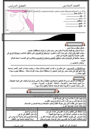 ‫الصف‬‫السادس‬
‫البتدائى‬
‫الفصل‬‫الدراسى‬
‫الدراسات‬
‫الجتماعية‬
5
‫إعداد‬/‫أ‬:‫هبة‬
‫سعيد‬
**********************************************************************
‫س‬8‫أمامك‬ :‫خريطة‬‫صماء‬‫لصر‬‫اكتب‬‫مدلول‬‫الرقام‬‫التالية‬:
1....................... ‫جبال‬ ‫سلسل‬ –
2....................... ‫جبل‬ –
3....................... ‫وادى‬ –
4....................... ‫منخفض‬ –
5....................... ‫خليج‬ –
6....................... ‫خليج‬ –
**********************************************************************
. ‫مصر‬ ‫مساحة‬ ‫معظم‬ ‫تشغل‬ –
.‫الحدود‬ ‫بمحافظات‬ ‫يعرف‬ ‫ما‬ ‫سكان‬ ‫وهم‬ ‫مصر‬ ‫لسكان‬ ‫بالنسبة‬ ‫قليلة‬ ‫بها‬ ‫السكان‬ ‫نسبة‬ –
‫أهلها‬ ‫يعمـل‬ –‫بالزراعـة‬( ‫والعيـون‬ ‫البار‬ ‫مياه‬ ‫على‬ )‫البتـرول‬ ‫واستخراج‬( ‫المناجـم‬ ‫مناطق‬ ‫فى‬ )‫الرعى‬ ‫وحرفـة‬‫فى‬
. ‫البحر‬ ‫من‬ ‫القريبة‬ ‫والسهول‬ ‫الودية‬ ‫بطون‬
‫فى‬ ‫سكانها‬ ‫يوجـد‬ –‫الواحـات‬‫وحول‬‫البتـرول‬ ‫واستخـراج‬ ‫التعدين‬ ‫مناطـق‬‫تتوافـر‬ ‫حيث‬ ‫الصحـراء‬ ‫فى‬ ‫ويتناثرون‬
‫الميـاه‬
. ( ‫العشاب‬ ) ‫والكل‬
**********************************************************************
‫محافظات‬‫الحدود‬‫وسميت‬ ‫الحمر‬ ‫البحر‬ ‫و‬ ‫سيناء‬ ‫جنوب‬ ‫و‬ ‫سيناء‬ ‫وشمال‬ ‫الجديد‬ ‫الوادى‬ ‫و‬ ‫مطروح‬ ‫هى‬ :
‫سيناء‬ ‫جنوب‬ ‫محافظة‬ – ‫ا‬ً ‫سكان‬ ‫أكثرها‬ ‫سيناء‬ ‫شمال‬ ‫محافظة‬ ) ‫المجاورة‬ ‫الدول‬ ‫مع‬ ‫مصر‬ ‫حدود‬ ‫على‬ ‫تقع‬ ‫لنها‬ ‫بذلك‬
. ( ‫ا‬ً ‫سكان‬ ‫أقلها‬
**********************************************************************
. ‫الجوفية‬ ‫المياه‬ ‫على‬ ‫وتعتمد‬ ‫صحراوية‬ ‫أراضى‬ ‫وسط‬ ‫الحقلية‬ ‫والمحاصيل‬ ‫بالنخيل‬ ‫مزروعة‬ ‫الرض‬ ‫من‬ ‫بقعة‬ ‫هى‬ –
. ( ‫سيوة‬ – ‫البحرية‬ – ‫الفرافرة‬ – ‫الداخلة‬ – ‫الخارجة‬ ) ‫مصر‬ ‫واحات‬ ‫أشهر‬ ‫من‬ –
. ‫سيوة‬ ‫واحة‬ ‫وأقلها‬ ‫الداخلة‬ ‫الواحات‬ ‫ا‬ً ‫سكان‬ ‫الغربية‬ ‫الصحراء‬ ‫واحات‬ ‫أكبر‬ –
**********************************************************************
‫ال‬ً :‫أو‬:‫الصائص‬‫االجتماعية‬
)1.‫أفراد‬ ‫خمسة‬ ‫على‬ ‫يزيد‬ ‫ما‬ ‫عادة‬ ‫السرة‬ ‫حجم‬ (
)2.‫القارب‬ ‫بين‬ ‫والتزاوج‬ ‫السرة‬ ‫أفراد‬ ‫بين‬ ‫السرى‬ ‫الترابط‬ (
)3.‫الشاسعة‬ ‫الصحارى‬ ‫وسط‬ ‫التجاهات‬ ‫وتحديد‬ ‫الفلك‬ ‫معرفة‬ ‫وفى‬ ‫الثر‬ ‫اقتفاء‬ ‫فى‬ ‫المهارة‬ (
)4: ‫أخرى‬ ‫اجتماعية‬ ‫عادات‬ ‫هناك‬ (
‫أ‬ )‫عادات‬ (‫ايابية‬‫ب‬ )‫عادات‬ (‫سلبية‬
)1. ‫الزواج‬ ‫عادات‬ ‫فى‬ ‫القديم‬ ‫والترا ث‬ ‫التقاليد‬ ‫على‬ ‫الحفاظ‬ (
)2. ‫القبيلة‬ ‫شيخ‬ ‫يرأسها‬ ‫التى‬ ‫العرفية‬ ‫المجالس‬ ‫احترام‬ (
)3. ‫الخرى‬ ‫البيئات‬ ‫سكان‬ ‫مع‬ ‫الطيبة‬ ‫العلقات‬ ‫تكوين‬ ‫على‬ ‫الحرص‬ (
)4‫وسكان‬ ‫البحرية‬ ‫الواحات‬ ‫سكان‬ ‫بين‬ ‫القدم‬ ‫منذ‬ ‫التجارية‬ ‫العلقات‬ (
)1. ‫المبكر‬ ‫الزواج‬ (
)2. ‫الرعى‬ ‫فى‬ ‫الطفال‬ ‫عمل‬ (
)3‫إلى‬ ‫يـؤدى‬ ‫مما‬ ‫بدائيـة‬ ‫بوسائل‬ ‫العـلج‬ (
. ‫الطفال‬ ‫بين‬ ‫خاصة‬ ‫الوفيات‬ ‫زيادة‬
 