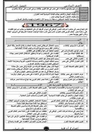‫الصف‬‫السادس‬
‫البتدائى‬
‫الفصل‬‫الدراسى‬
‫الدراسات‬
‫الجتماعية‬
50
‫إعداد‬/‫أ‬:‫هبة‬
‫سعيد‬
‫قيامه‬‫فى‬ ‫مصر‬ ‫على‬ ‫بالعتداء‬ ‫وقيامهم‬ ‫وإسرائيل‬29‫أكتوبر‬1956‫بالعدوان‬ ‫عرفت‬ ‫التى‬ ‫الحرب‬ ‫وهى‬ ‫م‬
. ‫الثلثى‬
‫أسباب‬
‫فشله‬
)1. ‫العدوان‬ ‫لصد‬ ‫السياسية‬ ‫قيادته‬ ‫بجانب‬ ‫والشعب‬ ‫الجيش‬ ‫وقو ف‬ (
)2. ‫مصر‬ ‫بجانب‬ ‫العربية‬ ‫الشعوب‬ ‫وقو ف‬ (
)3. ‫العسكرى‬ ‫بالتدخل‬ ‫وتهديده‬ ‫للعدوان‬ ( ‫الن‬ ‫روسيا‬ ) ( ‫ا‬ً .‫سابق‬ ) ‫السوفيتى‬ ‫التحاد‬ ‫معارضة‬ (
************************************************************************
‫فى‬ ‫مصر‬ ‫لنجاح‬ ‫كان‬‫أفريقيا‬ ‫و‬ ‫أسيا‬ ‫فى‬ ‫الوطنى‬ ‫التحرر‬ ‫حركات‬ ‫مناصرة‬‫للقضاء‬ ‫إسرائيل‬ ‫نجانب‬ ‫من‬ ‫التخطيط‬ ‫فى‬ ‫أثره‬
‫على‬‫فى‬ ‫المريكية‬ ‫المتحدة‬ ‫الوليات‬ ‫دعمته‬ ‫الذى‬ ‫السرائيلى‬ ‫العدوان‬ ‫فكان‬ ‫العربى‬ ‫للعالم‬ ‫مصر‬ ‫زعامة‬5‫يونيو‬1967
. ‫مصر‬ ‫بهزيمة‬ ‫انتهى‬ ‫والذى‬
*********************************************************************
‫م‬‫الســـــــــــــــــــــــ‬
‫ـؤال‬
‫التفسيــــــــــــــــــــــــــــــر‬
1‫ثورة‬ ‫قيام‬23‫يوليو‬1952‫م‬‫الدخل‬ ‫وقلة‬ ‫السعار‬ ‫وارتفاع‬ ‫الحكام‬ ‫وفساد‬ ‫لمصر‬ ‫البريطانى‬ ‫الحتلل‬ ‫بسبب‬
. ‫النجتماعية‬ ‫العدالة‬ ‫وغياب‬ ‫الثروات‬ ‫توزيع‬ ‫وسوء‬ ‫الفقر‬ ‫وانتشار‬
2‫الزراعى‬ ‫الصلح‬ ‫قوانين‬ ‫إصدار‬. ‫القطاع‬ ‫على‬ ‫والقطاع‬ ‫الزراعية‬ ‫الملكية‬ ‫لتحديد‬
3‫مصر‬ ‫بين‬ ‫الجلء‬ ‫اتفاقية‬ ‫عقد‬
‫وبريطانيا‬
‫بجلء‬ ‫لمصر‬ ‫الكامل‬ ‫الستقلل‬ ‫وتحقيق‬ ‫وأعوانه‬ ‫الستعمار‬ ‫على‬ ‫للقضاء‬
. ‫البريطانية‬ ‫القوات‬
4‫مصر‬ ‫على‬ ‫الثلثى‬ ‫العدوان‬. ‫السويس‬ ‫قناة‬ ‫لشركة‬ ‫الناصر‬ ‫عبد‬ ‫نجمال‬ ‫تأميم‬ ‫بسبب‬
5‫مصر‬ ‫على‬ ‫الثلثى‬ ‫العدوان‬ ‫فشل‬‫التحاد‬ ‫ومعارضة‬ ‫العربية‬ ‫الشعوب‬ ‫ومساندة‬ ‫والشعب‬ ‫الجيش‬ ‫تحالف‬ ‫بسبب‬
‫السوفيتى‬. ‫العسكرى‬ ‫بالتدخل‬ ‫وتهديده‬ ‫للعدوان‬
6‫الحرار‬ ‫الضباط‬ ‫تنظيم‬ ‫تشكيل‬‫معاناة‬ ‫مثل‬ ‫مصر‬ ‫فى‬ ‫الوضاع‬ ‫من‬ ‫الشرفاء‬ ‫الضباط‬ ‫بعض‬ ‫تذمر‬ ‫نتيجة‬
‫الحكم‬ ‫وفساد‬ ‫البريطانى‬ ‫الحتلل‬ ‫تحت‬ ‫النجتماعى‬ ‫الظلم‬ ‫من‬ ‫المصرى‬ ‫الشعب‬
. ‫وغيرها‬ ‫الجيش‬ ‫وتدهور‬ ‫الفاسدين‬ ‫من‬ ‫عدد‬ ‫يد‬ ‫فى‬ ‫السلطة‬ ‫وتركز‬
7‫مصر‬ ‫على‬ ‫العتداء‬ ‫عر ف‬1956
‫الثلثى‬ ‫العدوان‬ ‫باسم‬
‫وهى‬ ‫مصر‬ ‫على‬ ‫العتداء‬ ‫فى‬ ‫دول‬ ‫ثلث‬ ‫اشتراك‬ ‫نتيجة‬‫انجلترا‬‫وفرنسا‬
. ‫وإسرائيل‬
8‫يونيو‬ ‫لعدوان‬ ‫إسرائيل‬ ‫تخطيط‬
1967‫م‬
‫حركات‬ ‫مصر‬ ‫مساندة‬ ‫نجاح‬ ‫بعد‬ ‫العربى‬ ‫للعلم‬ ‫مصر‬ ‫زعامة‬ ‫علي‬ ‫للقضاء‬
. ‫الوطنى‬ ‫التحرر‬
‫م‬‫ما‬‫النتائج‬‫المترتبة‬‫على‬‫الجـــــــــــــــــــــــــابـة‬
1‫والنجتماعية‬ ‫والقتصادية‬ ‫السياسية‬ ‫الوضاع‬ ‫سوء‬
‫قبل‬ ‫مصر‬ ‫فى‬1952‫م‬
‫ثورة‬ ‫وقيام‬ ‫الحرار‬ ‫الضباط‬ ‫تنظيم‬ ‫تكوين‬23‫يوليو‬1952
. ‫م‬
2‫السويس‬ ‫قناة‬ ‫تأميم‬ ‫إعلن‬1956‫م‬. ‫مصر‬ ‫على‬ ‫الثلثى‬ ‫العدوان‬
3‫السياسية‬ ‫القيادة‬ ‫نجانب‬ ‫إلى‬ ‫والشعب‬ ‫الجيش‬ ‫وقو ف‬
‫عدوان‬ ‫فى‬1956‫م‬
. ‫المعتدية‬ ‫الدول‬ ‫وانسحاب‬ ‫العدوان‬ ‫فشل‬
4‫العربى‬ ‫للعالم‬ ‫الناصر‬ ‫عبد‬ ‫نجمال‬ ‫الرئيس‬ ‫زعامة‬‫بعدوان‬ ‫منه‬ ‫التخلص‬ ‫الستعمار‬ ‫محاولة‬5‫يونيو‬1967‫م‬
5‫يناير‬ ‫السياسية‬ ‫الحزاب‬ ‫حل‬1953‫م‬. ‫سليمة‬ ‫ديمقراطية‬ ‫حياة‬ ‫إقامة‬ ‫مبدأ‬ ‫يتحقق‬ ‫لم‬
6‫النجتماعية‬ ‫الحوال‬ ‫وسوء‬ ‫الجيش‬ ‫تدهور‬
‫والقتصادية‬
‫الضباط‬ ‫تنظيم‬ ‫وتأسيس‬ ‫الشرفاء‬ ‫الضباط‬ ‫بعض‬ ‫تذمر‬
‫ثورة‬ ‫قيام‬ ‫ثم‬ ‫الحرار‬23. ‫يوليو‬
7‫فى‬ ‫الوطنى‬ ‫التحرر‬ ‫حركات‬ ‫مساندة‬ ‫في‬ ‫مصر‬ ‫نجاح‬
‫وأفريقيا‬ ‫أسيا‬
‫العربى‬ ‫للعالم‬ ‫مصر‬ ‫زعامة‬ ‫على‬ ‫للقضاء‬ ‫إسرائيل‬ ‫خططت‬
‫مصر‬ ‫على‬ ‫والعدوان‬1967. ‫م‬
8‫الزراعى‬ ‫الصلح‬ ‫قوانين‬ ‫إصدار‬1952‫م‬‫الزراعية‬ ‫الرض‬ ‫الفلحين‬ ‫وتملك‬ ‫القطاع‬ ‫علي‬ ‫القضاء‬ ‫تم‬
‫النجتماعية‬ ‫العدالة‬ ‫من‬ ‫نوع‬ ‫وتحقيق‬
9‫الحرار‬ ‫الضباط‬ ‫تنظيم‬ ‫تكوين‬‫وإصلح‬ ‫الفساد‬ ‫على‬ ‫للقضاء‬ ‫ثورة‬ ‫قيام‬ ‫بضرورة‬ ‫اليمان‬
 