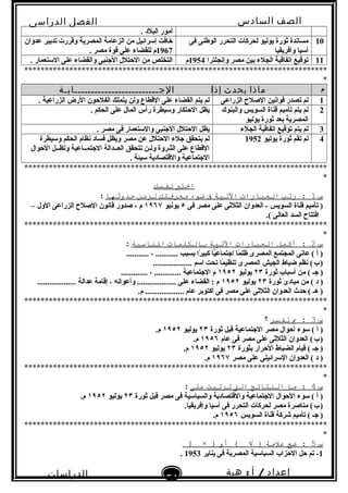 ‫الصف‬‫السادس‬
‫البتدائى‬
‫الفصل‬‫الدراسى‬
‫الدراسات‬
‫الجتماعية‬
51
‫إعداد‬/‫أ‬:‫هبة‬
‫سعيد‬
. ‫البلد‬ ‫أمور‬
10‫فى‬ ‫الوطنى‬ ‫التحرر‬ ‫لحركات‬ ‫يوليو‬ ‫ثورة‬ ‫مساندة‬
‫وأفريقيا‬ ‫أسيا‬
‫عدوان‬ ‫تدبير‬ ‫وقررت‬ ‫المصرية‬ ‫الزعامة‬ ‫من‬ ‫إسرائيل‬ ‫خافت‬
1967. ‫مصر‬ ‫قوة‬ ‫على‬ ‫للقضاء‬ ‫م‬
11‫وإنجلترا‬ ‫مصر‬ ‫بين‬ ‫الجلء‬ ‫اتفاقية‬ ‫توقيع‬1954‫م‬. ‫الستعمار‬ ‫على‬ ‫والقضاء‬ ‫النجنبى‬ ‫الحتلل‬ ‫من‬ ‫التخلص‬
**************************************************************************
*
‫م‬‫ماذا‬‫يحدث‬‫إذا‬‫الجـــــــــــــــــــــــــابـة‬
1‫الزراعى‬ ‫الصلح‬ ‫قوانين‬ ‫تصدر‬ ‫لم‬. ‫الزراعية‬ ‫الرض‬ ‫الفلحون‬ ‫يتملك‬ ‫ولن‬ ‫القطاع‬ ‫على‬ ‫القضاء‬ ‫يتم‬ ‫لم‬
2‫والبنوك‬ ‫السويس‬ ‫قناة‬ ‫تأميم‬ ‫يتم‬ ‫لم‬
‫يوليو‬ ‫ثورة‬ ‫بعد‬ ‫المصرية‬
. ‫الحكم‬ ‫على‬ ‫المال‬ ‫رأس‬ ‫وسيطرة‬ ‫الحتكار‬ ‫يظل‬
3‫الجلء‬ ‫اتفاقية‬ ‫توقيع‬ ‫يتم‬ ‫لم‬. ‫مصر‬ ‫فى‬ ‫والستعمار‬ ‫النجنبى‬ ‫الحتلل‬ ‫يظل‬
4‫يوليو‬ ‫ثورة‬ ‫تقم‬ ‫لم‬1952‫وسيطرة‬ ‫الحكم‬ ‫نظام‬ ‫فساد‬ ‫ويظل‬ ‫مصر‬ ‫عن‬ ‫الحتلل‬ ‫نجلء‬ ‫يتحقق‬ ‫لم‬
‫الحوال‬ ‫وتظــل‬ ‫النجتمــاعية‬ ‫العــدالة‬ ‫تتحقق‬ ‫ولـن‬ ‫الثـروة‬ ‫على‬ ‫القطاع‬
. ‫سيئة‬ ‫والقتصادية‬ ‫النجتماعية‬
**************************************************************************
*
‫اختب‬‫نفسك‬
‫س‬1‫رتب‬ :‫العبارات‬‫التية‬‫ف‬‫ضوء‬‫معرفتك‬‫لزمن‬‫تحدوةثها‬:
‫فى‬ ‫مصر‬ ‫على‬ ‫الثلثى‬ ‫العدوان‬ - ‫السويس‬ ‫قناة‬ ‫تأميم‬ )٥‫يونيو‬١٩٦٧– ‫الول‬ ‫الزراعى‬ ‫الصلح‬ ‫قانون‬ ‫صدور‬ - ‫م‬
.( ‫العالى‬ ‫السد‬ ‫افتتاح‬
**************************************************************************
*
‫س‬2‫أكمل‬ :‫العبارات‬‫التية‬‫بالنكلمات‬‫الاناسبة‬:
........... ، ........... ‫بسبب‬ ‫را‬ً . ‫كبي‬ ‫يا‬ًّ‫انجتماع‬ ‫ما‬ً . ‫ظل‬ ‫المصرى‬ ‫المجتمع‬ ‫عانى‬ ( ‫أ‬ )
................... ‫اسم‬ ‫تحت‬ ‫ما‬ً . ‫تنظي‬ ‫المصرى‬ ‫الجيش‬ ‫ضباط‬ ‫نظم‬ (‫ب‬)   
‫ثورة‬ ‫أسباب‬ ‫من‬ ( ‫نجـ‬ )٢٣‫يوليو‬١٩٥٢............. ، ............. ‫النجتماعية‬ ‫م‬
‫ثورة‬ ‫مبادئ‬ ‫من‬ ( ‫د‬ )٢٣‫يوليو‬١٩٥٢................... ‫عدالة‬ ‫إقامة‬ ، ‫وأعوانه‬ ................... ‫على‬ ‫القضاء‬ : ‫م‬
.‫م‬ ................... ‫عام‬ ‫أكتوبر‬ ‫فى‬ ‫مصر‬ ‫على‬ ‫الثلثى‬ ‫العدوان‬ ‫حدث‬ ( ‫هـ‬ )
**************************************************************************
*
‫س‬3‫ب‬ :‫تفسر‬‫؟‬
‫ثورة‬ ‫قبل‬ ‫النجتماعية‬ ‫مصر‬ ‫أحوال‬ ‫سوء‬ ( ‫أ‬ )٢٣‫يوليو‬١٩٥٢.‫م‬
‫عام‬ ‫فى‬ ‫مصر‬ ‫على‬ ‫الثلثى‬ ‫العدوان‬ (‫ب‬)   ١٩٥٦.‫م‬
‫بثورة‬ ‫الحرار‬ ‫الضباط‬ ‫قيام‬ ( ‫نجـ‬ )٢٣‫يوليو‬١٩٥٢.‫م‬
‫مصر‬ ‫على‬ ‫السرائيلى‬ ‫العدوان‬ ( ‫د‬ )١٩٦٧.‫م‬
**************************************************************************
*
‫س‬4‫ما‬ :‫الانتائج‬‫الت‬‫ترتبت‬‫على‬:
‫ثورة‬ ‫قبل‬ ‫مصر‬ ‫فى‬ ‫والسياسية‬ ‫والقتصادية‬ ‫النجتماعية‬ ‫الحوال‬ ‫سوء‬ ( ‫أ‬ )٢٣‫يوليو‬١٩٥٢.‫م‬
.‫وإفريقيا‬ ‫آسيا‬ ‫فى‬ ‫التحرر‬ ‫لحركات‬ ‫مصر‬ ‫مناصرة‬ (‫ب‬)   
‫السويس‬ ‫قناة‬ ‫شركة‬ ‫تأميم‬ ( ‫نجـ‬ )١٩٥٦.‫م‬
**************************************************************************
*
‫س‬5‫ضع‬ :‫علمة‬‫أو‬ ( √ ))×(
1‫يناير‬ ‫فى‬ ‫المصرية‬ ‫السياسية‬ ‫الحزاب‬ ‫حل‬ ‫تم‬ -1953.
 
