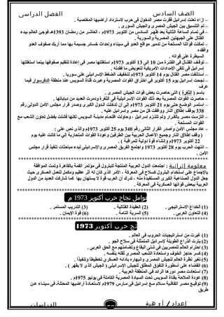 ‫الصف‬‫السادس‬
‫البتدائى‬
‫الفصل‬‫الدراسى‬
‫الدراسات‬
‫الجتماعية‬
53
‫إعداد‬/‫أ‬:‫هبة‬
‫سعيد‬
. ‫المغتصبة‬ ‫أراضيها‬ ‫لتسترداد‬ ‫حرب‬ ‫فى‬ ‫الدخول‬ ‫مصر‬ ‫ققرت‬ ‫إتسرائيل‬ ‫تعنت‬ ‫إزاء‬ –
. ‫السورى‬ ‫والجيش‬ ‫المصرى‬ ‫الجيش‬ ‫بين‬ ‫التنسيق‬ ‫تم‬ –
‫أكتوبـر‬ ‫من‬ ‫السادس‬ ‫ظهـر‬ ‫بعد‬ ‫الثانية‬ ‫الساعة‬ ‫تمـام‬ ‫فى‬ –1973‫رمضان‬ ‫من‬ ‫العاشـر‬ ، ‫م‬1393‫ببدء‬ ‫العالم‬ ‫فوجئ‬ ‫هـ‬
. ‫والسورية‬ ‫المصرية‬ ‫الجبهتين‬ ‫على‬ ‫القتال‬
‫العدو‬ ‫صفوف‬ ‫أربك‬ ‫مما‬ ‫بها‬ ‫جسيمة‬ ‫خسائر‬ ‫وإحداث‬ ‫تسيناء‬ ‫في‬ ‫العدو‬ ‫مواقع‬ ‫تدمير‬ ‫من‬ ‫المسلحة‬ ‫قواتنا‬ ‫تمكنت‬ –
‫وأفقده‬
. ‫قواته‬ ‫على‬ ‫السيطرة‬
‫مـن‬ ‫الفتـرة‬ ‫فى‬ ‫القتـال‬ ‫توقـف‬ –10‫إلى‬13‫أكتوبر‬1973‫اتستغلتها‬ ‫بينما‬ ‫صفوفها‬ ‫تنظيم‬ ‫إعادة‬ ‫فى‬ ‫مصر‬ ‫اتستغلتها‬ ‫م‬
. ‫فقدته‬ ‫ما‬ ‫لتعويض‬ ‫المريكية‬ ‫المدادات‬ ‫تلقى‬ ‫فى‬ ‫إتسرائيل‬
‫يوم‬ ‫القتال‬ ‫مصر‬ ‫اتستأنفت‬ –14‫أكتوبر‬1973. ‫تسوريا‬ ‫على‬ ‫التسرائيلى‬ ‫الضغط‬ ‫لتخفيف‬ ‫م‬
‫يوم‬ ‫إتسرائيل‬ ‫نجحت‬ –15‫منطقة‬ ‫عند‬ ‫السويس‬ ‫قناة‬ ‫وعبرت‬ ‫المصرية‬ ‫القوات‬ ‫اختراق‬ ‫في‬ ‫أكتوبر‬‫الدفرتسوار‬‫فيما‬
‫عرف‬
) ‫باتسم‬‫الثغرة‬. ‫المصرى‬ ‫الجيش‬ ‫قوات‬ ‫بعض‬ ‫حاصرت‬ ‫التى‬ (
. ‫دباباتها‬ ‫من‬ ‫العديد‬ ‫ودمرت‬ ‫الثغرة‬ ‫فى‬ ‫التسرائيلية‬ ‫القوات‬ ‫ذلك‬ ‫بعد‬ ‫المصرية‬ ‫القوات‬ ‫حاصرت‬ –
‫يوم‬ ‫حتى‬ ‫الوضـع‬ ‫اتستمـر‬ –21‫أكتوبـر‬1973‫رقم‬ ‫الدولى‬ ‫المن‬ ‫مجلس‬ ‫قرار‬ ‫وصدر‬ ‫الكبرى‬ ‫الـدول‬ ‫تدخلت‬ ‫أن‬ ‫إلى‬ ‫م‬
338. ‫عليه‬ ‫وإتسرائيل‬ ‫مصر‬ ‫من‬ ‫كل‬ ‫ووافقت‬ ‫النار‬ ‫إطلق‬ ‫بوقف‬
‫السويس‬ ‫مدينـة‬ ‫اقتحـام‬ ‫وحاولت‬ ، ‫إتسرائيل‬ ‫تلتـزم‬ ‫ولم‬ ‫بالقـرار‬ ‫مصـر‬ ‫التزمـت‬ –‫مع‬ ‫الشعب‬ ‫تعاون‬ ‫بفضل‬ ‫فشلت‬ ‫لكنها‬
. ‫المسلحة‬ ‫القوات‬
‫رقم‬ ‫الثانى‬ ‫القرار‬ ‫وأصدر‬ ‫المن‬ ‫مجلس‬ ‫عاد‬ –340‫يوم‬25‫أكتوبر‬1973: ‫على‬ ‫نص‬ ‫والذى‬ ‫م‬
‫يوم‬ ‫عليه‬ ‫كانت‬ ‫ما‬ ‫إلي‬ ‫المتحاربة‬ ‫القوات‬ ‫وعودة‬ ‫الطرفين‬ ‫بين‬ ‫الحربية‬ ‫العمال‬ ‫وجميع‬ ‫النار‬ ‫إطلق‬ ‫وقف‬ )
22‫أكتوبر‬1973. ( ‫للمراقبة‬ ‫دولية‬ ‫قوة‬ ‫وإنشاء‬ ‫م‬
‫يوم‬ ‫الحرب‬ ‫انتهت‬ –28‫أكتوبر‬1973‫مجلس‬ ‫قرار‬ ‫تنفيذ‬ ‫مباحثات‬ ‫لبدء‬ ‫والتسرائيلى‬ ‫المصرى‬ ‫الفريق‬ ‫واجتمع‬
. ‫المن‬
************************************************************************
‫معلومة‬‫إثرائية‬:‫الموافقة‬ ‫وتمت‬ ‫بالقاهرة‬ ‫القمة‬ ‫مؤتمر‬ ‫فى‬ ‫للبترول‬ ‫المنتجة‬ ‫العربية‬ ‫الدول‬ ‫اجتمعت‬
‫حيث‬ ‫العسكرى‬ ‫للعمل‬ ‫ومكمل‬ ‫عظيم‬ ‫أثر‬ ‫له‬ ‫كان‬ ‫الذى‬ ‫المر‬ ، ‫المعركة‬ ‫فى‬ ‫كسل ح‬ ‫البترول‬ ‫اتستخدام‬ ‫على‬ ‫بالجماع‬
‫الدول‬ ‫من‬ ‫العديد‬ ‫شاركت‬ ‫كما‬ ‫بها‬ ‫يستهان‬ ‫ل‬ ‫قوة‬ ‫العرب‬ ‫أن‬ ‫تدر ك‬ ، ‫منه‬ ‫المستفيدة‬ ‫الكبرى‬ ‫الصناعية‬ ‫الدول‬ ‫جعل‬
. ‫المعركة‬ ‫فى‬ ‫العسكرية‬ ‫قواتها‬ ‫ببعض‬ ‫العربية‬
************************************************************************
‫عوامل‬‫نجاح‬‫حرب‬‫أكتوبر‬1973‫م‬
)1) . ‫التستراتيجى‬ ‫الخداع‬ (2) . ‫القتالية‬ ‫العقيدة‬ (3. ‫المستمر‬ ‫التدريب‬ (
)4) . ‫العربى‬ ‫التعاون‬ (5) . ‫التامة‬ ‫السرية‬ (6. ‫اليمان‬ ‫قوة‬ (
************************************************************************
‫نتائج‬‫حرب‬‫أكتوبر‬1973‫م‬
)1. ‫العالم‬ ‫فى‬ ‫الحروب‬ ‫اتستراتيجيات‬ ‫من‬ ‫غيرت‬ (
)2. ‫الجو‬ ‫تسل ح‬ ‫فى‬ ‫المتمثلة‬ ‫لتسرائيل‬ ‫الطويلة‬ ‫الذراع‬ ‫بترت‬ (
)3. ‫العربى‬ ‫الحق‬ ‫مع‬ ‫وتضامنهم‬ ‫البقاع‬ ‫شتى‬ ‫فى‬ ‫للمصريين‬ ‫العالم‬ ‫احترام‬ (
)4. ‫بنفسه‬ ‫ثقته‬ ‫المصرى‬ ‫الشعب‬ ‫واتستعادة‬ ‫الخوف‬ ‫حاجز‬ ‫كسر‬ (
)5. ‫ا‬ً ‫وتنفيذ‬ ‫ا‬ً ‫تخطيط‬ ‫العسكري‬ ‫بأدائه‬ ‫وانبهاره‬ ‫المصرى‬ ‫للجيش‬ ‫العالم‬ ‫نظرة‬ ‫تغير‬ (
)6(. ( ‫يقهر‬ ‫ل‬ ‫الذى‬ ‫الجيش‬ ) ‫التسرائيلى‬ ‫للجيش‬ ‫المطلق‬ ‫التفوق‬ ‫أتسطورة‬ ‫على‬ ‫القضاء‬
)7(. ‫العربية‬ ‫المنطقة‬ ‫في‬ ‫الرائد‬ ‫دورها‬ ‫مصر‬ ‫اتستعادت‬
)8(‫يونيو‬ ‫فى‬ ‫الكاملة‬ ‫المصرية‬ ‫السيادة‬ ‫تحت‬ ‫السويس‬ ‫بقناة‬ ‫الملحة‬ ‫عودة‬1975. ‫م‬
)9(‫مـارس‬ ‫فى‬ ‫إتسرائيل‬ ‫مـع‬ ‫تسـلم‬ ‫اتفاقـية‬ ‫مصـر‬ ‫توقيـع‬1979‫عـن‬ ‫تسينـاء‬ ‫فى‬ ‫المحتلةـ‬ ‫أراضيها‬ ‫لتستعـادة‬ ‫م‬
‫طريق‬
 